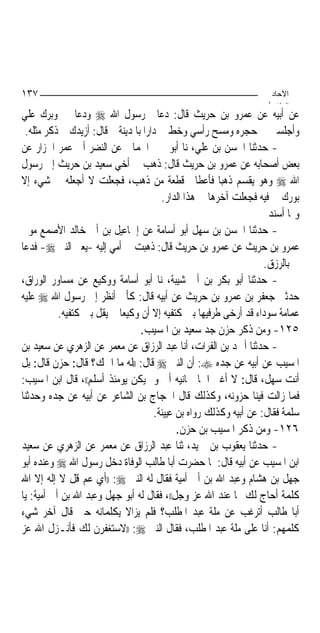 ‫٧٣١‬                                                                  ‫اﻵﺣﺎد‬
                                                                    ‫اﻟ ﺜﺎ /‬
‫ﻋﻦ ﺃﺑﻴﻪ ﻋﻦ ﻋﻤﺮﻭ ﺑﻦ ﺣﺮﻳﺚ ﻗﺎﻝ: ﺩﻋﺎﱐ ﺭﺳﻮﻝ ﺍﷲ ‪ ‬ﻭﺩﻋﺎ ﱄ ﻭﺑﺮﻙ ﻋﻠﻲ‬
 ‫ﻭﺃﺟﻠﺴﲏ ﰲ ﺣﺠﺮﻩ ﻭﻣﺴﺢ ﺭﺃﺳﻲ ﻭﺧﻂ ﱄ ﺩﺍﺭ‪‬ﺍ ﺑﺎﳌﺪﻳﻨﺔ ﰒ ﻗﺎﻝ: ﺃﺯﻳﺪﻙ ﰒ ﺫﻛﺮ ﻣﺜﻠﻪ.‬
‫- ﺣﺪﺛﻨﺎ ﺍﳊﺴﻦ ﺑﻦ ﻋﻠﻲ، ﻧﺎ ﺃﺑﻮ ﳛﲕ ﺍﳊﻤﺎﱐ ﻋﻦ ﺍﻟﻨﻀﺮ ﺃﰊ ﻋﻤﺮ ﺍﳋﺰﺍﺭ ﻋﻦ‬
‫ﺑﻌﺾ ﺃﺻﺤﺎﺑﻪ ﻋﻦ ﻋﻤﺮﻭ ﺑﻦ ﺣﺮﻳﺚ ﻗﺎﻝ: ﺫﻫﺐ ﰊ ﺃﺧﻲ ﺳﻌﻴﺪ ﺑﻦ ﺣﺮﻳﺚ ﺇﱃ ﺭﺳﻮﻝ‬
‫ﺍﷲ ‪ ‬ﻭﻫﻮ ﻳﻘﺴﻢ ﺫﻫﺒ‪‬ﺎ ﻓﺄﻋﻄﺎﱐ ﻗﻄﻌﺔ ﻣﻦ ﺫﻫﺐ، ﻓﺠﻌﻠﺖ ﻻ ﺃﺟﻌﻠﻪ ﰲ ﺷﻲﺀ ﺇﻻ‬
                                        ‫ﺑﻮﺭﻙ ﱄ ﻓﻴﻪ ﻓﺠﻌﻠﺖ ﺁﺧﺮﻫﺎ ﰲ ﻫﺬﺍ ﺍﻟﺪﺍﺭ.‬
                                                                     ‫ﻭﳑﺎ ﺃﺳﻨﺪ‬
‫- ﺣﺪﺛﻨﺎ ﺍﳊﺴﻦ ﺑﻦ ﺳﻬﻞ ﺃﺑﻮ ﺃﺳﺎﻣﺔ ﻋﻦ ﺇﲰﺎﻋﻴﻞ ﺑﻦ ﺃﰊ ﺧﺎﻟﺪ ﺍﻷﺻﻤﻊ ﻣﻮﱃ‬
‫ﻋﻤﺮﻭ ﺑﻦ ﺣﺮﻳﺚ ﻋﻦ ﻋﻤﺮﻭ ﺑﻦ ﺣﺮﻳﺚ ﻗﺎﻝ: ﺫﻫﺒﺖ ﰊ ﺃﻣﻲ ﺇﻟﻴﻪ -ﻳﻌﲏ ﺍﻟﻨﱯ ‪ -‬ﻓﺪﻋﺎ‬
                                                                    ‫ﱄ ﺑﺎﻟﺮﺯﻕ.‬
‫- ﺣﺪﺛﻨﺎ ﺃﺑﻮ ﺑﻜﺮ ﺑﻦ ﺃﰊ ﺷﻴﺒﺔ، ﻧﺎ ﺃﺑﻮ ﺃﺳﺎﻣﺔ ﻭﻭﻛﻴﻊ ﻋﻦ ﻣﺴﺎﻭﺭ ﺍﻟﻮﺭﺍﻕ،‬
‫ﺣﺪﺛﲏ ﺟﻌﻔﺮ ﺑﻦ ﻋﻤﺮﻭ ﺑﻦ ﺣﺮﻳﺚ ﻋﻦ ﺃﺑﻴﻪ ﻗﺎﻝ: ﻛﺄﱐ ﺃﻧﻈﺮ ﺇﱃ ﺭﺳﻮﻝ ﺍﷲ ‪ ‬ﻋﻠﻴﻪ‬
           ‫ﻋﻤﺎﻣﺔ ﺳﻮﺩﺍﺀ ﻗﺪ ﺃﺭﺧﻰ ﻃﺮﻓﻴﻬﺎ ﺑﲔ ﻛﺘﻔﻴﻪ ﺇﻻ ﺃﻥ ﻭﻛﻴﻌ‪‬ﺎ ﱂ ﻳﻘﻞ ﺑﲔ ﻛﺘﻔﻴﻪ.‬
                                  ‫٥٢١- ﻭﻣﻦ ﺫﻛﺮ ﺣﺰﻥ ﺟﺪ ﺳﻌﻴﺪ ﺑﻦ ﺍﳌﺴﻴﺐ.‬
‫- ﺣﺪﺛﻨﺎ ﺃﲪﺪ ﺑﻦ ﺍﻟﻔﺮﺍﺕ، ﺃﻧﺎ ﻋﺒﺪ ﺍﻟﺮﺯﺍﻕ ﻋﻦ ﻣﻌﻤﺮ ﻋﻦ ﺍﻟﺰﻫﺮﻱ ﻋﻦ ﺳﻌﻴﺪ ﺑﻦ‬
‫ﺍﳌﺴﻴﺐ ﻋﻦ ﺃﺑﻴﻪ ﻋﻦ ﺟﺪﻩ ‪ :‬ﺃﻥ ﺍﻟﻨﱯ ‪ ‬ﻗﺎﻝ: ))ﻟﻪ ﻣﺎ ﺍﲰﻚ؟ ﻗﺎﻝ: ﺣﺰﻥ ﻗﺎﻝ: ﺑﻞ‬
‫ﺃﻧﺖ ﺳﻬﻞ، ﻗﺎﻝ: ﻻ ﺃﻏﲑ ﺍﲰ‪‬ﺎ ﲰﺎﻧﻴﻪ ﺃﰊ ﻭﱂ ﻳﻜﻦ ﻳﻮﻣﺌﺬ ﺃﺳﻠﻢ((، ﻗﺎﻝ ﺍﺑﻦ ﺍﳌﺴﻴﺐ:‬
‫ﻓﻤﺎ ﺯﺍﻟﺖ ﻓﻴﻨﺎ ﺣﺰﻭﻧﻪ، ﻭﻛﺬﻟﻚ ﻗﺎﻝ ﺍﳊﺠﺎﺝ ﺑﻦ ﺍﻟﺸﺎﻋﺮ ﻋﻦ ﺃﺑﻴﻪ ﻋﻦ ﺟﺪﻩ ﻭﺣﺪﺛﻨﺎ‬
                                      ‫ﺳﻠﻤﺔ ﻓﻘﺎﻝ: ﻋﻦ ﺃﺑﻴﻪ ﻭﻛﺬﻟﻚ ﺭﻭﺍﻩ ﺑﻦ ﻋﻴﻴﻨﺔ.‬
                                             ‫٦٢١- ﻭﻣﻦ ﺫﻛﺮ ﺍﳌﺴﻴﺐ ﺑﻦ ﺣﺰﻥ.‬
‫- ﺣﺪﺛﻨﺎ ﻳﻌﻘﻮﺏ ﺑﻦ ﲪﻴﺪ، ﺛﻨﺎ ﻋﺒﺪ ﺍﻟﺮﺯﺍﻕ ﻋﻦ ﻣﻌﻤﺮ ﻋﻦ ﺍﻟﺰﻫﺮﻱ ﻋﻦ ﺳﻌﻴﺪ‬
‫ﺍﺑﻦ ﺍﳌﺴﻴﺐ ﻋﻦ ﺃﺑﻴﻪ ﻗﺎﻝ: ﳌﺎ ﺣﻀﺮﺕ ﺃﺑﺎ ﻃﺎﻟﺐ ﺍﻟﻮﻓﺎﺓ ﺩﺧﻞ ﺭﺳﻮﻝ ﺍﷲ ‪ ‬ﻭﻋﻨﺪﻩ ﺃﺑﻮ‬
‫ﺟﻬﻞ ﺑﻦ ﻫﺸﺎﻡ ﻭﻋﺒﺪ ﺍﷲ ﺑﻦ ﺃﰊ ﺃﻣﻴﺔ ﻓﻘﺎﻝ ﻟﻪ ﺍﻟﻨﱯ ‪)) :‬ﺃﻱ ﻋﻢ ﻗﻞ ﻻ ﺇﻟﻪ ﺇﻻ ﺍﷲ‬
‫ﻛﻠﻤﺔ ﺃﺣﺎﺝ ﻟﻚ ‪‬ﺎ ﻋﻨﺪ ﺍﷲ ﻋﺰ ﻭﺟﻞ((، ﻓﻘﺎﻝ ﻟﻪ ﺃﺑﻮ ﺟﻬﻞ ﻭﻋﺒﺪ ﺍﷲ ﺑﻦ ﺃﰊ ﺃﻣﻴﺔ: ﻳﺎ‬
‫ﺃﺑﺎ ﻃﺎﻟﺐ ﺃﺗﺮﻏﺐ ﻋﻦ ﻣﻠﺔ ﻋﺒﺪ ﺍﳌﻄﻠﺐ؟ ﻓﻠﻢ ﻳﺰﺍﻻ ﻳﻜﻠﻤﺎﻧﻪ ﺣﱵ ﻗﺎﻝ ﺁﺧﺮ ﺷﻲﺀ‬
‫ﻛﻠﻤﻬﻢ: ﺃﻧﺎ ﻋﻠﻰ ﻣﻠﺔ ﻋﺒﺪ ﺍﳌﻄﻠﺐ، ﻓﻘﺎﻝ ﺍﻟﻨﱯ ‪)) :‬ﻻﺳﺘﻐﻔﺮﻥ ﻟﻚ ﻓﺄﻧـﺰﻝ ﺍﷲ ﻋﺰ‬
 