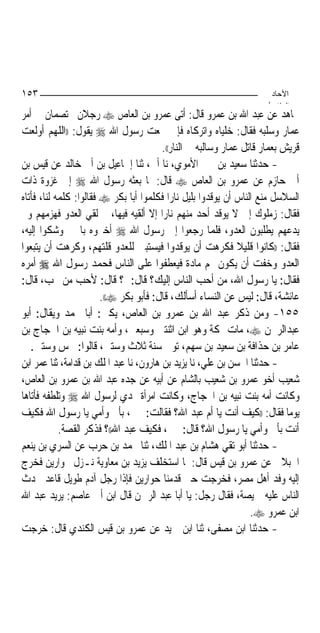 ‫٣٥١‬                                                                   ‫اﻵﺣﺎد‬
                                                                     ‫اﻟ ﺜﺎ /‬
‫ﳎﺎﻫﺪ ﻋﻦ ﻋﺒﺪ ﺍﷲ ﺑﻦ ﻋﻤﺮﻭ ﻗﺎﻝ: ﺃﺗﻰ ﻋﻤﺮﻭ ﺑﻦ ﺍﻟﻌﺎﺹ ‪ ‬ﺭﺟﻼﻥ ﳜﺘﺼﻤﺎﻥ ﰲ ﺃﻣﺮ‬
‫ﻋﻤﺎﺭ ﻭﺳﻠﺒﻪ ﻓﻘﺎﻝ: ﺧﻠﻴﺎﻩ ﻭﺍﺗﺮﻛﺎﻩ ﻓﺈﱐ ﲰﻌﺖ ﺭﺳﻮﻝ ﺍﷲ ‪ ‬ﻳﻘﻮﻝ: ))ﺍﻟﻠﻬﻢ ﺃﻭﻟﻌﺖ‬
                                         ‫ﻗﺮﻳﺶ ﺑﻌﻤﺎﺭ ﻗﺎﺗﻞ ﻋﻤﺎﺭ ﻭﺳﺎﻟﺒﻪ ﰲ ﺍﻟﻨﺎﺭ((.‬
‫- ﺣﺪﺛﻨﺎ ﺳﻌﻴﺪ ﺑﻦ ﳛﲕ ﺍﻷﻣﻮﻱ، ﻧﺎ ﺃﰊ، ﺛﻨﺎ ﺇﲰﺎﻋﻴﻞ ﺑﻦ ﺃﰊ ﺧﺎﻟﺪ ﻋﻦ ﻗﻴﺲ ﺑﻦ‬
‫ﺃﰊ ﺣﺎﺯﻡ ﻋﻦ ﻋﻤﺮﻭ ﺑﻦ ﺍﻟﻌﺎﺹ ‪ ‬ﻗﺎﻝ: ﳌﺎ ﺑﻌﺜﻪ ﺭﺳﻮﻝ ﺍﷲ ‪ ‬ﺇﱃ ﻏﺰﻭﺓ ﺫﺍﺕ‬
‫ﺍﻟﺴﻼﺳﻞ ﻣﻨﻊ ﺍﻟﻨﺎﺱ ﺃﻥ ﻳﻮﻗﺪﻭﺍ ﺑﻠﻴﻞ ﻧﺎﺭ‪‬ﺍ ﻓﻜﻠﻤﻮﺍ ﺃﺑﺎ ﺑﻜﺮ ‪ ‬ﻓﻘﺎﻟﻮﺍ: ﻛﻠﻤﻪ ﻟﻨﺎ، ﻓﺄﺗﺎﻩ‬
‫ﻓﻘﺎﻝ: ﺯﻣﻠﻮﻙ ﺇﱄ ﻻ ﻳﻮﻗﺪ ﺃﺣﺪ ﻣﻨﻬﻢ ﻧﺎﺭ‪‬ﺍ ﺇﻻ ﺃﻟﻘﻴﻪ ﻓﻴﻬﺎ، ﰒ ﻟﻘﻲ ﺍﻟﻌﺪﻭ ﻓﻬﺰﻣﻬﻢ ﻭﱂ‬
‫ﻳﺪﻋﻬﻢ ﻳﻄﻠﺒﻮﻥ ﺍﻟﻌﺪﻭ، ﻓﻠﻤﺎ ﺭﺟﻌﻮﺍ ﺇﱃ ﺭﺳﻮﻝ ﺍﷲ ‪ ‬ﺃﺧﱪﻭﻩ ﺑﺎﳋﲑ ﻭﺷﻜﻮﺍ ﺇﻟﻴﻪ،‬
‫ﻓﻘﺎﻝ: ))ﻛﺎﻧﻮﺍ ﻗﻠﻴﻼ ﻓﻜﺮﻫﺖ ﺃﻥ ﻳﻮﻗﺪﻭﺍ ﻓﻴﺴﺘﺒﲔ ﻟﻠﻌﺪﻭ ﻗﻠﺘﻬﻢ، ﻭﻛﺮﻫﺖ ﺃﻥ ﻳﺘﺒﻌﻮﺍ‬
‫ﺍﻟﻌﺪﻭ ﻭﺧﻔﺖ ﺃﻥ ﻳﻜﻮﻥ ﳍﻢ ﻣﺎﺩﺓ ﻓﻴﻌﻄﻔﻮﺍ ﻋﻠﻰ ﺍﻟﻨﺎﺱ ﻓﺤﻤﺪ ﺭﺳﻮﻝ ﺍﷲ ‪ ‬ﺃﻣﺮﻩ‬
‫ﻓﻘﺎﻝ: ﻳﺎ ﺭﺳﻮﻝ ﺍﷲ، ﻣﻦ ﺃﺣﺐ ﺍﻟﻨﺎﺱ ﺇﻟﻴﻚ؟ ﻗﺎﻝ: ﱂ؟ ﻗﺎﻝ: ﻷﺣﺐ ﻣﻦ ﲢﺐ، ﻗﺎﻝ:‬
                        ‫ﻋﺎﺋﺸﺔ، ﻗﺎﻝ: ﻟﻴﺲ ﻋﻦ ﺍﻟﻨﺴﺎﺀ ﺃﺳﺄﻟﻚ، ﻗﺎﻝ: ﻓﺄﺑﻮ ﺑﻜﺮ ‪.((‬‬
‫٥٥١- ﻭﻣﻦ ﺫﻛﺮ ﻋﺒﺪ ﺍﷲ ﺑﻦ ﻋﻤﺮﻭ ﺑﻦ ﺍﻟﻌﺎﺹ، ﻳﻜﲎ: ﺃﺑﺎ ﳏﻤﺪ ﻭﻳﻘﺎﻝ: ﺃﺑﻮ‬
‫ﻋﺒﺪﺍﻟﺮﲪﻦ ‪ ،‬ﻣﺎﺕ ﲟﻜﺔ ﻭﻫﻮ ﺍﺑﻦ ﺍﺛﻨﺘﲔ ﻭﺳﺒﻌﲔ، ﻭﺃﻣﻪ ﺑﻨﺖ ﻧﺒﻴﻪ ﺑﻦ ﺍﳊﺠﺎﺝ ﺑﻦ‬
   ‫ﻋﺎﻣﺮ ﺑﻦ ﺣﺬﺍﻓﺔ ﺑﻦ ﺳﻌﻴﺪ ﺑﻦ ﺳﻬﻢ، ﺗﻮﰲ ﺳﻨﺔ ﺛﻼﺙ ﻭﺳﺘﲔ، ﻗﺎﻟﻮﺍ: ﲬﺲ ﻭﺳﺘﲔ.‬
‫- ﺣﺪﺛﻨﺎ ﺍﳊﺴﻦ ﺑﻦ ﻋﻠﻲ، ﻧﺎ ﻳﺰﻳﺪ ﺑﻦ ﻫﺎﺭﻭﻥ، ﻧﺎ ﻋﺒﺪ ﺍﳌﻠﻚ ﺑﻦ ﻗﺪﺍﻣﺔ، ﺛﻨﺎ ﻋﻤﺮ ﺍﺑﻦ‬
‫ﺷﻌﻴﺐ ﺃﺧﻮ ﻋﻤﺮﻭ ﺑﻦ ﺷﻌﻴﺐ ﺑﺎﻟﺸﺎﻡ ﻋﻦ ﺃﺑﻴﻪ ﻋﻦ ﺟﺪﻩ ﻋﺒﺪ ﺍﷲ ﺑﻦ ﻋﻤﺮﻭ ﺑﻦ ﺍﻟﻌﺎﺹ،‬
‫ﻭﻛﺎﻧﺖ ﺃﻣﻪ ﺑﻨﺖ ﻧﺒﻴﻪ ﺑﻦ ﺍﳊﺠﺎﺝ، ﻭﻛﺎﻧﺖ ﺍﻣﺮﺃﺓ ‪‬ﺪﻱ ﻟﺮﺳﻮﻝ ﺍﷲ ‪ ‬ﻭﺗﻠﻄﻔﻪ ﻓﺄﺗﺎﻫﺎ‬
‫ﻳﻮﻣ‪‬ﺎ ﻓﻘﺎﻝ: ))ﻛﻴﻒ ﺃﻧﺖ ﻳﺎ ﺃﻡ ﻋﺒﺪ ﺍﷲ؟ ﻓﻘﺎﻟﺖ: ﲞﲑ، ﺑﺄﰊ ﻭﺃﻣﻲ ﻳﺎ ﺭﺳﻮﻝ ﺍﷲ ﻓﻜﻴﻒ‬
            ‫ﺃﻧﺖ ﺑﺄﰊ ﻭﺃﻣﻲ ﻳﺎ ﺭﺳﻮﻝ ﺍﷲ؟ ﻗﺎﻝ: ﲞﲑ، ﻓﻜﻴﻒ ﻋﺒﺪ ﺍﷲ((؟ ﻓﺬﻛﺮ ﺍﻟﻘﺼﺔ.‬
‫- ﺣﺪﺛﻨﺎ ﺃﺑﻮ ﺗﻘﻲ ﻫﺸﺎﻡ ﺑﻦ ﻋﺒﺪ ﺍﳌﻠﻚ، ﺛﻨﺎ ﳏﻤﺪ ﺑﻦ ﺣﺮﺏ ﻋﻦ ﺍﻟﺴﺮﻱ ﺑﻦ ﻳﻨﻌﻢ‬
‫ﺍﳉﺒﻼﱐ ﻋﻦ ﻋﻤﺮﻭ ﺑﻦ ﻗﻴﺲ ﻗﺎﻝ: ﳌﺎ ﺍﺳﺘﺨﻠﻒ ﻳﺰﻳﺪ ﺑﻦ ﻣﻌﺎﻭﻳﺔ ﻧـﺰﻝ ﲝﻮﺍﺭﻳﻦ ﻓﺨﺮﺝ‬
‫ﺇﻟﻴﻪ ﻭﻓﺪ ﺃﻫﻞ ﻣﺼﺮ، ﻓﺨﺮﺟﺖ ﺣﱴ ﻗﺪﻣﻨﺎ ﺣﻮﺍﺭﻳﻦ ﻓﺈﺫﺍ ﺭﺟﻞ ﺁﺩﻡ ﻃﻮﻳﻞ ﻗﺎﻋﺪ ﳛﺪﺙ‬
‫ﺍﻟﻨﺎﺱ ﻋﻠﻴﻪ ﲬﻴﺼﺔ، ﻓﻘﺎﻝ ﺭﺟﻞ: ﻳﺎ ﺃﺑﺎ ﻋﺒﺪ ﺍﻟﺮﲪﻦ ﻗﺎﻝ ﺍﺑﻦ ﺃﰊ ﻋﺎﺻﻢ: ﻳﺮﻳﺪ ﻋﺒﺪ ﺍﷲ‬
                                                                  ‫ﺍﺑﻦ ﻋﻤﺮﻭ ‪.‬‬
‫- ﺣﺪﺛﻨﺎ ﺍﺑﻦ ﻣﺼﻔﻰ، ﺛﻨﺎ ﺍﺑﻦ ﲪﻴﺪ ﻋﻦ ﻋﻤﺮﻭ ﺑﻦ ﻗﻴﺲ ﺍﻟﻜﻨﺪﻱ ﻗﺎﻝ: ﺧﺮﺟﺖ‬
 