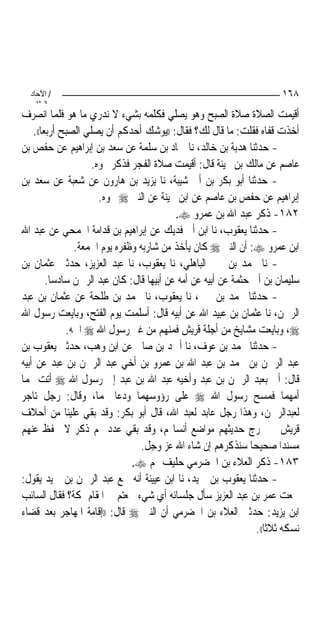 ‫/ اﻵﺣﺎد‬                                                                ‫٨٦١‬
    ‫اﻟ ﺜﺎﻧ‬
‫ﺃﻗﻴﻤﺖ ﺍﻟﺼﻼﺓ ﺻﻼﺓ ﺍﻟﺼﺒﺢ ﻭﻫﻮ ﻳﺼﻠﻲ ﻓﻜﻠﻤﻪ ﺑﺸﻲﺀ ﻻ ﻧﺪﺭﻱ ﻣﺎ ﻫﻮ ﻓﻠﻤﺎ ﺍﻧﺼﺮﻑ‬
    ‫ﺃﺧﺬﺕ ﻗﻔﺎﻩ ﻓﻘﻠﺖ: ﻣﺎ ﻗﺎﻝ ﻟﻚ؟ ﻓﻘﺎﻝ: ))ﻳﻮﺷﻚ ﺃﺣﺪﻛﻢ ﺃﻥ ﻳﺼﻠﻲ ﺍﻟﺼﺒﺢ ﺃﺭﺑﻌ‪‬ﺎ((.‬
‫- ﺣﺪﺛﻨﺎ ﻫﺪﺑﺔ ﺑﻦ ﺧﺎﻟﺪ، ﻧﺎ ﲪﺎﺩ ﺑﻦ ﺳﻠﻤﺔ ﻋﻦ ﺳﻌﺪ ﺑﻦ ﺇﺑﺮﺍﻫﻴﻢ ﻋﻦ ﺣﻔﺺ ﺑﻦ‬
                      ‫ﻋﺎﺻﻢ ﻋﻦ ﻣﺎﻟﻚ ﺑﻦ ﲝﻴﻨﺔ ﻗﺎﻝ: ﺃﻗﻴﻤﺖ ﺻﻼﺓ ﺍﻟﻔﺠﺮ ﻓﺬﻛﺮ ﳓﻮﻩ.‬
‫- ﺣﺪﺛﻨﺎ ﺃﺑﻮ ﺑﻜﺮ ﺑﻦ ﺃﰊ ﺷﻴﺒﺔ، ﻧﺎ ﻳﺰﻳﺪ ﺑﻦ ﻫﺎﺭﻭﻥ ﻋﻦ ﺷﻌﺒﺔ ﻋﻦ ﺳﻌﺪ ﺑﻦ‬
                        ‫ﺇﺑﺮﺍﻫﻴﻢ ﻋﻦ ﺣﻔﺺ ﺑﻦ ﻋﺎﺻﻢ ﻋﻦ ﺍﺑﻦ ﲝﻴﻨﺔ ﻋﻦ ﺍﻟﻨﱯ ‪ ‬ﳓﻮﻩ.‬
                                            ‫٢٨١- ﺫﻛﺮ ﻋﺒﺪ ﺍﷲ ﺑﻦ ﻋﻤﺮﻭ ‪.‬‬
‫- ﺣﺪﺛﻨﺎ ﻳﻌﻘﻮﺏ، ﻧﺎ ﺍﺑﻦ ﺃﰊ ﻓﺪﻳﻚ ﻋﻦ ﺇﺑﺮﺍﻫﻴﻢ ﺑﻦ ﻗﺪﺍﻣﺔ ﺍﳉﻤﺤﻲ ﻋﻦ ﻋﺒﺪ ﺍﷲ‬
                 ‫ﺍﺑﻦ ﻋﻤﺮﻭ ‪ :‬ﺃﻥ ﺍﻟﻨﱯ ‪ ‬ﻛﺎﻥ ﻳﺄﺧﺬ ﻣﻦ ﺷﺎﺭﺑﻪ ﻭﻇﻔﺮﻩ ﻳﻮﻡ ﺍﳉﻤﻌﺔ.‬
‫- ﻧﺎ ﳏﻤﺪ ﺑﻦ ﳛﲕ ﺍﻟﺒﺎﻫﻠﻲ، ﻧﺎ ﻳﻌﻘﻮﺏ، ﻧﺎ ﻋﺒﺪ ﺍﻟﻌﺰﻳﺰ، ﺣﺪﺛﲏ ﻋﺜﻤﺎﻥ ﺑﻦ‬
          ‫ﺳﻠﻴﻤﺎﻥ ﺑﻦ ﺃﰊ ﺣﺜﻤﺔ ﻋﻦ ﺃﺑﻴﻪ ﻋﻦ ﺃﻣﻪ ﻋﻦ ﺃﺑﻴﻬﺎ ﻗﺎﻝ: ﻛﺎﻥ ﻋﺒﺪ ﺍﻟﺮﲪﻦ ﺳﺎﺩﺳﺎ.‬
‫- ﺣﺪﺛﻨﺎ ﳏﻤﺪ ﺑﻦ ﳛﲕ، ﻧﺎ ﻳﻌﻘﻮﺏ، ﻧﺎ ﳏﻤﺪ ﺑﻦ ﻃﻠﺤﺔ ﻋﻦ ﻋﺜﻤﺎﻥ ﺑﻦ ﻋﺒﺪ‬
‫ﺍﻟﺮﲪﻦ، ﻧﺎ ﻋﺜﻤﺎﻥ ﺑﻦ ﻋﺒﻴﺪ ﺍﷲ ﻋﻦ ﺃﺑﻴﻪ ﻗﺎﻝ: ﺃﺳﻠﻤﺖ ﻳﻮﻡ ﺍﻟﻔﺘﺢ، ﻭﺑﺎﻳﻌﺖ ﺭﺳﻮﻝ ﺍﷲ‬
               ‫‪ ،‬ﻭﺑﺎﻳﻌﺖ ﻣﺸﺎﻳﺦ ﻣﻦ ﺃﺟﻠﺔ ﻗﺮﻳﺶ ﻓﻤﻨﻬﻢ ﻣﻦ ﻏﲑ ﺭﺳﻮﻝ ﺍﷲ ‪ ‬ﺍﲰﻪ.‬
‫- ﺣﺪﺛﻨﺎ ﳏﻤﺪ ﺑﻦ ﻋﻮﻑ، ﻧﺎ ﺃﲪﺪ ﺑﻦ ﺻﺎﱀ ﻋﻦ ﺍﺑﻦ ﻭﻫﺐ، ﺣﺪﺛﲏ ﻳﻌﻘﻮﺏ ﺑﻦ‬
‫ﻋﺒﺪ ﺍﻟﺮﲪﻦ ﺑﻦ ﳏﻤﺪ ﺑﻦ ﻋﺒﺪ ﺍﷲ ﺑﻦ ﻋﻤﺮﻭ ﺑﻦ ﺃﺧﻲ ﻋﺒﺪ ﺍﻟﺮﲪﻦ ﺑﻦ ﻋﺒﺪ ﻋﻦ ﺃﺑﻴﻪ‬
‫ﻗﺎﻝ: ﹸﰐ ﺑﻌﺒﺪ ﺍﻟﺮﲪﻦ ﺑﻦ ﻋﺒﺪ ﻭﺃﺧﻴﻪ ﻋﺒﺪ ﺍﷲ ﺑﻦ ﻋﺒﺪ ﺇﱃ ﺭﺳﻮﻝ ﺍﷲ ‪ ‬ﺃﺗﺖ ‪‬ﻤﺎ‬        ‫ﺃ‬
‫ﺃﻣﻬﻤﺎ ﻓﻤﺴﺢ ﺭﺳﻮﻝ ﺍﷲ ‪ ‬ﻋﻠﻰ ﺭﺅﻭﺳﻬﻤﺎ ﻭﺩﻋﺎ ﳍﻤﺎ، ﻭﻗﺎﻝ: ﺭﺟﻞ ﺗﺎﺟﺮ‬
‫ﻟﻌﺒﺪﺍﻟﺮﲪﻦ، ﻭﻫﺬﺍ ﺭﺟﻞ ﻋﺎﺑﺪ ﻟﻌﺒﺪ ﺍﷲ، ﻗﺎﻝ ﺃﺑﻮ ﺑﻜﺮ: ﻭﻗﺪ ﺑﻘﻲ ﻋﻠﻴﻨﺎ ﻣﻦ ﺃﺣﻼﻑ‬
‫ﻗﺮﻳﺶ ﱂ ﳜﺮﺝ ﺣﺪﻳﺜﻬﻢ ﻣﻮﺍﺿﻊ ﺃﻧﺴﺎ‪‬ﻢ، ﻭﻗﺪ ﺑﻘﻲ ﻋﺪﺩ ﳍﻢ ﺫﻛﺮ ﻻ ﳛﻔﻆ ﻋﻨﻬﻢ‬
                                  ‫ﻣﺴﻨﺪ‪‬ﺍ ﺻﺤﻴﺤ‪‬ﺎ ﺳﻨﺬﻛﺮﻫﻢ ﺇﻥ ﺷﺎﺀ ﺍﷲ ﻋﺰ ﻭﺟﻞ.‬
                                ‫٣٨١- ﺫﻛﺮ ﺍﻟﻌﻼﺀ ﺑﻦ ﺍﳊﻀﺮﻣﻲ ﺣﻠﻴﻒ ﳍﻢ ‪.‬‬
‫- ﺣﺪﺛﻨﺎ ﻳﻌﻘﻮﺏ ﺑﻦ ﲪﻴﺪ، ﻧﺎ ﺍﺑﻦ ﻋﻴﻴﻨﺔ ﺃﻧﻪ ﲰﻊ ﻋﺒﺪ ﺍﻟﺮﲪﻦ ﺑﻦ ﲪﻴﺪ ﻳﻘﻮﻝ:‬
‫ﲰﻌﺖ ﻋﻤﺮ ﺑﻦ ﻋﺒﺪ ﺍﻟﻌﺰﻳﺰ ﺳﺄﻝ ﺟﻠﺴﺎﺋﻪ ﺃﻱ ﺷﻲﺀ ﲰﻌﺘﻢ ﰲ ﺍﳌﻘﺎﻡ ﲟﻜﺔ؟ ﻓﻘﺎﻝ ﺍﻟﺴﺎﺋﺐ‬
‫ﺍﺑﻦ ﻳﺰﻳﺪ: ﺣﺪﺛﲏ ﺍﻟﻌﻼﺀ ﺑﻦ ﺍﳊﻀﺮﻣﻲ ﺃﻥ ﺍﻟﻨﱯ ‪ ‬ﻗﺎﻝ: ))ﺇﻗﺎﻣﺔ ﺍﳌﻬﺎﺟﺮ ﺑﻌﺪ ﻗﻀﺎﺀ‬
                                                                  ‫ﻧﺴﻜﻪ ﺛﻼﺛﺎ((.‬
 