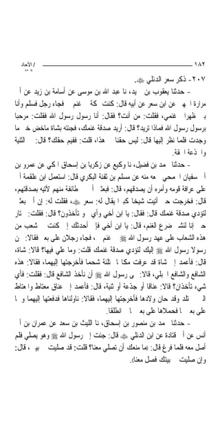 ‫/ اﻵﺣﺎد‬                                                              ‫٢٨١‬
    ‫اﻟ ﺜﺎﻧ‬
                                                  ‫٧٠٢- ﺫﻛﺮ ﺳﻌﺮ ﺍﻟﺪﺋﻠﻲ ‪.‬‬
‫- ﺣﺪﺛﻨﺎ ﻳﻌﻘﻮﺏ ﺑﻦ ﲪﻴﺪ، ﻧﺎ ﻋﺒﺪ ﺍﷲ ﺑﻦ ﻣﻮﺳﻰ ﻋﻦ ﺃﺳﺎﻣﺔ ﺑﻦ ﺯﻳﺪ ﻋﻦ ﺃﰊ‬
‫ﻣﺮﺍﺭﺓ ﺍﳉﻬﲏ ﻋﻦ ﺍﺑﻦ ﺳﻌﺮ ﻋﻦ ﺃﺑﻴﻪ ﻗﺎﻝ: ﻛﻨﺖ ﲟﻜﺔ ﰲ ﻏﻨﻢ ﱄ ﻓﺠﺎﺀ ﺭﺟﻞ ﻓﺴﻠﻢ ﻭﺃﻧﺎ‬
‫ﺑﲔ ﻇﻬﺮﺍﱐ ﻏﻨﻤﻲ، ﻓﻘﻠﺖ: ﻣﻦ ﺃﻧﺖ؟ ﻓﻘﺎﻝ: ﺃﻧﺎ ﺭﺳﻮﻝ ﺭﺳﻮﻝ ﺍﷲ ﻓﻘﻠﺖ: ﻣﺮﺣﺒ‪‬ﺎ‬
‫ﺑﺮﺳﻮﻝ ﺭﺳﻮﻝ ﺍﷲ ﻓﻤﺎﺫﺍ ﺗﺮﻳﺪ؟ ﻗﺎﻝ: ﺃﺭﻳﺪ ﺻﺪﻗﺔ ﻏﻨﻤﻚ، ﻓﺠﺌﺘﻪ ﺑﺸﺎﺓ ﻣﺎﺧﺾ ﺧﲑ ﻣﺎ‬
‫ﻭﺟﺪﺕ ﻓﻠﻤﺎ ﻧﻈﺮ ﺇﻟﻴﻬﺎ ﻗﺎﻝ: ﻟﻴﺲ ﺣﻘﻨﺎ ﰲ ﻫﺬﺍ، ﻗﻠﺖ: ﻓﻔﻴﻢ ﺣﻘﻚ؟ ﻗﺎﻝ: ﰲ ﺍﻟﺜﻨﻴﺔ‬
                                                                ‫ﻭﺍﳉﺬﻋﺔ ﺍﳊﻘﺔ.‬
‫- ﺣﺪﺛﻨﺎ ﳏﻤﺪ ﺑﻦ ﻓﻀﻴﻞ، ﻧﺎ ﻭﻛﻴﻊ ﻋﻦ ﺯﻛﺮﻳﺎ ﺑﻦ ﺇﺳﺤﺎﻕ ﺍﳌﻜﻲ ﻋﻦ ﻋﻤﺮﻭ ﺑﻦ‬
‫ﺃﰊ ﺳﻔﻴﺎﻥ ﺍﳉﻤﺤﻲ ﲰﻌﻪ ﻣﻨﻪ ﻋﻦ ﻣﺴﻠﻢ ﺑﻦ ﺛﻔﻨﺔ ﺍﻟﺒﻜﺮﻱ ﻗﺎﻝ: ﺍﺳﺘﻌﻤﻞ ﺍﺑﻦ ﻋﻠﻘﻤﺔ ﺃﰊ‬
‫ﻋﻠﻰ ﻋﺮﺍﻓﺔ ﻗﻮﻣﻪ ﻭﺃﻣﺮﻩ ﺃﻥ ﻳﺼﺪﻗﻬﻢ، ﻗﺎﻝ: ﻓﺒﻌﺜﲏ ﺃﰊ ﰲ ﻃﺎﺋﻔﺔ ﻣﻨﻬﻢ ﻵﺗﻴﻪ ﺑﺼﺪﻗﺘﻬﻢ،‬
‫ﻗﺎﻝ: ﻓﺨﺮﺟﺖ ﺣﱴ ﺃﺗﻴﺖ ﺷﻴﺨﺎ ﻛﺒﲑﺍ ﻳﻘﺎﻝ ﻟﻪ: ﺳﻌﺮ ‪ ،‬ﻓﻘﻠﺖ ﻟﻪ: ﺇﻥ ﺃﰊ ﺑﻌﺜﲏ‬
‫ﻟﺘﺆﺩﻱ ﺻﺪﻗﺔ ﻏﻨﻤﻚ ﻗﺎﻝ: ﻓﻘﺎﻝ: ﻳﺎ ﺍﺑﻦ ﺃﺧﻲ ﻭﺃﻱ ﳓﻮ ﺗﺄﺧﺬﻭﻥ؟ ﻗﺎﻝ: ﻓﻘﻠﺖ: ﳔﺘﺎﺭ‬
‫ﺣﱴ ﺇﻧﺎ ﻟﻨﺸﱪ ﺿﺮﻉ ﺍﻟﻐﻨﻢ، ﻗﺎﻝ: ﻳﺎ ﺍﺑﻦ ﺃﺧﻲ ﻓﺈﱐ ﺃﺣﺪﺛﻚ ﺇﱐ ﻛﻨﺖ ﰲ ﺷﻌﺐ ﻣﻦ‬
‫ﻫﺬﻩ ﺍﻟﺸﻌﺎﺏ ﻋﻠﻰ ﻋﻬﺪ ﺭﺳﻮﻝ ﺍﷲ ‪ ‬ﰲ ﻏﻨﻢ ﱄ، ﻓﺠﺎﺀ ﺭﺟﻼﻥ ﻋﻠﻰ ﺑﻌﲑ ﻓﻘﺎﻻ: ﳓﻦ‬
‫ﺭﺳﻮﻻ ﺭﺳﻮﻝ ﺍﷲ ‪ ‬ﺇﻟﻴﻚ ﻟﺘﺆﺩﻱ ﺻﺪﻗﺔ ﻏﻨﻤﻚ ﻗﻠﺖ: ﻭﻣﺎ ﻋﻠﻲ ﻓﻴﻬﺎ؟ ﻗﺎﻻ: ﺷﺎﺓ،‬
‫ﻗﺎﻝ: ﻓﺄﻋﻤﺪ ﺇﱃ ﺷﺎﺓ ﻗﺪ ﻋﺮﻓﺖ ﻣﻜﺎ‪‬ﺎ ﳑﺘﻠﺌﺔ ﺷﺤﻤ‪‬ﺎ ﻓﺄﺧﺮﺟﺘﻬﺎ ﺇﻟﻴﻬﻤﺎ، ﻓﻘﺎﻻ: ﻫﺬﻩ‬
‫ﺍﻟﺸﺎﻓﻊ ﻭﺍﻟﺸﺎﻓﻊ ﺍﳊﺒﻠﻲ، ﻗﺎﻻ: ‪‬ﻰ ﺭﺳﻮﻝ ﺍﷲ ‪ ‬ﺃﻥ ﻧﺄﺧﺬ ﺍﻟﺸﺎﻓﻊ ﻗﺎﻝ: ﻓﻘﻠﺖ: ﻓﺄﻱ‬
‫ﺷﻲﺀ ﺗﺄﺧﺬﺍﻥ؟ ﻗﺎﻻ: ﻋﻨﺎﻗﺎ ﺃﻭ ﺟﺬﻋﺔ ﺃﻭ ﺛﻨﻴﺔ، ﻗﺎﻝ: ﻓﺄﻋﻤﺪ ﺇﱃ ﻋﻨﺎﻕ ﻣﻌﺘﺎﻁ ﻭﺍﳌﻌﺘﺎﻁ‬
‫ﺍﻟﱵ ﱂ ﺗﻠﺪ ﻭﻗﺪ ﺣﺎﻥ ﻭﻻﺩﻫﺎ ﻓﺄﺧﺮﺟﺘﻬﺎ ﺇﻟﻴﻬﻤﺎ، ﻓﻘﺎﻻ: ﻧﺎﻭﻟﻨﺎﻫﺎ ﻓﺪﻓﻌﺘﻬﺎ ﺇﻟﻴﻬﻤﺎ ﻭﳘﺎ‬
                                     ‫ﻋﻠﻰ ﺑﻌﲑﳘﺎ ﻓﺤﻤﻼﻫﺎ ﻋﻠﻰ ﺑﻌﲑﳘﺎ ﰒ ﺍﻧﻄﻠﻘﺎ.‬
‫- ﺣﺪﺛﻨﺎ ﳏﻤﺪ ﺑﻦ ﻣﻨﺼﻮﺭ ﺑﻦ ﺇﺳﺤﺎﻕ، ﻧﺎ ﺍﻟﻠﻴﺚ ﺑﻦ ﺳﻌﺪ ﻋﻦ ﻋﻤﺮﺍﻥ ﺑﻦ ﺃﰊ‬
‫ﺃﻧﺲ ﻋﻦ ﺃﰊ ﻗﺘﺎﺩﺓ ﻋﻦ ﺍﺑﻦ ﺍﻟﺪﺋﻠﻲ ‪ ‬ﻗﺎﻝ: ﺟﺌﺖ ﺇﱃ ﺭﺳﻮﻝ ﺍﷲ ‪ ‬ﻭﻫﻮ ﻳﺼﻠﻲ ﻓﻠﻢ‬
‫ﺃﺻﻞ ﻣﻌﻪ ﻓﻠﻤﺎ ﻓﺮﻍ ﻗﺎﻝ: ))ﻣﺎ ﻣﻨﻌﻚ ﺃﻥ ﺗﺼﻠﻲ ﻣﻌﻨﺎ؟ ﻗﻠﺖ: ﻗﺪ ﺻﻠﻴﺖ ﰲ ﺑﻴﱵ، ﻗﺎﻝ:‬
                                               ‫ﻭﺇﻥ ﺻﻠﻴﺖ ﰲ ﺑﻴﺘﻚ ﻓﺼﻞ ﻣﻌﻨﺎ((.‬
 