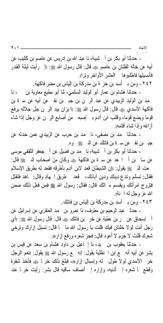 ‫١٠٢‬                                                                     ‫اﻵﺣﺎد‬
                                                                       ‫اﻟ ﺜﺎ /‬
‫- ﺣﺪﺛﻨﺎ ﺃﺑﻮ ﺑﻜﺮ ﺑﻦ ﺃﰊ ﺷﻴﺒﺔ، ﻧﺎ ﻋﺒﺪ ﺍﷲ ﺑﻦ ﺇﺩﺭﻳﺲ ﻋﻦ ﻋﺎﺻﻢ ﺑﻦ ﻛﻠﻴﺐ ﻋﻦ‬
‫ﺃﺑﻴﻪ ﻋﻦ ﺧﺎﻟﻪ ﺍﻟﻔﻠﺘﺎﻥ ﺑﻦ ﻋﺎﺻﻢ ‪ ‬ﻗﺎﻝ: ﻗﺎﻝ ﺭﺳﻮﻝ ﺍﷲ ‪)) :‬ﺇﱐ ﺭﺃﻳﺖ ﻟﻴﻠﺔ ﺍﻟﻘﺪﺭ‬
                                      ‫ﻓﺄﻧﺴﻴﺘﻬﺎ ﻓﺎﻃﻠﺒﻮﻫﺎ ﰲ ﺍﻟﻌﺸﺮ ﺍﻷﻭﺍﺧﺮ ﻭﺗﺮ‪‬ﺍ((.‬
            ‫٢٤٢- ﻭﻣﻦ ﺑﲏ ﺃﺳﺪ ﺑﻦ ﺧﺰﳝﺔ ﺑﻦ ﻣﺪﺭﻛﺔ ﺑﻦ ﺇﻟﻴﺎﺱ ﺑﻦ ﻣﻀﺮ ﻓﺎﻛﻬﺔ.‬
‫- ﺣﺪﺛﻨﺎ ﻫﺸﺎﻡ ﺑﻦ ﻋﻤﺎﺭ ﺃﺑﻮ ﺍﻟﻮﻟﻴﺪ ﺍﻟﺴﻠﻤﻲ، ﺛﻨﺎ ﺃﺑﻮ ﻣﻄﻴﻊ ﻣﻌﺎﻭﻳﺔ ﺑﻦ ﳛﲕ، ﻧﺎ‬
‫ﳏﻤﺪ ﺑﻦ ﺍﻟﻮﻟﻴﺪ ﺍﻟﺰﺑﻴﺪﻱ ﻋﻦ ﻋﺒﺪ ﺍﻟﺮﲪﻦ ﺑﻦ ﺟﺒﲑ ﺑﻦ ﻧﻔﲑ ﻋﻦ ﺃﺑﻴﻪ ﻋﻦ ﺳﱪﺓ ﺑﻦ‬
‫ﻓﺎﻛﻬﺔ ﺍﻷﺳﺪﻱ ‪ ‬ﻗﺎﻝ: ﻗﺎﻝ ﺭﺳﻮﻝ ﺍﷲ ‪)) :‬ﺍﳌﻴﺰﺍﻥ ﺑﻴﺪ ﺍﻟﺮﲪﻦ ﺟﻞ ﺟﻼﻟﻪ ﻳﺮﻓﻊ‬
‫ﻗﻮﻣ‪‬ﺎ ﻭﻳﻀﻊ ﻗﻮﻣ‪‬ﺎ، ﻭﻗﻠﺐ ﺍﺑﻦ ﺁﺩﻡ ﺑﲔ ﺇﺻﺒﻌﲔ ﻣﻦ ﺃﺻﺎﺑﻊ ﺍﻟﺮﲪﻦ ﻋﺰ ﻭﺟﻞ ﺇﺫﺍ ﺷﺎﺀ‬
                                                          ‫ﺃﺯﺍﻏﻪ ﻭﺇﺫﺍ ﺷﺎﺀ ﺃﻗﺎﻣﻪ((.‬
‫- ﺣﺪﺛﻨﺎ ﳏﻤﺪ ﺑﻦ ﻣﺼﻔﻰ، ﻧﺎ ﳏﻤﺪ ﺑﻦ ﺣﺮﺏ ﻋﻦ ﺍﻟﺰﺑﻴﺪﻱ ﻋﻤﻦ ﺣﺪﺛﻪ ﻋﻦ‬
                                ‫ﺟﺒﲑ ﺑﻦ ﻧﻔﲑ ﻋﻦ ﺳﱪﺓ ﺑﻦ ﻓﺎﺗﻚ ﻋﻦ ﺍﻟﻨﱯ ‪ ‬ﳓﻮﻩ.‬
‫- ﺣﺪﺛﻨﺎ ﺃﺑﻮ ﺑﻜﺮ ﺑﻦ ﺃﰊ ﺷﻴﺒﺔ، ﻧﺎ ﳏﻤﺪ ﺑﻦ ﻓﻀﻴﻞ ﻋﻦ ﺃﰊ ﺟﻌﻔﺮ ﺍﻟﺜﻘﻔﻲ ﻣﻮﺳﻰ‬
‫ﻋﻦ ﺳﺎﱂ ﺑﻦ ﺃﰊ ﺍﳉﻌﺪ ﻋﻦ ﺳﱪﺓ ﺑﻦ ﻓﺎﻛﻬﺔ ‪ ‬ﻭﻛﺎﻥ ﻣﻦ ﺃﺻﺤﺎﺏ ﺍﻟﻨﱯ ‪ ‬ﻗﺎﻝ:‬
‫ﲰﻌﺖ ﺍﻟﻨﱯ ‪ ‬ﻳﻘﻮﻝ: ))ﺇﻥ ﺍﻟﺸﻴﻄﺎﻥ ﻗﻌﺪ ﻻﺑﻦ ﺁﺩﻡ ﺑﺄﻃﺮﻗﻪ ﻓﻘﻌﺪ ﻟﻪ ﺑﻄﺮﻳﻖ ﺍﻹﺳﻼﻡ‬
‫ﻓﻘﺎﻝ: ﺗﺴﻠﻢ ﻭﺗﺪﻉ ﺩﻳﻨﻚ ﻭﺩﻳﻦ ﺁﺑﺎﺋﻚ، ﰒ ﻗﻌﺪ ﰲ ﻃﺮﻳﻖ ﺍﳉﻬﺎﺩ ﻭﻗﺎﻝ: ﲡﺎﻫﺪ ﻓﺘﻘﺘﻞ‬
‫ﻓﺘﺰﻭﺝ ﺍﻣﺮﺃﺗﻚ ﻭﻳﻘﺴﻢ ﻣﲑﺍﺛﻚ ﻗﺎﻝ: ﻓﻘﺎﻝ: ﺭﺳﻮﻝ ﺍﷲ ‪ ‬ﻓﻤﻦ ﻓﻌﻞ ﺫﻟﻚ ﺿﻤﻦ‬
                                                          ‫ﺍﷲ ﻋﺰ ﻭﺟﻞ ﻟﻪ ﺍﳉﻨﺔ((.‬
                             ‫٣٤٢- ﻭﻣﻦ ﺑﲏ ﺃﺳﺪ ﺑﻦ ﻣﺪﺭﻛﺔ ﺑﻦ ﺇﻟﻴﺎﺱ ﺑﻦ ﻓﺎﺗﻚ.‬
‫- ﺣﺪﺛﲏ ﻋﺒﺪ ﺍﻟﺮﺣﻴﻢ ﺑﻦ ﻣﻄﺮﻑ، ﻧﺎ ﻋﻤﺮﻭ ﺑﻦ ﳏﻤﺪ ﺍﻟﻌﻨﻘﺮﻱ ﻋﻦ ﺇﺳﺮﺍﺋﻴﻞ ﻋﻦ‬
‫ﺃﰊ ﺇﺳﺤﺎﻕ ﻋﻦ ﴰﺮ ﺑﻦ ﻋﻄﻴﺔ ﻋﻦ ﺧﺮﱘ ﺑﻦ ﻓﺎﺗﻚ ‪ ‬ﻗﺎﻝ: ﻗﺎﻝ ﺭﺳﻮﻝ ﺍﷲ ‪)) :‬ﺃﻱ‬
‫ﺭﺟﻞ ﺃﻧﺖ ﻟﻮﻻ ﺧﻠﺘﺎﻥ ﻓﻴﻚ ﻗﻠﺖ ﻳﺎ ﺭﺳﻮﻝ ﺍﷲ ﻣﺎ ﳘﺎ ﻗﺎﻝ: ﺗﺴﺒﻞ ﺇﺯﺍﺭﻙ ﻭﺗﺮﺧﻲ‬
                      ‫ﺷﻌﺮﻙ ﻗﻠﺖ ﻻ ﺟﺮﻡ ﻻ ﺃﻋﻮﺩ ﻗﺎﻝ: ﻓﺠﺰ ﺷﻌﺮﻩ ﻭﺭﻓﻊ ﺇﺯﺍﺭﻩ((.‬
‫- ﺣﺪﺛﻨﺎ ﻳﻌﻘﻮﺏ ﺑﻦ ﲪﻴﺪ، ﻧﺎ ﺇﲰﺎﻋﻴﻞ ﺑﻦ ﺩﺍﻭﺩ ﻫﺸﺎﻡ ﺑﻦ ﺳﻌﺪ ﻋﻦ ﻗﻴﺲ ﺑﻦ‬
‫ﺑﺸﺮ ﻋﻦ ﺃﺑﻴﻪ ﺃﻧﻪ ﲰﻊ ﺍﺑﻦ ﺍﳊﻨﻈﻠﻴﺔ ﻳﻘﻮﻝ: ﺇﻧﻪ ﲰﻊ ﺭﺳﻮﻝ ﺍﷲ ‪ ‬ﻳﻘﻮﻝ: ))ﻧﻌﻢ ﺍﻟﺮﺟﻞ‬
‫ﺧﺮﱘ ﺍﻷﺳﺪﻱ ﻟﻮﻻ ﻃﻮﻝ ﲨﺘﻪ ﻭﺇﺳﺒﺎﻝ ﺇﺯﺍﺭﻩ((، ﻓﺒﻠﻎ ﺫﻟﻚ ﺧﺮﳝ‪‬ﺎ ‪ ‬ﻓﺄﺧﺬ ﺷﻔﺮﺓ‬
‫ﻭﻗﻄﻊ ‪‬ﺎ ﺷﻌﺮﻩ ﺇﱃ ﺃﺫﻧﻴﻪ، ﻭﺇﺯﺍﺭﻩ ﺇﱃ ﺃﻧﺼﺎﻑ ﺳﺎﻗﻴﻪ ﻗﺎﻝ ﺑﺸﺮ: ﺭﺃﻳﺖ ﺧﺮﳝ‪‬ﺎ ﻋﻨﺪ‬
 