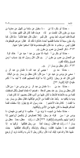 ‫٩٠٢‬                                                                     ‫اﻵﺣﺎد‬
                                                                       ‫اﻟ ﺜﺎ /‬
‫- ﺣﺪﺛﻨﺎ ﺃﺑﻮ ﺑﻜﺮ، ﺛﻨﺎ ﺍﺑﻦ ﳕﲑ، ﻧﺎ ﺳﻔﻴﺎﻥ ﻋﻦ ﺳﻠﻤﺔ ﺑﻦ ﻛﻬﻴﻞ ﻋﻦ ﻣﻌﺎﻭﻳﺔ ﺑﻦ‬
‫ﺳﻮﻳﺪ ﺑﻦ ﻣﻘﺮﻥ ﻗﺎﻝ: ﻟﻄﻤﺖ ﻣﻮﱃ ﻟﻨﺎ، ﰒ ﻫﺮﺑﺖ ﻓﻠﻤﺎ ﻛﺎﻥ ﻗﺒﻞ ﺍﻟﻈﻬﺮ ﺟﺌﺖ ﻭﺃﰊ ﰲ‬
‫ﺍﻟﺼﻼﺓ ﻓﻠﻤﺎ ﺍﻧﺼﺮﻑ ﺃﺧﺬ ﺑﻴﺪﻱ ﰒ ﻗﺎﻝ ﻟﻠﻤﻮﱃ: ﺍﻣﺘﺜﻞ، ﻗﺎﻝ: ﻓﻌﻔﺎ ﻓﺄﻧﺸﺄ ﳛﺪﺛﻨﺎ ﻗﺎﻝ: ﻛﻨﺎ‬
‫ﻭﻟﺪ ﻣﻘﺮﻥ ﺳﺒﻌﺔ ﻟﻨﺎ ﺧﺎﺩﻣﺔ ﻓﻠﻄﻤﻬﺎ ﺃﺣﺪﻧﺎ، ﻓﺬﻛﺮﻧﺎ ﺫﻟﻚ ﻟﻠﻨﱯ ﻓﻘﺎﻝ: ))ﻣﺮﻫﻢ ﻓﻠﻴﻌﺘﻘﻮﻫﺎ،‬
          ‫ﻓﻘﻴﻞ: ﻟﻴﺲ ﳍﻢ ﺧﺎﺩﻡ ﻏﲑﻫﺎ، ﻗﺎﻝ: ﻓﻠﻴﺴﺘﺨﺪﻣﻮﻫﺎ ﻓﺈﺫﺍ ﺍﺳﺘﻐﻨﻮﺍ ﺧﻠﻮﺍ ﻋﻨﻬﺎ((.‬
                                        ‫٣٦٢- ﺫﻛﺮ ﺍﻟﻨﻌﻤﺎﻥ ﺑﻦ ﻋﻤﺮﻭ ﺑﻦ ﻣﻘﺮﻥ ‪.‬‬
‫- ﺣﺪﺛﻨﺎ ﺃﺑﻮ ﺑﻜﺮ ﺑﻦ ﺃﰊ ﺷﻴﺒﺔ، ﺛﻨﺎ ﺟﺮﻳﺮ ﺑﻦ ﻋﺒﺪ ﺍﳊﻤﻴﺪ ﻋﻦ ﺃﰊ ﺧﺎﻟﺪ ﺍﻟﻮﺍﻟﱯ‬
‫ﻋﻦ ﺍﻟﻨﻌﻤﺎﻥ ﺑﻦ ﻋﻤﺮﻭ ﺑﻦ ﻣﻘﺮﻥ ﺍﳌﺰﱐ ‪ ‬ﻗﺎﻝ: ﻗﺎﻝ ﺭﺳﻮﻝ ﺍﷲ ‪)) :‬ﺳﺒﺎﺏ ﺍﳌﺆﻣﻦ‬
                                                              ‫ﻓﺴﻮﻕ ﻭﻗﺘﺎﻟﻪ ﻛﻔﺮ((.‬
                                              ‫٣٦٢- ﺫﻛﺮ ﻣﻌﻘﻞ ﺑﻦ ﻳﺴﺎﺭ ﺍﳌﺰﱐ ‪.‬‬
‫- ﺣﺪﺛﻨﺎ ﳏﻤﺪ ﺑﻦ ﳛﲕ ﺍﳍﺠﻴﻤﻲ ﺃﺑﻮ ﻋﺒﺪ ﺍﷲ، ﻧﺎ ﻋﺜﻤﺎﻥ ﺑﻦ ﻋﺒﺪ ﺍﻟﺮﲪﻦ‬
‫ﺍﳉﻤﺤﻲ ﻋﻦ ﻳﻮﻧﺲ ﺑﻦ ﻋﺒﻴﺪ ﻋﻦ ﺍﳊﺴﻦ ﻗﺎﻝ: ﻛﺎﻥ ﻣﻌﻘﻞ ﺑﻦ ﻳﺴﺎﺭ ‪ ‬ﻣﻦ ﺍﻟﺒﻜﺎﺋﲔ‬
‫ﺍﻟﺬﻳﻦ ﻗﺎﻝ ﺍﷲ ﻋﺰ ﻭﺟﻞ: ﴿ﺍﻟﺬﻳﻦ ﺇﺫﺍ ﻣﺎ ﺃﺗﻮﻙ ﻟﺘﺤﻤﻠﻬﻢ ﻗﻠﺖ ﻻ ﺃﺟﺪ ﻣﺎ ﺃﲪﻠﻜﻢ‬
                                                         ‫ﻋﻠﻴﻪ﴾ ﺍﻵﻳﺔ ]ﺍﻟﺘﻮﺑﺔ: ٢٩[.‬
‫- ﺣﺪﺛﻨﺎ ﳏﻤﺪ ﺑﻦ ﳛﲕ، ﻧﺎ ﻋﺜﻤﺎﻥ ﺑﻦ ﻋﺒﺪ ﺍﻟﺮﲪﻦ ﻋﻦ ﻳﻮﻧﺲ ﻋﻦ ﺍﳊﺴﻦ ﻗﺎﻝ:‬
‫ﻛﺎﻥ ﻣﻌﻘﻞ ﺑﻦ ﻳﺴﺎﺭ ‪ ‬ﻋﻨﺪ ﺑﻌﺾ ﺍﻟﺪﻫﺎﻗﲔ، ﻓﺼﻨﻌﻮﺍ ﻟﻪ ﻃﻌﺎﻣ‪‬ﺎ ﻓﺠﻌﻞ ﻳﺄﻛﻞ ﻓﺴﻘﻄﺖ‬
‫ﻟﻘﻤﺔ ﻣﻦ ﻳﺪﻩ ﻓﺄﺧﺬﻫﺎ ﻓﺄﻣﺎﻁ ﻣﺎ ﻛﺎﻥ ﻋﻠﻴﻬﺎ ﻣﻦ ﺃﺫﻯ، ﻓﻘﺎﻝ ﺑﻌﻀﻬﻢ: ﺃﻣﺎ ﻛﺎﻥ ﻓﻴﻤﺎ ﺑﲔ‬
‫ﻳﺪﻳﻪ ﻣﺎ ﻳﻜﻔﻴﻪ ﺣﱴ ﻳﺄﺧﺬ ﻫﺬﻩ ﺍﻟﻠﻘﻤﺔ ﻣﻦ ﺍﻷﺭﺽ ﻓﻴﺄﻛﻠﻬﺎ، ﻓﻘﺎﻝ ﻣﻌﻘﻞ ﺑﻦ ﻳﺴﺎﺭ ‪:‬‬
‫ﻣﺎ ﺍﻟﺘﻔﺖ ﺇﱃ ﻛﻼﻡ ﻫﺬﻩ ﺍﻷﻋﺎﺟﻢ ﺇﱐ ﲰﻌﺖ ﺭﺳﻮﻝ ﺍﷲ ‪ ‬ﻳﻘﻮﻝ: ))ﺇﺫﺍ ﺳﻘﻄﺖ ﻟﻘﻤﺔ‬
                                  ‫ﺃﺣﺪﻛﻢ ﻓﻠﻴﻤﻂ ﻣﺎ ﻛﺎﻥ ﻋﻠﻴﻬﺎ ﻣﻦ ﺍﻷﺫﻯ ﻭﻟﻴﺄﻛﻠﻬﺎ((.‬
‫- ﺣﺪﺛﻨﺎ ﺳﻠﻤﺔ ﺑﻦ ﺷﺒﻴﺐ، ﻧﺎ ﻳﺰﻳﺪ ﺑﻦ ﺃﰊ ﺣﻜﻴﻢ، ﻧﺎ ﺇﺑﺮﺍﻫﻴﻢ ﺑﻦ ﻃﻬﻤﺎﻥ، ﻧﺎ‬
‫ﻳﻮﻧﺲ ﻋﻦ ﺍﳊﺴﻦ ﰲ ﻗﻮﻟﻪ ﻋﺰ ﻭﺟﻞ: ﴿ﻓﻼ َﺗﻌ ‪ ‬ﹸﻮ ‪‬ﻦ ﺃﹶﻥ ﻳَﻨﻜﺤﻦ ﹶﺃﺯﻭَﺍﺟ ‪‬ﻦ ﺇِﺫﹶﺍ‬
      ‫ِ ‪َ  َ ‬ﻬ ‪‬‬           ‫ﹶ ﹶ ‪ ‬ﻀﻠ ﻫ ‪‬‬
‫َﺗﺮَﺍﺿﻮ‪‬ﺍ َﺑﻴﻨﻬﻢ ﺑِﺎﹾﻟﻤﻌ ‪‬ﻭﻑ﴾]ﺍﻟﺒﻘﺮﺓ: ٢٣٢[ ﻗﺎﻝ: ﻧـﺰﻟﺖ ﰲ ﻣﻌﻘﻞ، ﺣﺪﺛﲏ ﻣﻌﻘﻞ ﺑﻦ‬
                                                          ‫َ ‪ َ   َ ‬ﺮ ِ‬
‫ﻳﺴﺎﺭ ﺃ‪‬ﺎ ﻧـﺰﻟﺖ ﻓﻴﻪ ﻓﻘﺎﻝ: ﺯﻭﺟﺖ ﺃﺧﺘ‪‬ﺎ ﱄ ﻣﻦ ﺭﺟﻞ ﻓﻄﻠﻘﻬﺎ ﰒ ﺗﺮﻛﻬﺎ ﺣﱴ ﺇﺫﺍ‬
‫ﺍﻧﻘﻀﺖ ﻋﺪ‪‬ﺎ ﺧﻄﺒﻬﺎ، ﻓﻘﻠﺖ: ﺯﻭﺟﺘﻚ ﻭﻓﺮﺷﺘﻚ ﻭﺃﻛﺮﻣﺘﻚ ﻓﻄﻠﻘﺘﻬﺎ ﰒ ﺟﺌﺖ‬
‫ﲣﻄﺒﻬﺎ، ﻓﻼ ﻭﺍﷲ ﺗﻌﻮﺩ ﺇﻟﻴﻚ ﺃﺑﺪ‪‬ﺍ، ﻗﺎﻝ: ﻭﻛﺎﻥ ﺭﺟﻞ ﻻ ﺑﺄﺱ ﺑﻪ ﻭﻛﺎﻧﺖ ﺗﺮﻳﺪ ﺃﻥ ﺗﺮﺟﻊ‬
 