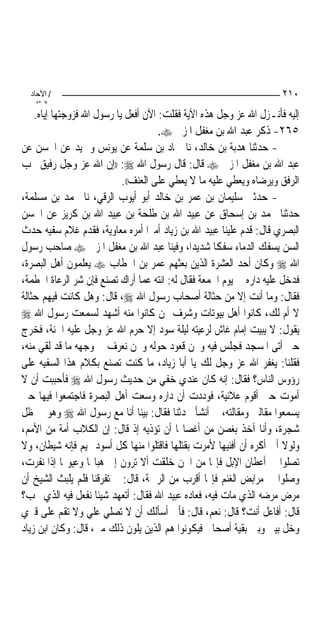 ‫/ اﻵﺣﺎد‬                                                             ‫٠١٢‬
    ‫اﻟ ﺜﺎﻧ‬
    ‫ﺇﻟﻴﻪ ﻓﺄﻧـﺰﻝ ﺍﷲ ﻋﺰ ﻭﺟﻞ ﻫﺬﻩ ﺍﻵﻳﺔ ﻓﻘﻠﺖ: ﺍﻵﻥ ﺃﻓﻌﻞ ﻳﺎ ﺭﺳﻮﻝ ﺍﷲ ﻓﺰﻭﺟﺘﻬﺎ ﺇﻳﺎﻩ.‬
                                      ‫٥٦٢- ﺫﻛﺮ ﻋﺒﺪ ﺍﷲ ﺑﻦ ﻣﻐﻔﻞ ﺍﳌﺰﱐ ‪.‬‬
‫- ﺣﺪﺛﻨﺎ ﻫﺪﺑﺔ ﺑﻦ ﺧﺎﻟﺪ، ﻧﺎ ﲪﺎﺩ ﺑﻦ ﺳﻠﻤﺔ ﻋﻦ ﻳﻮﻧﺲ ﻭﲪﻴﺪ ﻋﻦ ﺍﳊﺴﻦ ﻋﻦ‬
‫ﻋﺒﺪ ﺍﷲ ﺑﻦ ﻣﻐﻔﻞ ﺍﳌﺰﱐ ‪ ‬ﻗﺎﻝ: ﻗﺎﻝ ﺭﺳﻮﻝ ﺍﷲ ‪)) :‬ﺇﻥ ﺍﷲ ﻋﺰ ﻭﺟﻞ ﺭﻓﻴﻖ ﳛﺐ‬
                            ‫ﺍﻟﺮﻓﻖ ﻭﻳﺮﺿﺎﻩ ﻭﻳﻌﻄﻲ ﻋﻠﻴﻪ ﻣﺎ ﻻ ﻳﻌﻄﻲ ﻋﻠﻰ ﺍﻟﻌﻨﻒ((.‬
‫- ﺣﺪﺛﲏ ﺳﻠﻴﻤﺎﻥ ﺑﻦ ﻋﻤﺮ ﺑﻦ ﺧﺎﻟﺪ ﺃﺑﻮ ﺃﻳﻮﺏ ﺍﻟﺮﻗﻲ، ﻧﺎ ﳏﻤﺪ ﺑﻦ ﻣﺴﻠﻤﺔ،‬
‫ﺣﺪﺛﻨﺎ ﳏﻤﺪ ﺑﻦ ﺇﺳﺤﺎﻕ ﻋﻦ ﻋﺒﻴﺪ ﺍﷲ ﺑﻦ ﻃﻠﺤﺔ ﺑﻦ ﻋﺒﻴﺪ ﺍﷲ ﺑﻦ ﻛﺮﻳﺰ ﻋﻦ ﺍﳊﺴﻦ‬
‫ﺍﻟﺒﺼﺮﻱ ﻗﺎﻝ: ﻗﺪﻡ ﻋﻠﻴﻨﺎ ﻋﺒﻴﺪ ﺍﷲ ﺑﻦ ﺯﻳﺎﺩ ﺃﻣﲑ‪‬ﺍ ﺃﻣﺮﻩ ﻣﻌﺎﻭﻳﺔ، ﻓﻘﺪﻡ ﻏﻼﻡ ﺳﻔﻴﻪ ﺣﺪﺙ‬
‫ﺍﻟﺴﻦ ﻳﺴﻔﻚ ﺍﻟﺪﻣﺎﺀ ﺳﻔﻜﹰﺎ ﺷﺪﻳﺪ‪‬ﺍ، ﻭﻓﻴﻨﺎ ﻋﺒﺪ ﺍﷲ ﺑﻦ ﻣﻐﻔﻞ ﺍﳌﺰﱐ ‪ ‬ﺻﺎﺣﺐ ﺭﺳﻮﻝ‬
‫ﺍﷲ ‪ ‬ﻭﻛﺎﻥ ﺃﺣﺪ ﺍﻟﻌﺸﺮﺓ ﺍﻟﺬﻳﻦ ﺑﻌﺜﻬﻢ ﻋﻤﺮ ﺑﻦ ﺍﳋﻄﺎﺏ ‪ ‬ﻳﻌﻠﻤﻮﻥ ﺃﻫﻞ ﺍﻟﺒﺼﺮﺓ،‬
‫ﻓﺪﺧﻞ ﻋﻠﻴﻪ ﺩﺍﺭﻩ ﰲ ﻳﻮﻡ ﺍﳉﻤﻌﺔ ﻓﻘﺎﻝ ﻟﻪ: ﺍﻧﺘﻪ ﻋﻤﺎ ﺃﺭﺍﻙ ﺗﺼﻨﻊ ﻓﺈﻥ ﺷﺮ ﺍﻟﺮﻋﺎﺓ ﺍﳊﻄﻤﺔ،‬
‫ﻓﻘﺎﻝ: ﻭﻣﺎ ﺃﻧﺖ ﺇﻻ ﻣﻦ ﺣﺜﺎﻟﺔ ﺃﺻﺤﺎﺏ ﺭﺳﻮﻝ ﺍﷲ ‪ ،‬ﻗﺎﻝ: ﻭﻫﻞ ﻛﺎﻧﺖ ﻓﻴﻬﻢ ﺣﺜﺎﻟﺔ‬
‫ﻻ ﺃﻡ ﻟﻚ، ﻛﺎﻧﻮﺍ ﺃﻫﻞ ﺑﻴﻮﺗﺎﺕ ﻭﺷﺮﻑ ﳑﻦ ﻛﺎﻧﻮﺍ ﻣﻨﻪ ﺃﺷﻬﺪ ﻟﺴﻤﻌﺖ ﺭﺳﻮﻝ ﺍﷲ ‪‬‬
‫ﻳﻘﻮﻝ: ﻻ ﻳﺒﻴﺖ ﺇﻣﺎﻡ ﻏﺎﺵ ﻟﺮﻋﻴﺘﻪ ﻟﻴﻠﺔ ﺳﻮﺩ ﺇﻻ ﺣﺮﻡ ﺍﷲ ﻋﺰ ﻭﺟﻞ ﻋﻠﻴﻪ ﺍﳉﻨﺔ، ﻓﺨﺮﺝ‬
‫ﺣﱴ ﺃﺗﻰ ﺍﳌﺴﺠﺪ ﻓﺠﻠﺲ ﻓﻴﻪ ﻭﳓﻦ ﻗﻌﻮﺩ ﺣﻮﻟﻪ ﻭﳓﻦ ﻧﻌﺮﻑ ﰲ ﻭﺟﻬﻪ ﻣﺎ ﻗﺪ ﻟﻘﻲ ﻣﻨﻪ،‬
‫ﻓﻘﻠﻨﺎ: ﻳﻐﻔﺮ ﺍﷲ ﻋﺰ ﻭﺟﻞ ﻟﻚ ﻳﺎ ﺃﺑﺎ ﺯﻳﺎﺩ، ﻣﺎ ﻛﻨﺖ ﺗﺼﻨﻊ ﺑﻜﻼﻡ ﻫﺬﺍ ﺍﻟﺴﻔﻴﻪ ﻋﻠﻰ‬
‫ﺭﺅﻭﺱ ﺍﻟﻨﺎﺱ؟ ﻓﻘﺎﻝ: ﺇﻧﻪ ﻛﺎﻥ ﻋﻨﺪﻱ ﺧﻔﻲ ﻣﻦ ﺣﺪﻳﺚ ﺭﺳﻮﻝ ﺍﷲ ‪ ‬ﻓﺄﺣﺒﺒﺖ ﺃﻥ ﻻ‬
‫ﺃﻣﻮﺕ ﺣﱴ ﺃﻗﻮﻡ ﻋﻼﻧﻴﺔ، ﻓﻮﺩﺩﺕ ﺃﻥ ﺩﺍﺭﻩ ﻭﺳﻌﺖ ﺃﻫﻞ ﺍﻟﺒﺼﺮﺓ ﻓﺎﺟﺘﻤﻌﻮﺍ ﻓﻴﻬﺎ ﺣﱴ‬
‫ﻳﺴﻤﻌﻮﺍ ﻣﻘﺎﻟﱵ ﻭﻣﻘﺎﻟﺘﻪ، ﰒ ﺃﻧﺸﺄ ﳛﺪﺛﻨﺎ ﻓﻘﺎﻝ: ﺑﻴﻨﺎ ﺃﻧﺎ ﻣﻊ ﺭﺳﻮﻝ ﺍﷲ ‪ ‬ﻭﻫﻮ ﰲ ﻇﻞ‬
‫ﺷﺠﺮﺓ، ﻭﺃﻧﺎ ﺁﺧﺬ ﺑﻐﺼﻦ ﻣﻦ ﺃﻏﺼﺎ‪‬ﺎ ﺃﻥ ﺗﺆﺫﻳﻪ ﺇﺫ ﻗﺎﻝ: ﺇﻥ ﺍﻟﻜﻼﺏ ﺃﻣﺔ ﻣﻦ ﺍﻷﻣﻢ،‬
‫ﻭﻟﻮﻻ ﺃﱐ ﺃﻛﺮﻩ ﺃﻥ ﺃﻓﻨﻴﻬﺎ ﻷﻣﺮﺕ ﺑﻘﺘﻠﻬﺎ ﻓﺎﻗﺘﻠﻮﺍ ﻣﻨﻬﺎ ﻛﻞ ﺃﺳﻮﺩ ‪‬ﻴﻢ ﻓﺈﻧﻪ ﺷﻴﻄﺎﻥ، ﻭﻻ‬
‫ﺗﺼﻠﻮﺍ ﰲ ﺃﻋﻄﺎﻥ ﺍﻹﺑﻞ ﻓﺈ‪‬ﺎ ﻣﻦ ﺍﳉﻦ ﺧﻠﻘﺖ ﺃﻻ ﺗﺮﻭﻥ ﺇﱃ ﻫﺒﺎ‪‬ﺎ ﻭﻋﻴﻮ‪‬ﺎ ﺇﺫﺍ ﻧﻔﺮﺕ،‬
‫ﻭﺻﻠﻮﺍ ﰲ ﻣﺮﺍﺑﺾ ﺍﻟﻐﻨﻢ ﻓﺈ‪‬ﺎ ﺃﻗﺮﺏ ﻣﻦ ﺍﻟﺮﲪﺔ، ﻗﺎﻝ: ﰒ ﺗﻔﺮﻗﻨﺎ ﻓﻠﻢ ﻳﻠﺒﺚ ﺍﻟﺸﻴﺦ ﺃﻥ‬
‫ﻣﺮﺽ ﻣﺮﺿﻪ ﺍﻟﺬﻱ ﻣﺎﺕ ﻓﻴﻪ، ﻓﻌﺎﺩﻩ ﻋﺒﻴﺪ ﺍﷲ ﻓﻘﺎﻝ: ﺃﺗﻌﻬﺪ ﺷﻴﺌﹰﺎ ﻧﻔﻌﻞ ﻓﻴﻪ ﺍﻟﺬﻱ ﲢﺐ؟‬
‫ﻗﺎﻝ: ﺃﻓﺎﻋﻞ ﺃﻧﺖ؟ ﻗﺎﻝ: ﻧﻌﻢ، ﻗﺎﻝ: ﻓﺄﱐ ﺃﺳﺄﻟﻚ ﺃﻥ ﻻ ﺗﺼﻠﻲ ﻋﻠﻲ ﻭﻻ ﺗﻘﻢ ﻋﻠﻰ ﻗﱪﻱ‬
‫ﻭﺧﻞ ﺑﻴﲏ ﻭﺑﲔ ﺑﻘﻴﺔ ﺃﺻﺤﺎﰊ ﻓﻴﻜﻮﻧﻮﺍ ﻫﻢ ﺍﻟﺬﻳﻦ ﻳﻠﻮﻥ ﺫﻟﻚ ﻣﲏ، ﻗﺎﻝ: ﻭﻛﺎﻥ ﺍﺑﻦ ﺯﻳﺎﺩ‬
 