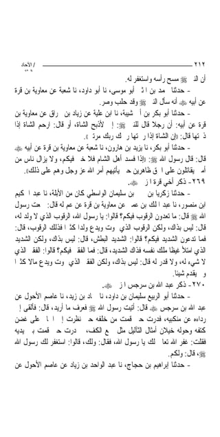 ‫/ اﻵﺣﺎد‬                                                               ‫٢١٢‬
    ‫اﻟ ﺜﺎﻧ‬
                                            ‫ﺃﻥ ﺍﻟﻨﱯ ‪ ‬ﻣﺴﺢ ﺭﺃﺳﻪ ﻭﺍﺳﺘﻐﻔﺮ ﻟﻪ.‬
‫- ﺣﺪﺛﻨﺎ ﳏﻤﺪ ﺑﻦ ﺍﳌﺜﲎ ﺃﺑﻮ ﻣﻮﺳﻰ، ﻧﺎ ﺃﺑﻮ ﺩﺍﻭﺩ، ﻧﺎ ﺷﻌﺒﺔ ﻋﻦ ﻣﻌﺎﻭﻳﺔ ﺑﻦ ﻗﺮﺓ‬
                                   ‫ﻋﻦ ﺃﺑﻴﻪ ‪ ‬ﺃﻧﻪ ﺳﺄﻝ ﺍﻟﻨﱯ ‪ ‬ﻭﻗﺪ ﺣﻠﺐ ﻭﺻﺮ.‬
‫- ﺣﺪﺛﻨﺎ ﺃﺑﻮ ﺑﻜﺮ ﺑﻦ ﺃﰊ ﺷﻴﺒﺔ، ﻧﺎ ﺍﺑﻦ ﻋﻠﻴﺔ ﻋﻦ ﺯﻳﺎﺩ ﺑﻦ ﳐﺮﺍﻕ ﻋﻦ ﻣﻌﺎﻭﻳﺔ ﺑﻦ‬
‫ﻗﺮﺓ ﻋﻦ ﺃﺑﻴﻪ: ﺃﻥ ﺭﺟﻼ ﻗﺎﻝ ﻟﻠﻨﱯ ‪ :‬ﺇﱐ ﻷﺫﺑﺢ ﺍﻟﺸﺎﺓ، ﺃﻭ ﻗﺎﻝ: ﺍﺭﺣﻢ ﺍﻟﺸﺎﺓ ﺇﺫﺍ‬
                                                       ‫ﹰ‬
                            ‫ﺫﲝﺘﻬﺎ ﻗﺎﻝ: ))ﺇﻥ ﺍﻟﺸﺎﺓ ﺇﺫﺍ ﺭﲪﺘﻬﺎ ﺭﲪﻚ ﺭﺑﻚ ﻣﺮﺗﲔ((.‬
‫- ﺣﺪﺛﻨﺎ ﺃﺑﻮ ﺑﻜﺮ، ﻧﺎ ﻳﺰﻳﺪ ﺑﻦ ﻫﺎﺭﻭﻥ، ﻧﺎ ﺷﻌﺒﺔ ﻋﻦ ﻣﻌﺎﻭﻳﺔ ﺑﻦ ﻗﺮﺓ ﻋﻦ ﺃﺑﻴﻪ ‪‬‬
‫ﻗﺎﻝ: ﻗﺎﻝ ﺭﺳﻮﻝ ﺍﷲ ‪)) :‬ﺇﺫﺍ ﻓﺴﺪ ﺃﻫﻞ ﺍﻟﺸﺎﻡ ﻓﻼ ﺧﲑ ﻓﻴﻜﻢ، ﻭﻻ ﻳﺰﺍﻝ ﻧﺎﺱ ﻣﻦ‬
    ‫ﺃﻣﱵ ﻳﻘﺎﺗﻠﻮﻥ ﻋﻠﻰ ﺍﳊﻖ ﻇﺎﻫﺮﻳﻦ ﺣﱴ ﻳﺄﺗﻴﻬﻢ ﺃﻣﺮ ﺍﷲ ﻋﺰ ﻭﺟﻞ ﻭﻫﻢ ﻋﻠﻰ ﺫﻟﻚ((.‬
                                              ‫٩٦٢- ﺫﻛﺮ ﺃﺧﻲ ﻗﺮﺓ ﺍﳌﺰﱐ ‪.‬‬
‫- ﺣﺪﺛﻨﺎ ﺯﻛﺮﻳﺎ ﺑﻦ ﳛﲕ ﺑﻦ ﺳﻠﻴﻤﺎﻥ ﺍﻟﻮﺍﺳﻄﻲ ﻛﺎﻥ ﻣﻦ ﺍﻷﺑﻠﺔ، ﻧﺎ ﻋﺒﺪ ﺍﳊﻜﻴﻢ‬
‫ﺍﺑﻦ ﻣﻨﺼﻮﺭ، ﻧﺎ ﻋﺒﺪ ﺍﳌﻠﻚ ﺑﻦ ﻋﻤﲑ ﻋﻦ ﻣﻌﺎﻭﻳﺔ ﺑﻦ ﻗﺮﺓ ﻋﻦ ﻋﻢ ﻟﻪ ﻗﺎﻝ: ﲰﻌﺖ ﺭﺳﻮﻝ‬
‫ﺍﷲ ‪ ‬ﻗﺎﻝ: ﻣﺎ ﺗﻌﺪﻭﻥ ﺍﻟﺮﻗﻮﺏ ﻓﻴﻜﻢ؟ ﻗﺎﻟﻮﺍ: ﻳﺎ ﺭﺳﻮﻝ ﺍﷲ، ﺍﻟﺮﻗﻮﺏ ﺍﻟﺬﻱ ﻻ ﻭﻟﺪ ﻟﻪ،‬
‫ﻗﺎﻝ: ﻟﻴﺲ ﺑﺬﺍﻙ، ﻭﻟﻜﻦ ﺍﻟﺮﻗﻮﺏ ﺍﻟﺬﻱ ﳝﻮﺕ ﻭﻳﺪﻉ ﻭﻟﺪ‪‬ﺍ ﻛﺜﲑ‪‬ﺍ ﻓﺬﻟﻚ ﺍﻟﺮﻗﻮﺏ، ﻗﺎﻝ:‬
‫ﻓﻤﺎ ﺗﺪﻋﻮﻥ ﺍﻟﺸﺪﻳﺪ ﻓﻴﻜﻢ؟ ﻗﺎﻟﻮﺍ: ﺍﻟﺸﺪﻳﺪ ﺍﻟﺒﻄﺶ، ﻗﺎﻝ: ﻟﻴﺲ ﺑﺬﺍﻙ، ﻭﻟﻜﻦ ﺍﻟﺸﺪﻳﺪ‬
‫ﺍﻟﺬﻱ ﺍﻣﺘﻸ ﻏﻴﻈﹰﺎ ﻣﻠﻚ ﻧﻔﺴﻪ ﻓﺬﺍﻙ ﺍﻟﺸﺪﻳﺪ، ﻗﺎﻝ: ﻓﻤﺎ ﺍﻟﻔﻘﲑ ﻓﻴﻜﻢ؟ ﻗﺎﻟﻮﺍ: ﺍﻟﻔﻘﲑ ﺍﻟﺬﻱ‬
‫ﻻ ﺷﻲﺀ ﻟﻪ، ﻭﻻ ﻗﺪﺭ ﻟﻪ ﻗﺎﻝ: ﻟﻴﺲ ﺑﺬﺍﻙ، ﻭﻟﻜﻦ ﺍﻟﻔﻘﲑ ﺍﻟﺬﻱ ﳝﻮﺕ ﻭﻳﺪﻉ ﻣﺎﻻ ﻛﺜﲑ‪‬ﺍ‬
       ‫ﹰ‬
                                                               ‫ﻭﱂ ﻳﻘﺪﻡ ﺷﻴﺌﹰﺎ.‬
                                    ‫٠٧٢- ﺫﻛﺮ ﻋﺒﺪ ﺍﷲ ﺑﻦ ﺳﺮﺟﺲ ﺍﳌﺰﱐ ‪.‬‬
‫- ﺣﺪﺛﻨﺎ ﺃﺑﻮ ﺍﻟﺮﺑﻴﻊ ﺳﻠﻴﻤﺎﻥ ﺑﻦ ﺩﺍﻭﺩ، ﻧﺎ ﲪﺎﺩ ﺑﻦ ﺯﻳﺪ، ﻧﺎ ﻋﺎﺻﻢ ﺍﻷﺣﻮﻝ ﻋﻦ‬
‫ﻋﺒﺪ ﺍﷲ ﺑﻦ ﺳﺮﺟﺲ ‪ ‬ﻗﺎﻝ: ﺃﺗﻴﺖ ﺭﺳﻮﻝ ﺍﷲ ‪ ‬ﻓﻌﺮﻑ ﻣﺎ ﺃﺭﻳﺪ، ﻗﺎﻝ: ﻓﺄﻟﻘﻰ ﺇﱄ‬
‫ﺭﺩﺍﺀﻩ ﻋﻦ ﻣﻨﻜﺒﻴﻪ، ﻓﺪﺭﺕ ﺣﱴ ﻗﻤﺖ ﻣﻦ ﺧﻠﻔﻪ ﺣﱴ ﻧﻈﺮﺕ ﺇﱃ ﺍﳋﺎﰎ ﻋﻠﻰ ﻏﻀﻦ‬
‫ﻛﺘﻔﻪ ﻭﺣﻮﻟﻪ ﺧﻴﻼﻥ ﺃﻣﺜﺎﻝ ﺍﻟﺜﺂﻟﻴﻞ ﻣﺜﻞ ﲨﻊ ﺍﻟﻜﻒ، ﰒ ﺩﺭﺕ ﺣﱴ ﻗﻤﺖ ﺑﲔ ﻳﺪﻳﻪ‬
‫ﻓﻘﻠﺖ: ﻏﻔﺮ ﺍﷲ ﺗﻌﺎﱃ ﻟﻚ ﻳﺎ ﺭﺳﻮﻝ ﺍﷲ، ﻓﻘﺎﻝ: ﻭﻟﻚ، ﻗﺎﻟﻮﺍ: ﺍﺳﺘﻐﻔﺮ ﻟﻚ ﺭﺳﻮﻝ ﺍﷲ‬
                                                             ‫‪ ،‬ﻗﺎﻝ: ﻭﻟﻜﻢ.‬
‫- ﺣﺪﺛﻨﺎ ﺇﺑﺮﺍﻫﻴﻢ ﺑﻦ ﺣﺠﺎﺝ، ﻧﺎ ﻋﺒﺪ ﺍﻟﻮﺍﺣﺪ ﺑﻦ ﺯﻳﺎﺩ ﻋﻦ ﻋﺎﺻﻢ ﺍﻷﺣﻮﻝ ﻋﻦ‬
 