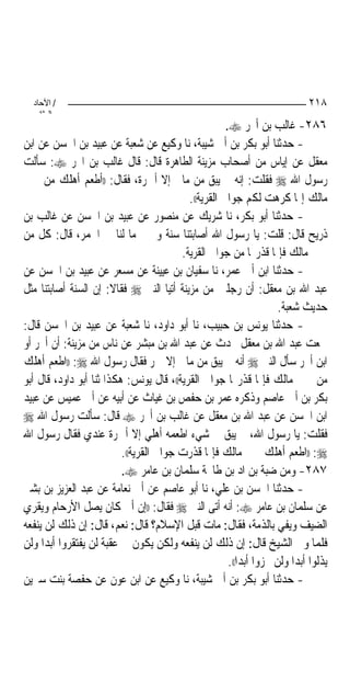 ‫/ اﻵﺣﺎد‬                                                                     ‫٨١٢‬
    ‫اﻟ ﺜﺎﻧ‬
                                                      ‫٦٨٢- ﻏﺎﻟﺐ ﺑﻦ ﺃﲜﺮ ‪.‬‬
‫- ﺣﺪﺛﻨﺎ ﺃﺑﻮ ﺑﻜﺮ ﺑﻦ ﺃﰉ ﺷﻴﺒﺔ، ﻧﺎ ﻭﻛﻴﻊ ﻋﻦ ﺷﻌﺒﺔ ﻋﻦ ﻋﺒﻴﺪ ﺑﻦ ﺍﳊﺴﻦ ﻋﻦ ﺍﺑﻦ‬
‫ﻣﻌﻘﻞ ﻋﻦ ﺇﻳﺎﺱ ﻣﻦ ﺃﺻﺤﺎﺏ ﻣﺰﻳﻨﺔ ﺍﻟﻄﺎﻫﺮﺓ ﻗﺎﻝ: ﻗﺎﻝ ﻏﺎﻟﺐ ﺑﻦ ﺍﲜﺮ ‪ :‬ﺳﺄﻟﺖ‬
‫ﺭﺳﻮﻝ ﺍﷲ ‪ ‬ﻓﻘﻠﺖ: ﺇﻧﻪ ﱂ ﻳﺒﻖ ﻣﻦ ﻣﺎﱄ ﺇﻻ ﺃﲪﺮﺓ، ﻓﻘﺎﻝ: ))ﺃﻃﻌﻢ ﺃﻫﻠﻚ ﻣﻦ ﲰﲔ‬
                                           ‫ﻣﺎﻟﻚ ﺇﳕﺎ ﻛﺮﻫﺖ ﻟﻜﻢ ﺟﻮﺍﱃ ﺍﻟﻘﺮﻳﺔ((.‬
‫- ﺣﺪﺛﻨﺎ ﺃﺑﻮ ﺑﻜﺮ، ﻧﺎ ﺷﺮﻳﻚ ﻋﻦ ﻣﻨﺼﻮﺭ ﻋﻦ ﻋﺒﻴﺪ ﺑﻦ ﺍﳊﺴﻦ ﻋﻦ ﻏﺎﻟﺐ ﺑﻦ‬
‫ﺫﺭﻳﺢ ﻗﺎﻝ: ﻗﻠﺖ: ﻳﺎ ﺭﺳﻮﻝ ﺍﷲ ﺃﺻﺎﺑﺘﻨﺎ ﺳﻨﺔ ﻭﲰﲔ ﻣﺎ ﻟﻨﺎ ﰲ ﺍﳊﻤﺮ، ﻗﺎﻝ: ﻛﻞ ﻣﻦ‬
                                         ‫ﲰﲔ ﻣﺎﻟﻚ ﻓﺈﳕﺎ ﻗﺬﺭ‪‬ﺎ ﻣﻦ ﺟﻮﺍﱄ ﺍﻟﻘﺮﻳﺔ.‬
‫- ﺣﺪﺛﻨﺎ ﺍﺑﻦ ﺃﰊ ﻋﻤﺮ، ﻧﺎ ﺳﻔﻴﺎﻥ ﺑﻦ ﻋﻴﻴﻨﺔ ﻋﻦ ﻣﺴﻌﺮ ﻋﻦ ﻋﺒﻴﺪ ﺑﻦ ﺍﳊﺴﻦ ﻋﻦ‬
‫ﻋﺒﺪ ﺍﷲ ﺑﻦ ﻣﻌﻘﻞ: ﺃﻥ ﺭﺟﻠﲔ ﻣﻦ ﻣﺰﻳﻨﺔ ﺃﺗﻴﺎ ﺍﻟﻨﱯ ‪ ‬ﻓﻘﺎﻻ: ﺇﻥ ﺍﻟﺴﻨﺔ ﺃﺻﺎﺑﺘﻨﺎ ﻣﺜﻞ‬
                                                                      ‫ﺣﺪﻳﺚ ﺷﻌﺒﺔ.‬
‫- ﺣﺪﺛﻨﺎ ﻳﻮﻧﺲ ﺑﻦ ﺣﺒﻴﺐ، ﻧﺎ ﺃﺑﻮ ﺩﺍﻭﺩ، ﻧﺎ ﺷﻌﺒﺔ ﻋﻦ ﻋﺒﻴﺪ ﺑﻦ ﺍﳊﺴﻦ ﻗﺎﻝ:‬
‫ﲰﻌﺖ ﻋﺒﺪ ﺍﷲ ﺑﻦ ﻣﻌﻘﻞ ﳛﺪﺙ ﻋﻦ ﻋﺒﺪ ﺍﷲ ﺑﻦ ﻣﺒﺸﺮ ﻋﻦ ﻧﺎﺱ ﻣﻦ ﻣﺰﻳﻨﺔ: ﺃﻥ ﺃﲜﺮ ﺃﻭ‬
‫ﺍﺑﻦ ﺃﲜﺮ ﺳﺄﻝ ﺍﻟﻨﱯ ‪ ‬ﺃﻧﻪ ﱂ ﻳﺒﻖ ﻣﻦ ﻣﺎﱄ ﺇﻻ ﲪﺮ ﻓﻘﺎﻝ ﺭﺳﻮﻝ ﺍﷲ ‪)) :‬ﺍﻃﻌﻢ ﺃﻫﻠﻚ‬
‫ﻣﻦ ﲰﲔ ﻣﺎﻟﻚ ﻓﺈﳕﺎ ﻗﺬﺭ‪‬ﺎ ﺟﻮﺍﱄ ﺍﻟﻘﺮﻳﺔ((، ﻗﺎﻝ ﻳﻮﻧﺲ: ﻫﻜﺬﺍ ﺛﻨﺎ ﺃﺑﻮ ﺩﺍﻭﺩ، ﻗﺎﻝ ﺃﺑﻮ‬
‫ﺑﻜﺮ ﺑﻦ ﺃﰊ ﻋﺎﺻﻢ ﻭﺫﻛﺮﻩ ﻋﻤﺮ ﺑﻦ ﺣﻔﺺ ﺑﻦ ﻏﻴﺎﺙ ﻋﻦ ﺃﺑﻴﻪ ﻋﻦ ﺃﰊ ﻋﻤﻴﺲ ﻋﻦ ﻋﺒﻴﺪ‬
‫ﺍﺑﻦ ﺍﳊﺴﻦ ﻋﻦ ﻋﺒﺪ ﺍﷲ ﺑﻦ ﻣﻌﻘﻞ ﻋﻦ ﻏﺎﻟﺐ ﺑﻦ ﺃﲜﺮ ‪ ‬ﻗﺎﻝ: ﺳﺄﻟﺖ ﺭﺳﻮﻝ ﺍﷲ ‪‬‬
‫ﻓﻘﻠﺖ: ﻳﺎ ﺭﺳﻮﻝ ﺍﷲ، ﱂ ﻳﺒﻖ ﱄ ﺷﻲﺀ ﺍﻃﻌﻤﻪ ﺃﻫﻠﻲ ﺇﻻ ﺃﲪﺮﺓ ﻋﻨﺪﻱ ﻓﻘﺎﻝ ﺭﺳﻮﻝ ﺍﷲ‬
                          ‫‪)) :‬ﺍﻃﻌﻢ ﺃﻫﻠﻚ ﲰﲔ ﻣﺎﻟﻚ ﻓﺈﳕﺎ ﻗﺬﺭﺕ ﺟﻮﺍﱄ ﺍﻟﻘﺮﻳﺔ((.‬
                          ‫٧٨٢- ﻭﻣﻦ ﺿﺒﺔ ﺑﻦ ﺍﺩ ﺑﻦ ﻃﺎﲞﺔ ﺳﻠﻤﺎﻥ ﺑﻦ ﻋﺎﻣﺮ ‪.‬‬
‫- ﺣﺪﺛﻨﺎ ﺍﳊﺴﻦ ﺑﻦ ﻋﻠﻲ، ﻧﺎ ﺃﺑﻮ ﻋﺎﺻﻢ ﻋﻦ ﺃﰊ ﻧﻌﺎﻣﺔ ﻋﻦ ﻋﺒﺪ ﺍﻟﻌﺰﻳﺰ ﺑﻦ ﺑﺸﲑ‬
‫ﻋﻦ ﺳﻠﻤﺎﻥ ﺑﻦ ﻋﺎﻣﺮ ‪ :‬ﺃﻧﻪ ﺃﺗﻰ ﺍﻟﻨﱯ ‪ ‬ﻓﻘﺎﻝ: ))ﺇﻥ ﺃﰊ ﻛﺎﻥ ﻳﺼﻞ ﺍﻷﺭﺣﺎﻡ ﻭﻳﻘﺮﻱ‬
‫ﺍﻟﻀﻴﻒ ﻭﻳﻔﻲ ﺑﺎﻟﺬﻣﺔ، ﻓﻘﺎﻝ: ﻣﺎﺕ ﻗﺒﻞ ﺍﻹﺳﻼﻡ؟ ﻗﺎﻝ: ﻧﻌﻢ، ﻗﺎﻝ: ﺇﻥ ﺫﻟﻚ ﻟﻦ ﻳﻨﻔﻌﻪ‬
‫ﻓﻠﻤﺎ ﻭﱃ ﺍﻟﺸﻴﺦ ﻗﺎﻝ: ﺇﻥ ﺫﻟﻚ ﻟﻦ ﻳﻨﻔﻌﻪ ﻭﻟﻜﻦ ﻳﻜﻮﻥ ﰲ ﻋﻘﺒﺔ ﻟﻦ ﻳﻔﺘﻘﺮﻭﺍ ﺃﺑﺪ‪‬ﺍ ﻭﻟﻦ‬
                                                       ‫ﻳﺬﻟﻮﺍ ﺃﺑﺪ‪‬ﺍ ﻭﻟﻦ ﳜﺰﻭﺍ ﺃﺑﺪ‪‬ﺍ((.‬
‫- ﺣﺪﺛﻨﺎ ﺃﺑﻮ ﺑﻜﺮ ﺑﻦ ﺃﰊ ﺷﻴﺒﺔ، ﻧﺎ ﻭﻛﻴﻊ ﻋﻦ ﺍﺑﻦ ﻋﻮﻥ ﻋﻦ ﺣﻔﺼﺔ ﺑﻨﺖ ﺳﲑﻳﻦ‬
 