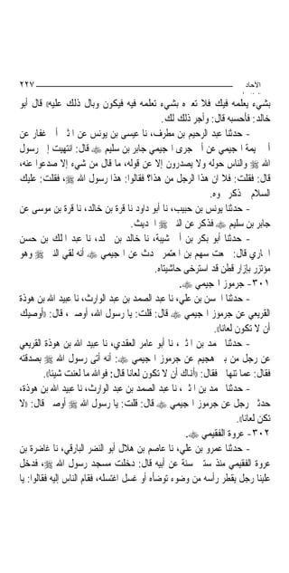 ‫٧٢٢‬                                                                           ‫اﻵﺣﺎد‬
                                                                             ‫اﻟ ﺜﺎ /‬
‫ﺑﺸﻲﺀ ﻳﻌﻠﻤﻪ ﻓﻴﻚ ﻓﻼ ﺗﻌﲑﻩ ﺑﺸﻲﺀ ﺗﻌﻠﻤﻪ ﻓﻴﻪ ﻓﻴﻜﻮﻥ ﻭﺑﺎﻝ ﺫﻟﻚ ﻋﻠﻴﻪ(( ﻗﺎﻝ ﺃﺑﻮ‬
                                                ‫ﺧﺎﻟﺪ: ﻓﺄﺣﺴﺒﻪ ﻗﺎﻝ: ﻭﺃﺟﺮ ﺫﻟﻚ ﻟﻚ.‬
‫- ﺣﺪﺛﻨﺎ ﻋﺒﺪ ﺍﻟﺮﺣﻴﻢ ﺑﻦ ﻣﻄﺮﻑ، ﻧﺎ ﻋﻴﺴﻰ ﺑﻦ ﻳﻮﻧﺲ ﻋﻦ ﺍﳌﺜﲎ ﺃﰉ ﻏﻔﺎﺭ ﻋﻦ‬
‫ﺃﰊ ﲤﻴﻤﺔ ﺍﳍﺠﻴﻤﻲ ﻋﻦ ﺃﰊ ﺟﺮﻯ ﺍﳍﺠﻴﻤﻲ ﺟﺎﺑﺮ ﺑﻦ ﺳﻠﻴﻢ ‪ ‬ﻗﺎﻝ: ﺍﻧﺘﻬﻴﺖ ﺇﱃ ﺭﺳﻮﻝ‬
‫ﺍﷲ ‪ ‬ﻭﺍﻟﻨﺎﺱ ﺣﻮﻟﻪ ﻭﻻ ﻳﺼﺪﺭﻭﻥ ﺇﻻ ﻋﻦ ﻗﻮﻟﻪ، ﻣﺎ ﻗﺎﻝ ﻣﻦ ﺷﻲﺀ ﺇﻻ ﺻﺪﻋﻮﺍ ﻋﻨﻪ،‬
‫ﻗﺎﻝ: ﻓﻘﻠﺖ: ﻓﻼ ﺍﻥ ﻫﺬﺍ ﺍﻟﺮﺟﻞ ﻣﻦ ﻫﺬﺍ؟ ﻓﻘﺎﻟﻮﺍ: ﻫﺬﺍ ﺭﺳﻮﻝ ﺍﷲ ‪ ،‬ﻓﻘﻠﺖ: ﻋﻠﻴﻚ‬
                                                               ‫ﺍﻟﺴﻼﻡ ﰒ ﺫﻛﺮ ﳓﻮﻩ.‬
‫- ﺣﺪﺛﻨﺎ ﻳﻮﻧﺲ ﺑﻦ ﺣﺒﻴﺐ، ﻧﺎ ﺃﺑﻮ ﺩﺍﻭﺩ ﻧﺎ ﻗﺮﺓ ﺑﻦ ﺧﺎﻟﺪ، ﻧﺎ ﻗﺮﺓ ﺑﻦ ﻣﻮﺳﻰ ﻋﻦ‬
                                       ‫ﺟﺎﺑﺮ ﺑﻦ ﺳﻠﻴﻢ ‪ ‬ﻓﺬﻛﺮ ﻋﻦ ﺍﻟﻨﱯ ‪ ‬ﺍﳊﺪﻳﺚ.‬
‫- ﺣﺪﺛﻨﺎ ﺃﺑﻮ ﺑﻜﺮ ﺑﻦ ﺃﰊ ﺷﻴﺒﺔ، ﻧﺎ ﺧﺎﻟﺪ ﺑﻦ ﳐﻠﺪ، ﻧﺎ ﻋﺒﺪ ﺍﳌﻠﻚ ﺑﻦ ﺣﺴﻦ‬
‫ﺍﳉﺎﺭﻱ ﻗﺎﻝ: ﲰﻌﺖ ﺳﻬﻢ ﺑﻦ ﺍﳌﻌﺘﻤﺮ ﳛﺪﺙ ﻋﻦ ﺍﳍﺠﻴﻤﻲ ‪ ‬ﺃﻧﻪ ﻟﻘﻲ ﺍﻟﻨﱯ ‪ ‬ﻭﻫﻮ‬
                                              ‫ﻣﺆﺗﺰﺭ ﺑﺈﺯﺍﺭ ﻗﻄﻦ ﻗﺪ ﺍﺳﺘﺮﺧﻰ ﺣﺎﺷﻴﺘﺎﻩ.‬
                                                      ‫١٠٣- ﺟﺮﻣﻮﺯ ﺍﳍﺠﻴﻤﻲ ‪.‬‬
‫- ﺣﺪﺛﻨﺎ ﺍﳊﺴﻦ ﺑﻦ ﻋﻠﻲ، ﻧﺎ ﻋﺒﺪ ﺍﻟﺼﻤﺪ ﺑﻦ ﻋﺒﺪ ﺍﻟﻮﺍﺭﺙ، ﻧﺎ ﻋﺒﻴﺪ ﺍﷲ ﺑﻦ ﻫﻮﺫﺓ‬
‫ﺍﻟﻘﺮﻳﻌﻲ ﻋﻦ ﺟﺮﻣﻮﺯ ﺍﳍﺠﻴﻤﻲ ‪ ‬ﻗﺎﻝ: ﻗﻠﺖ: ﻳﺎ ﺭﺳﻮﻝ ﺍﷲ، ﺃﻭﺻﲏ، ﻗﺎﻝ: ))ﺃﻭﺻﻴﻚ‬
                                                                 ‫ﺃﻥ ﻻ ﺗﻜﻮﻥ ﻟﻌﺎﻧ‪‬ﺎ((.‬
‫- ﺣﺪﺛﻨﺎ ﳏﻤﺪ ﺑﻦ ﺍﳌﺜﲎ، ﻧﺎ ﺃﺑﻮ ﻋﺎﻣﺮ ﺍﻟﻌﻘﺪﻱ، ﻧﺎ ﻋﺒﻴﺪ ﺍﷲ ﺑﻦ ﻫﻮﺫﺓ ﺍﻟﻘﺮﻳﻌﻲ‬
‫ﻋﻦ ﺭﺟﻞ ﻣﻦ ﺑﲏ ﻫﺠﻴﻢ ﻋﻦ ﺟﺮﻣﻮﺯ ﺍﳍﺠﻴﻤﻲ ‪ :‬ﺃﻧﻪ ﺃﺗﻰ ﺭﺳﻮﻝ ﺍﷲ ‪ ‬ﺑﺼﺪﻗﺘﻪ‬
         ‫ﻓﻘﺎﻝ: ﻋﻤﺎ ﺗﻨﻬﺎﱐ ﻓﻘﺎﻝ: ))ﺃﻬﻧﺎﻙ ﺃﻥ ﻻ ﺗﻜﻮﻥ ﻟﻌﺎﻧ‪‬ﺎ ﻗﺎﻝ: ﻓﻮﺍﷲ ﻣﺎ ﻟﻌﻨﺖ ﺷﻴﺌﹰﺎ((.‬
‫- ﺣﺪﺛﻨﺎ ﳏﻤﺪ ﺑﻦ ﺍﳌﺜﲎ، ﻧﺎ ﻋﺒﺪ ﺍﻟﺼﻤﺪ ﺑﻦ ﻋﺒﺪ ﺍﻟﻮﺍﺭﺙ، ﻧﺎ ﻋﺒﻴﺪ ﺍﷲ ﺑﻦ ﻫﻮﺫﺓ،‬
‫ﺣﺪﺛﲏ ﺭﺟﻞ ﻋﻦ ﺟﺮﻣﻮﺯ ﺍﳍﺠﻴﻤﻲ ‪ ‬ﻗﺎﻝ: ﻗﻠﺖ: ﻳﺎ ﺭﺳﻮﻝ ﺍﷲ ‪ ‬ﺃﻭﺻﲏ ﻗﺎﻝ: ))ﻻ‬
                                                                           ‫ﺗﻜﻦ ﻟﻌﺎﻧ‪‬ﺎ((.‬
                                                       ‫٢٠٣- ﻋﺮﻭﺓ ﺍﻟﻔﻘﻴﻤﻲ ‪.‬‬
‫- ﺣﺪﺛﻨﺎ ﻋﻤﺮﻭ ﺑﻦ ﻋﻠﻲ، ﻧﺎ ﻋﺎﺻﻢ ﺑﻦ ﻫﻼﻝ ﺃﺑﻮ ﺍﻟﻨﻀﺮ ﺍﻟﺒﺎﺭﻗﻲ، ﻧﺎ ﻏﺎﺿﺮﺓ ﺑﻦ‬
‫ﻋﺮﻭﺓ ﺍﻟﻔﻘﻴﻤﻲ ﻣﻨﺬ ﺳﺘﲔ ﺳﻨﺔ ﻋﻦ ﺃﺑﻴﻪ ﻗﺎﻝ: ﺩﺧﻠﺖ ﻣﺴﺠﺪ ﺭﺳﻮﻝ ﺍﷲ ‪ ،‬ﻓﺪﺧﻞ‬
‫ﻋﻠﻴﻨﺎ ﺭﺟﻞ ﻳﻘﻄﺮ ﺭﺃﺳﻪ ﻣﻦ ﻭﺿﻮﺀ ﺗﻮﺿﺄﻩ ﺃﻭ ﻏﺴﻞ ﺍﻏﺘﺴﻠﻪ، ﻓﻘﺎﻡ ﺍﻟﻨﺎﺱ ﺇﻟﻴﻪ ﻓﻘﺎﻟﻮﺍ: ﻳﺎ‬
 