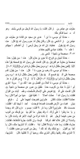 ‫٩٢٢‬                                                                  ‫اﻵﺣﺎد‬
                                                                    ‫اﻟ ﺜﺎ /‬
‫ﻣﻄﺮﻑ ﻋﻦ ﻋﻴﺎﺽ ﺑﻦ ﲪﺎﺭ ﻗﺎﻝ: ﻗﻠﺖ: ﻳﺎ ﺭﺳﻮﻝ ﺍﷲ ﺍﻟﺮﺟﻞ ﻣﻦ ﻗﻮﻣﻲ ﻳﺸﺘﻤﲎ ﻭﻫﻮ‬
                                                      ‫ﺃﺩﱏ ﻣﲏ ﻧﺴﺒ‪‬ﺎ ﻓﺬﻛﺮ ﻣﺜﻠﻪ.‬
‫- ﺣﺪﺛﻨﺎ ﺃﺑﻮ ﻣﻮﺳﻰ، ﻧﺎ ﺍﺑﻦ ﺃﰊ ﻋﺪﻯ ﻋﻦ ﺳﻌﻴﺪ ﻋﻦ ﻗﺘﺎﺩﺓ ﻋﻦ ﻣﻄﺮﻑ ﻋﻦ‬
‫ﻋﻴﺎﺽ ﺑﻦ ﲪﺎﺭ ﺍﺠﻤﻟﺎﺷﻌﻲ ‪ ‬ﻗﺎﻝ: ﻭﻛﺎﻥ ﻳﻘﺎﻝ ﻟﻪ: ﺣﺮﻡ ﺭﺳﻮﻝ ﺍﷲ ‪ ‬ﻗﺎﻝ: ﲰﻌﺖ‬
‫ﺭﺳﻮﻝ ﺍﷲ ‪ ‬ﻳﻘﻮﻝ ﰲ ﺧﻄﺒﺘﻪ: ))ﺇﻥ ﺍﷲ ﻋﺰ ﻭﺟﻞ ﺃﻭﺣﻰ ﺇﱄ ﺃﻥ ﺃﻋﻠﻤﻜﻢ ﳑﺎ ﺟﻬﻠﺘﻢ‬
                                     ‫ﳑﺎ ﻋﻠﻤﲏ، ﺃﱐ ﺧﻠﻘﺖ ﻋﺒﺎﺩﻱ ﻛﻠﻬﻢ ﺣﻨﻔﺎﺀ((.‬
                                         ‫٥٠٣- ﺻﻌﺼﻌﺔ ﺑﻦ ﻧﺎﺟﻴﺔ ﺍ‪‬ﺎﺷﻌﻲ ‪.‬‬
‫- ﺣﺪﺛﻨﺎ ﺷﻴﺒﺎﻥ ﺑﻦ ﻓﺮﻭﺥ، ﺛﻨﺎ ﺟﺮﻳﺮ ﺑﻦ ﺣﺎﺯﻡ ﻗﺎﻝ: ﲰﻌﺖ ﺍﳊﺴﻦ ﻳﻘﻮﻝ: ﺣﺪﺛﲏ‬
‫ﺻﻌﺼﻌﺔ ﺑﻦ ﻣﻌﺎﻭﻳﺔ ﻋﻢ ﺍﻟﻔﺮﺯﺩﻕ ‪ ‬ﻗﺎﻝ: ﻗﺪﻣﺖ ﻋﻠﻰ ﺭﺳﻮﻝ ﺍﷲ ‪ ‬ﻓﺴﻤﻌﺘﻪ ﻳﻘﺮﺃ ﻫﺬﻩ‬
‫ﺍﻵﻳﺔ: ﴿ﻓﻤﻦ ﻳﻌﻤﻞ ﻣﺜﻘﺎﻝ ﺫﺭﺓ ﺧﲑﺍ ﻳﺮﻩ ﻭﻣﻦ ﻳﻌﻤﻞ ﻣﺜﻘﺎﻝ ﺫﺭﺓ ﺷﺮﺍ ﻳﺮﻩ﴾]ﺍﻟﺰﻟﺰﻟﺔ: ٧، ٨[.‬
‫- ﺣﺪﺛﻨﺎ ﺃﺑﻮ ﻣﻮﺳﻰ، ﺛﻨﺎ ﻭﻫﺐ ﺑﻦ ﺟﺮﻳﺮ، ﻧﺎ ﺃﰊ ﻗﺎﻝ: ﲰﻌﺖ ﺍﳊﺴﻦ ﻳﻘﻮﻝ: ﻗﺪﻡ‬
‫ﺻﻌﺼﻌﺔ ﻋﻠﻰ ﺍﻟﻨﱯ ‪ ‬ﻓﺴﻤﻊ ﺍﻟﻨﱯ ‪ ‬ﻳﻘﺮﺃ: ﴿ﻓﻤﻦ ﻳﻌﻤﻞ ﻣﺜﻘﺎﻝ ﺫﺭﺓ ﺧﲑﺍ ﻳﺮﻩ ﻭﻣﻦ‬
 ‫ﻳﻌﻤﻞ ﻣﺜﻘﺎﻝ ﺫﺭﺓ ﺷﺮﺍ ﻳﺮﻩ﴾]ﺍﻟﺰﻟﺰﻟﺔ: ٧، ٨[ ﻗﺎﻝ: ﻻ ﺃﺑﺎﱄ ﺃﻥ ﻻ ﺃﲰﻊ ﻣﻦ ﺍﻟﻘﺮﺁﻥ ﻏﲑﻫﺎ.‬
‫- ﺣﺪﺛﻨﺎ ﺃﺑﻮ ﻣﻮﺳﻰ، ﻧﺎ ﺍﻟﻌﻼﺀ ﺑﻦ ﺍﻟﻔﻀﻞ ﺑﻦ ﻋﺒﺪ ﺍﳌﻠﻚ ﺑﻦ ﺃﰊ ﺳﺮﻳﺔ ﺍﳌﻨﻘﺮﻱ‬
‫ﺃﺑﻮ ﺍﳍﺬﻳﻞ ﻧﺎ ﻋﺒﺎﺩ ﺑﻦ ﻛﺮﻳﺐ، ﺣﺪﺛﲏ ﻃﻔﻴﻞ ﺑﻦ ﻋﻤﺮﻭ ﻋﻦ ﺻﻌﺼﻌﺔ ﺑﻦ ﻧﺎﺟﻴﺔ ‪‬‬
‫ﻗﺎﻝ: ﻗﺪﻣﺖ ﻋﻠﻰ ﺍﻟﻨﱯ ‪ ‬ﻓﻌﺮﺽ ﻋﻠﻲ ﺍﻹﺳﻼﻡ ﻓﺄﺳﻠﻤﺖ، ﻭﻋﻠﻤﲏ ﺁﻳﺎﺕ ﻣﻦ ﺍﻟﻘﺮﺁﻥ‬
‫ﻓﻘﻠﺖ: ﻳﺎ ﺭﺳﻮﻝ ﺍﷲ ﺃﱐ ﻋﻤﻠﺖ ﺃﻋﻤﺎﻻ ﰲ ﺍﳉﺎﻫﻠﻴﺔ ﻓﻬﻞ ﱄ ﻣﻨﻬﺎ ﻣﻦ ﺃﺟﺮ؟ ﻗﺎﻝ: ﻭﻣﺎ‬
                                            ‫ﹰ‬
‫ﻋﻤﻠﺖ؟ ﻓﻘﻠﺖ: ﺿﻠﺖ ﻧﺎﻗﺘﺎﻥ ﱄ ﻋﺸﺮﺍﻭﻳﻦ ﻓﺨﺮﺟﺖ ﺃﺑﻐﻴﻬﻤﺎ ﻋﻠﻰ ﲨﻞ ﱄ، ﻓﺮﻓﻊ ﱄ‬
‫ﺑﻨﻴﺎﻥ ﰲ ﻓﻀﺎﺀ ﻣﻦ ﺍﻷﺭﺽ ﻓﻘﺼﺪﺕ ﻗﺼﺪﻫﺎ ﻓﻮﺟﺪﺕ ﰲ ﺃﺣﺪﳘﺎ ﺷﻴﺨ‪‬ﺎ ﻛﺒﲑ‪‬ﺍ ﻓﻘﻠﺖ:‬
‫ﺣﺴﺴﺖ ﻧﺎﻗﺘﲔ ﻋﺸﺮﺍﻭﻳﻦ؟ ﻗﺎﻝ: ﻭﻣﺎ ﻧﺎﺭﳘﺎ؟ ﻗﻠﺖ: ﻣﻴﺴﻢ ﺑﲏ ﺩﺍﺭﻡ ﻗﺎﻝ: ﻗﺪ ﻭﺟﺪﻧﺎ‬
‫ﻭﳛﻴﺎ ‪‬ﻤﺎ ﻭﻇﺌﺮﺍﳘﺎ ﻋﻠﻰ ﺃﻭﻻﺩﳘﺎ، ﻭﻗﺪ ﻳﻌﻴﺶ ‪‬ﻤﺎ ﺃﻫﻞ ﺑﻴﺘﲔ ﻣﻦ ﻗﻮﻣﻚ ﻣﻦ ﺍﻟﻌﺮﺏ‬
‫ﻣﻦ ﻣﻀﺮ، ﻓﺒﻴﻨﻤﺎ ﺍﻟﺮﺟﻞ ﳜﺎﻃﺒﲏ ﺇﺫ ﻧﺎﺩﺗﻪ ﺍﻣﺮﺃﺓ ﻣﻦ ﺍﻟﺒﻴﺖ ﺍﻵﺧﺮ ﻗﺪ ﻭﻟﺪﺕ ﻗﺎﻝ: ﻣﺎ‬
‫ﻭﻟﺪﺕ؟ ﺇﻥ ﻛﺎﻥ ﻏﻼﻣ‪‬ﺎ ﻓﻘﺪ ﺷﺮﻛﻨﺎ ﰲ ﻗﻮﻣﻨﺎ، ﻭﺇﻥ ﻛﺎﻧﺖ ﺟﺎﺭﻳﺔ ﻓﺄﺩﻓﻨﺎﻫﺎ، ﻓﻘﺎﻟﺖ:‬
‫ﺟﺎﺭﻳﺔ، ﻓﻘﻠﺖ: ﻭﻣﺎ ﻫﺬﻩ ﺍﳌﻮﻟﻮﺩﺓ؟ ﻓﻘﺎﻝ: ﺍﺑﻨﺔ ﱄ، ﻓﻘﻠﺖ: ﺃﻧﺎ ﺍﺷﺘﺮﻳﻬﺎ ﻣﻨﻚ، ﻗﺎﻝ: ﻳﺎ‬
‫ﺃﺧﺎ ﲤﻴﻢ ﺃﺗﻘﻮﻝ ﱄ: ﺑﻊ ﺍﺑﻨﺘﻚ ﻭﻗﺪ ﺃﺧﱪﺗﻚ ﺃﱐ ﺭﺟﻞ ﻣﻦ ﺍﻟﻌﺮﺏ ﻣﻦ ﻣﻀﺮ، ﻓﻘﻠﺖ: ﺃﱏ‬
‫ﻻ ﺍﺷﺘﺮﻱ ﻣﻨﻚ ﺭﻗﺒﺘﻬﺎ ﻭﻟﻜﻦ ﺍﺷﺘﺮﻱ ﻣﻨﻚ ﺭﻭﺣﻬﺎ ﺃﻥ ﻻ ﺗﻘﺘﻠﻬﺎ، ﻗﺎﻝ: ﰈ ﺗﺸﺘﺮﻳﻬﺎ،‬
 