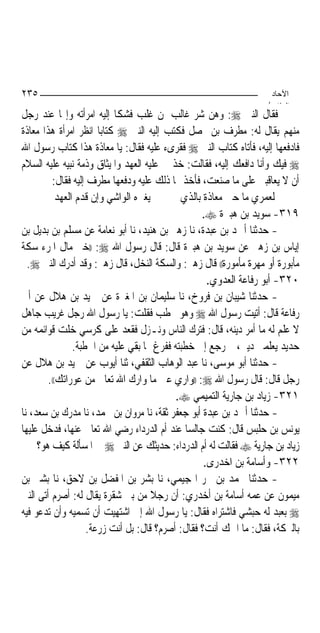 ‫٥٣٢‬                                                                ‫اﻵﺣﺎد‬
                                                                  ‫اﻟ ﺜﺎ /‬
‫ﻓﻘﺎﻝ ﺍﻟﻨﱯ ‪ :‬ﻭﻫﻦ ﺷﺮ ﻏﺎﻟﺐ ﳌﻦ ﻏﻠﺐ ﻓﺸﻜﺎ ﺇﻟﻴﻪ ﺍﻣﺮﺃﺗﻪ ﻭﺇ‪‬ﺎ ﻋﻨﺪ ﺭﺟﻞ‬
‫ﻣﻨﻬﻢ ﻳﻘﺎﻝ ﻟﻪ: ﻣﻄﺮﻑ ﺑﻦ ‪‬ﺼﻞ ﻓﻜﺘﺐ ﺇﻟﻴﻪ ﺍﻟﻨﱯ ‪ ‬ﻛﺘﺎﺑ‪‬ﺎ ﺍﻧﻈﺮ ﺍﻣﺮﺃﺓ ﻫﺬﺍ ﻣﻌﺎﺫﺓ‬
‫ﻓﺎﺩﻓﻌﻬﺎ ﺇﻟﻴﻪ، ﻓﺄﺗﺎﻩ ﻛﺘﺎﺏ ﺍﻟﻨﱯ ‪ ‬ﻓﻘﺮﻯﺀ ﻋﻠﻴﻪ ﻓﻘﺎﻝ: ﻳﺎ ﻣﻌﺎﺫﺓ ﻫﺬﺍ ﻛﺘﺎﺏ ﺭﺳﻮﻝ ﺍﷲ‬
‫‪ ‬ﻓﻴﻚ ﻭﺃﻧﺎ ﺩﺍﻓﻌﻚ ﺇﻟﻴﻪ، ﻓﻘﺎﻟﺖ: ﺧﺬ ﱄ ﻋﻠﻴﻪ ﺍﻟﻌﻬﺪ ﻭﺍﳌﻴﺜﺎﻕ ﻭﺫﻣﺔ ﻧﺒﻴﻪ ﻋﻠﻴﻪ ﺍﻟﺴﻼﻡ‬
         ‫ﺃﻥ ﻻ ﻳﻌﺎﻗﺒﲏ ﻋﻠﻰ ﻣﺎ ﺻﻨﻌﺖ، ﻓﺄﺧﺬ ﳍﺎ ﺫﻟﻚ ﻋﻠﻴﻪ ﻭﺩﻓﻌﻬﺎ ﻣﻄﺮﻑ ﺇﻟﻴﻪ ﻓﻘﺎﻝ:‬
           ‫ﻳﻐﲑﻩ ﺍﻟﻮﺍﺷﻲ ﻭﺇﻥ ﻗﺪﻡ ﺍﻟﻌﻬﺪ‬         ‫ﻟﻌﻤﺮﻱ ﻣﺎ ﺣﱯ ﻣﻌﺎﺫﺓ ﺑﺎﻟﺬﻱ‬
                                                  ‫٩١٣- ﺳﻮﻳﺪ ﺑﻦ ﻫﺒﲑﺓ ‪.‬‬
‫- ﺣﺪﺛﻨﺎ ﺃﲪﺪ ﺑﻦ ﻋﺒﺪﺓ، ﻧﺎ ﺯﻫﲑ ﺑﻦ ﻫﻨﻴﺪ، ﻧﺎ ﺃﺑﻮ ﻧﻌﺎﻣﺔ ﻋﻦ ﻣﺴﻠﻢ ﺑﻦ ﺑﺪﻳﻞ ﺑﻦ‬
‫ﺇﻳﺎﺱ ﺑﻦ ﺯﻫﲑ ﻋﻦ ﺳﻮﻳﺪ ﺑﻦ ﻫﺒﲑﺓ ﻗﺎﻝ: ﻗﺎﻝ ﺭﺳﻮﻝ ﺍﷲ ‪)) :‬ﺧﲑ ﻣﺎﻝ ﺍﳌﺮﺀ ﺳﻜﺔ‬
  ‫ﻣﺄﺑﻮﺭﺓ ﺃﻭ ﻣﻬﺮﺓ ﻣﺄﻣﻮﺭﺓ(( ﻗﺎﻝ ﺯﻫﲑ: ﻭﺍﻟﺴﻜﺔ ﺍﻟﻨﺨﻞ، ﻗﺎﻝ ﺯﻫﲑ: ﻭﻗﺪ ﺃﺩﺭﻙ ﺍﻟﻨﱯ ‪.‬‬
                                                    ‫٠٢٣- ﺃﺑﻮ ﺭﻓﺎﻋﺔ ﺍﻟﻌﺪﻭﻱ.‬
‫- ﺣﺪﺛﻨﺎ ﺷﻴﺒﺎﻥ ﺑﻦ ﻓﺮﻭﺥ، ﻧﺎ ﺳﻠﻴﻤﺎﻥ ﺑﻦ ﺍﳌﻐﲑﺓ ﻋﻦ ﲪﻴﺪ ﺑﻦ ﻫﻼﻝ ﻋﻦ ﺃﰊ‬
‫ﺭﻓﺎﻋﺔ ﻗﺎﻝ: ﺃﺗﻴﺖ ﺭﺳﻮﻝ ﺍﷲ ‪ ‬ﻭﻫﻮ ﳜﻄﺐ ﻓﻘﻠﺖ: ﻳﺎ ﺭﺳﻮﻝ ﺍﷲ ﺭﺟﻞ ﻏﺮﻳﺐ ﺟﺎﻫﻞ‬
‫ﻻ ﻋﻠﻢ ﻟﻪ ﻣﺎ ﺃﻣﺮ ﺩﻳﻨﻪ، ﻗﺎﻝ: ﻓﺘﺮﻙ ﺍﻟﻨﺎﺱ ﻭﻧـﺰﻝ ﻓﻘﻌﺪ ﻋﻠﻰ ﻛﺮﺳﻲ ﺧﻠﺖ ﻗﻮﺍﺋﻤﻪ ﻣﻦ‬
                ‫ﺣﺪﻳﺪ ﻳﻌﻠﻤﲏ ﺩﻳﲏ، ﰒ ﺭﺟﻊ ﺇﱃ ﺧﻄﺒﺘﻪ ﻓﻔﺮﻍ ﳑﺎ ﺑﻘﻲ ﻋﻠﻴﻪ ﻣﻦ ﺍﳋﻄﺒﺔ.‬
‫- ﺣﺪﺛﻨﺎ ﺃﺑﻮ ﻣﻮﺳﻰ، ﻧﺎ ﻋﺒﺪ ﺍﻟﻮﻫﺎﺏ ﺍﻟﺜﻘﻔﻲ، ﺛﻨﺎ ﺃﻳﻮﺏ ﻋﻦ ﲪﻴﺪ ﺑﻦ ﻫﻼﻝ ﻋﻦ‬
        ‫ﺭﺟﻞ ﻗﺎﻝ: ﻗﺎﻝ ﺭﺳﻮﻝ ﺍﷲ ‪)) :‬ﻭﺍﺭﻱ ﻋﲎ ﻣﺎ ﻭﺍﺭﻙ ﺍﷲ ﺗﻌﺎﱃ ﻣﻦ ﻋﻮﺭﺍﺗﻚ((.‬
                                           ‫١٢٣- ﺯﻳﺎﺩ ﺑﻦ ﺟﺎﺭﻳﺔ ﺍﻟﺘﻤﻴﻤﻲ ‪.‬‬
‫- ﺣﺪﺛﻨﺎ ﺃﲪﺪ ﺑﻦ ﻋﺒﺪﺓ ﺃﺑﻮ ﺟﻌﻔﺮ ﺛﻘﺔ، ﻧﺎ ﻣﺮﻭﺍﻥ ﺑﻦ ﳏﻤﺪ، ﻧﺎ ﻣﺪﺭﻙ ﺑﻦ ﺳﻌﺪ، ﻧﺎ‬
‫ﻳﻮﻧﺲ ﺑﻦ ﺣﻠﺒﺲ ﻗﺎﻝ: ﻛﻨﺖ ﺟﺎﻟﺴ‪‬ﺎ ﻋﻨﺪ ﺃﻡ ﺍﻟﺪﺭﺩﺍﺀ ﺭﺿﻲ ﺍﷲ ﺗﻌﺎﱃ ﻋﻨﻬﺎ، ﻓﺪﺧﻞ ﻋﻠﻴﻬﺎ‬
     ‫ﺯﻳﺎﺩ ﺑﻦ ﺟﺎﺭﻳﺔ ‪ ‬ﻓﻘﺎﻟﺖ ﻟﻪ ﺃﻡ ﺍﻟﺪﺭﺩﺍﺀ: ﺣﺪﻳﺜﻚ ﻋﻦ ﺍﻟﻨﱯ ‪ ‬ﰲ ﺍﳌﺴﺄﻟﺔ ﻛﻴﻒ ﻫﻮ؟‬
                                                   ‫٢٢٣- ﻭﺃﺳﺎﻣﺔ ﺑﻦ ﺍﺧﺪﺭﻯ.‬
‫- ﺣﺪﺛﻨﺎ ﳏﻤﺪ ﺑﻦ ﲝﺮ ﺍﳍﺠﻴﻤﻲ، ﻧﺎ ﺑﺸﺮ ﺑﻦ ﺍﳌﻔﻀﻞ ﺑﻦ ﻻﺣﻖ، ﻧﺎ ﺑﺸﲑ ﺑﻦ‬
‫ﻣﻴﻤﻮﻥ ﻋﻦ ﻋﻤﻪ ﺃﺳﺎﻣﺔ ﺑﻦ ﺃﺧﺪﺭﻱ: ﺃﻥ ﺭﺟﻼ ﻣﻦ ﺑﲎ ﺷﻘﺮﺓ ﻳﻘﺎﻝ ﻟﻪ: ﺃﺻﺮﻡ ﺃﺗﻰ ﺍﻟﻨﱯ‬
                                     ‫ﹰ‬
‫‪ ‬ﺑﻌﺒﺪ ﻟﻪ ﺣﺒﺸﻲ ﻓﺎﺷﺘﺮﺍﻩ ﻓﻘﺎﻝ: ﻳﺎ ﺭﺳﻮﻝ ﺍﷲ ﺇﱏ ﺍﺷﺘﻬﻴﺖ ﺃﻥ ﺗﺴﻤﻴﻪ ﻭﺃﻥ ﺗﺪﻋﻮ ﻓﻴﻪ‬
                    ‫ﺑﺎﻟﱪﻛﺔ، ﻓﻘﺎﻝ: ﻣﺎ ﺍﲰﻚ ﺃﻧﺖ؟ ﻓﻘﺎﻝ: ﺃﺻﺮﻡ؟ ﻗﺎﻝ: ﺑﻞ ﺃﻧﺖ ﺯﺭﻋﺔ.‬
 