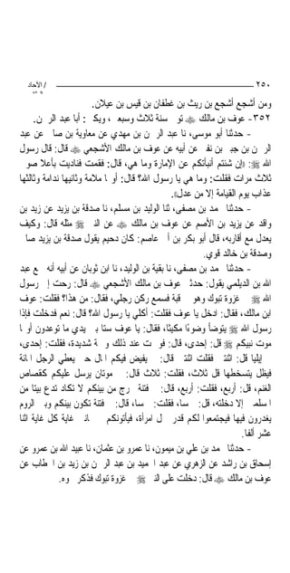 ‫/ اﻵﺣﺎد‬                                                                   ‫٠٥٢‬
    ‫اﻟ ﺜﺎﻧ‬
                        ‫ﻭﻣﻦ ﺃﺷﺠﻊ ﺃﺷﺠﻊ ﺑﻦ ﺭﻳﺚ ﺑﻦ ﻏﻄﻔﺎﻥ ﺑﻦ ﻗﻴﺲ ﺑﻦ ﻋﻴﻼﻥ.‬
     ‫٢٥٣- ﻋﻮﻑ ﺑﻦ ﻣﺎﻟﻚ ‪ ‬ﺗﻮﰲ ﺳﻨﺔ ﺛﻼﺙ ﻭﺳﺒﻌﲔ، ﻭﻳﻜﲎ: ﺃﺑﺎ ﻋﺒﺪ ﺍﻟﺮﲪﻦ.‬
‫- ﺣﺪﺛﻨﺎ ﺃﺑﻮ ﻣﻮﺳﻰ، ﻧﺎ ﻋﺒﺪ ﺍﻟﺮﲪﻦ ﺑﻦ ﻣﻬﺪﻱ ﻋﻦ ﻣﻌﺎﻭﻳﺔ ﺑﻦ ﺻﺎﱀ ﻋﻦ ﻋﺒﺪ‬
‫ﺍﻟﺮﲪﻦ ﺑﻦ ﺟﺒﲑ ﺑﻦ ﻧﻔﲑ ﻋﻦ ﺃﺑﻴﻪ ﻋﻦ ﻋﻮﻑ ﺑﻦ ﻣﺎﻟﻚ ﺍﻷﺷﺠﻌﻲ ‪ ‬ﻗﺎﻝ: ﻗﺎﻝ ﺭﺳﻮﻝ‬
‫ﺍﷲ ‪)) :‬ﺇﻥ ﺷﺌﺘﻢ ﺃﻧﺒﺄﺗﻜﻢ ﻋﻦ ﺍﻹﻣﺎﺭﺓ ﻭﻣﺎ ﻫﻲ، ﻗﺎﻝ: ﻓﻘﻤﺖ ﻓﻨﺎﺩﻳﺖ ﺑﺄﻋﻼ ﺻﻮﰐ‬
‫ﺛﻼﺙ ﻣﺮﺍﺕ ﻓﻘﻠﺖ: ﻭﻣﺎ ﻫﻲ ﻳﺎ ﺭﺳﻮﻝ ﺍﷲ؟ ﻗﺎﻝ: ﺃﻭﳍﺎ ﻣﻼﻣﺔ ﻭﺛﺎﻧﻴﻬﺎ ﻧﺪﺍﻣﺔ ﻭﺛﺎﻟﺜﻬﺎ‬
                                                  ‫ﻋﺬﺍﺏ ﻳﻮﻡ ﺍﻟﻘﻴﺎﻣﺔ ﺇﻻ ﻣﻦ ﻋﺪﻝ((.‬
‫- ﺣﺪﺛﻨﺎ ﳏﻤﺪ ﺑﻦ ﻣﺼﻔﻰ، ﺛﻨﺎ ﺍﻟﻮﻟﻴﺪ ﺑﻦ ﻣﺴﻠﻢ، ﻧﺎ ﺻﺪﻗﺔ ﺑﻦ ﻳﺰﻳﺪ ﻋﻦ ﺯﻳﺪ ﺑﻦ‬
‫ﻭﺍﻗﺪ ﻋﻦ ﻳﺰﻳﺪ ﺑﻦ ﺍﻷﺻﻢ ﻋﻦ ﻋﻮﻑ ﺑﻦ ﻣﺎﻟﻚ ‪ ‬ﻋﻦ ﺍﻟﻨﱯ ‪ ‬ﻣﺜﻠﻪ ﻗﺎﻝ: ﻭﻛﻴﻒ‬
‫ﻳﻌﺪﻝ ﻣﻊ ﺃﻗﺎﺭﺑﻪ، ﻗﺎﻝ ﺃﺑﻮ ﺑﻜﺮ ﺑﻦ ﺃﰊ ﻋﺎﺻﻢ: ﻛﺎﻥ ﺩﺣﻴﻢ ﻳﻘﻮﻝ ﺻﺪﻗﺔ ﺑﻦ ﻳﺰﻳﺪ ﺻﺎﱀ‬
                                                           ‫ﻭﺻﺪﻗﺔ ﺑﻦ ﺧﺎﻟﺪ ﻗﻮﻱ.‬
‫- ﺣﺪﺛﻨﺎ ﳏﻤﺪ ﺑﻦ ﻣﺼﻔﻰ، ﻧﺎ ﺑﻘﻴﺔ ﺑﻦ ﺍﻟﻮﻟﻴﺪ، ﻧﺎ ﺍﺑﻦ ﺛﻮﺑﺎﻥ ﻋﻦ ﺃﺑﻴﻪ ﺃﻧﻪ ﲰﻊ ﻋﺒﺪ‬
‫ﺍﷲ ﺑﻦ ﺍﻟﺪﻳﻠﻤﻲ ﻳﻘﻮﻝ: ﺣﺪﺛﲏ ﻋﻮﻑ ﺑﻦ ﻣﺎﻟﻚ ﺍﻷﺷﺠﻌﻲ ‪ ‬ﻗﺎﻝ: ﺭﺣﺖ ﺇﱃ ﺭﺳﻮﻝ‬
‫ﺍﷲ ‪ ‬ﰲ ﻏﺰﻭﺓ ﺗﺒﻮﻙ ﻭﻫﻮ ﰲ ﻗﺒﺔ ﻓﺴﻤﻊ ﺭﻛﻦ ﺭﺟﻠﻲ، ﻓﻘﺎﻝ: ﻣﻦ ﻫﺬﺍ؟ ﻓﻘﻠﺖ: ﻋﻮﻑ‬
‫ﺍﺑﻦ ﻣﺎﻟﻚ، ﻓﻘﺎﻝ: ﺍﺩﺧﻞ ﻳﺎ ﻋﻮﻑ ﻓﻘﻠﺖ: ﺃﻛﻠﻲ ﻳﺎ ﺭﺳﻮﻝ ﺍﷲ؟ ﻗﺎﻝ: ﻧﻌﻢ ﻓﺪﺧﻠﺖ ﻓﺈﺫﺍ‬
‫ﺭﺳﻮﻝ ﺍﷲ ‪ ‬ﻳﺘﻮﺿﺄ ﻭﺿﻮﺀﺍ ﻣﻜﻴﹰﺜﺎ، ﻓﻘﺎﻝ: ﻳﺎ ﻋﻮﻑ ﺳﺘﺎ ﺑﲔ ﻳﺪﻱ ﻣﺎ ﺗﻮﻋﺪﻭﻥ ﺃﻭﳍﺎ‬
                                                        ‫ً‬
‫ﻣﻮﺕ ﻧﺒﻴﻜﻢ ‪ ‬ﻗﻞ: ﺇﺣﺪﻯ، ﻗﺎﻝ: ﻓﻮﲨﺖ ﻋﻨﺪ ﺫﻟﻚ ﻭﲨﺔ ﺷﺪﻳﺪﺓ، ﻓﻘﻠﺖ: ﺇﺣﺪﻯ،‬
‫ﰒ ﺇﻳﻠﻴﺎ ﻗﻞ: ﺍﺛﻨﺘﲔ ﻓﻘﻠﺖ ﺍﺛﻨﺘﲔ ﻗﺎﻝ: ﰒ ﻳﻔﻴﺾ ﻓﻴﻜﻢ ﺍﳌﺎﻝ ﺣﱴ ﻳﻌﻄﻲ ﺍﻟﺮﺟﻞ ﺍﳌﺎﺋﺔ‬
‫ﻓﻴﻈﻞ ﻳﺘﺴﺨﻄﻬﺎ ﻗﻞ ﺛﻼﺙ، ﻓﻘﻠﺖ: ﺛﻼﺙ ﻗﺎﻝ: ﰒ ﻣﻮﺗﺎﻥ ﻳﺮﺳﻞ ﻋﻠﻴﻜﻢ ﻛﻘﺼﺎﺹ‬
‫ﺍﻟﻐﻨﻢ، ﻗﻞ: ﺃﺭﺑﻊ، ﻓﻘﻠﺖ: ﺃﺭﺑﻊ، ﻗﺎﻝ: ﰒ ﻓﺘﻨﺔ ﲣﺮﺝ ﻣﻦ ﺑﻴﻨﻜﻢ ﻻ ﺗﻜﺎﺩ ﺗﺪﻉ ﺑﻴ‪‬ﺘﺎ ﻣﻦ‬
‫ﺍﳌﺴﻠﻤﲔ ﺇﻻ ﺩﺧﻠﺘﻪ، ﻗﻞ: ﲬﺴﺎ، ﻓﻘﻠﺖ: ﲬﺴﺎ، ﻗﺎﻝ: ﰒ ﻓﺘﻨﺔ ﺗﻜﻮﻥ ﺑﻴﻨﻜﻢ ﻭﺑﲔ ﺍﻟﺮﻭﻡ‬
                                      ‫‪‬‬               ‫‪‬‬
‫ﻳﻐﺪﺭﻭﻥ ﻓﻴﻬﺎ ﻓﻴﺠﺘﻤﻌﻮﺍ ﻟﻜﻢ ﻗﺪﺭ ﲪﻞ ﺍﻣﺮﺃﺓ، ﻓﻴﺄﺗﻮﻧﻜﻢ ﰲ ﲦﺎﻧﲔ ﻏﺎﻳﺔ ﻛﻞ ﻏﺎﻳﺔ ﺍﺛﻨﺎ‬
                                                                        ‫ﻋﺸﺮ ﺃﻟﻔﺎ.‬
‫- ﺣﺪﺛﻨﺎ ﳏﻤﺪ ﺑﻦ ﻋﻠﻲ ﺑﻦ ﻣﻴﻤﻮﻥ، ﻧﺎ ﻋﻤﺮﻭ ﺑﻦ ﻋﺜﻤﺎﻥ، ﻧﺎ ﻋﺒﻴﺪ ﺍﷲ ﺑﻦ ﻋﻤﺮﻭ ﻋﻦ‬
‫ﺇﺳﺤﺎﻕ ﺑﻦ ﺭﺍﺷﺪ ﻋﻦ ﺍﻟﺰﻫﺮﻱ ﻋﻦ ﻋﺒﺪ ﺍﳊﻤﻴﺪ ﺑﻦ ﻋﺒﺪ ﺍﻟﺮﲪﻦ ﺑﻦ ﺯﻳﺪ ﺑﻦ ﺍﳋﻄﺎﺏ ﻋﻦ‬
             ‫ﻋﻮﻑ ﺑﻦ ﻣﺎﻟﻚ ‪ ‬ﻗﺎﻝ: ﺩﺧﻠﺖ ﻋﻠﻰ ﺍﻟﻨﱯ ‪ ‬ﰲ ﻏﺰﻭﺓ ﺗﺒﻮﻙ ﻓﺬﻛﺮ ﳓﻮﻩ.‬
 