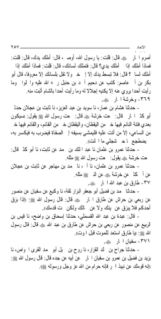 ‫٧٥٢‬                                                                 ‫اﻵﺣﺎد‬
                                                                   ‫اﻟ ﺜﺎ /‬
‫ﺃﺻﺮﻡ ﺍﶈﺎﺭﰊ ‪ ‬ﻗﺎﻝ: ﻗﻠﺖ: ﻳﺎ ﺭﺳﻮﻝ ﺍﷲ، ﺃﻭﺻﲏ، ﻗﺎﻝ: ﺃﻣﻠﻚ ﻳﺪﻙ، ﻗﺎﻝ: ﻗﻠﺖ:‬
‫ﻓﻤﺎﺫﺍ ﺃﻣﻠﻚ ﺇﺫﺍ ﱂ ﺃﻣﻠﻚ ﻳﺪﻱ؟ ﻗﺎﻝ: ﻓﺘﻤﻠﻚ ﻟﺴﺎﻧﻚ، ﻗﺎﻝ: ﻗﻠﺖ: ﻓﻤﺎﺫﺍ ﺃﻣﻠﻚ ﺇﺫﺍ ﱂ‬
‫ﺃﻣﻠﻚ ﻟﺴﺎﱐ؟ ﻗﺎﻝ: ﻓﻼ ﺗﺒﺴﻂ ﻳﺪﻙ ﺇﻻ ﺇﱃ ﺧﲑ ﻭﻻ ﺗﻘﻞ ﺑﻠﺴﺎﻧﻚ ﺇﻻ ﻣﻌﺮﻭﻓﺎ، ﻗﺎﻝ ﺃﺑﻮ‬
          ‫ﹰ‬
‫ﺑﻜﺮ ﺑﻦ ﺃﰊ ﻋﺎﺻﻢ: ﻛﺘﺐ ﻋﻦ ﺩﺣﻴﻢ ﺃﲪﺪ ﺑﻦ ﺣﻨﺒﻞ ﺭﲪﻪ ﺍﷲ ﻋﻠﻴﻪ ﻭﺍﳊﻠﻮﺍﱐ ﻭﻣﺎ‬
         ‫ﺭﺃﻳﺖ ﺃﺣﺪﺍ ﻳﺮﻭﻱ ﻋﻨﻪ ﺇﻻ ﻳﻜﻨﻴﻪ ﺇﺟﻼﻻ ﻟﻪ ﻭﻣﺎ ﺭﺃﻳﺖ ﺃﺣﺪﺍ ﺑﺎﻟﺸﺎﻡ ﺃﺛﺒﺖ ﻣﻨﻪ.‬
                           ‫‪‬‬                ‫ﹰ‬                       ‫‪‬‬
                                                    ‫٩٦٣- ﻭﺧﺮﺷﺔ ﺍﶈﺎﺭﰊ ‪.‬‬
‫- ﺣﺪﺛﻨﺎ ﻫﺸﺎﻡ ﺑﻦ ﻋﻤﺎﺭ، ﻧﺎ ﺳﻮﻳﺪ ﺑﻦ ﻋﺒﺪ ﺍﻟﻌﺰﻳﺰ، ﻧﺎ ﺛﺎﺑﺖ ﺑﻦ ﻋﺠﻼﻥ ﺣﺪﺛﲏ‬
‫ﺃﺑﻮ ﻛﺜﲑ ﺍﶈﺎﺭﰊ ﻗﺎﻝ: ﲰﻌﺖ ﺧﺮﺷﺔ ‪ ‬ﻗﺎﻝ: ﲰﻌﺖ ﺭﺳﻮﻝ ﺍﷲ ‪ ‬ﻳﻘﻮﻝ: ))ﺳﻴﻜﻮﻥ‬
‫ﺑﻌﺪﻱ ﻓﺘﻨﺔ ﺍﻟﻨﺎﺋﻢ ﻓﻴﻬﺎ ﺧﲑ ﻣﻦ ﺍﻟﻴﻘﻈﺎﻥ، ﻭﺍﻟﻴﻘﻈﺎﻥ ﺧﲑ ﻣﻦ ﺍﻟﻘﺎﺋﻢ، ﻭﺍﻟﻘﺎﺋﻢ ﻓﻴﻬﺎ ﺧﲑ‬
‫ﻣﻦ ﺍﻟﺴﺎﻋﻲ، ﺇﻻ ﻣﻦ ﺃﺗﺖ ﻋﻠﻴﻪ ﻓﻠﻴﻤﺸﻲ ﺑﺴﻴﻔﻪ ﺇﱃ ﺍﻟﺼﻔﺎﺓ ﻓﻴﻀﺮﺏ ﺑﻪ ﻓﻴﻜﺴﺮ ﺑﻪ،‬
                                            ‫ﰒ ﻳﻀﻄﺠﻊ ‪‬ﺎ ﺣﱴ ﺗﻨﺠﻠﻲ ﻣﺎ ﺍﳒﻠﺖ((.‬
‫- ﺣﺪﺛﻨﺎ ﻋﻤﺮﻭ ﺑﻦ ﻋﺜﻤﺎﻥ ﻧﺎ ﻋﺒﺪ ﺍﳌﻠﻚ ﺑﻦ ﳏﻤﺪ ﻋﻦ ﺛﺎﺑﺖ، ﻧﺎ ﺃﺑﻮ ﻛﺜﲑ ﻗﺎﻝ:‬
                               ‫ﲰﻌﺖ ﺧﺮﺷﺔ ‪ ‬ﻳﻘﻮﻝ: ﲰﻌﺖ ﺭﺳﻮﻝ ﺍﷲ ‪ ‬ﻣﺜﻠﻪ.‬
‫- ﺣﺪﺛﻨﺎ ﻋﻤﺮﻭ ﺑﻦ ﻋﺜﻤﺎﻥ، ﻧﺎ ﺃﰊ، ﻧﺎ ﳏﻤﺪ ﺑﻦ ﻣﻬﺎﺟﺮ ﻋﻦ ﺛﺎﺑﺖ ﺑﻦ ﻋﺠﻼﻥ‬
                                     ‫ﻋﻦ ﺃﰊ ﻛﺜﲑ ﻋﻦ ﺧﺮﺷﺔ ‪ ‬ﻋﻦ ﺍﻟﻨﱯ ‪ ‬ﻣﺜﻠﻪ.‬
                                             ‫٧٣- ﻃﺎﺭﻕ ﺑﻦ ﻋﺒﺪ ﺍﷲ ﺍﶈﺎﺭﰊ ‪.‬‬
‫- ﺣﺪﺛﻨﺎ ﳏﻤﺪ ﺑﻦ ﻓﻀﻴﻞ ﺃﺑﻮ ﺟﻌﻔﺮ ﺍﻟﺒﺰﺍﺭ ﺛﻘﺔ، ﻧﺎ ﻭﻛﻴﻊ ﻋﻦ ﺳﻔﻴﺎﻥ ﻋﻦ ﻣﻨﺼﻮﺭ‬
‫ﻋﻦ ﺭﺑﻌﻲ ﺑﻦ ﺣﺮﺍﺵ ﻋﻦ ﻃﺎﺭﻕ ﺍﶈﺎﺭﰊ ‪ ‬ﻗﺎﻝ: ﻗﺎﻝ ﺭﺳﻮﻝ ﺍﷲ ‪)) :‬ﺇﺫﺍ ﺑﺰﻕ‬
                   ‫ﺃﺣﺪﻛﻢ ﻓﻼ ﻳﺒﺰﻕ ﻋﻦ ﳝﻴﻨﻚ ﻭﻻ ﻋﻦ ﴰﺎﻟﻚ ﻭﻟﻜﻦ ﲢﺖ ﻗﺪﻣﻚ((.‬
‫- ﻗﺎﻝ: ﻋﺒﺪﺓ ﺑﻦ ﻋﺒﺪ ﺍﷲ ﺍﻟﻘﺴﻤﻠﻲ، ﺣﺪﺛﻨﺎ ﺇﺳﺤﺎﻕ ﺑﻦ ﻭﺍﺿﺢ، ﻧﺎ ﻗﻴﺲ ﺑﻦ‬
‫ﺍﻟﺮﺑﻴﻊ ﻋﻦ ﻣﻨﺼﻮﺭ ﻋﻦ ﺭﺑﻌﻲ ﺑﻦ ﺣﺮﺍﺵ ﻋﻦ ﻃﺎﺭﻕ ﺑﻦ ﻋﺒﺪ ﺍﷲ ‪ ‬ﻗﺎﻝ: ﻗﺎﻝ ﺭﺳﻮﻝ‬
                                     ‫ﺍﷲ ‪)) :‬ﻳﺎ ﻃﺎﺭﻕ ﺍﺳﺘﻌﺪ ﻟﻠﻤﻮﺕ ﻗﺒﻞ ﺍﳌﻮﺕ((.‬
                                                      ‫١٧٣- ﺳﻔﻴﺎﻥ ﺍﶈﺎﺭﰊ ‪.‬‬
‫- ﺣﺪﺛﻨﺎ ﺟﺮﺍﺡ ﺑﻦ ﳐﻠﺪ ﺍﻟﻘﺰﺍﺭ، ﻧﺎ ﺭﻭﺡ ﺑﻦ ﲨﻴﻞ ﺃﺑﻮ ﳏﻤﺪ ﺍﻟﻘﺮﻯ ﺍﳋﻮﺍﺹ، ﻧﺎ‬
‫ﻳﺰﻳﺪ ﺑﻦ ﻓﻀﻴﻞ ﺑﻦ ﻋﻤﺮﻭ ﺑﻦ ﺳﻔﻴﺎﻥ ﺍﶈﺎﺭﰊ ﻋﻦ ﺃﺑﻴﻪ ﻋﻦ ﺟﺪﻩ ﻗﺎﻝ: ﻗﺎﻝ ﺭﺳﻮﻝ ﺍﷲ ‪:‬‬
                ‫))ﺇﻧﻪ ﻗﻮﻣﻚ ﻋﻦ ﻧﺒﻴﺬ ﺍﳉﺮ ﻓﺈﻧﻪ ﺣﺮﺍﻡ ﻣﻦ ﺍﷲ ﻋﺰ ﻭﺟﻞ ﻭﺭﺳﻮﻟﻪ ‪.((‬‬
 