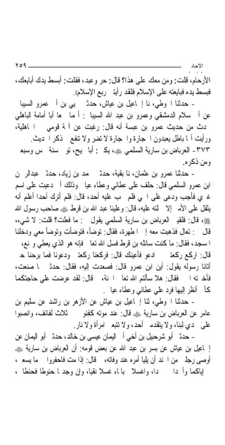 ‫٩٥٢‬                                                                  ‫اﻵﺣﺎد‬
                                                                    ‫اﻟ ﺜﺎ /‬
‫ﺍﻷﺭﺣﺎﻡ، ﻗﻠﺖ: ﻭﻣﻦ ﻣﻌﻚ ﻋﻠﻰ ﻫﺬﺍ؟ ﻗﺎﻝ: ﺣﺮ ﻭﻋﺒﺪ، ﻓﻘﻠﺖ: ﺃﺑﺴﻂ ﻳﺪﻙ ﺃﺑﺎﻳﻌﻚ،‬
                       ‫ﻓﺒﺴﻂ ﻳﺪﻩ ﻓﺒﺎﻳﻌﺘﻪ ﻋﻠﻰ ﺍﻹﺳﻼﻡ ﻓﻠﻘﺪ ﺭﺃﻳﺘﲏ ﺭﺑﻊ ﺍﻹﺳﻼﻡ((.‬
‫- ﺣﺪﺛﻨﺎ ﺍﳊﻮﻃﻲ، ﻧﺎ ﺇﲰﺎﻋﻴﻞ ﺑﻦ ﻋﻴﺎﺵ، ﺣﺪﺛﲏ ﳛﻴﻲ ﺑﻦ ﺃﰊ ﻋﻤﺮﻭ ﺍﻟﺴﻴﺒﺎﱐ‬
‫ﻋﻦ ﺃﰊ ﺳﻼﻡ ﺍﻟﺪﻣﺸﻘﻲ ﻭﻋﻤﺮﻭ ﺑﻦ ﻋﺒﺪ ﺍﷲ ﺍﻟﺴﻴﺒﺎﱐ: ﺃ‪‬ﻤﺎ ﲰﻌﺎ ﺃﺑﺎ ﺃﻣﺎﻣﺔ ﺍﻟﺒﺎﻫﻠﻲ‬
‫ﳛﺪﺙ ﻣﻦ ﺣﺪﻳﺚ ﻋﻤﺮﻭ ﺑﻦ ﻋﺒﺴﺔ ﺃﻧﻪ ﻗﺎﻝ: ﺭﻏﺒﺖ ﻋﻦ ﺁﳍﺔ ﻗﻮﻣﻲ ﰲ ﺍﳉﺎﻫﻠﻴﺔ،‬
      ‫ﻭﺭﺃﻳﺖ ﺃ‪‬ﺎ ﺑﺎﻃﻞ ﻳﻌﺒﺪﻭﻥ ﺍﳊﺠﺎﺭﺓ ﻭﺍﳊﺠﺎﺭﺓ ﻻ ﺗﻀﺮ ﻭﻻ ﺗﻨﻔﻊ ﰒ ﺫﻛﺮ ﺍﳊﺪﻳﺚ.‬
‫٣٧٣- ﺍﻟﻌﺮﺑﺎﺽ ﺑﻦ ﺳﺎﺭﻳﺔ ﺍﻟﺴﻠﻤﻲ ‪ ،‬ﻳﻜﲎ: ﺃﺑﺎ ﳒﻴﺢ، ﺗﻮﰲ ﺳﻨﺔ ﲬﺲ ﻭﺳﺒﻌﲔ‬
                                                                    ‫ﻭﻣﻦ ﺫﻛﺮﻩ.‬
‫- ﺣﺪﺛﻨﺎ ﻋﻤﺮﻭ ﺑﻦ ﻋﺜﻤﺎﻥ، ﻧﺎ ﺑﻘﻴﺔ، ﺣﺪﺛﲏ ﳏﻤﺪ ﺑﻦ ﺯﻳﺎﺩ، ﺣﺪﺛﲏ ﻋﺒﺪﺍﻟﺮﲪﻦ‬
‫ﺍﺑﻦ ﻋﻤﺮﻭ ﺍﻟﺴﻠﻤﻲ ﻗﺎﻝ: ﺣﻠﻒ ﻋﻠﻰ ﻋﻄﺎﺋﻲ ﻭﻋﻄﺎﺀ ﻋﻴﺎﱄ ﻭﺫﻟﻚ ﺃﱐ ﺩﻋﻴﺖ ﻋﻠﻰ ﺍﺳﻢ‬
‫ﻏﲑﻱ ﻓﺄﺟﺐ ﻭﺩﻋﻰ ﻋﻠﻰ ﺍﲰﻲ ﻓﻠﻢ ﳚﺐ ﻋﻠﻴﻪ ﺃﺣﺪ، ﻗﺎﻝ: ﻓﻠﻢ ﺃﺗﺮﻙ ﺃﺣﺪﺍ ﺃﻋﻠﻢ ﺃﻧﻪ‬
          ‫‪‬‬
‫ﻳﺜﻘﻞ ﻋﻠﻰ ﺍﻷﻣﲑ ﺇﻻ ﲪﻠﺘﻪ ﻋﻠﻴﻪ، ﻗﺎﻝ: ﻭﻋﻠﻴﻨﺎ ﻋﺒﺪ ﺍﷲ ﺑﻦ ﻗﺮﻁ ‪ ‬ﺻﺎﺣﺐ ﺭﺳﻮﻝ ﺍﷲ‬
‫‪ ،‬ﻗﺎﻝ: ﻓﻠﻘﻴﲏ ﺍﻟﻌﺮﺑﺎﺽ ﺑﻦ ﺳﺎﺭﻳﺔ ﺍﻟﺴﻠﻤﻲ ﻳﻘﻮﻝ ﱄ: ﻣﺎ ﻓﻌﻠﺖ؟ ﻗﻠﺖ: ﻻ ﺷﻲﺀ،‬
‫ﻗﺎﻝ ﱄ: ﺗﻌﺎﻝ ﻓﺬﻫﺒﺖ ﻣﻌﻪ ﺇﱃ ﺍﳌﻄﻬﺮﺓ، ﻓﻘﺎﻝ: ﺗﻮﺿﺄ، ﻓﺘﻮﺿﺄﺕ ﻭﺗﻮﺿﺄ ﻣﻌﻲ ﻭﺩﺧﻠﻨﺎ‬
‫ﺍﳌﺴﺠﺪ، ﻓﻘﺎﻝ: ﻣﺎ ﻛﻨﺖ ﺳﺎﺋﻠﻪ ﺑﻦ ﻗﺮﻁ ﻓﺴﻞ ﺍﷲ ﺗﻌﺎﱃ ﻓﺈﻧﻪ ﻫﻮ ﺍﻟﺬﻱ ﻳﻌﻄﻲ ﻭﳝﻨﻊ، ﰒ‬
‫ﻗﺎﻝ: ﺍﺭﻛﻊ ﺭﻛﻌﺘﲔ ﰒ ﺍﺩﻋﻮ ﻓﺄﻋﻴﻨﻚ ﻗﺎﻝ: ﻓﺮﻛﻌﻨﺎ ﺭﻛﻌﺘﲔ ﻭﺩﻋﻮﻧﺎ ﻓﻤﺎ ﺑﺮﺣﻨﺎ ﺣﱴ‬
‫ﺃﺗﺎﻧﺎ ﺭﺳﻮﻟﻪ ﻳﻘﻮﻝ: ﺃﻳﻦ ﺍﺑﻦ ﻋﻤﺮﻭ ﻗﺎﻝ: ﻓﺼﻌﺪﺕ ﺇﻟﻴﻪ، ﻓﻘﺎﻝ: ﺣﺪﺛﲏ ﲟﺎ ﺻﻨﻌﺖ،‬
‫ﻓﺄﺧﱪﺗﻪ ﺍﳋﱪ ﻓﻘﺎﻝ: ﻫﻼ ﺳﺄﻟﺘﻢ ﺍﷲ ﺗﻌﺎﱃ ﺍﳉﻨﺔ، ﰒ ﻗﺎﻝ: ﻟﻘﺪ ﻋﺮﺿﺖ ﻋﻠﻲ ﺣﺎﺟﺘﻜﻤﺎ‬
                                    ‫ﻛﺄﱐ ﺃﻧﻈﺮ ﺇﻟﻴﻬﺎ ﻓﺮﺩ ﻋﻠﻲ ﻋﻄﺎﺋﻲ ﻭﻋﻄﺎﺀ ﻋﻴﺎﱄ.‬
‫- ﺣﺪﺛﻨﺎ ﺍﳊﻮﻃﻲ، ﺛﻨﺎ ﺇﲰﺎﻋﻴﻞ ﺑﻦ ﻋﻴﺎﺵ ﻋﻦ ﺍﻷﺯﻫﺮ ﺑﻦ ﺭﺍﺷﺪ ﻋﻦ ﺳﻠﻴﻢ ﺑﻦ‬
‫ﻋﺎﻣﺮ ﻋﻦ ﺍﻟﻌﺮﺑﺎﺽ ﺑﻦ ﺳﺎﺭﻳﺔ ‪ ‬ﻗﺎﻝ: ﻋﻨﺪ ﻣﻮﺗﻪ ﻛﻔﻨﻮﱐ ﰲ ﺛﻼﺙ ﻟﻔﺎﺋﻒ، ﻭﺍﻧﺼﺒﻮﺍ‬
                        ‫ﻋﻠﻰ ﳊﺪﻱ ﻟﺒ‪‬ﻨﺎ، ﻭﻻ ﻳﺘﻘﺪﻣﲏ ﺃﺣﺪ، ﻭﻻ ﺗﺘﺒﻌﲏ ﺍﻣﺮﺃﺓ ﻭﻻ ﻧﺎﺭ.‬
‫- ﺣﺪﺛﲏ ﺃﺑﻮ ﺷﺮﺣﺒﻴﻞ ﺑﻦ ﺃﺧﻲ ﺃﰊ ﺍﻟﻴﻤﺎﻥ ﻋﻴﺴﻰ ﺑﻦ ﺧﺎﻟﺪ، ﺣﺪﺛﲏ ﺃﺑﻮ ﺍﻟﻴﻤﺎﻥ ﻋﻦ‬
‫ﺇﲰﺎﻋﻴﻞ ﺑﻦ ﻋﻴﺎﺵ ﻋﻦ ﺑﺴﺮ ﺑﻦ ﻋﺒﺪ ﺍﷲ ﻋﻦ ﺑﻌﺾ ﻗﻮﻣﻪ: ﺃﻥ ﺍﻟﻌﺮﺑﺎﺽ ﺑﻦ ﺳﺎﺭﻳﺔ ‪‬‬
‫ﺃﻭﺻﻰ ﺭﺟﻠﲔ ﻣﻦ ﺍﳉﻨﺪ ﺃﻥ ﻳﻠﻴﺎ ﺃﻣﺮﻩ ﻋﻨﺪ ﻭﻓﺎﺗﻪ، ﰒ ﻗﺎﻝ: ﺇﺫﺍ ﻣﺖ ﻓﺎﺣﻔﺮﻭﺍ ﱄ ﻣﺎ ﻳﺴﻌﲏ،‬
‫ﰒ ﺇﻳﺎﻛﻤﺎ ﻭﺃﳊﺪﺍ ﱄ ﳊﺪﺍ، ﻭﺍﻏﺴﻼﱐ ﺑﺎﳌﺎﺀ ﻏﺴﻼ ﻧﻘ‪‬ﻴﺎ، ﻭﺇﻥ ﻭﺟﺪﲤﺎ ﺣﻨﻮﻃﹰﺎ ﻓﺤﻨﻄﺎﱐ،‬
                                  ‫ﹰ‬                    ‫‪‬‬
 