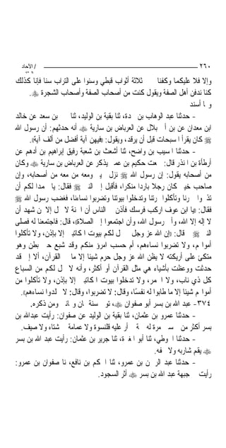 ‫/ اﻵﺣﺎد‬                                                              ‫٠٦٢‬
    ‫اﻟ ﺜﺎﻧ‬
‫ﻭﺇﻻ ﻓﻼ ﻋﻠﻴﻜﻤﺎ ﻭﻛﻔﻨﺎﱐ ﰲ ﺛﻼﺛﺔ ﺃﺛﻮﺍﺏ ﻗﺒﻄﻲ ﻭﺳﻨﻮﺍ ﻋﻠﻰ ﺍﻟﺘﺮﺍﺏ ﺳﻨﺎ ﻓﺈﻧﺎ ﻛﺬﻟﻚ‬
      ‫ﻛﻨﺎ ﻧﺪﻓﻦ ﺃﻫﻞ ﺍﻟﺼﻔﺔ ﻭﻳﻘﻮﻝ ﻛﻨﺖ ﻣﻦ ﺃﺻﺤﺎﺏ ﺍﻟﺼﻔﺔ ﻭﺃﺻﺤﺎﺏ ﺍﻟﺸﺠﺮﺓ ‪.‬‬
                                                                    ‫ﻭﳑﺎ ﺃﺳﻨﺪ‬
‫- ﺣﺪﺛﻨﺎ ﻋﺒﺪ ﺍﻟﻮﻫﺎﺏ ﺑﻦ ﳒﺪﺓ، ﺛﻨﺎ ﺑﻘﻴﺔ ﺑﻦ ﺍﻟﻮﻟﻴﺪ، ﺛﻨﺎ ﲝﲑ ﺑﻦ ﺳﻌﺪ ﻋﻦ ﺧﺎﻟﺪ‬
‫ﺍﺑﻦ ﻣﻌﺪﺍﻥ ﻋﻦ ﺑﻦ ﺃﰊ ﺑﻼﻝ ﻋﻦ ﺍﻟﻌﺮﺑﺎﺽ ﺑﻦ ﺳﺎﺭﻳﺔ ‪ ‬ﺃﻧﻪ ﺣﺪﺛﻬﻢ: ﺃﻥ ﺭﺳﻮﻝ ﺍﷲ‬
      ‫‪ ‬ﻛﺎﻥ ﻳﻘﺮﺃ ﺍﳌﺴﺒﺤﺎﺕ ﻗﺒﻞ ﺃﻥ ﻳﺮﻗﺪ، ﻭﻳﻘﻮﻝ: ))ﻓﻴﻬﻦ ﺁﻳﺔ ﺃﻓﻀﻞ ﻣﻦ ﺃﻟﻒ ﺁﻳﺔ((.‬
‫- ﺣﺪﺛﻨﺎ ﺍﳌﺴﻴﺐ ﺑﻦ ﻭﺍﺿﺢ، ﺛﻨﺎ ﺃﺷﻌﺚ ﺑﻦ ﺷﻌﺒﺔ ﺭﻓﻴﻖ ﺇﺑﺮﺍﻫﻴﻢ ﺑﻦ ﺃﺩﻫﻢ ﻋﻦ‬
‫ﺃﺭﻃﺄﺓ ﺑﻦ ﺍﳌﻨﺬﺭ ﻗﺎﻝ: ﲰﻌﺖ ﺣﻜﻴﻢ ﺑﻦ ﻋﻤﲑ ﻳﺬﻛﺮ ﻋﻦ ﺍﻟﻌﺮﺑﺎﺽ ﺑﻦ ﺳﺎﺭﻳﺔ ‪ ‬ﻭﻛﺎﻥ‬
‫ﻣﻦ ﺃﺻﺤﺎﺑﻪ ﻳﻘﻮﻝ: ﺇﻥ ﺭﺳﻮﻝ ﺍﷲ ‪ ‬ﻧﺰﻝ ﲞﻴﱪ ﻭﻣﻌﻪ ﻣﻦ ﻣﻌﻪ ﻣﻦ ﺃﺻﺤﺎﺑﻪ، ﻭﺇﻥ‬
‫ﺻﺎﺣﺐ ﺧﻴﱪ ﻛﺎﻥ ﺭﺟﻼ ﺑﺎﺭﺩﺍ ﻣﻨﻜﺮﺍ، ﻓﺄﻗﺒﻞ ﺇﱃ ﺍﻟﻨﱯ ‪ ‬ﻓﻘﺎﻝ: ﻳﺎ ﳏﻤﺪﺍ ﻟﻜﻢ ﺃﻥ‬
           ‫‪‬‬                               ‫‪‬‬     ‫ﹰ ‪‬‬
‫ﺗﺬﲝﻮﺍ ﲪﺮﻧﺎ ﻭﺗﺄﻛﻠﻮﺍ ﲦﺮﺗﻨﺎ ﻭﺗﺪﺧﻠﻮﺍ ﺑﻴﻮﺗﻨﺎ ﻭﺗﻀﺮﺑﻮﺍ ﻧﺴﺎﺀﻧﺎ، ﻓﻐﻀﺐ ﺭﺳﻮﻝ ﺍﷲ ‪‬‬
‫ﻓﻘﺎﻝ: ))ﻳﺎ ﺍﺑﻦ ﻋﻮﻑ ﺍﺭﻛﺐ ﻓﺮﺳﻚ ﻓﺄﺫﻥ ﰲ ﺍﻟﻨﺎﺱ ﺃﻥ ﺍﳉﻨﺔ ﻻ ﲢﻞ ﺇﻻ ﳌﻦ ﺷﻬﺪ ﺃﻥ‬
‫ﻻ ﺇﻟﻪ ﺇﻻ ﺍﷲ، ﻭﺃﱐ ﺭﺳﻮﻝ ﺍﷲ، ﻭﺃﻥ ﺍﺟﺘﻤﻌﻮﺍ ﺇﱃ ﺍﻟﺼﻼﺓ((، ﻗﺎﻝ: ﻓﺎﺟﺘﻤﻌﻨﺎ ﻟﻪ ﻓﺼﻠﻰ‬
‫ﺍﻟﻨﱯ ‪ ‬ﰒ ﻗﺎﻝ: ))ﺇﻥ ﺍﷲ ﻋﺰ ﻭﺟﻞ ﱂ ﳛﻞ ﻟﻜﻢ ﺑﻴﻮﺕ ﺍﳌﻜﺎﺗﺒﲔ ﺇﻻ ﺑﺈﺫﻥ، ﻭﻻ ﺗﺄﻛﻠﻮﺍ‬
‫ﺃﻣﻮﺍﳍﻢ، ﻭﻻ ﺗﻀﺮﺑﻮﺍ ﻧﺴﺎﺀﻫﻢ، ﺃﻡ ﺣﺴﺐ ﺍﻣﺮﺅ ﻣﻨﻜﻢ ﻭﻗﺪ ﺷﺒﻊ ﺣﱴ ﺑﻄﻦ ﻭﻫﻮ‬
‫ﻣﺘﻜﺊ ﻋﻠﻰ ﺃﺭﻳﻜﺘﻪ ﻻ ﻳﻈﻦ ﺍﷲ ﻋﺰ ﻭﺟﻞ ﺣﺮﻡ ﺷﻴﺌﺎ ﺇﻻ ﻣﺎ ﰲ ﺍﻟﻘﺮﺁﻥ، ﺃﻻ ﺇﱐ ﻗﺪ‬
                             ‫ﹰ‬
‫ﺣﺪﺛﺖ ﻭﻭﻋﻈﺖ ﺑﺄﺷﻴﺎﺀ ﻫﻲ ﻣﺜﻞ ﺍﻟﻘﺮﺁﻥ ﺃﻭ ﺃﻛﺜﺮ، ﻭﺃﻧﻪ ﻻ ﳛﻞ ﻟﻜﻢ ﻣﻦ ﺍﻟﺴﺒﺎﻉ‬
‫ﻛﻞ ﺫﻱ ﻧﺎﺏ، ﻭﻻ ﺍﳊﻤﺮ، ﻭﻻ ﺗﺪﺧﻠﻮﺍ ﺑﻴﻮﺕ ﺍﳌﻜﺎﺗﺒﲔ ﺇﻻ ﺑﺈﺫﻥ، ﻭﻻ ﺗﺄﻛﻠﻮﺍ ﻣﻦ‬
  ‫ﺃﻣﻮﺍﳍﻢ ﺷﻴﺌﺎ ﺇﻻ ﻣﺎ ﻃﺎﺑﻮﺍ ﻟﻪ ﻧﻔﺴﺎ، ﻭﻗﺎﻝ: ﻻ ﺗﻀﺮﺑﻮﺍ، ﻭﻗﺎﻝ: ﻻ ﲡﻠﺪﻭﺍ ﻧﺴﺎﺀﻫﻢ((.‬
                                               ‫ً‬                  ‫ﹰ‬
      ‫٤٧٣- ﻋﺒﺪ ﺍﷲ ﺑﻦ ﺑﺴﺮ ﺃﺑﻮ ﺻﻔﻮﺍﻥ ‪ ،‬ﺗﻮﰲ ﺳﻨﺔ ﲦﺎﻥ ﻭﲦﺎﻧﲔ ﻭﻣﻦ ﺫﻛﺮﻩ.‬
‫- ﺣﺪﺛﻨﺎ ﻋﻤﺮﻭ ﺑﻦ ﻋﺜﻤﺎﻥ، ﺛﻨﺎ ﺑﻘﻴﺔ ﺑﻦ ﺍﻟﻮﻟﻴﺪ ﻋﻦ ﺻﻔﻮﺍﻥ: ﺭﺃﻳﺖ ﻋﺒﺪﺍﷲ ﺑﻦ‬
  ‫ﺑﺴﺮ ﺃﻛﺜﺮ ﻣﻦ ﲬﺴﲔ ﻣﺮﺓ ﻟﻪ ﲨﺔ ﱂ ﺃﺭ ﻋﻠﻴﻪ ﻗﻠﻨﺴﻮﺓ ﻭﻻ ﻋﻤﺎﻣﺔ ﰲ ﺷﺘﺎﺀ ﻭﻻ ﺻﻴﻒ.‬
‫- ﺣﺪﺛﻨﺎ ﺍﳊﻮﻃﻲ، ﺛﻨﺎ ﺃﺑﻮ ﺍﳌﻐﲑﺓ، ﺛﻨﺎ ﺟﺮﻳﺮ ﺑﻦ ﻋﺜﻤﺎﻥ: ﺭﺃﻳﺖ ﻋﺒﺪ ﺍﷲ ﺑﻦ ﺑﺴﺮ‬
                                                       ‫‪ ‬ﻳﻘﻢ ﺷﺎﺭﺑﻪ ﻭﻻ ﳛﻔﻪ.‬
‫- ﺣﺪﺛﻨﺎ ﻋﺒﺪ ﺍﻟﺮﲪﻦ ﺑﻦ ﻋﻤﺮﻭ، ﺛﻨﺎ ﺍﳊﻜﻢ ﺑﻦ ﻧﺎﻓﻊ، ﻧﺎ ﺻﻔﻮﺍﻥ ﺑﻦ ﻋﻤﺮﻭ:‬
                               ‫ﺭﺃﻳﺖ ﰲ ﺟﺒﻬﺔ ﻋﺒﺪ ﺍﷲ ﺑﻦ ﺑﺴﺮ ‪ ‬ﺃﺛﺮ ﺍﻟﺴﺠﻮﺩ.‬
 