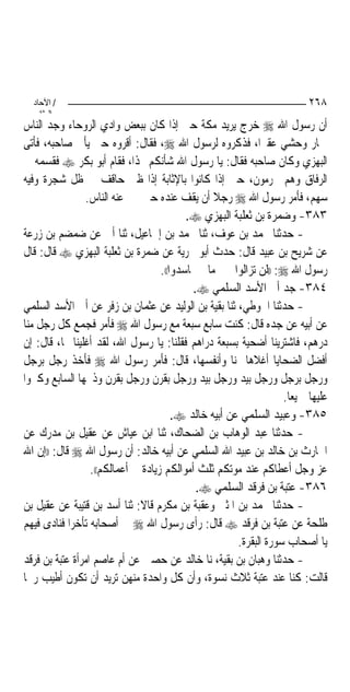 ‫/ اﻵﺣﺎد‬                                                                 ‫٨٦٢‬
    ‫اﻟ ﺜﺎﻧ‬
‫ﺃﻥ ﺭﺳﻮﻝ ﺍﷲ ‪ ‬ﺧﺮﺝ ﻳﺮﻳﺪ ﻣﻜﺔ ﺣﱴ ﺇﺫﺍ ﻛﺎﻥ ﺑﺒﻌﺾ ﻭﺍﺩﻱ ﺍﻟﺮﻭﺣﺎﺀ ﻭﺟﺪ ﺍﻟﻨﺎﺱ‬
‫ﲪﺎﺭ ﻭﺣﺸﻲ ﻋﻘﲑﺍ، ﻓﺬﻛﺮﻭﻩ ﻟﺮﺳﻮﻝ ﺍﷲ ‪ ،‬ﻓﻘﺎﻝ: ﺃﻗﺮﻭﻩ ﺣﱴ ﻳﺄﰐ ﺻﺎﺣﺒﻪ، ﻓﺄﺗﻰ‬
                                                              ‫‪‬‬
‫ﺍﻟﺒﻬﺰﻱ ﻭﻛﺎﻥ ﺻﺎﺣﺒﻪ ﻓﻘﺎﻝ: ﻳﺎ ﺭﺳﻮﻝ ﺍﷲ ﺷﺄﻧﻜﻢ ‪‬ﺬﺍ، ﻓﻘﺎﻡ ﺃﺑﻮ ﺑﻜﺮ ‪ ‬ﻓﻘﺴﻤﻪ ﰲ‬
‫ﺍﻟﺮﻓﺎﻕ ﻭﻫﻢ ﳏﺮﻣﻮﻥ، ﺣﱴ ﺇﺫﺍ ﻛﺎﻧﻮﺍ ﺑﺎﻹﺛﺎﺑﺔ ﺇﺫﺍ ﻇﱯ ﺣﺎﻗﻒ ﰲ ﻇﻞ ﺷﺠﺮﺓ ﻭﻓﻴﻪ‬
                ‫ﺳﻬﻢ، ﻓﺄﻣﺮ ﺭﺳﻮﻝ ﺍﷲ ‪ ‬ﺭﺟﻼ ﺃﻥ ﻳﻘﻒ ﻋﻨﺪﻩ ﺣﱴ ﳜﱪ ﻋﻨﻪ ﺍﻟﻨﺎﺱ.‬
                                                  ‫ﹰ‬
                                           ‫٣٨٣- ﻭﺿﻤﺮﺓ ﺑﻦ ﺛﻌﻠﺒﺔ ﺍﻟﺒﻬﺰﻱ ‪.‬‬
‫- ﺣﺪﺛﻨﺎ ﳏﻤﺪ ﺑﻦ ﻋﻮﻑ، ﺛﻨﺎ ﳏﻤﺪ ﺑﻦ ﺇﲰﺎﻋﻴﻞ، ﺛﻨﺎ ﺃﰊ ﻋﻦ ﺿﻤﻀﻢ ﺑﻦ ﺯﺭﻋﺔ‬
‫ﻋﻦ ﺷﺮﻳﺢ ﺑﻦ ﻋﺒﻴﺪ ﻗﺎﻝ: ﺣﺪﺙ ﺃﺑﻮ ﲝﺮﻳﺔ ﻋﻦ ﺿﻤﺮﺓ ﺑﻦ ﺛﻌﻠﺒﺔ ﺍﻟﺒﻬﺰﻱ ‪ ‬ﻗﺎﻝ: ﻗﺎﻝ‬
                                    ‫ﺭﺳﻮﻝ ﺍﷲ ‪)) :‬ﻟﻦ ﺗﺰﺍﻟﻮﺍ ﲞﲑ ﻣﺎ ﱂ ﲢﺎﺳﺪﻭﺍ((.‬
                                            ‫٤٨٣- ﺟﺪ ﺃﰊ ﺍﻷﺳﺪ ﺍﻟﺴﻠﻤﻲ ‪.‬‬
‫- ﺣﺪﺛﻨﺎ ﺍﳊﻮﻃﻲ، ﺛﻨﺎ ﺑﻘﻴﺔ ﺑﻦ ﺍﻟﻮﻟﻴﺪ ﻋﻦ ﻋﺜﻤﺎﻥ ﺑﻦ ﺯﻓﺮ ﻋﻦ ﺃﰊ ﺍﻷﺳﺪ ﺍﻟﺴﻠﻤﻲ‬
‫ﻋﻦ ﺃﺑﻴﻪ ﻋﻦ ﺟﺪﻩ ﻗﺎﻝ: ﻛﻨﺖ ﺳﺎﺑﻊ ﺳﺒﻌﺔ ﻣﻊ ﺭﺳﻮﻝ ﺍﷲ ‪ ‬ﻓﺄﻣﺮ ﻓﺠﻤﻊ ﻛﻞ ﺭﺟﻞ ﻣﻨﺎ‬
‫ﺩﺭﻫﻢ، ﻓﺎﺷﺘﺮﻳﻨﺎ ﺃﺿﺤﻴﺔ ﺑﺴﺒﻌﺔ ﺩﺭﺍﻫﻢ ﻓﻘﻠﻨﺎ: ﻳﺎ ﺭﺳﻮﻝ ﺍﷲ، ﻟﻘﺪ ﺃﻏﻠﻴﻨﺎ ‪‬ﺎ، ﻗﺎﻝ: ﺇﻥ‬
‫ﺃﻓﻀﻞ ﺍﻟﻀﺤﺎﻳﺎ ﺃﻏﻼﻫﺎ ﲦﻨﺎ ﻭﺃﻧﻔﺴﻬﺎ، ﻗﺎﻝ: ﻓﺄﻣﺮ ﺭﺳﻮﻝ ﺍﷲ ‪ ‬ﻓﺄﺧﺬ ﺭﺟﻞ ﺑﺮﺟﻞ‬
‫ﻭﺭﺟﻞ ﺑﺮﺟﻞ ﻭﺭﺟﻞ ﺑﻴﺪ ﻭﺭﺟﻞ ﺑﻴﺪ ﻭﺭﺟﻞ ﺑﻘﺮﻥ ﻭﺭﺟﻞ ﺑﻘﺮﻥ ﻭﺫﲝﻬﺎ ﺍﻟﺴﺎﺑﻊ ﻭﻛﱪﻭﺍ‬
                                                                    ‫ﻋﻠﻴﻬﺎ ﲨﻴﻌﺎ.‬
                                                                      ‫‪‬‬
                                        ‫٥٨٣- ﻭﻋﺒﻴﺪ ﺍﻟﺴﻠﻤﻲ ﻋﻦ ﺃﺑﻴﻪ ﺧﺎﻟﺪ ‪.‬‬
‫- ﺣﺪﺛﻨﺎ ﻋﺒﺪ ﺍﻟﻮﻫﺎﺏ ﺑﻦ ﺍﻟﻀﺤﺎﻙ، ﺛﻨﺎ ﺍﺑﻦ ﻋﻴﺎﺵ ﻋﻦ ﻋﻘﻴﻞ ﺑﻦ ﻣﺪﺭﻙ ﻋﻦ‬
‫ﺍﳊﺎﺭﺙ ﺑﻦ ﺧﺎﻟﺪ ﺑﻦ ﻋﺒﻴﺪ ﺍﷲ ﺍﻟﺴﻠﻤﻲ ﻋﻦ ﺃﺑﻴﻪ ﺧﺎﻟﺪ: ﺃﻥ ﺭﺳﻮﻝ ﺍﷲ ‪ ‬ﻗﺎﻝ: ))ﺇﻥ ﺍﷲ‬
                  ‫ﻋﺰ ﻭﺟﻞ ﺃﻋﻄﺎﻛﻢ ﻋﻨﺪ ﻣﻮﺗﻜﻢ ﺛﻠﺚ ﺃﻣﻮﺍﻟﻜﻢ ﺯﻳﺎﺩﺓ ﰲ ﺃﻋﻤﺎﻟﻜﻢ((.‬
                                             ‫٦٨٣- ﻋﺘﺒﺔ ﺑﻦ ﻓﺮﻗﺪ ﺍﻟﺴﻠﻤﻲ ‪.‬‬
‫- ﺣﺪﺛﻨﺎ ﳏﻤﺪ ﺑﻦ ﺍﳌﺜﲎ ﻭﻋﻘﺒﺔ ﺑﻦ ﻣﻜﺮﻡ ﻗﺎﻻ: ﺛﻨﺎ ﺃﺳﺪ ﺑﻦ ﻗﺘﻴﺒﺔ ﻋﻦ ﻋﻘﻴﻞ ﺑﻦ‬
‫ﻃﻠﺤﺔ ﻋﻦ ﻋﺘﺒﺔ ﺑﻦ ﻓﺮﻗﺪ ‪ ‬ﻗﺎﻝ: ﺭﺃﻯ ﺭﺳﻮﻝ ﺍﷲ ‪ ‬ﰲ ﺃﺻﺤﺎﺑﻪ ﺗﺄﺧﺮﺍ ﻓﻨﺎﺩﻯ ﻓﻴﻬﻢ‬
            ‫‪‬‬
                                                       ‫ﻳﺎ ﺃﺻﺤﺎﺏ ﺳﻮﺭﺓ ﺍﻟﺒﻘﺮﺓ.‬
‫- ﺣﺪﺛﻨﺎ ﻭﻫﺒﺎﻥ ﺑﻦ ﺑﻘﻴﺔ، ﻧﺎ ﺧﺎﻟﺪ ﻋﻦ ﺣﺼﲔ ﻋﻦ ﺃﻡ ﻋﺎﺻﻢ ﺍﻣﺮﺃﺓ ﻋﺘﺒﺔ ﺑﻦ ﻓﺮﻗﺪ‬
‫ﻗﺎﻟﺖ: ﻛﻨﺎ ﻋﻨﺪ ﻋﺘﺒﺔ ﺛﻼﺙ ﻧﺴﻮﺓ، ﻭﺃﻥ ﻛﻞ ﻭﺍﺣﺪﺓ ﻣﻨﻬﻦ ﺗﺮﻳﺪ ﺃﻥ ﺗﻜﻮﻥ ﺃﻃﻴﺐ ﺭﳛﺎ‬
 ‫‪‬‬
 