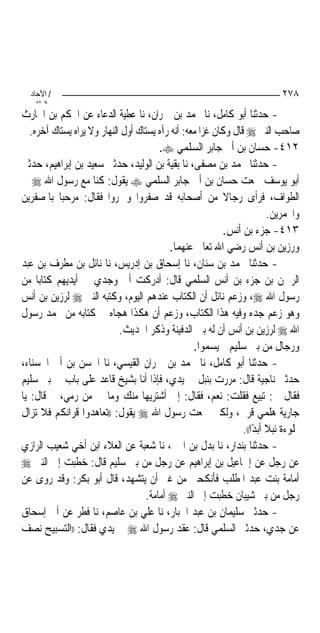 ‫/ اﻵﺣﺎد‬                                                                    ‫٨٧٢‬
    ‫اﻟ ﺜﺎﻧ‬
‫- ﺣﺪﺛﻨﺎ ﺃﺑﻮ ﻛﺎﻣﻞ، ﻧﺎ ﳏﻤﺪ ﺑﻦ ﲪﺮﺍﻥ، ﻧﺎ ﻋﻄﻴﺔ ﺍﻟﺪﻋﺎﺀ ﻋﻦ ﺍﳊﻜﻢ ﺑﻦ ﺍﳊﺎﺭﺙ‬
   ‫ﺻﺎﺣﺐ ﺍﻟﻨﱯ ‪ ‬ﻗﺎﻝ ﻭﻛﺎﻥ ﻏﺰﺍ ﻣﻌﻪ: ﺃﻧﻪ ﺭﺁﻩ ﻳﺴﺘﺎﻙ ﺃﻭﻝ ﺍﻟﻨﻬﺎﺭ ﻭﻻ ﻳﺮﺍﻩ ﻳﺴﺘﺎﻙ ﺁﺧﺮﻩ.‬
                                         ‫٢١٤- ﺣﺴﺎﻥ ﺑﻦ ﺃﰊ ﺟﺎﺑﺮ ﺍﻟﺴﻠﻤﻲ ‪.‬‬
‫- ﺣﺪﺛﻨﺎ ﳏﻤﺪ ﺑﻦ ﻣﺼﻔﻰ، ﻧﺎ ﺑﻘﻴﺔ ﺑﻦ ﺍﻟﻮﻟﻴﺪ، ﺣﺪﺛﲏ ﺳﻌﻴﺪ ﺑﻦ ﺇﺑﺮﺍﻫﻴﻢ، ﺣﺪﺛﲏ‬
‫ﺃﺑﻮ ﻳﻮﺳﻒ ﲰﻌﺖ ﺣﺴﺎﻥ ﺑﻦ ﺃﰊ ﺟﺎﺑﺮ ﺍﻟﺴﻠﻤﻲ ‪ ‬ﻳﻘﻮﻝ: ﻛﻨﺎ ﻣﻊ ﺭﺳﻮﻝ ﺍﷲ ‪ ‬ﰲ‬
‫ﺍﻟﻄﻮﺍﻑ، ﻓﺮﺃﻯ ﺭﺟﺎﻻ ﻣﻦ ﺃﺻﺤﺎﺑﻪ ﻗﺪ ﺻﻔﺮﻭﺍ ﻭﲪﺮﻭﺍ ﻓﻘﺎﻝ: ﻣﺮﺣ‪‬ﺒﺎ ﺑﺎﳌﺼﻔﺮﻳﻦ‬
                                                            ‫ﹰ‬
                                                                         ‫ﻭﺍﶈﻤﺮﻳﻦ.‬
                                                           ‫٣١٤- ﺟﺰﺀ ﺑﻦ ﺃﻧﺲ.‬
                                            ‫ﻭﺭﺯﻳﻦ ﺑﻦ ﺃﻧﺲ ﺭﺿﻲ ﺍﷲ ﺗﻌﺎﱃ ﻋﻨﻬﻤﺎ.‬
‫- ﺣﺪﺛﻨﺎ ﳏﻤﺪ ﺑﻦ ﺳﻨﺎﻥ، ﻧﺎ ﺇﺳﺤﺎﻕ ﺑﻦ ﺇﺩﺭﻳﺲ، ﻧﺎ ﻧﺎﺋﻞ ﺑﻦ ﻣﻄﺮﻑ ﺑﻦ ﻋﺒﺪ‬
‫ﺍﻟﺮﲪﻦ ﺑﻦ ﺟﺰﺀ ﺑﻦ ﺃﻧﺲ ﺍﻟﺴﻠﻤﻲ ﻗﺎﻝ: ﺃﺩﺭﻛﺖ ﺃﰊ ﻭﺟﺪﻱ ﰲ ﺃﻳﺪﻳﻬﻢ ﻛﺘﺎ‪‬ﺑﺎ ﻣﻦ‬
‫ﺭﺳﻮﻝ ﺍﷲ ‪ ،‬ﻭﺯﻋﻢ ﻧﺎﺋﻞ ﺃﻥ ﺍﻟﻜﺘﺎﺏ ﻋﻨﺪﻫﻢ ﺍﻟﻴﻮﻡ، ﻭﻛﺘﺒﻪ ﺍﻟﻨﱯ ‪ ‬ﻟﺮﺯﻳﻦ ﺑﻦ ﺃﻧﺲ‬
‫ﻭﻫﻮ ﺯﻋﻢ ﺟﺪﻩ ﻭﻓﻴﻪ ﻫﺬﺍ ﺍﻟﻜﺘﺎﺏ، ﻭﺯﻋﻢ ﺃﻥ ﻫﻜﺬﺍ ﻫﺠﺎﻩ ﰲ ﻛﺘﺎﺑﻪ ﻣﻦ ﳏﻤﺪ ﺭﺳﻮﻝ‬
                             ‫ﺍﷲ ‪ ‬ﻟﺮﺯﻳﻦ ﺑﻦ ﺃﻧﺲ ﺃﻥ ﻟﻪ ﺑﲔ ﺍﻟﺪﻓﻴﻨﺔ ﻭﺫﻛﺮ ﺍﳊﺪﻳﺚ.‬
                                                   ‫ﻭﺭﺟﺎﻝ ﻣﻦ ﺑﲏ ﺳﻠﻴﻢ ﱂ ﻳﺴﻤﻮﺍ.‬
‫- ﺣﺪﺛﻨﺎ ﺃﺑﻮ ﻛﺎﻣﻞ، ﻧﺎ ﳏﻤﺪ ﺑﻦ ﲪﺮﺍﻥ ﺍﻟﻘﻴﺴﻲ، ﻧﺎ ﺍﳊﺴﻦ ﺑﻦ ﺃﰊ ﺍﳊﺴﻨﺎﺀ،‬
‫ﺣﺪﺛﲏ ﻧﺎﺟﻴﺔ ﻗﺎﻝ: ﻣﺮﺭﺕ ﺑﻨﺒﻞ ﰲ ﻳﺪﻱ، ﻓﺈﺫﺍ ﺃﻧﺎ ﺑﺸﻴﺦ ﻗﺎﻋﺪ ﻋﻠﻰ ﺑﺎﺏ ﰲ ﺑﲏ ﺳﻠﻴﻢ‬
‫ﻓﻘﺎﻝ ﱄ: ﺗﺒﻴﻊ ﻓﻘﻠﺖ: ﻧﻌﻢ، ﻓﻘﺎﻝ: ﺇﱐ ﺃﺷﺘﺮﻳﻬﺎ ﻣﻨﻚ ﻭﻣﺎ ﰊ ﻣﻦ ﺭﻣﻲ، ﰒ ﻗﺎﻝ: ﻳﺎ‬
‫ﺟﺎﺭﻳﺔ ﻫﻠﻤﻲ ﻗﺮﱐ، ﻭﻟﻜﲏ ﲰﻌﺖ ﺭﺳﻮﻝ ﺍﷲ ‪ ‬ﻳﻘﻮﻝ: ))ﺗﻌﺎﻫﺪﻭﺍ ﻗﺮﺍﻧﻜﻢ ﻓﻼ ﺗﺰﺍﻝ‬
                                                                 ‫ﳑﻠﻮﺀﺓ ﻧﺒﻼ ﺃﺑﺪﺍ((.‬
                                                                     ‫ﹰ ً‬
‫- ﺣﺪﺛﻨﺎ ﺑﻨﺪﺍﺭ، ﻧﺎ ﺑﺪﻝ ﺑﻦ ﺍﶈﱪ، ﻧﺎ ﺷﻌﺒﺔ ﻋﻦ ﺍﻟﻌﻼﺀ ﺍﺑﻦ ﺃﺧﻲ ﺷﻌﻴﺐ ﺍﻟﺮﺍﺯﻱ‬
‫ﻋﻦ ﺭﺟﻞ ﻋﻦ ﺇﲰﺎﻋﻴﻞ ﺑﻦ ﺇﺑﺮﺍﻫﻴﻢ ﻋﻦ ﺭﺟﻞ ﻣﻦ ﺑﲏ ﺳﻠﻴﻢ ﻗﺎﻝ: ﺧﻄﺒﺖ ﺇﱃ ﺍﻟﻨﱯ ‪‬‬
‫ﺃﻣﺎﻣﺔ ﺑﻨﺖ ﻋﺒﺪ ﺍﳌﻄﻠﺐ ﻓﺄﻧﻜﺤﲏ ﻣﻦ ﻏﲑ ﺃﻥ ﻳﺘﺸﻬﺪ، ﻗﺎﻝ ﺃﺑﻮ ﺑﻜﺮ: ﻭﻗﺪ ﺭﻭﻯ ﻋﻦ‬
                                     ‫ﺭﺟﻞ ﻣﻦ ﺑﲏ ﺷﻴﺒﺎﻥ ﺧﻄﺒﺖ ﺇﱃ ﺍﻟﻨﱯ ‪ ‬ﺃﻣﺎﻣﺔ.‬
‫- ﺣﺪﺛﲏ ﺳﻠﻴﻤﺎﻥ ﺑﻦ ﻋﺒﺪ ﺍﳉﺒﺎﺭ، ﻧﺎ ﻋﻠﻲ ﺑﻦ ﻋﺎﺻﻢ، ﻧﺎ ﻓﻄﺮ ﻋﻦ ﺃﰊ ﺇﺳﺤﺎﻕ‬
‫ﻋﻦ ﺟﺪﻱ، ﺣﺪﺛﲏ ﺍﻟﺴﻠﻤﻲ ﻗﺎﻝ: ﻋﻘﺪ ﺭﺳﻮﻝ ﺍﷲ ‪ ‬ﰲ ﻳﺪﻱ ﻓﻘﺎﻝ: ))ﺍﻟﺘﺴﺒﻴﺢ ﻧﺼﻒ‬
 