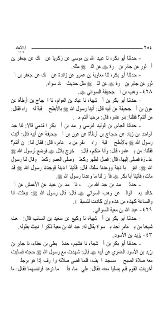 ‫/ اﻵﺣﺎد‬                                                                 ‫٤٨٢‬
    ‫اﻟ ﺜﺎﻧ‬
‫- ﺣﺪﺛﻨﺎ ﺃﺑﻮ ﺑﻜﺮ، ﻧﺎ ﻋﺒﻴﺪ ﺍﷲ ﺑﻦ ﻣﻮﺳﻰ ﻋﻦ ﺯﻛﺮﻳﺎ ﻋﻦ ﲰﺎﻙ ﻋﻦ ﺟﻌﻔﺮ ﺑﻦ‬
                                ‫ﺃﰊ ﺛﻮﺭ ﻋﻦ ﺟﺎﺑﺮ ﺑﻦ ﲰﺮﺓ ‪ ‬ﻋﻦ ﺍﻟﻨﱯ ‪ ‬ﻣﺜﻠﻪ.‬
‫- ﺣﺪﺛﻨﺎ ﺃﺑﻮ ﺑﻜﺮ، ﺛﻨﺎ ﻣﻌﺎﻭﻳﺔ ﺑﻦ ﻋﻤﺮﻭ ﻋﻦ ﺯﺍﺋﺪﺓ ﻋﻦ ﲰﺎﻙ ﻋﻦ ﺟﻌﻔﺮ ﺑﻦ ﺃﰊ‬
                   ‫ﺛﻮﺭ ﻋﻦ ﺟﺎﺑﺮ ﺑﻦ ﲰﺮﺓ ‪ ‬ﻋﻦ ﺍﻟﻨﱯ ‪ ‬ﻣﺜﻞ ﺣﺪﻳﺚ ﲪﺎﺩ ﺳﻮﺍﺀ.‬
                                    ‫٨٢٤- ﻭﻫﺐ ﺑﻦ ﺃﰊ ﺟﺤﻴﻔﺔ ﺍﻟﺴﻮﺍﺋﻲ ‪.‬‬
‫- ﺣﺪﺛﻨﺎ ﺃﺑﻮ ﺑﻜﺮ ﺑﻦ ﺃﰊ ﺷﻴﺒﺔ، ﻧﺎ ﻋﺒﺎﺩ ﺑﻦ ﺍﻟﻌﻮﺍﻡ، ﻧﺎ ﺍﳊﺠﺎﺝ ﺑﻦ ﺃﺭﻃﺄﺓ ﻋﻦ‬
‫ﻋﻮﻥ ﺑﻦ ﺃﰊ ﺟﺤﻴﻔﺔ ﻋﻦ ﺃﺑﻴﻪ ﻗﺎﻝ: ﺃﺗﻴﻨﺎ ﺭﺳﻮﻝ ﺍﷲ ‪ ‬ﺑﺎﻷﺑﻄﺢ ﰲ ﻗﺒﺔ ﻟﻪ ﲪﺮﺍﺀ ﻓﻘﺎﻝ:‬
                                 ‫ﻣﻦ ﺃﻧﺘﻢ؟ ﻓﻘﻠﻨﺎ: ﺑﻨﻮ ﻋﺎﻣﺮ، ﻗﺎﻝ: ﻣﺮﺣ‪‬ﺒﺎ ﺃﻧﺘﻢ ﻣﲏ.‬
‫- ﺣﺪﺛﻨﺎ ﺍﻟﻌﺒﺎﺱ ﺑﻦ ﺍﻟﻮﻟﻴﺪ ﺍﻟﻨﺮﺳﻲ ﻭﳏﻤﺪ ﺑﻦ ﺃﰊ ﺑﻜﺮ ﺍﳌﻘﺪﻣﻲ ﻗﺎﻻ: ﺛﻨﺎ ﻋﺒﺪ‬
‫ﺍﻟﻮﺍﺣﺪ ﺑﻦ ﺯﻳﺎﺩ ﻋﻦ ﺣﺠﺎﺝ ﺑﻦ ﺃﺭﻃﺄﺓ ﻋﻦ ﻋﻮﻥ ﺑﻦ ﺃﰊ ﺟﺤﻴﻔﺔ ﻋﻦ ﺃﺑﻴﻪ ﻗﺎﻝ: ﺃﺗﻴﺖ‬
‫ﺭﺳﻮﻝ ﺍﷲ ‪ ‬ﺑﺎﻷﺑﻄﺢ ﰲ ﻗﺒﺔ ﲪﺮﺍﺀ ﰲ ﻧﻔﺮ ﻣﻦ ﺑﲏ ﻋﺎﻣﺮ، ﻗﺎﻝ: ﻓﻘﺎﻝ ﻟﻨﺎ: ﳑﻦ ﺃﻧﺘﻢ؟‬
‫ﻓﻘﻠﻨﺎ: ﻣﻦ ﺑﲏ ﻋﺎﻣﺮ، ﻗﺎﻝ: ﻭﺃﻧﺎ ﻣﻨﻜﻢ، ﻗﺎﻝ: ﰒ ﺧﺮﺝ ﺑﻼﻝ ‪ ‬ﻓﻮﺿﻊ ﻟﺮﺳﻮﻝ ﺍﷲ ‪‬‬
‫ﻋﻨـﺰﺓ ﻓﺼﻠﻰ ﺇﻟﻴﻬﺎ، ﻗﺎﻝ: ﻓﺼﻞ ﺍﻟﻈﻬﺮ ﺭﻛﻌﺘﲔ ﻭﺻﻠﻰ ﺍﻟﻌﺼﺮ ﺭﻛﻌﺘﲔ ﻭﻗﺎﻝ ﻟﻨﺎ ﺭﺳﻮﻝ‬
‫ﺍﷲ ‪ :‬ﺍﺋﺘﻮﱐ ﺑﺎﳌﺪﻳﻨﺔ ﻭﻭﻋﺪﻧﺎ ﺳﻠﺘﺎ، ﻗﺎﻝ: ﻓﺄﺗﻴﻨﺎ ﺍﳌﺪﻳﻨﺔ ﻓﻮﺟﺪﻧﺎ ﺭﺳﻮﻝ ﺍﷲ ‪ ‬ﻗﺪ‬
                         ‫ﻣﺎﺕ، ﻓﺄﺗﻴﻨﺎ ﺃﺑﺎ ﺑﻜﺮ ‪ ‬ﻓﺄﳒﺰ ﻟﻨﺎ ﻣﺎ ﻭﻋﺪﻧﺎ ﺭﺳﻮﻝ ﺍﷲ ‪.‬‬
‫- ﺣﺪﺛﲏ ﳏﻤﺪ ﺑﻦ ﻋﺒﺪ ﺍﷲ ﺑﻦ ﳕﲑ، ﻧﺎ ﳏﻤﺪ ﺑﻦ ﻋﺒﻴﺪ ﻋﻦ ﺍﻷﻋﻤﺶ ﻋﻦ ﺃﰊ‬
‫ﺧﺎﻟﺪ ﻳﻌﲏ ﺍﻟﻮﺍﻟﱯ ﻋﻦ ﻭﻫﺐ ﺍﻟﺴﻮﺍﺋﻲ ‪ ‬ﻗﺎﻝ: ﻗﺎﻝ ﺭﺳﻮﻝ ﺍﷲ ‪)) :‬ﺑﻌﺜﺖ ﺃﻧﺎ‬
                                 ‫ﻭﺍﻟﺴﺎﻋﺔ ﻛﻬﺬﻩ ﻣﻦ ﻫﺬﻩ ﻭﺇﻥ ﻛﺎﺩﺕ ﻟﺘﺴﺒﻘﲏ((.‬
                                             ‫٩٢٤- ﻋﺒﺪ ﺍﷲ ﺑﻦ ﻣﻌﻴﺔ ﺍﻟﺴﻮﺍﺋﻲ.‬
‫- ﺣﺪﺛﻨﺎ ﺃﺑﻮ ﺑﻜﺮ ﺑﻦ ﺃﰊ ﺷﻴﺒﺔ، ﻧﺎ ﻭﻛﻴﻊ ﻋﻦ ﺳﻌﻴﺪ ﺑﻦ ﺍﻟﺴﺎﺋﺐ ﻗﺎﻝ: ﲰﻌﺖ‬
    ‫ﺷﻴﺨﺎ ﻣﻦ ﺑﲏ ﻋﺎﻣﺮ ﺃﺣﺪ ﺑﲏ ﺳﻮﺍﺓ ﻳﻘﺎﻝ ﻟﻪ: ﻋﺒﺪ ﺍﷲ ﺑﻦ ﻣﻌﻴﺔ ﺫﻛﺮ ﺍﳊﺪﻳﺚ ﺑﻄﻮﻟﻪ.‬   ‫‪‬‬
                                                       ‫٣٤- ﻳﺰﻳﺪ ﺑﻦ ﺍﻷﺳﻮﺩ.‬
‫- ﺣﺪﺛﻨﺎ ﺃﺑﻮ ﺑﻜﺮ ﺑﻦ ﺃﰊ ﺷﻴﺒﺔ، ﻧﺎ ﻫﺸﻴﻢ، ﺣﺪﺛﲏ ﻳﻌﻠﻰ ﺑﻦ ﻋﻄﺎﺀ، ﻧﺎ ﺟﺎﺑﺮ ﺑﻦ‬
‫ﻳﺰﻳﺪ ﺑﻦ ﺍﻷﺳﻮﺩ ﺍﻟﻌﺎﻣﺮﻱ ﻋﻦ ﺃﺑﻴﻪ ‪ ‬ﻗﺎﻝ: ﺷﻬﺪﺕ ﻣﻊ ﺭﺳﻮﻝ ﺍﷲ ‪ ‬ﺣﺠﺘﻪ ﻓﺼﻠﻴﺖ‬
‫ﻣﻌﻪ ﺻﻼﺓ ﺍﻟﺼﺒﺢ ﰲ ﻣﺴﺠﺪ ﺍﳋﻴﻒ، ﻓﻠﻤﺎ ﻗﻀﻰ ﺻﻼﺗﻪ ﻭﺍﳓﺮﻑ ﺇﺫﺍ ﻫﻮ ﺑﺮﺟﻠﲔ ﰲ‬
‫ﺃﺧﺮﻳﺎﺕ ﺍﻟﻘﻮﻡ ﻓﻠﻢ ﻳﺼﻠﻴﺎ ﻣﻌﻪ، ﻓﻘﺎﻝ: ﻋﻠﻲ ‪‬ﻤﺎ، ﻓﺄﰐ ‪‬ﻤﺎ ﺗﺮﻋﺪ ﻓﺮﺍﺋﺼﻬﻤﺎ ﻓﻘﺎﻝ: ﻣﺎ‬
 