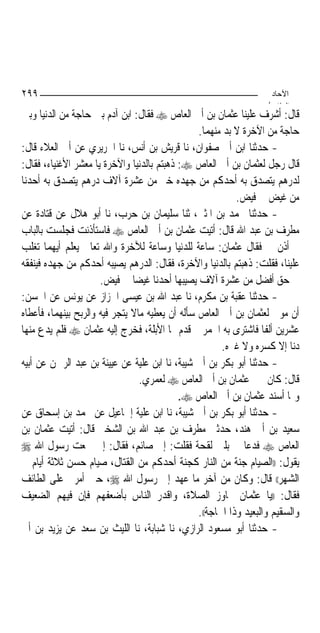 ‫٩٩٢‬                                                                  ‫اﻵﺣﺎد‬
                                                                    ‫اﻟ ﺜﺎ /‬
‫ﻗﺎﻝ: ﺃﺷﺮﻑ ﻋﻠﻴﻨﺎ ﻋﺜﻤﺎﻥ ﺑﻦ ﺃﰊ ﺍﻟﻌﺎﺹ ‪ ‬ﻓﻘﺎﻝ: ﺍﺑﻦ ﺁﺩﻡ ﺑﲔ ﺣﺎﺟﺔ ﻣﻦ ﺍﻟﺪﻧﻴﺎ ﻭﺑﲔ‬
                                                 ‫ﺣﺎﺟﺔ ﻣﻦ ﺍﻵﺧﺮﺓ ﻻ ﺑﺪ ﻣﻨﻬﻤﺎ.‬
‫- ﺣﺪﺛﻨﺎ ﺍﺑﻦ ﺃﰊ ﺻﻔﻮﺍﻥ، ﻧﺎ ﻗﺮﻳﺶ ﺑﻦ ﺃﻧﺲ، ﻧﺎ ﺍﳉﺮﻳﺮﻱ ﻋﻦ ﺃﰊ ﺍﻟﻌﻼﺀ ﻗﺎﻝ:‬
‫ﻗﺎﻝ ﺭﺟﻞ ﻟﻌﺜﻤﺎﻥ ﺑﻦ ﺃﰊ ﺍﻟﻌﺎﺹ ‪ :‬ﺫﻫﺒﺘﻢ ﺑﺎﻟﺪﻧﻴﺎ ﻭﺍﻵﺧﺮﺓ ﻳﺎ ﻣﻌﺸﺮ ﺍﻷﻏﻨﻴﺎﺀ، ﻓﻘﺎﻝ:‬
‫ﻟﺪﺭﻫﻢ ﻳﺘﺼﺪﻕ ﺑﻪ ﺃﺣﺪﻛﻢ ﻣﻦ ﺟﻬﺪﻩ ﺧﲑ ﻣﻦ ﻋﺸﺮﺓ ﺁﻻﻑ ﺩﺭﻫﻢ ﻳﺘﺼﺪﻕ ﺑﻪ ﺃﺣﺪﻧﺎ‬
                                                            ‫ﻣﻦ ﻏﻴﺾ ﰲ ﻓﻴﺾ.‬
‫- ﺣﺪﺛﻨﺎ ﳏﻤﺪ ﺑﻦ ﺍﳌﺜﲎ، ﺛﻨﺎ ﺳﻠﻴﻤﺎﻥ ﺑﻦ ﺣﺮﺏ، ﻧﺎ ﺃﺑﻮ ﻫﻼﻝ ﻋﻦ ﻗﺘﺎﺩﺓ ﻋﻦ‬
‫ﻣﻄﺮﻑ ﺑﻦ ﻋﺒﺪ ﺍﷲ ﻗﺎﻝ: ﺃﺗﻴﺖ ﻋﺜﻤﺎﻥ ﺑﻦ ﺃﰊ ﺍﻟﻌﺎﺹ ‪ ‬ﻓﺎﺳﺘﺄﺫﻧﺖ ﻓﺠﻠﺴﺖ ﺑﺎﻟﺒﺎﺏ‬
‫ﰒ ﺃﺫﻥ ﱄ ﻓﻘﺎﻝ ﻋﺜﻤﺎﻥ: ﺳﺎﻋﺔ ﻟﻠﺪﻧﻴﺎ ﻭﺳﺎﻋﺔ ﻟﻶﺧﺮﺓ ﻭﺍﷲ ﺗﻌﺎﱃ ﻳﻌﻠﻢ ﺃﻳﻬﻤﺎ ﺗﻐﻠﺐ‬
‫ﻋﻠﻴﻨﺎ، ﻓﻘﻠﺖ: ﺫﻫﺒﺘﻢ ﺑﺎﻟﺪﻧﻴﺎ ﻭﺍﻵﺧﺮﺓ، ﻓﻘﺎﻝ: ﺍﻟﺪﺭﻫﻢ ﻳﺼﻴﺒﻪ ﺃﺣﺪﻛﻢ ﻣﻦ ﺟﻬﺪﻩ ﻓﻴﻨﻔﻘﻪ‬
                      ‫ﰲ ﺣﻖ ﺃﻓﻀﻞ ﻣﻦ ﻋﺸﺮﺓ ﺁﻻﻑ ﻳﺼﻴﺒﻬﺎ ﺃﺣﺪﻧﺎ ﻏﻴﻀﺎ ﰲ ﻓﻴﺾ.‬
                                 ‫‪‬‬
‫- ﺣﺪﺛﻨﺎ ﻋﻘﺒﺔ ﺑﻦ ﻣﻜﺮﻡ، ﻧﺎ ﻋﺒﺪ ﺍﷲ ﺑﻦ ﻋﻴﺴﻰ ﺍﳋﺰﺍﺯ ﻋﻦ ﻳﻮﻧﺲ ﻋﻦ ﺍﳊﺴﻦ:‬
‫ﺃﻥ ﻣﻮﱃ ﻟﻌﺜﻤﺎﻥ ﺑﻦ ﺃﰊ ﺍﻟﻌﺎﺹ ﺳﺄﻟﻪ ﺃﻥ ﻳﻌﻄﻴﻪ ﻣﺎﻻ ﻳﺘﺠﺮ ﻓﻴﻪ ﻭﺍﻟﺮﺑﺢ ﺑﻴﻨﻬﻤﺎ، ﻓﺄﻋﻄﺎﻩ‬
                               ‫ﹰ‬
‫ﻋﺸﺮﻳﻦ ﺃﻟﻔﺎ ﻓﺎﺷﺘﺮﻯ ﺑﻪ ﺍﳋﻤﺮ ﰒ ﻗﺪﻡ ‪‬ﺎ ﺍﻷﺑﻠﺔ، ﻓﺨﺮﺝ ﺇﻟﻴﻪ ﻋﺜﻤﺎﻥ ‪ ‬ﻓﻠﻢ ﻳﺪﻉ ﻣﻨﻬﺎ‬
                                                                    ‫ﹰ‬
                                                        ‫ﺩﻧﺎ ﺇﻻ ﻛﺴﺮﻩ ﻭﻻ ﻏﲑﻩ.‬
‫- ﺣﺪﺛﻨﺎ ﺃﺑﻮ ﺑﻜﺮ ﺑﻦ ﺃﰊ ﺷﻴﺒﺔ، ﻧﺎ ﺍﺑﻦ ﻋﻠﻴﺔ ﻋﻦ ﻋﻴﻴﻨﺔ ﺑﻦ ﻋﺒﺪ ﺍﻟﺮﲪﻦ ﻋﻦ ﺃﺑﻴﻪ‬
                                   ‫ﻗﺎﻝ: ﻛﺎﻥ ﳝﲔ ﻋﺜﻤﺎﻥ ﺑﻦ ﺃﰊ ﺍﻟﻌﺎﺹ ‪ ‬ﻟﻌﻤﺮﻱ.‬
                                            ‫ﻭﳑﺎ ﺃﺳﻨﺪ ﻋﺜﻤﺎﻥ ﺑﻦ ﺃﰊ ﺍﻟﻌﺎﺹ ‪.‬‬
‫- ﺣﺪﺛﻨﺎ ﺃﺑﻮ ﺑﻜﺮ ﺑﻦ ﺃﰊ ﺷﻴﺒﺔ، ﻧﺎ ﺍﺑﻦ ﻋﻠﻴﺔ ﺇﲰﺎﻋﻴﻞ ﻋﻦ ﳏﻤﺪ ﺑﻦ ﺇﺳﺤﺎﻕ ﻋﻦ‬
‫ﺳﻌﻴﺪ ﺑﻦ ﺃﰊ ﻫﻨﺪ، ﺣﺪﺛﲏ ﻣﻄﺮﻑ ﺑﻦ ﻋﺒﺪ ﺍﷲ ﺑﻦ ﺍﻟﺸﺨﲑ ﻗﺎﻝ: ﺃﺗﻴﺖ ﻋﺜﻤﺎﻥ ﺑﻦ‬
‫ﺍﻟﻌﺎﺹ ‪ ‬ﻓﺪﻋﺎ ﱄ ﺑﻠﱭ ﻟﻘﺤﺔ ﻓﻘﻠﺖ: ﺇﱐ ﺻﺎﺋﻢ، ﻓﻘﺎﻝ: ﺇﱐ ﲰﻌﺖ ﺭﺳﻮﻝ ﺍﷲ ‪‬‬
‫ﻳﻘﻮﻝ: ))ﺍﻟﺼﻴﺎﻡ ﺟﻨﺔ ﻣﻦ ﺍﻟﻨﺎﺭ ﻛﺠﻨﺔ ﺃﺣﺪﻛﻢ ﻣﻦ ﺍﻟﻘﺘﺎﻝ، ﺻﻴﺎﻡ ﺣﺴﻦ ﺛﻼﺛﺔ ﺃﻳﺎﻡ ﰲ‬
‫ﺍﻟﺸﻬﺮ(( ﻗﺎﻝ: ﻭﻛﺎﻥ ﻣﻦ ﺁﺧﺮ ﻣﺎ ﻋﻬﺪ ﺇﱄ ﺭﺳﻮﻝ ﺍﷲ ‪ ،‬ﺣﲔ ﺃﻣﺮﱐ ﻋﻠﻰ ﺍﻟﻄﺎﺋﻒ‬
‫ﻓﻘﺎﻝ: ))ﻳﺎ ﻋﺜﻤﺎﻥ ﲡﺎﻭﺯ ﺍﻟﺼﻼﺓ، ﻭﺍﻗﺪﺭ ﺍﻟﻨﺎﺱ ﺑﺄﺿﻌﻔﻬﻢ ﻓﺈﻥ ﻓﻴﻬﻢ ﺍﻟﻀﻌﻴﻒ‬
                                                 ‫ﻭﺍﻟﺴﻘﻴﻢ ﻭﺍﻟﺒﻌﻴﺪ ﻭﺫﺍ ﺍﳊﺎﺟﺔ((.‬
‫- ﺣﺪﺛﻨﺎ ﺃﺑﻮ ﻣﺴﻌﻮﺩ ﺍﻟﺮﺍﺯﻱ، ﻧﺎ ﺷﺒﺎﺑﺔ، ﻧﺎ ﺍﻟﻠﻴﺚ ﺑﻦ ﺳﻌﺪ ﻋﻦ ﻳﺰﻳﺪ ﺑﻦ ﺃﰊ‬
 