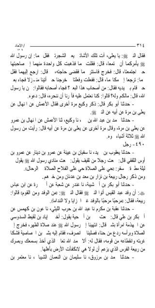 ‫/ اﻵﺣﺎد‬                                                                    ‫٤١٣‬
    ‫اﻟ ﺜﺎﻧ‬
‫ﻓﻘﺎﻝ ﺍﻟﻨﱯ ‪ :‬ﻳﺎ ﻳﻌﻠﻰ، ﺁﺕ ﺗﻠﻚ ﺍﻷﺷﺎﺗﲔ ﻳﻌﲏ ﺍﻟﺸﺠﺮﺗﲔ ﻓﻘﻞ ﳍﻤﺎ: ﺇﻥ ﺭﺳﻮﻝ ﺍﷲ‬
‫‪ ‬ﻳﺄﻣﺮﻛﻤﺎ ﺃﻥ ﲡﺘﻤﻌﺎ، ﻗﺎﻝ: ﻓﻘﻠﺖ ﳍﻤﺎ ﻓﺬﻫﺒﺖ ﻛﻞ ﻭﺍﺣﺪﺓ ﻣﻨﻬﻤﺎ ﺇﱃ ﺻﺎﺣﺒﺘﻬﺎ‬
‫ﺣﱴ ﺍﺟﺘﻤﻌﺘﺎ، ﻗﺎﻝ: ﻓﺨﺮﺝ ﻓﺎﺳﺘﺘﺮ ‪‬ﻤﺎ ﻓﻘﻀﻰ ﺣﺎﺟﺘﻪ، ﰒ ﻗﺎﻝ: ﺍﺭﺟﻊ ﺇﻟﻴﻬﻤﺎ ﻓﻘﻞ‬
‫ﳍﻤﺎ: ﺗﺮﺟﻌﺎ ﺇﱃ ﻣﻜﺎ‪‬ﻤﺎ، ﻗﺎﻝ: ﻓﻔﻌﻠﺖ ﻭﻓﻌﻠﺘﺎ ﰒ ﺧﺮﺟﻨﺎ ﺣﱴ ﺃﺗﻴﻨﺎ ﻣﻨـﺰﻻ ﻓﺠﺎﺀ ﺑﻌﲑ‬
‫ﺣﱴ ﻗﺎﻡ ﺑﲔ ﻳﺪﻳﻪ ﻓﻘﺎﻝ: ﻣﻦ ﺃﺻﺤﺎﺏ ﻫﺬﺍ ﺍﻟﺒﻌﲑ؟ ﻓﺠﺎﺀ ﺃﺻﺤﺎﺑﻪ ﻓﻘﺎﻟﻮﺍ: ﳓﻦ ﻳﺎ ﺭﺳﻮﻝ‬
             ‫ﺍﷲ، ﻗﺎﻝ: ﻣﺎﻟﻜﻢ ﻭﻟﻪ؟ ﻗﺎﻟﻮﺍ: ﻛﻨﺎ ﻧﻌﺘﻤﻞ ﻋﻠﻴﻪ ﻓﺄﲤﺮﻧﺎ ﺃﻥ ﻧﻨﺤﺮﻩ، ﻗﺎﻝ: ﺩﻋﻮﻩ.‬
‫- ﺣﺪﺛﻨﺎ ﺃﺑﻮ ﺑﻜﺮ ﻗﺎﻝ: ﺫﻛﺮ ﻭﻛﻴﻊ ﻣﺮﺓ ﺃﺧﺮﻯ ﻓﻘﺎﻝ ﺍﻷﻋﻤﺶ ﻋﻦ ﺍﳌﻨﻬﺎﻝ ﻋﻦ‬
                                                 ‫ﻳﻌﻠﻰ ﺑﻦ ﻣﺮﺓ ﻋﻦ ﺃﺑﻴﻪ ﻋﻦ ﺍﻟﻨﱯ ‪.‬‬
‫- ﺣﺪﺛﻨﺎ ﳏﻤﺪ ﺑﻦ ﻋﺒﺪ ﺍﷲ ﺑﻦ ﳕﲑ، ﻧﺎ ﻭﻛﻴﻊ، ﺛﻨﺎ ﺍﻷﻋﻤﺶ ﻋﻦ ﺍﳌﻨﻬﺎﻝ ﺑﻦ ﻋﻤﺮﻭ‬
‫ﻋﻦ ﻳﻌﻠﻰ ﺑﻦ ﻣﺮﺓ، ﻭﻗﺎﻝ ﻣﺮﺓ ﺃﺧﺮﻯ ﻋﻦ ﻳﻌﻠﻰ ﺑﻦ ﻣﺮﺓ ﻋﻦ ﺃﺑﻴﻪ ﻗﺎﻝ: ﺭﺃﻳﺖ ﻣﻦ ﺭﺳﻮﻝ‬
                                                            ‫ﺍﷲ ‪ ‬ﺛﻼﺛﺔ ﺃﺷﻴﺎﺀ ﳓﻮﻩ.‬
                                                                     ‫٠٩٤- ﺭﺟﻞ‬
‫- ﺣﺪﺛﻨﺎ ﻳﻌﻘﻮﺏ ﺑﻦ ﲪﻴﺪ، ﻧﺎ ﺳﻔﻴﺎﻥ ﺑﻦ ﻋﻴﻴﻨﺔ ﻋﻦ ﻋﻤﺮﻭ ﺑﻦ ﺩﻳﻨﺎﺭ ﻋﻦ ﻋﻤﺮﻭ ﺑﻦ‬
‫ﺃﻭﺱ ﺍﻟﺜﻘﻔﻲ ﻗﺎﻝ: ﲰﻌﺖ ﺭﺟﻼ ﻣﻦ ﺛﻘﻴﻒ ﻳﻘﻮﻝ: ﲰﻌﺖ ﻣﻨﺎﺩﻱ ﺭﺳﻮﻝ ﺍﷲ ‪ ‬ﻳﻘﻮﻝ ﰲ‬
          ‫ﻟﻴﻠﺔ ﻣﻄﲑﺓ ﰲ ﺳﻔﺮ: ))ﺣﻲ ﻋﻠﻰ ﺍﻟﺼﻼﺓ ﺣﻲ ﻋﻠﻰ ﺍﻟﻔﻼﺡ ﺍﻟﺼﻼﺓ ﰲ ﺍﻟﺮﺣﺎﻝ((.‬
                     ‫ﻭﻣﻦ ﺫﻛﺮ ﺭﺟﺎﻝ ﺭﺑﻴﻌﺔ ﺑﻦ ﻧﺰﺍﺭ ﺑﻦ ﻣﻌﺪ ﺑﻦ ﻋﺪﻧﺎﻥ ﻭﻣﻦ ﺧﱪﻫﻢ.‬
‫- ﺣﺪﺛﻨﺎ ﺃﺑﻮ ﺑﻜﺮ ﺑﻦ ﺃﰊ ﺷﻴﺒﺔ، ﻧﺎ ﻏﻨﺪﺭ ﻋﻦ ﺷﻌﺒﺔ ﻋﻦ ﺃﰊ ﲨﺮﺓ ﻋﻦ ﺍﺑﻦ ﻋﺒﺎﺱ‬
‫‪ :‬ﺃﻥ ﻭﻓﺪ ﻋﺒﺪ ﺍﻟﻘﻴﺲ ﺃﺗﻮﺍ ﺍﻟﻨﱯ ‪ ‬ﻓﻘﺎﻝ ﺍﻟﻨﱯ ‪)) :‬ﻣﻦ ﺍﻟﻮﻓﺪ ﻭﻣﻦ ﺍﻟﻘﻮﻡ(( ﻗﺎﻟﻮﺍ:‬
                         ‫ﺭﺑﻴﻌﺔ، ﻓﻘﺎﻝ: ))ﻣﺮﺣﺒﺎ ﻣﺮﺣﺒﺎ ﺑﺎﻟﻮﻓﺪ ﻏﲑ ﺍﳋﺰﺍﻳﺎ ﻭﻻ ﺍﻟﻨﺪﺍﻣﺎ((.‬
                                                         ‫ً‬       ‫ً‬
‫- ﺣﺪﺛﻨﺎ ﻋﻘﺒﺔ ﺑﻦ ﻣﻜﺮﻡ ﻧﺎ ﻋﺒﺪ ﺍﷲ ﺑﻦ ﺣﺮﺏ ﺍﻟﻠﻴﺜﻲ، ﻧﺎ ﻋﻮﻥ ﺑﻦ ﻛﻬﻤﺲ ﻋﻦ‬
‫ﺃﰊ ﺑﻜﺮ ﺑﻦ ﻋﻠﻲ ﻗﺎﻝ: ﲰﻌﺖ ﳛﲕ ﺑﻦ ﺃﰊ ﺣﻴﺔ ﻳﻘﻮﻝ: ﺃﺧﱪﱐ ﺇﻳﺎﺩ ﺑﻦ ﻟﻘﻴﻂ ﺍﻟﺴﺪﻭﺳﻲ‬
‫ﻋﻦ ﺍﳉﻬﺬﻣﺔ ﺍﻣﺮﺃﺓ ﺑﺸﲑ ﻗﺎﻝ: ﺍﻧﺘﻬﻴﻨﺎ ﺇﱃ ﺭﺳﻮﻝ ﺍﷲ ‪ ‬ﻋﻨﺪ ﺻﻼﺓ ﺍﻟﻈﻬﺮ، ﻓﺨﺮﺝ ﺇﱃ‬
‫ﺍﻟﺼﻼﺓ ﻭﺑﺮﺃﺳﻪ ﺭﺩﻉ ﻣﻦ ﺣﻨﺎﺀ ﻓﺼﻠﻴﻨﺎ ﰒ ﺍﻧﺼﺮﻑ، ﻓﻘﺎﻡ ﺇﻟﻴﻪ ﺑﺸﲑ ﺑﻦ ﺍﳋﺼﺎﺻﻴﺔ ﻓﺸﻜﺎ‬
‫ﻏﺮﺑﺘﻪ ﻭﺍﻧﻘﻄﺎﻋﻪ ﻣﻦ ﻗﻮﻣﻪ، ﻓﻘﺎﻝ ﻟﻪ: ﺃﻻ ﲢﻤﺪ ﺍﷲ ﺗﻌﺎﱃ ﺍﻟﺬﻱ ﺃﺧﺬ ﺑﺴﻤﻌﻚ ﻭﺑﺼﺮﻙ‬
                    ‫ﻣﻦ ﺭﺑﻴﻌﺔ ﺍﻟﻔﺮﺱ ﺍﻟﺬﻱ ﻳﺰﻋﻢ ﺃﻥ ﻟﻮﻻ ﻫﻲ ﻻﻧﻜﻔﺄﺕ ﺍﻷﺭﺽ ﺑﺄﻫﻠﻬﺎ.‬
‫- ﺣﺪﺛﻨﺎ ﳏﻤﺪ ﺑﻦ ﻣﺮﺯﻭﻕ، ﻧﺎ ﺳﻠﻴﻤﺎﻥ ﺑﻦ ﺍﻟﻨﻌﻤﺎﻥ ﺍﻟﺸﻴﺒﺎﱐ، ﻧﺎ ﻣﻌﺘﻤﺮ ﺑﻦ‬
 