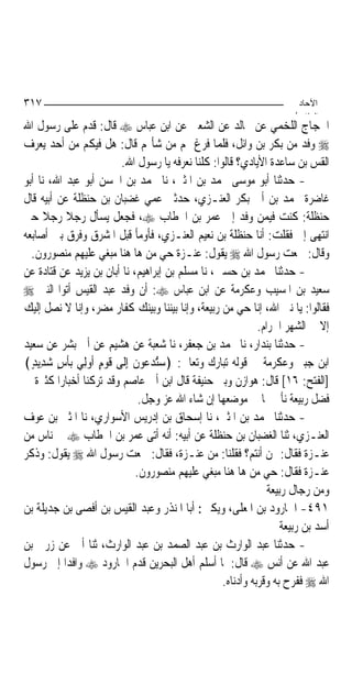 ‫٧١٣‬                                                                   ‫اﻵﺣﺎد‬
                                                                     ‫اﻟ ﺜﺎ /‬
‫ﺍﳊﺠﺎﺝ ﺍﻟﻠﺨﻤﻲ ﻋﻦ ﳎﺎﻟﺪ ﻋﻦ ﺍﻟﺸﻌﱯ ﻋﻦ ﺍﺑﻦ ﻋﺒﺎﺱ ‪ ‬ﻗﺎﻝ: ﻗﺪﻡ ﻋﻠﻰ ﺭﺳﻮﻝ ﺍﷲ‬
‫‪ ‬ﻭﻓﺪ ﻣﻦ ﺑﻜﺮ ﺑﻦ ﻭﺍﺋﻞ، ﻓﻠﻤﺎ ﻓﺮﻍ ﳍﻢ ﻣﻦ ﺷﺄ‪‬ﻢ ﻗﺎﻝ: ﻫﻞ ﻓﻴﻜﻢ ﻣﻦ ﺃﺣﺪ ﻳﻌﺮﻑ‬
                        ‫ﺍﻟﻘﺲ ﺑﻦ ﺳﺎﻋﺪﺓ ﺍﻷﻳﺎﺩﻱ؟ ﻗﺎﻟﻮﺍ: ﻛﻠﻨﺎ ﻧﻌﺮﻓﻪ ﻳﺎ ﺭﺳﻮﻝ ﺍﷲ.‬
‫- ﺣﺪﺛﻨﺎ ﺃﺑﻮ ﻣﻮﺳﻰ ﳏﻤﺪ ﺑﻦ ﺍﳌﺜﲎ، ﻧﺎ ﳏﻤﺪ ﺑﻦ ﺍﳊﺴﻦ ﺃﺑﻮ ﻋﺒﺪ ﺍﷲ، ﻧﺎ ﺃﺑﻮ‬
‫ﻏﺎﺿﺮﺓ ﳏﻤﺪ ﺑﻦ ﺃﰊ ﺑﻜﺮ ﺍﻟﻌﻨـﺰﻱ، ﺣﺪﺛﲏ ﻋﻤﻲ ﻏﻀﺒﺎﻥ ﺑﻦ ﺣﻨﻈﻠﺔ ﻋﻦ ﺃﺑﻴﻪ ﻗﺎﻝ‬
‫ﺣﻨﻈﻠﺔ: ﻛﻨﺖ ﻓﻴﻤﻦ ﻭﻓﺪ ﺇﱃ ﻋﻤﺮ ﺑﻦ ﺍﳋﻄﺎﺏ ‪ ،‬ﻓﺠﻌﻞ ﻳﺴﺄﻝ ﺭﺟﻼ ﺭﺟﻼ ﺣﱴ‬
      ‫ﹰ ﹰ‬
‫ﺍﻧﺘﻬﻰ ﺇﱄ ﻓﻘﻠﺖ: ﺃﻧﺎ ﺣﻨﻈﻠﺔ ﺑﻦ ﻧﻌﻴﻢ ﺍﻟﻌﻨـﺰﻱ، ﻓﺄﻭﻣﺄ ﻗﺒﻞ ﺍﳌﺸﺮﻕ ﻭﻓﺮﻕ ﺑﲔ ﺃﺻﺎﺑﻌﻪ‬
  ‫ﻭﻗﺎﻝ: ﲰﻌﺖ ﺭﺳﻮﻝ ﺍﷲ ‪ ‬ﻳﻘﻮﻝ: ﻋﻨـﺰﺓ ﺣﻲ ﻣﻦ ﻫﺎ ﻫﻨﺎ ﻣﺒﻐﻲ ﻋﻠﻴﻬﻢ ﻣﻨﺼﻮﺭﻭﻥ.‬
‫- ﺣﺪﺛﻨﺎ ﳏﻤﺪ ﺑﻦ ﺣﺴﲔ، ﻧﺎ ﻣﺴﻠﻢ ﺑﻦ ﺇﺑﺮﺍﻫﻴﻢ، ﻧﺎ ﺃﺑﺎﻥ ﺑﻦ ﻳﺰﻳﺪ ﻋﻦ ﻗﺘﺎﺩﺓ ﻋﻦ‬
‫ﺳﻌﻴﺪ ﺑﻦ ﺍﳌﺴﻴﺐ ﻭﻋﻜﺮﻣﺔ ﻋﻦ ﺍﺑﻦ ﻋﺒﺎﺱ ‪ :‬ﺃﻥ ﻭﻓﺪ ﻋﺒﺪ ﺍﻟﻘﻴﺲ ﺃﺗﻮﺍ ﺍﻟﻨﱯ ‪‬‬
‫ﻓﻘﺎﻟﻮﺍ: ﻳﺎ ﻧﱯ ﺍﷲ، ﺇﻧﺎ ﺣﻲ ﻣﻦ ﺭﺑﻴﻌﺔ، ﻭﺇﻧﺎ ﺑﻴﻨﻨﺎ ﻭﺑﻴﻨﻚ ﻛﻔﺎﺭ ﻣﻀﺮ، ﻭﺇﻧﺎ ﻻ ﻧﺼﻞ ﺇﻟﻴﻚ‬
                                                            ‫ﺇﻻ ﰲ ﺍﻟﺸﻬﺮ ﺍﳊﺮﺍﻡ.‬
‫- ﺣﺪﺛﻨﺎ ﺑﻨﺪﺍﺭ، ﻧﺎ ﳏﻤﺪ ﺑﻦ ﺟﻌﻔﺮ، ﻧﺎ ﺷﻌﺒﺔ ﻋﻦ ﻫﺸﻴﻢ ﻋﻦ ﺃﰊ ﺑﺸﺮ ﻋﻦ ﺳﻌﻴﺪ‬
‫ﺍﺑﻦ ﺟﺒﲑ ﻭﻋﻜﺮﻣﺔ ﰲ ﻗﻮﻟﻪ ﺗﺒﺎﺭﻙ ﻭﺗﻌﺎﱃ: ﴿ﺳﺘُﺪ‪‬ﻋﻮ‪‬ﻥ ﺇِﻟﹶﻰ ﻗﻮﻡ ﹸﻭﻟِﻲ ‪‬ﺑﺄﺱ ﺷﺪِﻳﺪ﴾‬
  ‫ﹾ ٍ ‪ٍ ‬‬        ‫ﹶ ‪ ٍ‬ﺃ‬     ‫‪  ‬ﹶ‬
‫]ﺍﻟﻔﺘﺢ: ٦١[ ﻗﺎﻝ: ﻫﻮﺍﺯﻥ ﻭﺑﲏ ﺣﻨﻴﻔﺔ ﻗﺎﻝ ﺍﺑﻦ ﺃﰊ ﻋﺎﺻﻢ ﻭﻗﺪ ﺗﺮﻛﻨﺎ ﺃﺧﺒﺎﺭﺍ ﻛﺜﲑﺓ ﰲ‬
                              ‫ﻓﻀﻞ ﺭﺑﻴﻌﺔ ﻧﺄﰐ ‪‬ﺎ ﰲ ﻣﻮﺿﻌﻬﺎ ﺇﻥ ﺷﺎﺀ ﺍﷲ ﻋﺰ ﻭﺟﻞ.‬
‫- ﺣﺪﺛﻨﺎ ﳏﻤﺪ ﺑﻦ ﺍﳌﺜﲎ، ﻧﺎ ﺇﺳﺤﺎﻕ ﺑﻦ ﺇﺩﺭﻳﺲ ﺍﻷﺳﻮﺍﺭﻱ، ﻧﺎ ﺍﳌﺜﲎ ﺑﻦ ﻋﻮﻑ‬
‫ﺍﻟﻌﻨـﺰﻱ، ﺛﻨﺎ ﺍﻟﻐﻀﺒﺎﻥ ﺑﻦ ﺣﻨﻈﻠﺔ ﻋﻦ ﺃﺑﻴﻪ: ﺃﻧﻪ ﺃﺗﻰ ﻋﻤﺮ ﺑﻦ ﺍﳋﻄﺎﺏ ‪ ‬ﰲ ﻧﺎﺱ ﻣﻦ‬
‫ﻋﻨـﺰﺓ ﻓﻘﺎﻝ: ﳑﻦ ﺃﻧﺘﻢ؟ ﻓﻘﻠﻨﺎ: ﻣﻦ ﻋﻨـﺰﺓ، ﻓﻘﺎﻝ: ﲰﻌﺖ ﺭﺳﻮﻝ ﺍﷲ ‪ ‬ﻳﻘﻮﻝ: ﻭﺫﻛﺮ‬
                             ‫ﻋﻨـﺰﺓ ﻓﻘﺎﻝ: ﺣﻲ ﻣﻦ ﻫﺎ ﻫﻨﺎ ﻣﺒﻐﻲ ﻋﻠﻴﻬﻢ ﻣﻨﺼﻮﺭﻭﻥ.‬
                                                               ‫ﻭﻣﻦ ﺭﺟﺎﻝ ﺭﺑﻴﻌﺔ‬
‫١٩٤- ﺍﳉﺎﺭﻭﺩ ﺑﻦ ﺍﳌﻌﻠﻰ، ﻭﻳﻜﲎ: ﺃﺑﺎ ﺍﳌﻨﺬﺭ ﻭﻋﺒﺪ ﺍﻟﻘﻴﺲ ﺑﻦ ﺃﻓﺼﻰ ﺑﻦ ﺟﺪﻳﻠﺔ ﺑﻦ‬
                                                                   ‫ﺃﺳﺪ ﺑﻦ ﺭﺑﻴﻌﺔ‬
‫- ﺣﺪﺛﻨﺎ ﻋﺒﺪ ﺍﻟﻮﺍﺭﺙ ﺑﻦ ﻋﺒﺪ ﺍﻟﺼﻤﺪ ﺑﻦ ﻋﺒﺪ ﺍﻟﻮﺍﺭﺙ، ﺛﻨﺎ ﺃﰊ ﻋﻦ ﺯﺭﰊ ﺑﻦ‬
‫ﻋﺒﺪ ﺍﷲ ﻋﻦ ﺃﻧﺲ ‪ ‬ﻗﺎﻝ: ﳌﺎ ﺃﺳﻠﻢ ﺃﻫﻞ ﺍﻟﺒﺤﺮﻳﻦ ﻗﺪﻡ ﺍﳉﺎﺭﻭﺩ ‪ ‬ﻭﺍﻓﺪﺍ ﺇﱃ ﺭﺳﻮﻝ‬
           ‫‪‬‬
                                                  ‫ﺍﷲ ‪ ‬ﻓﻔﺮﺡ ﺑﻪ ﻭﻗﺮﺑﻪ ﻭﺃﺩﻧﺎﻩ.‬
 