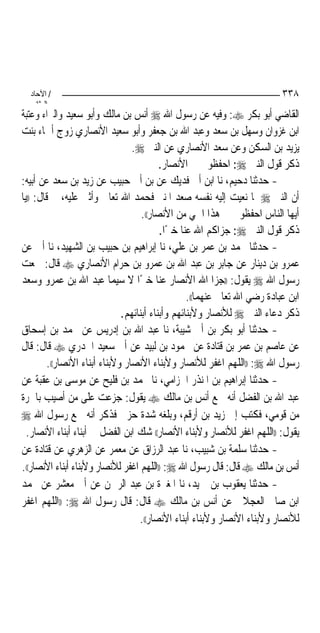 ‫/ اﻵﺣﺎد‬                                                                   ‫٨٣٣‬
    ‫اﻟ ﺜﺎﻧ‬
‫ﺍﻟﻘﺎﺿﻲ ﺃﺑﻮ ﺑﻜﺮ ‪ :‬ﻭﻓﻴﻪ ﻋﻦ ﺭﺳﻮﻝ ﺍﷲ ‪ ‬ﺃﻧﺲ ﺑﻦ ﻣﺎﻟﻚ ﻭﺃﺑﻮ ﺳﻌﻴﺪ ﻭﺍﻟﱪﺍﺀ ﻭﻋﺘﺒﺔ‬
‫ﺍﺑﻦ ﻏﺰﻭﺍﻥ ﻭﺳﻬﻞ ﺑﻦ ﺳﻌﺪ ﻭﻋﺒﺪ ﺍﷲ ﺑﻦ ﺟﻌﻔﺮ ﻭﺃﺑﻮ ﺳﻌﻴﺪ ﺍﻷﻧﺼﺎﺭﻱ ﺯﻭﺝ ﺃﲰﺎﺀ ﺑﻨﺖ‬
                                  ‫ﻳﺰﻳﺪ ﺑﻦ ﺍﻟﺴﻜﻦ ﻭﻋﻦ ﺳﻌﺪ ﺍﻷﻧﺼﺎﺭﻱ ﻋﻦ ﺍﻟﻨﱯ ‪.‬‬
                                           ‫ﺫﻛﺮ ﻗﻮﻝ ﺍﻟﻨﱯ ‪ :‬ﺍﺣﻔﻈﻮﱐ ﰲ ﺍﻷﻧﺼﺎﺭ.‬
‫- ﺣﺪﺛﻨﺎ ﺩﺣﻴﻢ، ﻧﺎ ﺍﺑﻦ ﺃﰊ ﻓﺪﻳﻚ ﻋﻦ ﺑﻦ ﺃﰊ ﺣﺒﻴﺐ ﻋﻦ ﺯﻳﺪ ﺑﻦ ﺳﻌﺪ ﻋﻦ ﺃﺑﻴﻪ:‬
‫ﺃﻥ ﺍﻟﻨﱯ ‪ ‬ﳌﺎ ﻧﻌﻴﺖ ﺇﻟﻴﻪ ﻧﻔﺴﻪ ﺻﻌﺪ ﺍﳌﻨﱪ ﻓﺤﻤﺪ ﺍﷲ ﺗﻌﺎﱃ ﻭﺃﺛﲎ ﻋﻠﻴﻪ، ﰒ ﻗﺎﻝ: ))ﻳﺎ‬
                                     ‫ﺃﻳﻬﺎ ﺍﻟﻨﺎﺱ ﺍﺣﻔﻈﻮﱐ ﰲ ﻫﺬﺍ ﺍﳊﻲ ﻣﻦ ﺍﻷﻧﺼﺎﺭ((.‬
                                           ‫ﺫﻛﺮ ﻗﻮﻝ ﺍﻟﻨﱯ ‪ :‬ﺟﺰﺍﻛﻢ ﺍﷲ ﻋﻨﺎ ﺧﲑﺍ.‬
                                             ‫ً‬
‫- ﺣﺪﺛﻨﺎ ﳏﻤﺪ ﺑﻦ ﻋﻤﺮ ﺑﻦ ﻋﻠﻲ، ﻧﺎ ﺇﺑﺮﺍﻫﻴﻢ ﺑﻦ ﺣﺒﻴﺐ ﺑﻦ ﺍﻟﺸﻬﻴﺪ، ﻧﺎ ﺃﰊ ﻋﻦ‬
‫ﻋﻤﺮﻭ ﺑﻦ ﺩﻳﻨﺎﺭ ﻋﻦ ﺟﺎﺑﺮ ﺑﻦ ﻋﺒﺪ ﺍﷲ ﺑﻦ ﻋﻤﺮﻭ ﺑﻦ ﺣﺮﺍﻡ ﺍﻷﻧﺼﺎﺭﻱ ‪ ‬ﻗﺎﻝ: ﲰﻌﺖ‬
‫ﺭﺳﻮﻝ ﺍﷲ ‪ ‬ﻳﻘﻮﻝ: ))ﺟﺰﺍ ﺍﷲ ﺍﻷﻧﺼﺎﺭ ﻋﻨﺎ ﺧﲑﺍ ﻻ ﺳﻴﻤﺎ ﻋﺒﺪ ﺍﷲ ﺑﻦ ﻋﻤﺮﻭ ﻭﺳﻌﺪ‬
                                    ‫ً‬
                                                   ‫ﺍﺑﻦ ﻋﺒﺎﺩﺓ ﺭﺿﻲ ﺍﷲ ﺗﻌﺎﱃ ﻋﻨﻬﻤﺎ((.‬
                               ‫ﺫﻛﺮ ﺩﻋﺎﺀ ﺍﻟﻨﱯ ‪ ‬ﻟﻸﻧﺼﺎﺭ ﻭﻷﺑﻨﺎﺋﻬﻢ ﻭﺃﺑﻨﺎﺀ ﺃﺑﻨﺎﺋﻬﻢ.‬
‫- ﺣﺪﺛﻨﺎ ﺃﺑﻮ ﺑﻜﺮ ﺑﻦ ﺃﰊ ﺷﻴﺒﺔ، ﻧﺎ ﻋﺒﺪ ﺍﷲ ﺑﻦ ﺇﺩﺭﻳﺲ ﻋﻦ ﳏﻤﺪ ﺑﻦ ﺇﺳﺤﺎﻕ‬
‫ﻋﻦ ﻋﺎﺻﻢ ﺑﻦ ﻋﻤﺮ ﺑﻦ ﻗﺘﺎﺩﺓ ﻋﻦ ﳏﻤﻮﺩ ﺑﻦ ﻟﺒﻴﺪ ﻋﻦ ﺃﰊ ﺳﻌﻴﺪ ﺍﳋﺪﺭﻱ ‪ ‬ﻗﺎﻝ: ﻗﺎﻝ‬
         ‫ﺭﺳﻮﻝ ﺍﷲ ‪)) :‬ﺍﻟﻠﻬﻢ ﺍﻏﻔﺮ ﻟﻸﻧﺼﺎﺭ ﻭﻷﺑﻨﺎﺀ ﺍﻷﻧﺼﺎﺭ ﻭﻷﺑﻨﺎﺀ ﺃﺑﻨﺎﺀ ﺍﻷﻧﺼﺎﺭ((.‬
‫- ﺣﺪﺛﻨﺎ ﺇﺑﺮﺍﻫﻴﻢ ﺑﻦ ﺍﳌﻨﺬﺭ ﺍﳊﺰﺍﻣﻲ، ﻧﺎ ﳏﻤﺪ ﺑﻦ ﻓﻠﻴﺢ ﻋﻦ ﻣﻮﺳﻰ ﺑﻦ ﻋﻘﺒﺔ ﻋﻦ‬
‫ﻋﺒﺪ ﺍﷲ ﺑﻦ ﺍﻟﻔﻀﻞ ﺃﻧﻪ ﲰﻊ ﺃﻧﺲ ﺑﻦ ﻣﺎﻟﻚ ‪ ‬ﻳﻘﻮﻝ: ﺟﺰﻋﺖ ﻋﻠﻰ ﻣﻦ ﺃﺻﻴﺐ ﺑﺎﳊﺮﺓ‬
‫ﻣﻦ ﻗﻮﻣﻲ، ﻓﻜﺘﺐ ﺇﱄ ﺯﻳﺪ ﺑﻦ ﺃﺭﻗﻢ، ﻭﺑﻠﻐﻪ ﺷﺪﺓ ﺣﺰﱐ ﻓﺬﻛﺮ ﺃﻧﻪ ﲰﻊ ﺭﺳﻮﻝ ﺍﷲ ‪‬‬
  ‫ﻳﻘﻮﻝ: ))ﺍﻟﻠﻬﻢ ﺍﻏﻔﺮ ﻟﻸﻧﺼﺎﺭ ﻭﻷﺑﻨﺎﺀ ﺍﻷﻧﺼﺎﺭ(( ﺷﻚ ﺍﺑﻦ ﺍﻟﻔﻀﻞ ﰲ ﺃﺑﻨﺎﺀ ﺃﺑﻨﺎﺀ ﺍﻷﻧﺼﺎﺭ.‬
‫- ﺣﺪﺛﻨﺎ ﺳﻠﻤﺔ ﺑﻦ ﺷﺒﻴﺐ، ﻧﺎ ﻋﺒﺪ ﺍﻟﺮﺯﺍﻕ ﻋﻦ ﻣﻌﻤﺮ ﻋﻦ ﺍﻟﺰﻫﺮﻱ ﻋﻦ ﻗﺘﺎﺩﺓ ﻋﻦ‬
‫ﺃﻧﺲ ﺑﻦ ﻣﺎﻟﻚ ‪ ‬ﻗﺎﻝ: ﻗﺎﻝ ﺭﺳﻮﻝ ﺍﷲ ‪)) :‬ﺍﻟﻠﻬﻢ ﺍﻏﻔﺮ ﻟﻸﻧﺼﺎﺭ ﻭﻷﺑﻨﺎﺀ ﺃﺑﻨﺎﺀ ﺍﻷﻧﺼﺎﺭ((.‬
‫- ﺣﺪﺛﻨﺎ ﻳﻌﻘﻮﺏ ﺑﻦ ﲪﻴﺪ، ﻧﺎ ﺍﳌﻐﲑﺓ ﺑﻦ ﻋﺒﺪ ﺍﻟﺮﲪﻦ ﻋﻦ ﺃﰊ ﻣﻌﺸﺮ ﻋﻦ ﳏﻤﺪ‬
‫ﺍﺑﻦ ﺻﺎﱀ ﺍﻟﻌﺠﻼﱐ ﻋﻦ ﺃﻧﺲ ﺑﻦ ﻣﺎﻟﻚ ‪ ‬ﻗﺎﻝ: ﻗﺎﻝ ﺭﺳﻮﻝ ﺍﷲ ‪)) :‬ﺍﻟﻠﻬﻢ ﺍﻏﻔﺮ‬
                                    ‫ﻟﻸﻧﺼﺎﺭ ﻭﻷﺑﻨﺎﺀ ﺍﻷﻧﺼﺎﺭ ﻭﻷﺑﻨﺎﺀ ﺃﺑﻨﺎﺀ ﺍﻷﻧﺼﺎﺭ((.‬
 