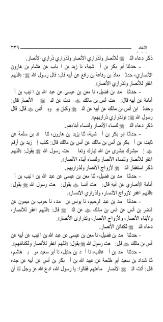 ‫٩٣٣‬                                                                   ‫اﻵﺣﺎد‬
                                                                     ‫اﻟ ﺜﺎ /‬
         ‫ﺫﻛﺮ ﺩﻋﺎﺀ ﺍﻟﻨﱯ ‪ ‬ﻟﻸﻧﺼﺎﺭ ﻭﻟﺬﺭﺍﺭﻱ ﺍﻷﻧﺼﺎﺭ ﻭﻟﺬﺭﺍﺭﻱ ﺫﺭﺍﺭﻱ ﺍﻷﻧﺼﺎﺭ.‬
‫- ﺣﺪﺛﻨﺎ ﺃﺑﻮ ﺑﻜﺮ ﺑﻦ ﺃﰊ ﺷﻴﺒﺔ، ﻧﺎ ﺯﻳﺪ ﺑﻦ ﺍﳊﺒﺎﺏ ﻋﻦ ﻫﺸﺎﻡ ﺑﻦ ﻫﺎﺭﻭﻥ‬
‫ﺍﻷﻧﺼﺎﺭﻱ، ﺣﺪﺛﲏ ﻣﻌﺎﺫ ﺑﻦ ﺭﻓﺎﻋﺔ ﺑﻦ ﺭﺍﻓﻊ ﻋﻦ ﺃﺑﻴﻪ ﻗﺎﻝ: ﻗﺎﻝ ﺭﺳﻮﻝ ﺍﷲ ‪)) :‬ﺍﻟﻠﻬﻢ‬
                                                 ‫ﺍﻏﻔﺮ ﻟﻸﻧﺼﺎﺭ ﻭﻟﺬﺭﺍﺭﻱ ﺍﻷﻧﺼﺎﺭ((.‬
‫- ﺣﺪﺛﻨﺎ ﳏﻤﺪ ﺑﻦ ﻓﻀﻴﻞ، ﻧﺎ ﻣﻌﻦ ﺑﻦ ﻋﻴﺴﻰ ﻋﻦ ﻋﺒﺪ ﺍﷲ ﺑﻦ ﺍﳌﻨﻴﺐ ﺑﻦ ﺃﰊ‬
‫ﺃﻣﺎﻣﺔ ﻋﻦ ﺃﺑﻴﻪ ﻗﺎﻝ: ﲰﻌﺖ ﺃﻧﺲ ﺑﻦ ﻣﺎﻟﻚ ‪ ‬ﳛﺪﺙ ﻋﻦ ﺍﻟﻨﱯ ‪ ‬ﰲ ﺍﻷﻧﺼﺎﺭ ﻗﺎﻝ:‬
‫ﻭﺣﺪﺛﲏ ﺍﺑﻦ ﺃﻧﺲ ﺑﻦ ﻣﺎﻟﻚ ﻋﻦ ﺃﺑﻴﻪ ﻋﻦ ﺍﻟﻨﱯ ‪ ‬ﻭﻛﺎﻥ ﺑﻴﲏ ﻭﺑﲔ ﺃﻧﺲ ‪ ‬ﻗﺎﻝ: ﻗﺎﻝ‬
                                              ‫ﺭﺳﻮﻝ ﺍﷲ ‪)) :‬ﻭﻟﺬﺭﺍﺭﻱ ﺫﺭﺍﺭﻳﻬﻢ((.‬
                               ‫ﺫﻛﺮ ﺩﻋﺎﺀ ﺍﻟﻨﱯ ‪ ‬ﻟﻨﺴﺎﺀ ﺍﻷﻧﺼﺎﺭ ﻭﻟﻨﺴﺎﺀ ﺃﺑﻨﺎﺀﻫﻢ.‬
‫- ﺣﺪﺛﻨﺎ ﺃﺑﻮ ﺑﻜﺮ ﺑﻦ ﺃﰊ ﺷﻴﺒﺔ، ﺛﻨﺎ ﻳﺰﻳﺪ ﺑﻦ ﻫﺎﺭﻭﻥ، ﺛﻨﺎ ﲪﺎﺩ ﺑﻦ ﺳﻠﻤﺔ ﻋﻦ‬
‫ﺛﺎﺑﺖ ﻋﻦ ﺃﰊ ﺑﻜﺮ ﺑﻦ ﺃﻧﺲ ﺑﻦ ﻣﺎﻟﻚ ﻋﻦ ﺃﻧﺲ ﺑﻦ ﻣﺎﻟﻚ ﻗﺎﻝ: ﻛﺘﺐ ﺇﱄ ﺯﻳﺪ ﺑﻦ ﺃﺭﻗﻢ‬
‫‪ ‬ﺇﱐ ﻣﺒﺸﺮﻙ ﺑﺒﺸﺮﻯ ﻣﻦ ﺍﷲ ﺗﺒﺎﺭﻙ ﻭﺗﻌﺎﱃ ﲰﻌﺖ ﺭﺳﻮﻝ ﺍﷲ ‪ ‬ﻳﻘﻮﻝ: ))ﺍﻟﻠﻬﻢ‬
                            ‫ﺍﻏﻔﺮ ﻟﻸﻧﺼﺎﺭ ﻭﻟﻨﺴﺎﺀ ﺍﻷﻧﺼﺎﺭ ﻭﻟﻨﺴﺎﺀ ﺃﺑﻨﺎﺀ ﺍﻷﻧﺼﺎﺭ((.‬
                               ‫ﺫﻛﺮ ﺍﺳﺘﻐﻔﺎﺭ ﺍﻟﻨﱯ ‪ ‬ﻷﺯﻭﺍﺝ ﺍﻷﻧﺼﺎﺭ ﻭﻟﺬﺭﺍﺭﻳﻬﻢ.‬
‫- ﺣﺪﺛﻨﺎ ﳏﻤﺪ ﺑﻦ ﻓﻀﻴﻞ، ﺛﻨﺎ ﻣﻌﻦ ﺑﻦ ﻋﻴﺴﻰ ﻋﻦ ﻋﺒﺪ ﺍﷲ ﺑﻦ ﺍﳌﻨﻴﺐ ﺑﻦ ﺃﰊ‬
‫ﺃﻣﺎﻣﺔ ﺍﻷﻧﺼﺎﺭﻱ ﻋﻦ ﺃﺑﻴﻪ ﻗﺎﻝ: ﲰﻌﺖ ﺃﻧﺴﺎ ‪ ‬ﻳﻘﻮﻝ: ﲰﻌﺖ ﺭﺳﻮﻝ ﺍﷲ ‪ ‬ﻳﻘﻮﻝ:‬
                                         ‫‪‬‬
                                 ‫))ﺍﻟﻠﻬﻢ ﺍﻏﻔﺮ ﻷﺯﻭﺍﺝ ﺍﻷﻧﺼﺎﺭ، ﻭﻟﺬﺭﺍﺭﻱ ﺍﻷﻧﺼﺎﺭ((.‬
‫- ﺣﺪﺛﻨﺎ ﳏﻤﺪ ﺑﻦ ﻋﺒﺪ ﺍﻟﺮﺣﻴﻢ، ﻧﺎ ﻳﻮﻧﺲ ﺑﻦ ﳏﻤﺪ، ﻧﺎ ﺣﺮﺏ ﺑﻦ ﻣﻴﻤﻮﻥ ﻋﻦ‬
‫ﺍﻟﻨﻀﺮ ﺑﻦ ﺃﻧﺲ ﻋﻦ ﺃﻧﺲ ﺑﻦ ﻣﺎﻟﻚ ‪ ‬ﻋﻦ ﺍﻟﻨﱯ ‪ ‬ﻗﺎﻝ: ))ﺍﻟﻠﻬﻢ ﺍﻏﻔﺮ ﻟﻸﻧﺼﺎﺭ،‬
                        ‫ﻭﻷﺑﻨﺎﺀ ﺍﻷﻧﺼﺎﺭ، ﻭﻷﺯﻭﺍﺝ ﺍﻷﻧﺼﺎﺭ، ﻭﻟﺬﺭﺍﺭﻯ ﺍﻷﻧﺼﺎﺭ((.‬
                                                     ‫ﺩﻋﺎﺀ ﺍﻟﻨﱯ ‪ ‬ﻟﻜﻨﺎﺋﻦ ﺍﻷﻧﺼﺎﺭ.‬
‫- ﺣﺪﺛﻨﺎ ﳏﻤﺪ ﺑﻦ ﻓﻀﻴﻞ، ﻧﺎ ﻣﻌﻦ ﺑﻦ ﻋﻴﺴﻰ ﻋﻦ ﻋﺒﺪ ﺍﷲ ﺑﻦ ﺍﳌﻨﻴﺐ ﻋﻦ ﺃﺑﻴﻪ ﻋﻦ‬
‫ﺃﻧﺲ ﺑﻦ ﻣﺎﻟﻚ ‪ ‬ﻗﺎﻝ: ﲰﻌﺖ ﺭﺳﻮﻝ ﺍﷲ ‪ ‬ﻳﻘﻮﻝ: ))ﺍﻟﻠﻬﻢ ﺍﻏﻔﺮ ﻟﻸﻧﺼﺎﺭ ﻭﻟﻜﻨﺎﺋﻨﻬﻢ((.‬
‫- ﺣﺪﺛﻨﺎ ﳏﻤﺪ ﺑﻦ ﺃﰊ ﻏﺎﻟﺐ، ﻧﺎ ﺃﲪﺪ ﺑﻦ ﺣﻨﺒﻞ، ﻧﺎ ﺃﺑﻮ ﺳﻌﻴﺪ ﻣﻮﱃ ﺑﲏ ﻫﺎﺷﻢ،‬
‫ﺛﻨﺎ ﺷﺪﺍﺩ ﺑﻦ ﺳﻌﻴﺪ ﺃﺑﻮ ﻃﻠﺤﺔ ﻋﻦ ﻋﺒﻴﺪ ﺍﷲ ﺑﻦ ﺃﰊ ﺑﻜﺮ ﺑﻦ ﺃﻧﺲ ﻋﻦ ﺃﺑﻴﻪ ﻋﻦ ﺟﺪﻩ‬
‫ﻗﺎﻝ: ﺃﺗﺖ ﺍﻟﻨﱯ ‪ ‬ﺍﻷﻧﺼﺎﺭ ﲜﻤﺎﻋﺘﻬﻢ ﻓﻘﺎﻟﻮﺍ: ﻳﺎ ﺭﺳﻮﻝ ﺍﷲ، ﺍﺩﻉ ﺍﷲ ﻋﺰ ﻭﺟﻞ ﻟﻨﺎ ﺃﻥ‬
 