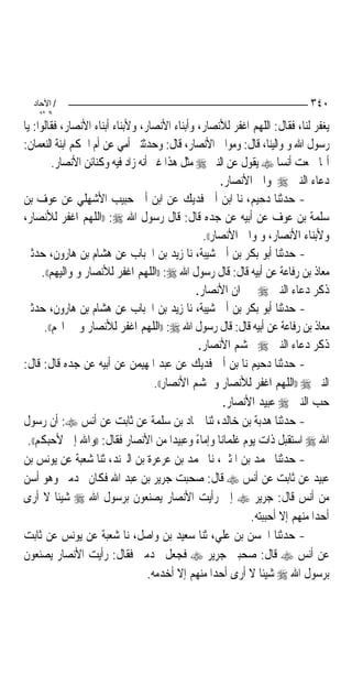 ‫/ اﻵﺣﺎد‬                                                                     ‫٠٤٣‬
    ‫اﻟ ﺜﺎﻧ‬
‫ﻳﻐﻔﺮ ﻟﻨﺎ، ﻓﻘﺎﻝ: ﺍﻟﻠﻬﻢ ﺍﻏﻔﺮ ﻟﻸﻧﺼﺎﺭ، ﻭﺃﺑﻨﺎﺀ ﺍﻷﻧﺼﺎﺭ، ﻭﻷﺑﻨﺎﺀ ﺃﺑﻨﺎﺀ ﺍﻷﻧﺼﺎﺭ، ﻓﻘﺎﻟﻮﺍ: ﻳﺎ‬
‫ﺭﺳﻮﻝ ﺍﷲ ﻭﳌﻮﺍﻟﻴﻨﺎ، ﻗﺎﻝ: ﻭﻣﻮﺍﱄ ﺍﻷﻧﺼﺎﺭ، ﻗﺎﻝ: ﻭﺣﺪﺛﺘﲏ ﺃﻣﻲ ﻋﻦ ﺃﻡ ﺍﳊﻜﻢ ﺍﺑﻨﺔ ﺍﻟﻨﻌﻤﺎﻥ:‬
          ‫ﺃ‪‬ﺎ ﲰﻌﺖ ﺃﻧﺴﺎ ‪ ‬ﻳﻘﻮﻝ ﻋﻦ ﺍﻟﻨﱯ ‪ ‬ﻣﺜﻞ ﻫﺬﺍ ﻏﲑ ﺃﻧﻪ ﺯﺍﺩ ﻓﻴﻪ ﻭﻛﻨﺎﺋﻦ ﺍﻷﻧﺼﺎﺭ.‬
                                                         ‫ﺩﻋﺎﺀ ﺍﻟﻨﱯ ‪ ‬ﳌﻮﺍﱄ ﺍﻷﻧﺼﺎﺭ.‬
‫- ﺣﺪﺛﻨﺎ ﺩﺣﻴﻢ، ﻧﺎ ﺍﺑﻦ ﺃﰊ ﻓﺪﻳﻚ ﻋﻦ ﺍﺑﻦ ﺃﰊ ﺣﺒﻴﺐ ﺍﻷﺷﻬﻠﻲ ﻋﻦ ﻋﻮﻑ ﺑﻦ‬
‫ﺳﻠﻤﺔ ﺑﻦ ﻋﻮﻑ ﻋﻦ ﺃﺑﻴﻪ ﻋﻦ ﺟﺪﻩ ﻗﺎﻝ: ﻗﺎﻝ ﺭﺳﻮﻝ ﺍﷲ ‪)) :‬ﺍﻟﻠﻬﻢ ﺍﻏﻔﺮ ﻟﻸﻧﺼﺎﺭ،‬
                                                   ‫ﻭﻷﺑﻨﺎﺀ ﺍﻷﻧﺼﺎﺭ، ﻭﳌﻮﺍﱄ ﺍﻷﻧﺼﺎﺭ((.‬
‫- ﺣﺪﺛﻨﺎ ﺃﺑﻮ ﺑﻜﺮ ﺑﻦ ﺃﰊ ﺷﻴﺒﺔ، ﻧﺎ ﺯﻳﺪ ﺑﻦ ﺍﳊﺒﺎﺏ ﻋﻦ ﻫﺸﺎﻡ ﺑﻦ ﻫﺎﺭﻭﻥ، ﺣﺪﺛﲏ‬
      ‫ﻣﻌﺎﺫ ﺑﻦ ﺭﻓﺎﻋﺔ ﻋﻦ ﺃﺑﻴﻪ ﻗﺎﻝ: ﻗﺎﻝ ﺭﺳﻮﻝ ﺍﷲ ‪)) :‬ﺍﻟﻠﻬﻢ ﺍﻏﻔﺮ ﻟﻸﻧﺼﺎﺭ ﻭﳌﻮﺍﻟﻴﻬﻢ((.‬
                                                 ‫ﺫﻛﺮ ﺩﻋﺎﺀ ﺍﻟﻨﱯ ‪ ‬ﳉﲑﺍﻥ ﺍﻷﻧﺼﺎﺭ.‬
‫- ﺣﺪﺛﻨﺎ ﺃﺑﻮ ﺑﻜﺮ ﺑﻦ ﺃﰊ ﺷﻴﺒﺔ، ﻧﺎ ﺯﻳﺪ ﺑﻦ ﺍﳊﺒﺎﺏ ﻋﻦ ﻫﺸﺎﻡ ﺑﻦ ﻫﺎﺭﻭﻥ، ﺣﺪﺛﲏ‬
       ‫ﻣﻌﺎﺫ ﺑﻦ ﺭﻓﺎﻋﺔ ﻋﻦ ﺃﺑﻴﻪ ﻗﺎﻝ: ﻗﺎﻝ ﺭﺳﻮﻝ ﺍﷲ ‪)) :‬ﺍﻟﻠﻬﻢ ﺍﻏﻔﺮ ﻟﻸﻧﺼﺎﺭ ﻭﳉﲑﺍ‪‬ﻢ((.‬
                                                  ‫ﺫﻛﺮ ﺩﻋﺎﺀ ﺍﻟﻨﱯ ‪ ‬ﳊﺸﻢ ﺍﻷﻧﺼﺎﺭ.‬
‫- ﺣﺪﺛﻨﺎ ﺩﺣﻴﻢ ﻧﺎ ﺑﻦ ﺃﰊ ﻓﺪﻳﻚ ﻋﻦ ﻋﺒﺪ ﺍﳌﻬﻴﻤﻦ ﻋﻦ ﺃﺑﻴﻪ ﻋﻦ ﺟﺪﻩ ﻗﺎﻝ: ﻗﺎﻝ:‬
                                      ‫ﺍﻟﻨﱯ ‪)) ‬ﺍﻟﻠﻬﻢ ﺍﻏﻔﺮ ﻟﻸﻧﺼﺎﺭ ﻭﳊﺸﻢ ﺍﻷﻧﺼﺎﺭ((.‬
                                                          ‫ﺣﺐ ﺍﻟﻨﱯ ‪ ‬ﻋﺒﻴﺪ ﺍﻷﻧﺼﺎﺭ.‬
‫- ﺣﺪﺛﻨﺎ ﻫﺪﺑﺔ ﺑﻦ ﺧﺎﻟﺪ، ﺛﻨﺎ ﲪﺎﺩ ﺑﻦ ﺳﻠﻤﺔ ﻋﻦ ﺛﺎﺑﺖ ﻋﻦ ﺃﻧﺲ ‪ :‬ﺃﻥ ﺭﺳﻮﻝ‬
 ‫ﺍﷲ ‪ ‬ﺍﺳﺘﻘﺒﻞ ﺫﺍﺕ ﻳﻮﻡ ﻏﻠﻤﺎ‪‬ﻧﺎ ﻭﺇﻣﺎﺀ ﻭﻋﺒﻴﺪﺍ ﻣﻦ ﺍﻷﻧﺼﺎﺭ ﻓﻘﺎﻝ: ))ﻭﺍﷲ ﺇﱐ ﻷﺣﺒﻜﻢ((.‬
                                           ‫‪‬‬     ‫ً‬
‫- ﺣﺪﺛﻨﺎ ﳏﻤﺪ ﺑﻦ ﺍﳌﺜﲎ، ﻧﺎ ﳏﻤﺪ ﺑﻦ ﻋﺮﻋﺮﺓ ﺑﻦ ﺍﻟﱪﻧﺪ، ﺛﻨﺎ ﺷﻌﺒﺔ ﻋﻦ ﻳﻮﻧﺲ ﺑﻦ‬
‫ﻋﺒﻴﺪ ﻋﻦ ﺛﺎﺑﺖ ﻋﻦ ﺃﻧﺲ ‪ ‬ﻗﺎﻝ: ﺻﺤﺒﺖ ﺟﺮﻳﺮ ﺑﻦ ﻋﺒﺪ ﺍﷲ ﻓﻜﺎﻥ ﳜﺪﻣﲏ ﻭﻫﻮ ﺃﺳﻦ‬
‫ﻣﻦ ﺃﻧﺲ ﻗﺎﻝ: ﺟﺮﻳﺮ ‪ ‬ﺇﱐ ﺭﺃﻳﺖ ﺍﻷﻧﺼﺎﺭ ﻳﺼﻨﻌﻮﻥ ﺑﺮﺳﻮﻝ ﺍﷲ ‪ ‬ﺷﻴﹰﺌﺎ ﻻ ﺃﺭﻯ‬
                                                                ‫ﺃﺣﺪﺍ ﻣﻨﻬﻢ ﺇﻻ ﺃﺣﺒﺒﺘﻪ.‬
                                                                                 ‫‪‬‬
‫- ﺣﺪﺛﻨﺎ ﺍﳊﺴﻦ ﺑﻦ ﻋﻠﻲ، ﺛﻨﺎ ﺳﻌﻴﺪ ﺑﻦ ﻭﺍﺻﻞ، ﻧﺎ ﺷﻌﺒﺔ ﻋﻦ ﻳﻮﻧﺲ ﻋﻦ ﺛﺎﺑﺖ‬
‫ﻋﻦ ﺃﻧﺲ ‪ ‬ﻗﺎﻝ: ﺻﺤﺒﲏ ﺟﺮﻳﺮ ‪ ‬ﻓﺠﻌﻞ ﳜﺪﻣﲏ ﻓﻘﺎﻝ: ﺭﺃﻳﺖ ﺍﻷﻧﺼﺎﺭ ﻳﺼﻨﻌﻮﻥ‬
                                    ‫ﺑﺮﺳﻮﻝ ﺍﷲ ‪ ‬ﺷﻴﹰﺌﺎ ﻻ ﺃﺭﻯ ﺃﺣﺪﺍ ﻣﻨﻬﻢ ﺇﻻ ﺃﺧﺪﻣﻪ.‬
                                                       ‫‪‬‬
 