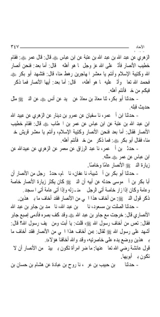 ‫٧٤٣‬                                                                 ‫اﻵﺣﺎد‬
                                                                   ‫اﻟ ﺜﺎ /‬
‫ﺍﻟﺰﻫﺮﻱ ﻋﻦ ﻋﺒﺪ ﺍﷲ ﺑﻦ ﻋﺒﺪ ﺍﷲ ﺑﻦ ﻋﺘﺒﺔ ﻋﻦ ﺍﺑﻦ ﻋﺒﺎﺱ ‪ ‬ﻗﺎﻝ: ﻗﺎﻝ ﻋﻤﺮ ‪ :‬ﻓﻘﺎﻡ‬
‫ﺧﻄﻴﺐ ﺍﻷﻧﺼﺎﺭ ﻓﺄﺛﲎ ﻋﻠﻰ ﺍﷲ ﻋﺰ ﻭﺟﻞ ﲟﺎ ﻫﻮ ﺃﻫﻠﻪ ﰒ ﻗﺎﻝ: ﺃﻣﺎ ﺑﻌﺪ: ﻓﻨﺤﻦ ﺃﻧﺼﺎﺭ‬
‫ﺍﷲ ﻭﻛﺘﻴﺒﺔ ﺍﻹﺳﻼﻡ ﻭﺃﻧﺘﻢ ﻳﺎ ﻣﻌﺸﺮ ﺍﳌﻬﺎﺟﺮﻳﻦ ﺭﻫﻂ ﻣﻨﺎ، ﻗﺎﻝ: ﻓﺘﺸﻬﺪ ﺃﺑﻮ ﺑﻜﺮ ‪‬‬
‫ﻓﺤﻤﺪ ﺍﷲ ﺗﻌﺎﱃ ﻭﺃﺛﲎ ﻋﻠﻴﻪ ﲟﺎ ﻫﻮ ﺃﻫﻠﻪ، ﰒ ﻗﺎﻝ: ﺃﻣﺎ ﺑﻌﺪ: ﺃﻳﻬﺎ ﺍﻷﻧﺼﺎﺭ ﻓﻤﺎ ﺫﻛﺮﰎ‬
                                                     ‫ﻓﻴﻜﻢ ﻣﻦ ﺧﲑ ﻓﺄﻧﺘﻢ ﺃﻫﻠﻪ.‬
‫- ﺣﺪﺛﻨﺎ ﺃﺑﻮ ﺑﻜﺮ، ﺛﻨﺎ ﻣﻌﺎﺫ ﺑﻦ ﻣﻌﺎﺫ ﻋﻦ ﲪﻴﺪ ﻋﻦ ﺃﻧﺲ ‪ ‬ﻋﻦ ﺍﻟﻨﱯ ‪ ‬ﻣﺜﻞ‬
                                                                  ‫ﺣﺪﻳﺚ ﻗﺒﻠﻪ.‬
‫- ﺣﺪﺛﻨﺎ ﺍﺑﻦ ﺃﰊ ﻋﻤﺮ، ﻧﺎ ﺳﻔﻴﺎﻥ ﻋﻦ ﻋﻤﺮﻭ ﺑﻦ ﺩﻳﻨﺎﺭ ﻋﻦ ﺍﻟﺰﻫﺮﻱ ﻋﻦ ﻋﺒﻴﺪ ﺍﷲ‬
‫ﺍﺑﻦ ﻋﺒﺪ ﺍﷲ ﺑﻦ ﻋﺘﺒﺔ ﻋﻦ ﺍﺑﻦ ﻋﺒﺎﺱ ﻋﻦ ﻋﻤﺮ ﺑﻦ ﺍﳋﻄﺎﺏ ‪ ‬ﻗﺎﻝ: ﻓﻘﺎﻡ ﺧﻄﻴﺐ‬
‫ﺍﻷﻧﺼﺎﺭ ﻓﻘﺎﻝ: ﺃﻣﺎ ﺑﻌﺪ ﻓﻨﺤﻦ ﺍﻷﻧﺼﺎﺭ ﻭﻛﺘﻴﺒﺔ ﺍﻹﺳﻼﻡ، ﻭﺃﻧﺘﻢ ﻳﺎ ﻣﻌﺸﺮ ﻗﺮﻳﺶ ﺧﲑ‬
                           ‫ﻣﻨﺎ، ﻓﻘﺎﻝ ﺃﺑﻮ ﺑﻜﺮ ‪ :‬ﻓﻤﺎ ﺫﻛﺮﰎ ﻣﻦ ﺧﲑ ﻓﺄﻧﺘﻢ ﺃﻫﻠﻪ.‬
‫- ﺣﺪﺛﲏ ﺑﻦ ﺃﰊ ﻋﻤﺮ، ﻧﺎ ﻋﺒﺪ ﺍﻟﺮﺯﺍﻕ ﻋﻦ ﻣﻌﻤﺮ ﻋﻦ ﺍﻟﺰﻫﺮﻱ ﻋﻦ ﻋﺒﻴﺪﺍﷲ ﻋﻦ‬
                                                 ‫ﺍﺑﻦ ﻋﺒﺎﺱ ﻋﻦ ﻋﻤﺮ ‪ ‬ﻣﺜﻠﻪ.‬
                                          ‫ﺯﻳﺎﺭﺓ ﺍﻟﻨﱯ ‪ ‬ﺍﻷﻧﺼﺎﺭ ﻋﺎﻣﺎ ﻭﺧﺎﺻﺎ.‬
                                            ‫ً‬     ‫ً‬
‫- ﺣﺪﺛﻨﺎ ﺃﺑﻮ ﺑﻜﺮ ﺑﻦ ﺃﰊ ﺷﻴﺒﺔ، ﻧﺎ ﻋﻔﺎﻥ، ﻧﺎ ﳘﺎﻡ، ﺣﺪﺛﲏ ﺭﺟﻞ ﻣﻦ ﺍﻷﻧﺼﺎﺭ ﺃﻥ‬
‫ﺃﺑﺎ ﺑﻜﺮ ﺑﻦ ﺃﰊ ﻣﻮﺳﻰ ﺣﺪﺛﻪ ﻋﻦ ﺃﺑﻴﻪ ﺃﻥ ﺍﻟﻨﱯ ‪ ‬ﻛﺎﻥ ﻳﻜﺜﺮ ﺯﻳﺎﺭﺓ ﺍﻷﻧﺼﺎﺭ ﺧﺎﺻﺔ‬
      ‫ﻭﻋﺎﻣﺔ ﻭﻛﺎﻥ ﺇﺫﺍ ﺯﺍﺭ ﺧﺎﺻﺔ ﺃﺗﻰ ﺍﻟﺮﺟﻞ ﰲ ﻣﻨـﺰﻟﻪ ﻭﺇﺫﺍ ﺃﺗﻰ ﻋﺎﻣﺔ ﺃﺗﻰ ﺍﳌﺴﺠﺪ.‬
    ‫ﺫﻛﺮ ﻗﻮﻝ ﺍﻟﻨﱯ ‪ :‬ﻣﻦ ﺃﺧﺎﻑ ﻫﺬﺍ ﺍﳊﻲ ﻣﻦ ﺍﻷﻧﺼﺎﺭ ﻓﻘﺪ ﺃﺧﺎﻑ ﻣﺎ ﺑﲔ ﻫﺬﻳﻦ.‬
‫- ﺣﺪﺛﻨﺎ ﺍﻟﺼﻠﺖ ﺑﻦ ﻣﺴﻌﻮﺩ، ﻧﺎ ﳛﲕ ﺑﻦ ﻋﺒﺪ ﺍﷲ، ﻧﺎ ﳏﻤﺪ ﺑﻦ ﺟﺎﺑﺮ ﺑﻦ ﻋﺒﺪ ﺍﷲ‬
‫ﺍﻷﻧﺼﺎﺭﻱ ﻗﺎﻝ: ﺧﺮﺟﺖ ﻣﻊ ﺟﺎﺑﺮ ﺑﻦ ﻋﺒﺪ ﺍﷲ ‪ ‬ﻭﻗﺪ ﻛﻒ ﺑﺼﺮﻩ ﻓﺄﺩﻣﻰ ﺇﺻﺒﻊ ﺟﺎﺑﺮ‬
‫ﻓﻘﺎﻝ: ﺗﻌﺲ ﻣﻦ ﺃﺧﺎﻑ ﺭﺳﻮﻝ ﺍﷲ ‪ ،‬ﻗﻠﺖ: ﻳﺎ ﺃﺑﺖ ﻭﻣﻦ ﳜﻴﻒ ﺭﺳﻮﻝ ﺍﷲ؟ ﻗﺎﻝ:‬
‫ﺃﺷﻬﺪ ﻋﻠﻰ ﺭﺳﻮﻝ ﺍﷲ ‪ ‬ﻟﻘﺎﻝ: ))ﻣﻦ ﺃﺧﺎﻑ ﻫﺬﺍ ﺍﳊﻲ ﻣﻦ ﺍﻷﻧﺼﺎﺭ ﻓﻘﺪ ﺃﺧﺎﻑ ﻣﺎ‬
                  ‫ﺑﲔ ﻫﺬﻳﻦ ﻭﻭﺿﻊ ﻳﺪﻩ ﻋﻠﻰ ﺧﺎﺻﺮﺗﻴﻪ، ﻭﻗﺪ ﻭﺍﷲ ﺃﺧﺎﻓﻨﺎ ﻫﺆﻻﺀ((.‬
  ‫ﻗﻮﻝ ﻋﺎﺋﺸﺔ ﺭﺿﻲ ﺍﷲ ﺗﻌﺎﱃ ﻋﻨﻬﺎ: ﻣﺎ ﺿﺮ ﺍﻣﺮﺃﺓ ﺗﻜﻮﻥ ﺑﲔ ﺑﻴﺘﲔ ﻣﻦ ﺍﻷﻧﺼﺎﺭ ﺃﻥ ﻻ‬
                                                            ‫ﺗﻜﻮﻥ ﺑﲔ ﺃﺑﻮﻳﻬﺎ.‬
‫- ﺣﺪﺛﻨﺎ ﳛﲕ ﺑﻦ ﺣﺒﻴﺐ ﺑﻦ ﻋﺮﰊ، ﻧﺎ ﺭﻭﺡ ﺑﻦ ﻋﺒﺎﺩﺓ ﻋﻦ ﻫﺸﺎﻡ ﺑﻦ ﺣﺴﺎﻥ ﺑﻦ‬
 