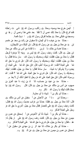 ‫٥٦٣‬                                                                    ‫اﻵﺣﺎد‬
                                                                      ‫اﻟ ﺜﺎ /‬
‫ﺇﱃ ﺍﻟﻴﻤﻦ ﺧﺮﺝ ﻣﻌﻪ ﻳﻮﺻﻴﻪ، ﻭﻣﻌﺎﺫ ‪ ‬ﺭﺍﻛﺐ ﻭﺭﺳﻮﻝ ﺍﷲ ‪ ‬ﳝﺸﻲ ﲢﺖ ﺭﺍﺣﻠﺘﻪ‬
‫ﻓﻠﻤﺎ ﻓﺮﻍ، ﻗﺎﻝ: ﻳﺎ ﻣﻌﺎﺫ ﺇﻧﻚ ﻋﺴﻰ ﺃﻥ ﻻ ﺗﻠﻘﺎﱐ ﺑﻌﺪ ﻋﺎﻣﻲ ﻫﺬﺍ ﻭﻋﺴﻰ ﺃﻥ ﲤﺮ ﺑﻘﱪﻱ‬
            ‫ﻭﻣﺴﺠﺪﻱ، ﻓﺒﻜﻰ ﻣﻌﺎﺫ ‪ ‬ﺟﺸﻌﺎ ﻟﻔﺮﺍﻕ ﺭﺳﻮﻝ ﺍﷲ ‪ ‬ﻭﰲ ﺍﳊﺪﻳﺚ ﻗﺼﺔ.‬
                                                     ‫‪‬‬
‫- ﺣﺪﺛﻨﺎ ﳏﻤﺪ ﺑﻦ ﻋﻮﻑ، ﻧﺎ ﺃﺑﻮ ﺍﻟﻴﻤﺎﻥ، ﺛﻨﺎ ﺻﻔﻮﺍﻥ ﻋﻦ ﺭﺍﺷﺪ ﺑﻦ ﺳﻌﺪ ﻋﻦ ﻋﺎﺻﻢ‬
       ‫ﺍﺑﻦ ﲪﻴﺪ ﻋﻦ ﻣﻌﺎﺫ ﺑﻦ ﺟﺒﻞ ‪ ‬ﻋﻦ ﺭﺳﻮﻝ ﺍﷲ ‪ ‬ﻗﺎﻝ: ))ﺇﻥ ﺍﻟﺒﻜﺎﺀ ﻣﻦ ﺍﻟﺸﻴﻄﺎﻥ((.‬
‫- ﺣﺪﺛﻨﺎ ﻫﺪﺑﺔ ﺑﻦ ﺧﺎﻟﺪ، ﻧﺎ ﳘﺎﻡ ﺑﻦ ﳛﲕ، ﻧﺎ ﻗﺘﺎﺩﺓ ﻋﻦ ﺃﻧﺲ ﺑﻦ ﻣﺎﻟﻚ ﻋﻦ ﻣﻌﺎﺫ‬
‫ﺍﺑﻦ ﺟﺒﻞ ‪ ‬ﻗﺎﻝ: ﻛﻨﺖ ﺭﺩﻳﻒ ﺭﺳﻮﻝ ﺍﷲ ‪ ‬ﻟﻴﺲ ﺑﻴﲏ ﻭﺑﻴﻨﻪ ﺇﻻ ﻣﺆﺧﺮﺓ ﺍﻟﺮﺟﻞ‬
‫ﻓﻘﺎﻝ: ﻳﺎ ﻣﻌﺎﺫ ﺑﻦ ﺟﺒﻞ، ﻓﻘﻠﺖ: ﻟﺒﻴﻚ ﻭﺳﻌﺪﻳﻚ ﻳﺎ ﺭﺳﻮﻝ ﺍﷲ، ﰒ ﺳﺎﺭ ﺳﺎﻋﺔ ﻓﻘﺎﻝ: ﻳﺎ‬
‫ﻣﻌﺎﺫ ﺑﻦ ﺟﺒﻞ، ﻓﻘﻠﺖ: ﻟﺒﻴﻚ ﻭﺳﻌﺪﻳﻚ ﻳﺎ ﺭﺳﻮﻝ ﺍﷲ، ﻗﺎﻝ: ﻫﻞ ﺗﺪﺭﻱ ﻣﺎ ﺣﻖ ﺍﷲ‬
‫ﺗﻌﺎﱃ ﻋﻠﻰ ﺍﻟﻌﺒﺎﺩ؟ ﻗﻠﺖ: ﺍﷲ ﻭﺭﺳﻮﻟﻪ ﺃﻋﻠﻢ، ﻗﺎﻝ: ﻓﺈﻥ ﺣﻖ ﺍﷲ ﺗﻌﺎﱃ ﻋﻠﻰ ﺍﻟﻌﺒﺎﺩ ﺃﻥ‬
‫ﻳﻌﺒﺪﻭﻩ ﻭﻻ ﻳﺸﺮﻛﻮﺍ ﺑﻪ ﺷﻴﹰﺌﺎ، ﰒ ﺳﺎﺭ ﺳﺎﻋﺔ ﻓﻘﺎﻝ: ﻳﺎ ﻣﻌﺎﺫ ﺑﻦ ﺟﺒﻞ، ﻓﻘﻠﺖ: ﻟﺒﻴﻚ‬
‫ﻭﺳﻌﺪﻳﻚ ﻳﺎ ﺭﺳﻮﻝ ﺍﷲ، ﻗﺎﻝ: ﻫﻞ ﺗﺪﺭﻱ ﻣﺎ ﺣﻖ ﺍﻟﻌﺒﺎﺩ ﻋﻠﻰ ﺍﷲ ﺗﻌﺎﱃ؟ ﻗﻠﺖ: ﺍﷲ‬
    ‫ﻭﺭﺳﻮﻟﻪ ﺃﻋﻠﻢ، ﻗﺎﻝ: ﻓﺈﻥ ﺣﻖ ﺍﻟﻌﺒﺎﺩ ﻋﻠﻰ ﺍﷲ ﻋﺰ ﻭﺟﻞ ﺇﺫﺍ ﻓﻌﻠﻮﺍ ﺫﻟﻚ ﺃﻥ ﻻ ﻳﻌﺬ‪‬ﻢ.‬
‫- ﺣﺪﺛﻨﺎ ﳏﻤﺪ ﺑﻦ ﻋﺒﻴﺪ ﺑﻦ ﺣﺴﺎﺏ، ﺛﻨﺎ ﲪﺎﺩ ﺑﻦ ﺯﻳﺪ، ﻧﺎ ﻋﺒﺪ ﺍﻟﻌﺰﻳﺰ ﺑﻦ‬
‫ﺻﻬﻴﺐ ﻋﻦ ﺃﻧﺲ ﺑﻦ ﻣﺎﻟﻚ ﻋﻦ ﻣﻌﺎﺫ ﺑﻦ ﺟﺒﻞ ‪ ‬ﻗﺎﻝ: ﻗﺎﻝ ﱄ ﺭﺳﻮﻝ ﺍﷲ ‪)) :‬ﻳﺎ‬
                                         ‫ﻣﻌﺎﺫ(( ﻗﻠﺖ ﻟﺒﻴﻚ ﻳﺎ ﺭﺳﻮﻝ ﺍﷲ ﰒ ﺫﻛﺮ ﳓﻮﻩ.‬
                                  ‫- ﺣﺪﺛﻨﺎ ﺃﺑﻮ ﺑﻜﺮ ﺑﻦ ﺃﰊ ﺷﻴﺒﺔ، ﻧﺎ ﺃﺑﻮ ﻣﻌﺎﻭﻳﺔ.‬
‫- ﻭﺣﺪﺛﻨﺎ ﺍﺑﻦ ﳕﲑ، ﻧﺎ ﺃﰊ ﻋﻦ ﺍﻷﻋﻤﺶ ﻋﻦ ﺃﰊ ﺳﻔﻴﺎﻥ ﻋﻦ ﺃﻧﺲ ﺑﻦ ﻣﺎﻟﻚ ‪‬‬
‫ﻗﺎﻝ: ﺃﺗﺎﻧﺎ ﻣﻌﺎﺫ ﺑﻦ ﺟﺒﻞ ‪ ‬ﻓﻘﻠﻨﺎ: ﺣﺪﺛﻨﺎ ﻣﻦ ﻏﺮﺍﺋﺐ ﺣﺪﻳﺚ ﺭﺳﻮﻝ ﺍﷲ ‪ ‬ﻓﻘﺎﻝ:‬
‫ﻛﻨﺖ ﺭﺩﻳﻒ ﺭﺳﻮﻝ ﺍﷲ ‪ ‬ﻋﻠﻰ ﻛﺤﻤﺎﺭ ﻓﻘﺎﻝ ﻣﻌﺎﺫ ﺑﻦ ﺟﺒﻞ: ﺃﺗﺪﺭﻱ ﻣﺎ ﺣﻖ ﺍﷲ ﻋﺰ‬
                                                       ‫ﻭﺟﻞ ﻋﻠﻰ ﺍﻟﻌﺒﺎﺩ؟ ﻓﺬﻛﺮ ﳓﻮﻩ.‬
‫- ﺣﺪﺛﻨﺎ ﺃﺑﻮ ﺑﻜﺮ ﺑﻦ ﺃﰊ ﺷﻴﺒﺔ، ﺛﻨﺎ ﺃﺑﻮ ﺍﻷﺣﻮﺹ ﻋﻦ ﺃﰊ ﺇﺳﺤﺎﻕ ﻋﻦ ﻋﻤﺮﻭ ﺑﻦ‬
‫ﻣﻴﻤﻮﻥ ﻋﻦ ﻣﻌﺎﺫ ﺑﻦ ﺟﺒﻞ ‪ ‬ﻗﺎﻝ: ﻛﻨﺖ ﺭﺩﻑ ﺭﺳﻮﻝ ﺍﷲ ‪ ‬ﻋﻠﻰ ﲪﺎﺭ ﻳﻘﺎﻝ ﻟﻪ:‬
    ‫ﻋﻔﲑ، ﻓﻘﺎﻝ: ))ﻳﺎ ﻣﻌﺎﺫ ﺑﻦ ﺟﺒﻞ، ﻫﻞ ﺗﺪﺭﻱ ﻣﺎ ﺣﻖ ﺍﷲ ﺗﻌﺎﱃ ﻋﻠﻰ ﺍﻟﻌﺒﺎﺩ((؟ ﻓﺬﻛﺮ ﳓﻮﻩ.‬
‫- ﺣﺪﺛﻨﺎ ﺃﺑﻮ ﺑﻜﺮ ﺑﻦ ﺧﻼﺩ، ﺛﻨﺎ ﻋﺒﺪ ﺍﻟﺮﲪﻦ ﺑﻦ ﻣﻬﺪﻱ ﻋﻦ ﺳﻔﻴﺎﻥ ﻋﻦ ﺃﰊ‬
               ‫ﺇﺳﺤﺎﻕ ﻋﻦ ﻋﻤﺮﻭ ﺑﻦ ﻣﻴﻤﻮﻥ ﻋﻦ ﻣﻌﺎﺫ ﺑﻦ ﺟﺒﻞ ‪ ‬ﻋﻦ ﺍﻟﻨﱯ ‪ ‬ﳓﻮﻩ.‬
 