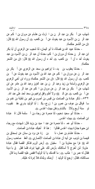 ‫/ اﻵﺣﺎد‬                                                              ‫٨٦٣‬
    ‫اﻟ ﺜﺎﻧ‬
‫ﺷﻬﺎﺏ ﻋﻦ ﺃﰊ ﺑﻜﺮ ﺑﻦ ﻋﺒﺪ ﺍﻟﺮﲪﻦ ﺑﻦ ﺍﳊﺎﺭﺙ ﺑﻦ ﻫﺸﺎﻡ ﻋﻦ ﻣﺮﻭﺍﻥ ﺑﻦ ﺍﳊﻜﻢ ﻋﻦ‬
‫ﻋﺒﺪ ﺍﻟﺮﲪﻦ ﺑﻦ ﺍﻷﺳﻮﺩ ﺑﻦ ﻋﺒﺪ ﻳﻐﻮﺙ ﻋﻦ ﺃﰊ ﺑﻦ ﻛﻌﺐ ‪ ‬ﺃﻥ ﺭﺳﻮﻝ ﺍﷲ ‪ ‬ﻗﺎﻝ:‬
                                                       ‫))ﺇﻥ ﻣﻦ ﺍﻟﺸﻌﺮ ﺣﻜﻤﺔ((.‬
‫- ﺣﺪﺛﻨﺎ ﻋﺒﻴﺪ ﺍﷲ ﺑﻦ ﻓﻀﺎﻟﺔ، ﻧﺎ ﺃﺑﻮ ﺍﻟﻴﻤﺎﻥ، ﺛﻨﺎ ﺷﻌﻴﺐ ﻋﻦ ﺍﻟﺰﻫﺮﻱ ﺃﻥ ﺃﺑﺎ ﺑﻜﺮ‬
‫ﺍﺑﻦ ﻋﺒﺪ ﺍﻟﺮﲪﻦ ﺣﺪﺛﻪ ﺃﻥ ﻣﺮﻭﺍﻥ ﺑﻦ ﺍﳊﻜﻢ، ﺣﺪﺛﻪ ﺃﻥ ﻋﺒﺪ ﺍﻟﺮﲪﻦ ﺑﻦ ﺍﻷﺳﻮﺩ ﺑﻦ ﻋﺒﺪ‬
‫ﻳﻐﻮﺙ ﺃﺧﱪﻩ ﺃﻥ ﺃﰊ ﺑﻦ ﻛﻌﺐ ‪ ‬ﺃﺧﱪﻩ ﺃﻥ ﺭﺳﻮﻝ ﺍﷲ ‪ ‬ﻗﺎﻝ: ))ﺇﻥ ﻣﻦ ﺍﻟﺸﻌﺮ‬
                                                                     ‫ﺣﻜﻤﺔ((.‬
‫- ﺣﺪﺛﻨﺎ ﻳﻌﻘﻮﺏ ﺑﻦ ﲪﻴﺪ، ﻧﺎ ﺇﺑﺮﺍﻫﻴﻢ ﺑﻦ ﺳﻌﺪ ﻋﻦ ﺍﻟﺰﻫﺮﻱ ﻋﻦ ﺃﰊ ﺑﻜﺮ ﺑﻦ‬
‫ﻋﺒﺪ ﺍﻟﺮﲪﻦ ﻋﻦ ﻣﺮﻭﺍﻥ ﺑﻦ ﺍﳊﻜﻢ ﻋﻦ ﻋﺒﺪ ﺍﷲ ﺑﻦ ﺍﻷﺳﻮﺩ ﺑﻦ ﻋﺒﺪ ﻳﻐﻮﺙ ﻋﻦ ﺃﰊ ﺑﻦ‬
‫ﻛﻌﺐ ‪ ‬ﺃﻥ ﺭﺳﻮﻝ ﺍﷲ ‪ ‬ﻗﺎﻝ: ))ﺇﻥ ﻣﻦ ﺍﻟﺸﻌﺮ ﺣﻜﻤﺔ(( ﻭﺭﻭﺍﻩ ﺍﺑﻦ ﺃﺧﻲ ﺍﻟﺰﻫﺮﻱ‬
‫ﻋﻦ ﺍﻟﺰﻫﺮﻱ ﻭﺃﺳﺎﻣﺔ ﺑﻦ ﺯﻳﺪ ﻭﻋﺒﺪ ﺍﻟﺮﲪﻦ ﺑﻦ ﻋﺒﺪ ﺍﻟﻌﺰﻳﺰ ﻭﻋﺒﺪ ﺍﷲ ﺑﻦ ﻋﺎﻣﺮ ﻋﻦ ﺍﺑﻦ‬
‫ﺷﻬﺎﺏ ﻋﻦ ﺃﰊ ﺑﻜﺮ ﺑﻦ ﻋﺒﺪ ﺍﻟﺮﲪﻦ ﻋﻦ ﻣﺮﻭﺍﻥ ﺑﻦ ﺍﳊﻜﻢ ﻋﻦ ﻋﺒﺪ ﺍﻟﺮﲪﻦ ﺑﻦ ﺍﻷﺳﻮﺩ‬
 ‫ﻋﻦ ﺃﰊ ﺑﻦ ﻛﻌﺐ ‪ ‬ﻋﻦ ﺍﻟﻨﱯ ‪ ،‬ﻭﻻ ﺃﻋﻠﻢ ﻭﺍﻓﻖ ﺇﺑﺮﺍﻫﻴﻢ ﺑﻦ ﺳﻌﺪ ﺃﺣﺪ ﻋﻠﻰ ﻋﺒﺪ ﺍﷲ.‬
‫٢٣٥- ﺫﻛﺮ ﻋﺒﺎﺩﺓ ﺑﻦ ﺍﻟﺼﺎﻣﺖ ﺑﻦ ﻗﻴﺲ ﺑﻦ ﺃﺻﺮﻡ ﺑﻦ ﻓﻬﺮ ﺑﻦ ﺛﻌﻠﺒﺔ ﺑﻦ ﻏﻨﻢ ﺑﻦ‬
‫ﺳﺎﱂ ﻗﻮﻗﻞ ﺑﻦ ﻋﻮﻑ ﺑﻦ ﻋﻤﺮﻭ ﺑﻦ ﺍﳋﺰﺭﺝ، ﻳﻜﲎ: ﺃﺑﺎ ﺍﻟﻮﻟﻴﺪ ﺑﺪﺭﻱ ﻋﻘﱯ ﻧﻘﻴﺐ،‬
                          ‫ﺗﻮﰲ ﺳﻨﺔ ﺃﺭﺑﻊ ﻭﺛﻼﺛﲔ ﺑﺎﻟﺸﺎﻡ ﻭﺩﻓﻦ ﺑﺒﻴﺖ ﺍﳌﻘﺪﺱ ‪‬‬
‫- ﺣﺪﺛﻨﺎ ﺃﺑﻮ ﺳﻌﻴﺪ ﺩﺣﻴﻢ، ﺛﻨﺎ ﺿﻤﺮﺓ ﻋﻦ ﺭﺟﺎﺀ ﺑﻦ ﺃﰊ ﺳﻠﻤﺔ ﻗﺎﻝ: ﻗﱪ ﻋﺒﺎﺩﺓ‬
                                                 ‫ﺍﺑﻦ ﺍﻟﺼﺎﻣﺖ ‪ ‬ﺑﺒﻴﺖ ﺍﳌﻘﺪﺱ.‬
‫- ﺣﺪﺛﻨﺎ ﺃﺑﻮ ﻋﻤﲑ، ﺛﻨﺎ ﺿﻤﺮﺓ ﻋﻦ ﻋﺒﺪ ﺍﳊﻤﻴﺪ ﺑﻦ ﻳﺰﻳﺪ ﻗﺎﻝ: ﺷﻬﺪﺕ ﻣﻊ ﺭﺟﺎﺀ‬
         ‫ﺍﺑﻦ ﺣﻴﻮﺓ ﺟﻨﺎﺯﺓ ﺑﺒﻴﺖ ﺍﳌﻘﺪﺱ ﻓﻘﺎﻟﻮﺍ ﱄ: ﻫﺬﺍ ﻗﱪ ﺃﺧﻴﻚ ﻋﺒﺎﺩﺓ ﺑﻦ ﺍﻟﺼﺎﻣﺖ.‬
‫- ﺣﺪﺛﻨﺎ ﻫﺸﺎﻡ ﺑﻦ ﻋﻤﺎﺭ، ﻧﺎ ﳛﲕ ﺑﻦ ﲪﺰﺓ ﻋﻦ ﺑﺮﺩ ﺑﻦ ﺳﻨﺎﻥ ﻋﻦ ﺇﺳﺤﺎﻕ ﺑﻦ‬
‫ﻗﺒﻴﺼﺔ ﺑﻦ ﺫﺅﻳﺐ ﻋﻦ ﺃﺑﻴﻪ ﺃﻥ ﻋﺒﺎﺩﺓ ﺑﻦ ﺍﻟﺼﺎﻣﺖ ﺍﻷﻧﺼﺎﺭﻱ ‪ ‬ﺍﻟﻌﻘﱯ ﺻﺎﺣﺐ ﺭﺳﻮﻝ‬
‫ﺍﷲ ‪ ‬ﻏﺰﺍ ﻣﻊ ﻣﻌﺎﻭﻳﺔ ﺑﻦ ﺃﰊ ﺳﻔﻴﺎﻥ ‪ ‬ﺃﺭﺽ ﺍﻟﺮﻭﻡ ﻓﺬﻛﺮ ﺍﻟﻘﺼﺔ ﻓﻘﺎﻝ ﻋﺒﺎﺩﺓ‬
‫ﳌﻌﺎﻭﻳﺔ: ﻟﺌﻦ ﺃﺧﺮﺝ ﻻ ﺃﺳﺎﻛﻨﻚ ﺑﺄﺭﺽ ﻟﻚ ﻋﻠﻲ ﻓﻴﻬﺎ ﺇﻣﺮﺓ، ﻓﻠﻤﺎ ﻗﻔﻞ ﳊﻖ ﺑﺎﳌﺪﻳﻨﺔ‬
‫ﻓﻘﺎﻝ ﻟﻪ ﻋﻤﺮ ﺑﻦ ﺍﳋﻄﺎﺏ ‪ :‬ﻣﺎ ﺃﻗﺪﻣﻚ ﻳﺎ ﺃﺑﺎ ﺍﻟﻮﻟﻴﺪ؟ ﻓﻘﺺ ﻋﻠﻴﻪ ﺍﻟﻘﺼﺔ ﻭﻣﺎ ﻗﺎﻝ ﰲ‬
             ‫ﻣﺴﺎﻛﻨﺘﻪ، ﻓﻘﺎﻝ: ﺍﺭﺟﻊ ﺃﺑﺎ ﺍﻟﻮﻟﻴﺪ ﺇﱃ ﺃﺭﺿﻚ ﻭﺑﻠﺪﻙ ﻓﻼ ﺇﻣﺮﺓ ﻟﻪ ﻋﻠﻴﻚ.‬
 