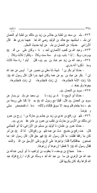 ‫/ اﻵﺣﺎد‬                                                                ‫٨٩٣‬
    ‫اﻟ ﺜﺎﻧ‬
‫٢٧٥- ﺑﺸﲑ ﺑﻦ ﺳﻌﺪ ﺑﻦ ﺛﻌﻠﺒﺔ ﺑﻦ ﺟﻼﺱ ﺑﻦ ﺯﻳﺪ ﺑﻦ ﻣﺎﻟﻚ ﺑﻦ ﺛﻌﻠﺒﺔ ﺃﺑﻮ ﺍﻟﻨﻌﻤﺎﻥ‬
‫ﺍﺑﻦ ﺑﺸﲑ، ﺍﺳﺘﺸﻬﺪ ﻣﻊ ﺧﺎﻟﺪ ﺑﻦ ﺍﻟﻮﻟﻴﺪ ﺭﺿﻲ ﺍﷲ ﺗﻌﺎﱃ ﻋﻨﻬﻤﺎ ﺑﺪﺭﻱ ﻋﻘﱯ ﻗﺎﻝ‬
                 ‫ﺍﻷﻭﺯﺍﻋﻲ ﰲ ﺣﺪﻳﺜﻪ: ﻋﻦ ﺍﻟﻨﻌﻤﺎﻥ ﺑﻦ ﺑﺸﲑ ﻋﻦ ﺃﺑﻴﻪ ﺣﺪﻳﺚ ﺍﻟﻨﺤﻞ.‬
‫٣٧٥- ﻭﻋﺒﺪ ﺍﷲ ﺑﻦ ﻛﻌﺐ ﺍﻷﻧﺼﺎﺭﻱ ﺃﺣﺪ ﺑﲏ ﻧﺎﰊ، ﻭﻛﺎﻥ ﻋﻠﻰ ﲬﺲ ﺍﻟﻨﱯ ‪‬‬
  ‫ﻳﻮﻡ ﺑﺪﺭ، ﻭﻳﻜﲎ: ﺃﺑﺎ ﺍﳊﺒﺎﺏ ‪ ،‬ﺗﻮﰲ ﺳﻨﺔ ﺳﺖ ﻭﺛﻼﺛﲔ، ﻭﻗﺎﻟﻮﺍ: ﺛﻼﺙ ﻭﺛﻼﺛﲔ.‬
‫٤٧٥- ﻭﻋﺒﺪ ﺍﷲ ﺑﻦ ﺯﻳﺪ ﻋﻢ ﻋﺒﺎﺩ ﺑﻦ ﲤﻴﻢ ‪ ،‬ﹸﺘﻞ ﰲ ﺃﻳﺎﻡ ﺍﳊﺮﺓ ﺳﻨﺔ ﺛﻼﺙ‬
                           ‫ﻗ‬
                                                       ‫ﻭﺳﺘﲔ ﺫﻛﺮﻭﺍ ﺃﻧﻪ ﺑﺪﺭﻱ.‬
‫- ﺣﺪﺛﻨﺎ ﺃﺑﻮ ﺑﻜﺮ ﺑﻦ ﺃﰊ ﺷﻴﺒﺔ، ﺛﻨﺎ ﻣﻌﻠﻰ ﺑﻦ ﻣﻨﺼﻮﺭ ﻋﻦ ﺃﰊ ﺃﻭﻳﺲ ﻋﻦ ﻋﺒﺪ ﺍﷲ‬
‫ﺍﺑﻦ ﺃﰊ ﺑﻜﺮ ﻋﻦ ﻋﺒﺎﺩ ﺑﻦ ﲤﻴﻢ ﻋﻦ ﻋﻤﻪ ﻭﻛﺎﻥ ﺷﻬﺪ ﺑﺪﺭ‪‬ﺍ ﻗﺎﻝ: ﻗﺎﻝ ﺭﺳﻮﻝ ﺍﷲ ‪:‬‬
‫))ﺇﺫﺍ ﺯﻧﺖ ﺍﻷﻣﺔ ﻓﺎﺟﻠﺪﻭﻫﺎ، ﰒ ﺇﻥ ﺯﻧﺖ ﻓﺎﺟﻠﺪﻭﻫﺎ، ﰒ ﺇﻥ ﺯﻧﺖ ﻓﺎﺟﻠﺪﻭﻫﺎ، ﰒ‬
                                                            ‫ﺑﻴﻌﻮﻫﺎ ﻭﻟﻮ ﺑﻀﻔﲑ((.‬
                                                 ‫٥٧٥- ﺳﻮﻳﺪ ﺑﻦ ﺍﻟﻨﻌﻤﺎﻥ ‪.‬‬
‫- ﺣﺪﺛﻨﺎ ﺃﺑﻮ ﺍﻟﺮﺑﻴﻊ، ﻧﺎ ﲪﺎﺩ ﺑﻦ ﺯﻳﺪ، ﻧﺎ ﳛﲕ ﺑﻦ ﺳﻌﻴﺪ ﻋﻦ ﺑﺸﲑ ﺑﻦ ﻳﺴﺎﺭ ﻋﻦ‬
‫ﺳﻮﻳﺪ ﺑﻦ ﺍﻟﻨﻌﻤﺎﻥ ‪ ‬ﻗﺎﻝ: ﺃﻗﺒﻠﻨﺎ ﻣﻊ ﺭﺳﻮﻝ ﺍﷲ ‪ ‬ﺣﱴ ﺇﺫﺍ ﻛﻨﺎ ﻋﻠﻰ ﺭﻭﺣﺔ ﻣﻦ‬
‫ﺧﻴﱪ، ﺩﻋﺎ ﺑﻄﻌﺎﻡ ﻓﻠﻢ ﻳﻮﺟﺪ ﺇﻻ ﺳﻮﻳﻖ ﻓﻠﻜﻨﺎﻩ ﻭﻻﻛﻪ، ﰒ ﺩﻋﺎ ﲟﺎﺀ ﻓﺘﻤﻀﻤﺾ ﰒ ﺻﻠﻰ‬
                                                                    ‫ﻭﱂ ﻳﺘﻮﺿﺄ.‬
‫٦٧٥- ﻇﻬﲑ ﺑﻦ ﺭﺍﻓﻊ ﺑﻦ ﻋﺪﻱ ﺑﻦ ﺯﻳﺪ ﺑﻦ ﺟﺸﻢ ﺑﻦ ﺣﺎﺭﺛﺔ ﺑﻦ ﺍﳋﺰﺭﺝ ﺑﻦ ﻋﻤﺮﻭ‬
      ‫ﺍﺑﻦ ﻣﺎﻟﻚ ﺑﻦ ﺍﻷﻭﺱ ﺑﻦ ﺣﺎﺭﺙ ﺑﻦ ﺗﻐﻠﺐ ﺑﻦ ﻋﻤﺮﻭ ﺑﻦ ﻋﺎﻣﺮ ﻋﻘﱯ ﺑﺪﺭﻱ ‪.‬‬
‫- ﺣﺪﺛﻨﺎ ﻋﻤﺮﻭ ﺑﻦ ﻋﺜﻤﺎﻥ، ﻧﺎ ﺍﻟﻮﻟﻴﺪ ﺑﻦ ﻣﺴﻠﻢ ﻋﻦ ﺍﻷﻭﺯﺍﻋﻲ، ﺛﻨﺎ ﺃﺑﻮ ﺍﻟﻨﺠﺎﺷﻲ‬
‫ﻗﺎﻝ: ﲰﻌﺖ ﺭﺍﻓﻊ ﺑﻦ ﺧﺪﻳﺞ ﳛﺪﺙ ﻋﻦ ﻋﻤﻪ ﻇﻬﲑ ﺑﻦ ﺭﺍﻓﻊ ﻗﺎﻝ: ‪‬ﺎﻧﺎ ﺍﻟﻨﱯ ‪ ‬ﻋﻦ ﺃﻣﺮ‬
‫ﻛﺎﻥ ﺑﻨﺎ ﺭﺍﻓﻘﹰﺎ ﻓﻘﻠﺖ: ﻣﺎ ﻗﺎﻝ ﺭﺳﻮﻝ ﺍﷲ ‪ ‬ﻓﻬﻮ ﺣﻖ ﻗﺎﻝ: ﻗﺎﻝ ﺭﺳﻮﻝ ﺍﷲ: ))ﻣﺎ‬
‫ﺗﺼﻨﻌﻮﻥ ﲟﺤﺎﻗﻠﻜﻢ؟ ﻗﻠﻨﺎ: ﻧﺆﺍﺟﺮﻫﺎ ﻋﻠﻰ ﺍﻟﺮﺑﻊ ﻭﻋﻠﻰ ﺍﻷﻭﺳﻖ ﻣﻦ ﺍﻟﺘﱭ ﻭﺍﻟﺸﻌﲑ‬
                             ‫ﻓﻘﺎﻝ ﺭﺳﻮﻝ ﺍﷲ ‪ :‬ﻻ ﺗﻔﻌﻠﻮﺍ ﺍﺯﺭﻋﻮﻫﺎ ﺃﻭ ﺯﺭﻋﻮﻫﺎ((.‬
‫- ﺣﺪﺛﲏ ﺣﺠﺎﺝ ﺑﻦ ﻳﻮﺳﻒ، ﻧﺎ ﻳﻌﻘﻮﺏ ﺑﻦ ﺇﺑﺮﺍﻫﻴﻢ، ﻧﺎ ﺃﺑﻮ ﺃﻭﻳﺲ ﻋﺒﺪﺍﷲ ﺑﻦ‬
‫ﻋﺒﺪ ﺍﷲ ﻋﻦ ﺍﻟﺰﻫﺮﻱ ﻋﻦ ﺳﺎﱂ ﺑﻦ ﻋﺒﺪ ﺍﷲ ﺃﺧﱪﻩ ﻭﺳﺄﻟﻪ ﻋﻦ ﻛﺮﺍﺀ ﺍﳌﺰﺍﺭﻉ ﻓﺘﺮﻙ ﻋﺒﺪ‬
                                                ‫ﺍﷲ ﻛﺮﺍﻫﺎ ﻭﻗﺪ ﻛﺎﻥ ﻳﻜﺮﻳﻬﺎ ﻗﺒﻞ.‬
 