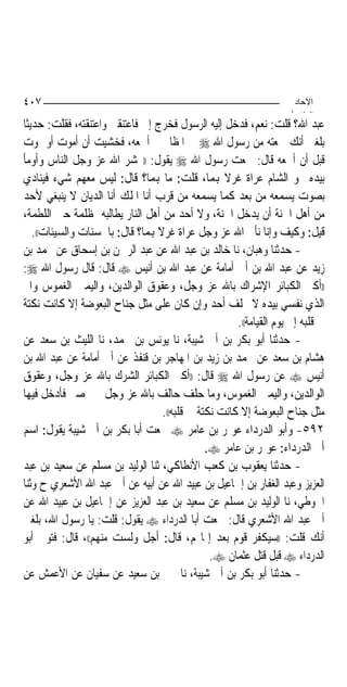 ‫٧٠٤‬                                                                   ‫اﻵﺣﺎد‬
                                                                     ‫اﻟ ﺜﺎ /‬
‫ﻋﺒﺪ ﺍﷲ؟ ﻗﻠﺖ: ﻧﻌﻢ، ﻓﺪﺧﻞ ﺇﻟﻴﻪ ﺍﻟﺮﺳﻮﻝ ﻓﺨﺮﺝ ﺇﱄ ﻓﺎﻋﺘﻨﻘﲏ ﻭﺍﻋﺘﻨﻘﺘﻪ، ﻓﻘﻠﺖ: ﺣﺪﻳﺜﺎ‬
‫ﺑﻠﻐﲏ ﺃﻧﻚ ﲰﻌﺘﻪ ﻣﻦ ﺭﺳﻮﻝ ﺍﷲ ‪ ‬ﰲ ﺍﳌﻈﺎﱂ ﱂ ﺃﲰﻌﻪ، ﻓﺨﺸﻴﺖ ﺃﻥ ﺃﻣﻮﺕ ﺃﻭ ﲤﻮﺕ‬
‫ﻗﺒﻞ ﺃﻥ ﺃﲰﻌﻪ ﻗﺎﻝ: ﲰﻌﺖ ﺭﺳﻮﻝ ﺍﷲ ‪ ‬ﻳﻘﻮﻝ: ))ﳛﺸﺮ ﺍﷲ ﻋﺰ ﻭﺟﻞ ﺍﻟﻨﺎﺱ ﻭﺃﻭﻣﺄ‬
‫ﺑﻴﺪﻩ ﳓﻮ ﺍﻟﺸﺎﻡ ﻋﺮﺍﺓ ﻏﺮﻻ ﻬﺑﻤ‪‬ﺎ، ﻗﻠﺖ: ﻣﺎ ﻬﺑﻤﺎ؟ ﻗﺎﻝ: ﻟﻴﺲ ﻣﻌﻬﻢ ﺷﻲﺀ ﻓﻴﻨﺎﺩﻱ‬
                                                    ‫ﹰ‬
‫ﺑﺼﻮﺕ ﻳﺴﻤﻌﻪ ﻣﻦ ﺑﻌﺪ ﻛﻤﺎ ﻳﺴﻤﻌﻪ ﻣﻦ ﻗﺮﺏ ﺃﻧﺎ ﺍﳌﻠﻚ ﺃﻧﺎ ﺍﻟﺪﻳﺎﻥ ﻻ ﻳﻨﺒﻐﻲ ﻷﺣﺪ‬
‫ﻣﻦ ﺃﻫﻞ ﺍﳉﻨﺔ ﺃﻥ ﻳﺪﺧﻞ ﺍﳉﻨﺔ، ﻭﻻ ﺃﺣﺪ ﻣﻦ ﺃﻫﻞ ﺍﻟﻨﺎﺭ ﻳﻄﺎﻟﺒﻪ ﲟﻈﻠﻤﺔ ﺣﱴ ﺍﻟﻠﻄﻤﺔ،‬
   ‫ﻗﻴﻞ: ﻭﻛﻴﻒ ﻭﺇﻧﺎ ﻧﺄﰐ ﺍﷲ ﻋﺰ ﻭﺟﻞ ﻋﺮﺍﺓ ﻏﺮﻻ ﻬﺑﻤﺎ؟ ﻗﺎﻝ: ﺑﺎﳊﺴﻨﺎﺕ ﻭﺍﻟﺴﻴﺌﺎﺕ((.‬
                                  ‫ﹰ‬
‫- ﺣﺪﺛﻨﺎ ﻭﻫﺒﺎﻥ، ﻧﺎ ﺧﺎﻟﺪ ﺑﻦ ﻋﺒﺪ ﺍﷲ ﻋﻦ ﻋﺒﺪ ﺍﻟﺮﲪﻦ ﺑﻦ ﺇﺳﺤﺎﻕ ﻋﻦ ﳏﻤﺪ ﺑﻦ‬
‫ﺯﻳﺪ ﻋﻦ ﻋﺒﺪ ﺍﷲ ﺑﻦ ﺃﰊ ﺃﻣﺎﻣﺔ ﻋﻦ ﻋﺒﺪ ﺍﷲ ﺑﻦ ﺃﻧﻴﺲ ‪ ‬ﻗﺎﻝ: ﻗﺎﻝ ﺭﺳﻮﻝ ﺍﷲ ‪:‬‬
‫))ﺃﻛﱪ ﺍﻟﻜﺒﺎﺋﺮ ﺍﻹﺷﺮﺍﻙ ﺑﺎﷲ ﻋﺰ ﻭﺟﻞ، ﻭﻋﻘﻮﻕ ﺍﻟﻮﺍﻟﺪﻳﻦ، ﻭﺍﻟﻴﻤﲔ ﺍﻟﻐﻤﻮﺱ ﻭﺍﱘ‬
‫ﺍﻟﺬﻱ ﻧﻔﺴﻲ ﺑﻴﺪﻩ ﻻ ﳛﻠﻒ ﺃﺣﺪ ﻭﺇﻥ ﻛﺎﻥ ﻋﻠﻰ ﻣﺜﻞ ﺟﻨﺎﺡ ﺍﻟﺒﻌﻮﺿﺔ ﺇﻻ ﻛﺎﻧﺖ ﻧﻜﺘﺔ‬
                                                       ‫ﰲ ﻗﻠﺒﻪ ﺇﱃ ﻳﻮﻡ ﺍﻟﻘﻴﺎﻣﺔ((.‬
‫- ﺣﺪﺛﻨﺎ ﺃﺑﻮ ﺑﻜﺮ ﺑﻦ ﺃﰊ ﺷﻴﺒﺔ، ﻧﺎ ﻳﻮﻧﺲ ﺑﻦ ﳏﻤﺪ، ﻧﺎ ﺍﻟﻠﻴﺚ ﺑﻦ ﺳﻌﺪ ﻋﻦ‬
‫ﻫﺸﺎﻡ ﺑﻦ ﺳﻌﺪ ﻋﻦ ﳏﻤﺪ ﺑﻦ ﺯﻳﺪ ﺑﻦ ﺍﳌﻬﺎﺟﺮ ﺑﻦ ﻗﻨﻔﺬ ﻋﻦ ﺃﰊ ﺃﻣﺎﻣﺔ ﻋﻦ ﻋﺒﺪ ﺍﷲ ﺑﻦ‬
‫ﺃﻧﻴﺲ ‪ ‬ﻋﻦ ﺭﺳﻮﻝ ﺍﷲ ‪ ‬ﻗﺎﻝ: ))ﺃﻛﱪ ﺍﻟﻜﺒﺎﺋﺮ ﺍﻟﺸﺮﻙ ﺑﺎﷲ ﻋﺰ ﻭﺟﻞ، ﻭﻋﻘﻮﻕ‬
‫ﺍﻟﻮﺍﻟﺪﻳﻦ، ﻭﺍﻟﻴﻤﲔ ﺍﻟﻐﻤﻮﺱ، ﻭﻣﺎ ﺣﻠﻒ ﺣﺎﻟﻒ ﺑﺎﷲ ﻋﺰ ﻭﺟﻞ ﳝﲔ ﺻﱪ ﻓﺄﺩﺧﻞ ﻓﻴﻬﺎ‬
                                    ‫ﻣﺜﻞ ﺟﻨﺎﺡ ﺍﻟﺒﻌﻮﺿﺔ ﺇﻻ ﻛﺎﻧﺖ ﻧﻜﺘﺔ ﰲ ﻗﻠﺒﻪ((.‬
‫٢٩٥- ﻭﺃﺑﻮ ﺍﻟﺪﺭﺩﺍﺀ ﻋﻮﳝﺮ ﺑﻦ ﻋﺎﻣﺮ ‪ ‬ﲰﻌﺖ ﺃﺑﺎ ﺑﻜﺮ ﺑﻦ ﺃﰊ ﺷﻴﺒﺔ ﻳﻘﻮﻝ: ﺍﺳﻢ‬
                                                ‫ﺃﰊ ﺍﻟﺪﺭﺩﺍﺀ: ﻋﻮﳝﺮ ﺑﻦ ﻋﺎﻣﺮ ‪.‬‬
‫- ﺣﺪﺛﻨﺎ ﻳﻌﻘﻮﺏ ﺑﻦ ﻛﻌﺐ ﺍﻷﻧﻄﺎﻛﻲ، ﺛﻨﺎ ﺍﻟﻮﻟﻴﺪ ﺑﻦ ﻣﺴﻠﻢ ﻋﻦ ﺳﻌﻴﺪ ﺑﻦ ﻋﺒﺪ‬
‫ﺍﻟﻌﺰﻳﺰ ﻭﻋﺒﺪ ﺍﻟﻐﻔﺎﺭ ﺑﻦ ﺇﲰﺎﻋﻴﻞ ﺑﻦ ﻋﺒﻴﺪ ﺍﷲ ﻋﻦ ﺃﺑﻴﻪ ﻋﻦ ﺃﰊ ﻋﺒﺪ ﺍﷲ ﺍﻷﺷﻌﺮﻱ ﺡ ﻭﺛﻨﺎ‬
‫ﺍﳊﻮﻃﻲ، ﻧﺎ ﺍﻟﻮﻟﻴﺪ ﺑﻦ ﻣﺴﻠﻢ ﻋﻦ ﺳﻌﻴﺪ ﺑﻦ ﻋﺒﺪ ﺍﻟﻌﺰﻳﺰ ﻋﻦ ﺇﲰﺎﻋﻴﻞ ﺑﻦ ﻋﺒﻴﺪ ﺍﷲ ﻋﻦ‬
‫ﺃﰊ ﻋﺒﺪ ﺍﷲ ﺍﻷﺷﻌﺮﻱ ﻗﺎﻝ: ﲰﻌﺖ ﺃﺑﺎ ﺍﻟﺪﺭﺩﺍﺀ ‪ ‬ﻳﻘﻮﻝ: ﻗﻠﺖ: ﻳﺎ ﺭﺳﻮﻝ ﺍﷲ، ﺑﻠﻐﲏ‬
‫ﺃﻧﻚ ﻗﻠﺖ: ))ﺳﻴﻜﻔﺮ ﻗﻮﻡ ﺑﻌﺪ ﺇﳝﺎ‪‬ﻢ، ﻗﺎﻝ: ﺃﺟﻞ ﻭﻟﺴﺖ ﻣﻨﻬﻢ((، ﻗﺎﻝ: ﻓﺘﻮﰲ ﺃﺑﻮ‬
                                                 ‫ﺍﻟﺪﺭﺩﺍﺀ ‪ ‬ﻗﺒﻞ ﻗﺘﻞ ﻋﺜﻤﺎﻥ ‪.‬‬
‫- ﺣﺪﺛﻨﺎ ﺃﺑﻮ ﺑﻜﺮ ﺑﻦ ﺃﰊ ﺷﻴﺒﺔ، ﻧﺎ ﳛﲕ ﺑﻦ ﺳﻌﻴﺪ ﻋﻦ ﺳﻔﻴﺎﻥ ﻋﻦ ﺍﻷﻋﻤﺶ ﻋﻦ‬
 
