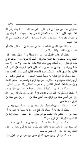 ‫/ اﻵﺣﺎد‬                                                               ‫٨٠٤‬
    ‫اﻟ ﺜﺎﻧ‬
‫ﻋﻤﺎﺭﺓ ﺑﻦ ﻋﻤﲑ ﻋﻦ ﺣﺮﻳﺚ ﺑﻦ ﻇﻬﲑ ﻗﺎﻝ: ﳌﺎ ﻧﻌﻲ ﻋﺒﺪ ﺍﷲ ﺇﱃ ﺃﰊ ﺍﻟﺪﺭﺩﺍﺀ ﺭﺿﻲ ﺍﷲ‬
‫ﺗﻌﺎﱃ ﻋﻨﻬﻤﺎ ﻗﺎﻝ: ﻣﺎ ﺧﻠﻒ ﺑﻌﺪﻩ ﻣﺜﻠﻪ، ﻗﺎﻝ ﺍﻟﻘﺎﺿﻲ: ﻳﻌﺘﱪ ﺑﻪ ﻣﻮﺕ ﺃﰊ ﺍﻟﺪﺭﺩﺍﺀ ‪،‬‬
‫ﻭﲰﻌﺖ ﺃﺑﺎ ﺑﻜﺮ ﺑﻦ ﺃﰊ ﺷﻴﺒﺔ ﻳﻘﻮﻝ: ﻣﺎﺕ ﺍﺑﻦ ﻣﺴﻌﻮﺩ ﰲ ﺁﺧﺮ ﺇﻣﺮﺓ ﻋﺜﻤﺎﻥ ﺭﺿﻲ ﺍﷲ‬
                                                                  ‫ﺗﻌﺎﱃ ﻋﻨﻬﻤﺎ.‬
‫- ﺣﺪﺛﻨﺎ ﻋﺒﻴﺪ ﺍﷲ ﺑﻦ ﻓﻀﺎﻟﺔ، ﻧﺎ ﳏﻤﺪ ﺑﻦ ﻋﺒﺪ ﺍﷲ ﺑﻦ ﳕﲑ، ﻗﺎﻝ: ﻣﺎﺕ ﺃﺑﻮ‬
                                           ‫ﺍﻟﺪﺭﺩﺍﺀ ‪ ‬ﺳﻨﺔ ﺛﻨﺘﲔ ﻭﺛﻼﺛﲔ ﺑﺎﻟﺸﺎﻡ.‬
‫- ﺣﺪﺛﻨﺎ ﺃﺑﻮ ﻛﺎﻣﻞ ﺍﻟﻔﻀﻞ ﺑﻦ ﺍﳊﺴﲔ، ﻧﺎ ﺻﺪﻗﺔ ﺑﻦ ﺃﰊ ﺳﻬﻞ، ﺣﺪﺛﲏ ﻛﺜﲑ‬
‫ﺍﻟﻄﻔﺎﻭﻱ ﻋﻦ ﻳﻮﺳﻒ ﺑﻦ ﻋﺒﺪ ﺍﷲ ﺑﻦ ﺳﻼﻡ ﻗﺎﻝ: ﺃﺗﻴﺖ ﺃﺑﺎ ﺍﻟﺪﺭﺩﺍﺀ ‪ ‬ﰲ ﻣﺮﺿﻪ ﺍﻟﺬﻱ‬
‫ﻣﺎﺕ ﻓﻴﻪ ﻓﻘﺎﻝ ﱄ: ﻣﺎ ﺃﻋﻤﻠﻚ ﻭﻣﻦ ﻋﻨﺎﻙ ﺇﻟﻴﻨﺎ؟ ﻓﻘﻠﺖ: ﻣﺎ ﺃﻋﻤﻠﲏ ﻭﻻ ﻋﻨﺎﱐ ﺇﻻ ﺻﻠﺔ‬
‫ﻣﺎ ﻛﺎﻥ ﺑﻴﻨﻚ ﻭﺑﲔ ﻭﺍﻟﺪﻱ ﻋﺒﺪ ﺍﷲ ﺑﻦ ﺳﻼﻡ، ﻗﺎﻝ: ﺍﻓﺘﺤﻮﺍ ﺍﻟﺒﺎﺏ ﻓﺪﺧﻞ ﺍﻟﻨﺎﺱ ﻋﻠﻴﻪ‬
‫ﻓﻘﺎﻝ: ﺧﺬ ﺑﻴﺪﻱ ﻓﺄﻗﻌﺪﱐ ﻓﺄﺧﺬﺕ ﺑﻴﺪﻩ ﻓﺄﻗﻌﺪﺗﻪ، ﻓﻘﺎﻝ: ﻟﻴﺲ ﺳﺎﻋﺔ ﺍﻟﻜﺬﺏ ﻫﺬﻩ‬
‫ﲰﻌﺖ ﺭﺳﻮﻝ ﺍﷲ ‪ ‬ﻳﻘﻮﻝ: ﻣﻦ ﺗﻮﺿﺄ ﻓﺄﺣﺴﻦ ﺍﻟﻮﺿﻮﺀ، ﰒ ﻗﺎﻡ ﻓﺼﻠﻰ ﺭﻛﻌﺘﲔ ﺃﻭ‬
‫ﺃﺭﺑﻊ ﺭﻛﻌﺎﺕ ﻣﻜﺘﻮﺑﺔ ﺃﻭ ﻏﲑ ﻣﻜﺘﻮﺑﺔ ﳛﺴﻦ ﻓﻴﻬﺎ ﺍﻟﺮﻛﻮﻉ ﻭﺍﻟﺴﺠﻮﺩ، ﰒ ﺍﺳﺘﻐﻔﺮ ﺍﷲ ﻋﺰ‬
  ‫ﻭﺟﻞ ﻏﻔﺮ ﺍﷲ ﺗﻌﺎﱃ ﻟﻪ، ﻗﺎﻝ ﺍﻟﻘﺎﺿﻲ: ﺭﲪﻪ ﺍﷲ: ﺻﺪﻗﻪ ﻫﻨﺎﺋﻲ ﻭﻛﺜﲑ ﻫﻮ ﺃﺑﻮ ﺍﻟﻔﻀﻞ.‬
‫- ﺣﺪﺛﻨﺎ ﺃﺑﻮ ﺑﻜﺮ ﺑﻦ ﺃﰊ ﺷﻴﺒﺔ، ﺛﻨﺎ ﺳﻔﻴﺎﻥ ﺑﻦ ﻋﻴﻴﻨﺔ ﻋﻦ ﻋﻤﺮﻭ ﺑﻦ ﺩﻳﻨﺎﺭ ﻋﻦ ﺍﺑﻦ‬
‫ﺃﰊ ﻣﻠﻴﻜﺔ ﻋﻦ ﻳﻌﻠﻰ ﺑﻦ ﳑﻠﻚ ﻋﻦ ﺃﻡ ﺍﻟﺪﺭﺩﺍﺀ ﻋﻦ ﺃﰊ ﺍﻟﺪﺭﺩﺍﺀ ‪ ‬ﻗﺎﻝ: ﻗﺎﻝ ﺭﺳﻮﻝ ﺍﷲ‬
‫‪)) :‬ﻣﻦ ﺃﻋﻄﻲ ﺣﻈﻪ ﻣﻦ ﺍﻟﺮﻓﻖ ﻓﻘﺪ ﺃﻋﻄﻲ ﺣﻈﻪ ﻣﻦ ﺍﳋﲑ، ﻭﻣﻦ ﻣﻨﻊ ﺣﻈﻪ ﻣﻦ‬
                                                    ‫ﺍﻟﺮﻓﻖ ﻣﻨﻊ ﺣﻈﻪ ﻣﻦ ﺍﳋﲑ((.‬
   ‫٣٩٥- ﻭﻣﻦ ﺫﻛﺮ ﺯﻳﺪ ﺑﻦ ﺛﺎﺑﺖ، ﻳﻜﲎ: ﺃﺑﺎ ﺳﻌﻴﺪ ‪ ،‬ﺗﻮﰲ ﺳﻨﺔ ﲬﺲ ﻭﺃﺭﺑﻌﲔ.‬
‫- ﺣﺪﺛﻨﺎ ﺃﺑﻮ ﺑﻜﺮ ﺑﻦ ﺃﰊ ﺷﻴﺒﺔ، ﺛﻨﺎ ﻭﻛﻴﻊ ﻋﻦ ﲪﺎﺩ ﺑﻦ ﺳﻠﻤﺔ ﻋﻦ ﻋﻤﺎﺭ ﺑﻦ ﺃﰊ‬
‫ﻋﻤﺎﺭ ﻣﻮﱃ ﺑﲏ ﻫﺎﺷﻢ ﻗﺎﻝ: ﺟﻠﺴﻨﺎ ﻣﻊ ﺍﺑﻦ ﻋﺒﺎﺱ ﰲ ﻇﻞ ﺍﻟﻘﺼﺮ ﰲ ﺟﻨﺎﺯﺓ ﺯﻳﺪ ﺑﻦ‬
                                        ‫ﺛﺎﺑﺖ ‪ ‬ﻓﻘﺎﻝ: ﻟﻘﺪ ﺩﻓﻦ ﺍﻟﻴﻮﻡ ﻋﻠﻢ ﻛﺜﲑ.‬
‫- ﺣﺪﺛﻨﺎ ﳏﻤﺪ ﺑﻦ ﺍﳌﺜﲎ، ﻧﺎ ﻋﺒﺪ ﺍﻟﺮﲪﻦ ﺑﻦ ﻣﻬﺪﻱ ﻋﻦ ﲪﺎﺩ ﺑﻦ ﺯﻳﺪ ﻋﻦ ﳛﲕ‬
‫ﺍﺑﻦ ﺳﻌﻴﺪ ﻗﺎﻝ: ﳌﺎ ﻣﺎﺕ ﺯﻳﺪ ﺑﻦ ﺛﺎﺑﺖ ‪ ‬ﻗﺎﻝ ﺃﺑﻮ ﻫﺮﻳﺮﺓ: ﺍﻟﻴﻮﻡ ﻣﺎﺕ ﺭﺑﺎﱐ ﻫﺬﻩ‬
                                   ‫ﺍﻷﻣﺔ، ﻭﻟﻌﻞ ﺍﷲ ﳚﻌﻞ ﰲ ﺍﺑﻦ ﻋﺒﺎﺱ ﻣﻨﻪ ﺧﻠﻔﹰﺎ.‬
‫- ﺣﺪﺛﻨﺎ ﻋﺒﺪ ﺍﻟﺮﲪﻦ ﺑﻦ ﻋﻤﺮﻭ، ﺛﻨﺎ ﺃﺑﻮ ﻣﺴﻬﺮ ﻋﻦ ﺳﻌﻴﺪ ﺑﻦ ﻋﺒﺪ ﺍﻟﻌﺰﻳﺰ ﻗﺎﻝ:‬
 