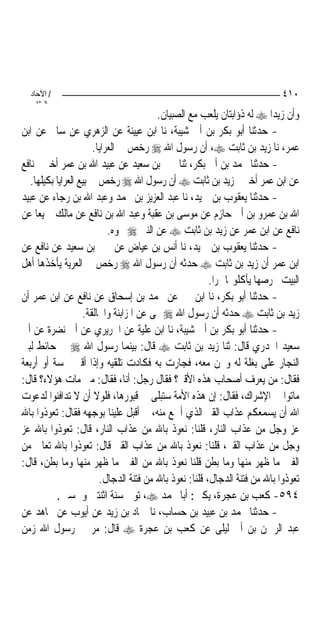 ‫/ اﻵﺣﺎد‬                                                                    ‫٠١٤‬
    ‫اﻟ ﺜﺎﻧ‬
                                         ‫ﻭﺃﻥ ﺯﻳﺪ‪‬ﺍ ‪ ‬ﻟﻪ ﺫﺅﺍﺑﺘﺎﻥ ﻳﻠﻌﺐ ﻣﻊ ﺍﻟﺼﺒﻴﺎﻥ.‬
‫- ﺣﺪﺛﻨﺎ ﺃﺑﻮ ﺑﻜﺮ ﺑﻦ ﺃﰊ ﺷﻴﺒﺔ، ﻧﺎ ﺍﺑﻦ ﻋﻴﻴﻨﺔ ﻋﻦ ﺍﻟﺰﻫﺮﻱ ﻋﻦ ﺳﺎﱂ ﻋﻦ ﺍﺑﻦ‬
                       ‫ﻋﻤﺮ، ﻧﺎ ﺯﻳﺪ ﺑﻦ ﺛﺎﺑﺖ ‪ ،‬ﺃﻥ ﺭﺳﻮﻝ ﺍﷲ ‪ ‬ﺭﺧﺺ ﰲ ﺍﻟﻌﺮﺍﻳﺎ.‬
‫- ﺣﺪﺛﻨﺎ ﳏﻤﺪ ﺑﻦ ﺃﰊ ﺑﻜﺮ، ﺛﻨﺎ ﳛﲕ ﺑﻦ ﺳﻌﻴﺪ ﻋﻦ ﻋﺒﻴﺪ ﺍﷲ ﺑﻦ ﻋﻤﺮ ﺃﺧﱪﱐ ﻧﺎﻓﻊ‬
   ‫ﻋﻦ ﺍﺑﻦ ﻋﻤﺮ ﺃﺧﱪﱐ ﺯﻳﺪ ﺑﻦ ﺛﺎﺑﺖ ‪ ‬ﺃﻥ ﺭﺳﻮﻝ ﺍﷲ ‪ ‬ﺭﺧﺺ ﰲ ﺑﻴﻊ ﺍﻟﻌﺮﺍﻳﺎ ﺑﻜﻴﻠﻬﺎ.‬
‫- ﺣﺪﺛﻨﺎ ﻳﻌﻘﻮﺏ ﺑﻦ ﲪﻴﺪ، ﻧﺎ ﻋﺒﺪ ﺍﻟﻌﺰﻳﺰ ﺑﻦ ﳏﻤﺪ ﻭﻋﺒﺪ ﺍﷲ ﺑﻦ ﺭﺟﺎﺀ ﻋﻦ ﻋﺒﻴﺪ‬
‫ﺍﷲ ﺑﻦ ﻋﻤﺮﻭ ﺑﻦ ﺃﰊ ﺣﺎﺯﻡ ﻋﻦ ﻣﻮﺳﻰ ﺑﻦ ﻋﻘﺒﺔ ﻭﻋﺒﺪ ﺍﷲ ﺑﻦ ﻧﺎﻓﻊ ﻋﻦ ﻣﺎﻟﻚ ﲨﻴﻌ‪‬ﺎ ﻋﻦ‬
                            ‫ﻧﺎﻓﻊ ﻋﻦ ﺍﺑﻦ ﻋﻤﺮ ﻋﻦ ﺯﻳﺪ ﺑﻦ ﺛﺎﺑﺖ ‪ ‬ﻋﻦ ﺍﻟﻨﱯ ‪ ‬ﳓﻮﻩ.‬
‫- ﺣﺪﺛﻨﺎ ﻳﻌﻘﻮﺏ ﺑﻦ ﲪﻴﺪ، ﻧﺎ ﺃﻧﺲ ﺑﻦ ﻋﻴﺎﺽ ﻋﻦ ﳛﲕ ﺑﻦ ﺳﻌﻴﺪ ﻋﻦ ﻧﺎﻓﻊ ﻋﻦ‬
‫ﺍﺑﻦ ﻋﻤﺮ ﺃﻥ ﺯﻳﺪ ﺑﻦ ﺛﺎﺑﺖ ‪ ‬ﺣﺪﺛﻪ ﺃﻥ ﺭﺳﻮﻝ ﺍﷲ ‪ ‬ﺭﺧﺺ ﰲ ﺍﻟﻌﺮﻳﺔ ﻳﺄﺧﺬﻫﺎ ﺃﻫﻞ‬
                                                         ‫ﺍﻟﺒﻴﺖ ﲞﺮﺻﻬﺎ ﻳﺄﻛﻠﻮ‪‬ﺎ ﲤﺮ‪‬ﺍ.‬
‫- ﺣﺪﺛﻨﺎ ﺃﺑﻮ ﺑﻜﺮ، ﻧﺎ ﺍﺑﻦ ﳕﲑ ﻋﻦ ﳏﻤﺪ ﺑﻦ ﺇﺳﺤﺎﻕ ﻋﻦ ﻧﺎﻓﻊ ﻋﻦ ﺍﺑﻦ ﻋﻤﺮ ﺃﻥ‬
                    ‫ﺯﻳﺪ ﺑﻦ ﺛﺎﺑﺖ ‪ ‬ﺣﺪﺛﻪ ﺃﻥ ﺭﺳﻮﻝ ﺍﷲ ‪ ‬ﻰ ﻋﻦ ﺍﳌﺰﺍﺑﻨﺔ ﻭﺍﶈﺎﻟﻘﺔ.‬
‫- ﺣﺪﺛﻨﺎ ﺃﺑﻮ ﺑﻜﺮ ﺑﻦ ﺃﰊ ﺷﻴﺒﺔ، ﻧﺎ ﺍﺑﻦ ﻋﻠﻴﺔ ﻋﻦ ﺍﳉﺮﻳﺮﻱ ﻋﻦ ﺃﰊ ﻧﻀﺮﺓ ﻋﻦ ﺃﰊ‬
‫ﺳﻌﻴﺪ ﺍﳋﺪﺭﻱ ﻗﺎﻝ: ﺛﻨﺎ ﺯﻳﺪ ﺑﻦ ﺛﺎﺑﺖ ‪ ‬ﻗﺎﻝ: ﺑﻴﻨﻤﺎ ﺭﺳﻮﻝ ﺍﷲ ‪ ‬ﰲ ﺣﺎﺋﻂ ﻟﺒﲏ‬
‫ﺍﻟﻨﺠﺎﺭ ﻋﻠﻰ ﺑﻐﻠﺔ ﻟﻪ ﻭﳓﻦ ﻣﻌﻪ، ﻓﺠﺎﺭﺕ ﺑﻪ ﻓﻜﺎﺩﺕ ﺗﻠﻘﻴﻪ ﻭﺇﺫﺍ ﺃﻗﱪ ﲬﺴﺔ ﺃﻭ ﺃﺭﺑﻌﺔ‬
‫ﻓﻘﺎﻝ: ﻣﻦ ﻳﻌﺮﻑ ﺃﺻﺤﺎﺏ ﻫﺬﻩ ﺍﻷﻗﱪ؟ ﻓﻘﺎﻝ ﺭﺟﻞ: ﺃﻧﺎ، ﻓﻘﺎﻝ: ﻣﱴ ﻣﺎﺕ ﻫﺆﻻﺀ؟ ﻗﺎﻝ:‬
‫ﻣﺎﺗﻮﺍ ﰲ ﺍﻹﺷﺮﺍﻙ، ﻓﻘﺎﻝ: ﺇﻥ ﻫﺬﻩ ﺍﻷﻣﺔ ﺳﺘﺒﻠﻰ ﰲ ﻗﺒﻮﺭﻫﺎ، ﻓﻠﻮﻻ ﺃﻥ ﻻ ﺗﺪﺍﻓﻨﻮﺍ ﻟﺪﻋﻮﺕ‬
‫ﺍﷲ ﺃﻥ ﻳﺴﻤﻌﻜﻢ ﻋﺬﺍﺏ ﺍﻟﻘﱪ ﺍﻟﺬﻱ ﺃﲰﻊ ﻣﻨﻪ، ﰒ ﺃﻗﺒﻞ ﻋﻠﻴﻨﺎ ﺑﻮﺟﻬﻪ ﻓﻘﺎﻝ: ﺗﻌﻮﺫﻭﺍ ﺑﺎﷲ‬
‫ﻋﺰ ﻭﺟﻞ ﻣﻦ ﻋﺬﺍﺏ ﺍﻟﻨﺎﺭ، ﻗﻠﻨﺎ: ﻧﻌﻮﺫ ﺑﺎﷲ ﻣﻦ ﻋﺬﺍﺏ ﺍﻟﻨﺎﺭ، ﻗﺎﻝ: ﺗﻌﻮﺫﻭﺍ ﺑﺎﷲ ﻋﺰ‬
‫ﻭﺟﻞ ﻣﻦ ﻋﺬﺍﺏ ﺍﻟﻘﱪ، ﻗﻠﻨﺎ: ﻧﻌﻮﺫ ﺑﺎﷲ ﻣﻦ ﻋﺬﺍﺏ ﺍﻟﻘﱪ ﻗﺎﻝ: ﺗﻌﻮﺫﻭﺍ ﺑﺎﷲ ﺗﻌﺎﱃ ﻣﻦ‬
‫ﺍﻟﻔﱳ ﻣﺎ ﻇﻬﺮ ﻣﻨﻬﺎ ﻭﻣﺎ ﺑﻄﻦ ﻗﻠﻨﺎ ﻧﻌﻮﺫ ﺑﺎﷲ ﻣﻦ ﺍﻟﻔﱳ ﻣﺎ ﻇﻬﺮ ﻣﻨﻬﺎ ﻭﻣﺎ ﺑﻄﻦ، ﻗﺎﻝ:‬
                         ‫ﺗﻌﻮﺫﻭﺍ ﺑﺎﷲ ﻣﻦ ﻓﺘﻨﺔ ﺍﻟﺪﺟﺎﻝ، ﻗﻠﻨﺎ: ﻧﻌﻮﺫ ﺑﺎﷲ ﻣﻦ ﻓﺘﻨﺔ ﺍﻟﺪﺟﺎﻝ.‬
           ‫٤٩٥- ﻛﻌﺐ ﺑﻦ ﻋﺠﺮﺓ، ﻳﻜﲎ: ﺃﺑﺎ ﳏﻤﺪ ‪ ،‬ﺗﻮﰲ ﺳﻨﺔ ﺍﺛﻨﺘﲔ ﻭﲬﺴﲔ.‬
‫- ﺣﺪﺛﻨﺎ ﳏﻤﺪ ﺑﻦ ﻋﺒﻴﺪ ﺑﻦ ﺣﺴﺎﺏ، ﻧﺎ ﲪﺎﺩ ﺑﻦ ﺯﻳﺪ ﻋﻦ ﺃﻳﻮﺏ ﻋﻦ ﳎﺎﻫﺪ ﻋﻦ‬
‫ﻋﺒﺪ ﺍﻟﺮﲪﻦ ﺑﻦ ﺃﰊ ﻟﻴﻠﻰ ﻋﻦ ﻛﻌﺐ ﺑﻦ ﻋﺠﺮﺓ ‪ ‬ﻗﺎﻝ: ﻣﺮ ﰊ ﺭﺳﻮﻝ ﺍﷲ ﺯﻣﻦ‬
 