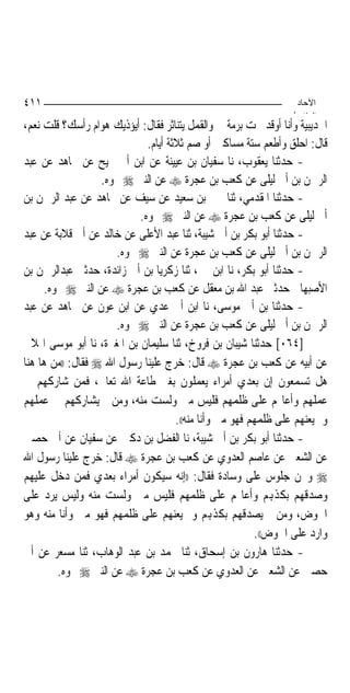 ‫١١٤‬                                                               ‫اﻵﺣﺎد‬
                                                                 ‫اﻟ ﺜﺎ /‬
‫ﺍﳊﺪﻳﺒﻴﺔ ﻭﺃﻧﺎ ﺃﻭﻗﺪ ﲢﺖ ﺑﺮﻣﺔ ﱄ ﻭﺍﻟﻘﻤﻞ ﻳﺘﻨﺎﺛﺮ ﻓﻘﺎﻝ: ﺃﻳﺆﺫﻳﻚ ﻫﻮﺍﻡ ﺭﺃﺳﻚ؟ ﻗﻠﺖ ﻧﻌﻢ،‬
                             ‫ﻗﺎﻝ: ﺍﺣﻠﻖ ﻭﺃﻃﻌﻢ ﺳﺘﺔ ﻣﺴﺎﻛﲔ ﺃﻭ ﺻﻢ ﺛﻼﺛﺔ ﺃﻳﺎﻡ.‬
‫- ﺣﺪﺛﻨﺎ ﻳﻌﻘﻮﺏ، ﻧﺎ ﺳﻔﻴﺎﻥ ﺑﻦ ﻋﻴﻴﻨﺔ ﻋﻦ ﺍﺑﻦ ﺃﰊ ﳒﻴﺢ ﻋﻦ ﳎﺎﻫﺪ ﻋﻦ ﻋﺒﺪ‬
                   ‫ﺍﻟﺮﲪﻦ ﺑﻦ ﺃﰊ ﻟﻴﻠﻰ ﻋﻦ ﻛﻌﺐ ﺑﻦ ﻋﺠﺮﺓ ‪ ‬ﻋﻦ ﺍﻟﻨﱯ ‪ ‬ﳓﻮﻩ.‬
‫- ﺣﺪﺛﻨﺎ ﺍﳌﻘﺪﻣﻲ، ﺛﻨﺎ ﳛﲕ ﺑﻦ ﺳﻌﻴﺪ ﻋﻦ ﺳﻴﻒ ﻋﻦ ﳎﺎﻫﺪ ﻋﻦ ﻋﺒﺪ ﺍﻟﺮﲪﻦ ﺑﻦ‬
                           ‫ﺃﰊ ﻟﻴﻠﻰ ﻋﻦ ﻛﻌﺐ ﺑﻦ ﻋﺠﺮﺓ ‪ ‬ﻋﻦ ﺍﻟﻨﱯ ‪ ‬ﳓﻮﻩ.‬
‫- ﺣﺪﺛﻨﺎ ﺃﺑﻮ ﺑﻜﺮ ﺑﻦ ﺃﰊ ﺷﻴﺒﺔ، ﺛﻨﺎ ﻋﺒﺪ ﺍﻷﻋﻠﻰ ﻋﻦ ﺧﺎﻟﺪ ﻋﻦ ﺃﰊ ﻗﻼﺑﺔ ﻋﻦ ﻋﺒﺪ‬
                      ‫ﺍﻟﺮﲪﻦ ﺑﻦ ﺃﰊ ﻟﻴﻠﻰ ﻋﻦ ﻛﻌﺐ ﺑﻦ ﻋﺠﺮﺓ ﻋﻦ ﺍﻟﻨﱯ ‪ ‬ﳓﻮﻩ.‬
‫- ﺣﺪﺛﻨﺎ ﺃﺑﻮ ﺑﻜﺮ، ﻧﺎ ﺍﺑﻦ ﳕﲑ، ﺛﻨﺎ ﺯﻛﺮﻳﺎ ﺑﻦ ﺃﰊ ﺯﺍﺋﺪﺓ، ﺣﺪﺛﲏ ﻋﺒﺪﺍﻟﺮﲪﻦ ﺑﻦ‬
     ‫ﺍﻷﺻﺒﻬﺎﱐ ﺣﺪﺛﲏ ﻋﺒﺪ ﺍﷲ ﺑﻦ ﻣﻌﻘﻞ ﻋﻦ ﻛﻌﺐ ﺑﻦ ﻋﺠﺮﺓ ‪ ‬ﻋﻦ ﺍﻟﻨﱯ ‪ ‬ﳓﻮﻩ.‬
‫- ﺣﺪﺛﻨﺎ ﺑﻦ ﺃﰊ ﻣﻮﺳﻰ، ﻧﺎ ﺍﺑﻦ ﺃﰊ ﻋﺪﻱ ﻋﻦ ﺍﺑﻦ ﻋﻮﻥ ﻋﻦ ﳎﺎﻫﺪ ﻋﻦ ﻋﺒﺪ‬
                      ‫ﺍﻟﺮﲪﻦ ﺑﻦ ﺃﰊ ﻟﻴﻠﻰ ﻋﻦ ﻛﻌﺐ ﺑﻦ ﻋﺠﺮﺓ ﻋﻦ ﺍﻟﻨﱯ ‪ ‬ﳓﻮﻩ.‬
‫]٤٦٠[ ﺣﺪﺛﻨﺎ ﺷﻴﺒﺎﻥ ﺑﻦ ﻓﺮﻭﺥ، ﺛﻨﺎ ﺳﻠﻴﻤﺎﻥ ﺑﻦ ﺍﳌﻐﲑﺓ، ﻧﺎ ﺃﺑﻮ ﻣﻮﺳﻰ ﺍﳍﻼﱄ‬
‫ﻋﻦ ﺃﺑﻴﻪ ﻋﻦ ﻛﻌﺐ ﺑﻦ ﻋﺠﺮﺓ ‪ ‬ﻗﺎﻝ: ﺧﺮﺝ ﻋﻠﻴﻨﺎ ﺭﺳﻮﻝ ﺍﷲ ‪ ‬ﻓﻘﺎﻝ: ))ﻣﻦ ﻫﺎ ﻫﻨﺎ‬
‫ﻫﻞ ﺗﺴﻤﻌﻮﻥ ﺇﻥ ﺑﻌﺪﻱ ﺃﻣﺮﺍﺀ ﻳﻌﻤﻠﻮﻥ ﺑﻐﲑ ﻃﺎﻋﺔ ﺍﷲ ﺗﻌﺎﱃ، ﻓﻤﻦ ﺷﺎﺭﻛﻬﻢ ﰲ‬
‫ﻋﻤﻠﻬﻢ ﻭﺃﻋﺎ‪‬ﻢ ﻋﻠﻰ ﻇﻠﻤﻬﻢ ﻓﻠﻴﺲ ﻣﲏ ﻭﻟﺴﺖ ﻣﻨﻪ، ﻭﻣﻦ ﱂ ﻳﺸﺎﺭﻛﻬﻢ ﰲ ﻋﻤﻠﻬﻢ‬
                                     ‫ﻭﱂ ﻳﻌﻨﻬﻢ ﻋﻠﻰ ﻇﻠﻤﻬﻢ ﻓﻬﻮ ﻣﲏ ﻭﺃﻧﺎ ﻣﻨﻪ((.‬
‫- ﺣﺪﺛﻨﺎ ﺃﺑﻮ ﺑﻜﺮ ﺑﻦ ﺃﰊ ﺷﻴﺒﺔ، ﻧﺎ ﺍﻟﻔﻀﻞ ﺑﻦ ﺩﻛﲔ ﻋﻦ ﺳﻔﻴﺎﻥ ﻋﻦ ﺃﰊ ﺣﺼﲔ‬
‫ﻋﻦ ﺍﻟﺸﻌﱯ ﻋﻦ ﻋﺎﺻﻢ ﺍﻟﻌﺪﻭﻱ ﻋﻦ ﻛﻌﺐ ﺑﻦ ﻋﺠﺮﺓ ‪ ‬ﻗﺎﻝ: ﺧﺮﺝ ﻋﻠﻴﻨﺎ ﺭﺳﻮﻝ ﺍﷲ‬
‫‪ ‬ﻭﳓﻦ ﺟﻠﻮﺱ ﻋﻠﻰ ﻭﺳﺎﺩﺓ ﻓﻘﺎﻝ: ))ﺇﻧﻪ ﺳﻴﻜﻮﻥ ﺃﻣﺮﺍﺀ ﺑﻌﺪﻱ ﻓﻤﻦ ﺩﺧﻞ ﻋﻠﻴﻬﻢ‬
‫ﻭﺻﺪﻗﻬﻢ ﺑﻜﺬﻬﺑﻢ ﻭﺃﻋﺎ‪‬ﻢ ﻋﻠﻰ ﻇﻠﻤﻬﻢ ﻓﻠﻴﺲ ﻣﲏ ﻭﻟﺴﺖ ﻣﻨﻪ ﻭﻟﻴﺲ ﻳﺮﺩ ﻋﻠﻰ‬
‫ﺍﳊﻮﺽ، ﻭﻣﻦ ﱂ ﻳﺼﺪﻗﻬﻢ ﺑﻜﺬﻬﺑﻢ ﻭﱂ ﻳﻌﻨﻬﻢ ﻋﻠﻰ ﻇﻠﻤﻬﻢ ﻓﻬﻮ ﻣﲏ ﻭﺃﻧﺎ ﻣﻨﻪ ﻭﻫﻮ‬
                                                         ‫ﻭﺍﺭﺩ ﻋﻠﻰ ﺍﳊﻮﺽ((.‬
‫- ﺣﺪﺛﻨﺎ ﻫﺎﺭﻭﻥ ﺑﻦ ﺇﺳﺤﺎﻕ، ﺛﻨﺎ ﳏﻤﺪ ﺑﻦ ﻋﺒﺪ ﺍﻟﻮﻫﺎﺏ، ﺛﻨﺎ ﻣﺴﻌﺮ ﻋﻦ ﺃﰊ‬
        ‫ﺣﺼﲔ ﻋﻦ ﺍﻟﺸﻌﱯ ﻋﻦ ﺍﻟﻌﺪﻭﻱ ﻋﻦ ﻛﻌﺐ ﺑﻦ ﻋﺠﺮﺓ ‪ ‬ﻋﻦ ﺍﻟﻨﱯ ‪ ‬ﳓﻮﻩ.‬
 