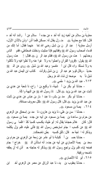 ‫٣٢٤‬                                                               ‫اﻵﺣﺎد‬
                                                                 ‫اﻟ ﺜﺎ /‬
‫ﻣﻌﺎﻭﻳﺔ ﺑﻦ ﺳﻼﻡ ﻋﻦ ﺃﺧﻴﻪ ﺯﻳﺪ ﺃﻧﻪ ﺃﺧﱪﻩ ﻋﻦ ﺟﺪﻩ ﺃﰊ ﺳﻼﻡ ﻋﻦ ﺃﰊ ﺭﺍﺷﺪ ﺃﻧﻪ ﺃﺧﱪﻩ‬
‫ﻗﺎﻝ: ﻛﻨﺎ ﻣﻊ ﻣﻌﺎﻭﻳﺔ ‪ ‬ﰲ ﻣﻨـﺰﻝ ﻳﻘﺎﻝ ﻟﻪ: ﻣﺴﻜﻦ ﻓﻠﻤﺎ ﺃﺫﻥ ﺍﳌﺆﺫﻥ ﺑﺎﻷﺫﺍﻥ ﺍﻷﻭﻝ،‬
‫ﺃﺭﺳﻞ ﻣﻌﺎﻭﻳﺔ ﺇﱃ ﻋﺒﺪ ﺍﻟﺮﲪﻦ ﺑﻦ ﺷﺒﻞ ﺭﺿﻲ ﺍﷲ ﺗﻌﺎﱃ ﻋﻨﻬﻤﺎ ﻓﻘﺎﻝ: ﺃﻣﺎ ﺇﻧﻚ ﻣﻦ‬
‫ﻗﺪﻣﺎﺀ ﺃﺻﺤﺎﺏ ﺭﺳﻮﻝ ﺍﷲ ‪ ‬ﻭﻓﻘﺎﺋﻬﻢ ﻓﺈﺫﺍ ﺻﻠﻴﺖ ﻭﺩﺧﻠﺖ ﻓﺴﻄﺎﻃﻲ، ﻓﻘﻢ ﰲ ﺍﻟﻨﺎﺱ‬
‫ﻭﺣﺪﺛﻬﻢ ﲟﺎ ﲰﻌﺖ ﻣﻦ ﺭﺳﻮﻝ ﺍﷲ ‪ ،‬ﻓﻘﺎﻡ ﻋﺒﺪ ﺍﻟﺮﲪﻦ ‪ ‬ﻓﻘﺎﻝ: ﺇﱐ ﲰﻌﺖ ﺭﺳﻮﻝ‬
‫ﺍﷲ ‪ ‬ﻳﻘﻮﻝ: ))ﺇﻗﺮﺅﻭﺍ ﺍﻟﻘﺮﺁﻥ ﻭﺍﻋﻤﻠﻮﺍ ﺑﻪ ﻭﻻ ﲡﻔﻮﺍ ﻋﻨﻪ ﻭﻻ ﺗﻐﻠﻮﺍ ﻓﻴﻪ ﻭﻻ ﺗﺄﻛﻠﻮﺍ‬
‫ﺑﻪ ﻭﻻ ﺗﺴﺘﻜﱪﻭﺍ((، ﻗﺎﻝ ﺍﺑﻦ ﺃﰊ ﻋﺎﺻﻢ: ﻭﻋﺒﺪ ﺍﷲ ﺑﻦ ﺷﺒﻞ ‪ ‬ﺭﻭﻯ ﻋﻦ ﺍﻟﻨﱯ ‪‬‬
‫ﺣﺪﻳﺜﲔ، ﻭﻗﺎﻝ ﻗﻮﻡ: ﻫﻮ ﻋﺒﺪ ﺍﻟﺮﲪﻦ ﺑﻦ ﺷﺒﻞ ﻭﻗﺮﺃﺕ ﰲ ﻛﺘﺎﺏ ﺍﺑﻦ ﺍﻟﻴﻤﺎﻥ ﻋﺒﺪ ﺍﷲ ﺑﻦ‬
                                     ‫ﺷﺒﻞ ﻧﺄﰐ ﺑﻪ ﰲ ﻣﻮﺿﻌﻪ ﺇﻥ ﺷﺎﺀ ﺍﷲ ﻋﺰ ﻭﺟﻞ‬
                                        ‫٣١٦- ﻋﺒﺪ ﺍﷲ ﺑﻦ ﻳﺰﻳﺪ ﺍﳋﻄﻤﻲ ‪.‬‬
‫- ﺣﺪﺛﻨﺎ ﺃﺑﻮ ﺑﻜﺮ ﺑﻦ ﺃﰊ ﺷﻴﺒﺔ، ﻧﺎ ﻭﻛﻴﻊ ﺑﻦ ﺍﳉﺮﺍﺡ، ﻧﺎ ﺷﻌﺒﺔ ﻋﻦ ﻋﺪﻱ ﺑﻦ‬
           ‫ﺛﺎﺑﺖ ﻋﻦ ﻋﺒﺪ ﺍﷲ ﺑﻦ ﻳﺰﻳﺪ ‪ ‬ﻗﺎﻝ: ‪‬ﺎﻧﺎ ﺭﺳﻮﻝ ﺍﷲ ‪ ‬ﻋﻦ ﺍﻟﻨﻬﺒﺔ ﻭﺍﳌﺜﻠﺔ.‬
‫- ﺣﺪﺛﻨﺎ ﺃﺑﻮ ﺑﻜﺮ ﳏﻤﺪ ﺑﻦ ﺑﺸﺮ، ﻧﺎ ﻋﺒﺪ ﺍﳉﺒﺎﺭ ﺑﻦ ﻋﺒﺎﺱ ﻋﻦ ﻋﺪﻱ ﺑﻦ ﺛﺎﺑﺖ‬
           ‫ﻋﻦ ﻋﺒﺪ ﺍﷲ ﺑﻦ ﻳﺰﻳﺪ ‪ ‬ﻗﺎﻝ: ﻗﺎﻝ ﺭﺳﻮﻝ ﺍﷲ ‪)) :‬ﻛﻞ ﻣﻌﺮﻭﻑ ﺻﺪﻗﺔ((.‬
                                               ‫٤١٦- ﳏﻴﺼﺔ ﺑﻦ ﻣﺴﻌﻮﺩ ‪.‬‬
‫- ﺣﺪﺛﻨﺎ ﺍﳊﺴﻦ ﺑﻦ ﻋﻠﻲ، ﻧﺎ ﻳﺰﻳﺪ ﺑﻦ ﻫﺎﺭﻭﻥ، ﻧﺎ ﳏﻤﺪ ﺑﻦ ﺇﺳﺤﺎﻕ ﻋﻦ ﺍﻟﺰﻫﺮﻱ‬
‫ﻋﻦ ﺣﺮﺍﻡ ﺑﻦ ﺳﺎﻋﺪﺓ ﺑﻦ ﳏﻴﺼﺔ ﺑﻦ ﻣﺴﻌﻮﺩ ﻋﻦ ﺃﺑﻴﻪ ﻋﻦ ﺟﺪﻩ ﳏﻴﺼﺔ ﺑﻦ ﻣﺴﻌﻮﺩ ‪‬‬
‫ﻗﺎﻝ: ﻛﺎﻥ ﱄ ﻏﻼﻡ ﺣﺠﺎﻣ‪‬ﺎ ﻳﻘﺎﻝ ﻟﻪ: ﺃﺑﻮ ﻃﻴﺒﺔ، ﻳﻜﺴﺐ ﻛﺴﺒ‪‬ﺎ ﻛﺜﲑ‪‬ﺍ ﻓﻠﻤﺎ ‪‬ﻰ ﺭﺳﻮﻝ‬
‫ﺍﷲ ‪ ‬ﻋﻦ ﻛﺴﺐ ﺍﳊﺠﺎﻡ ﺍﺳﺘﺮﺧﺺ ﺭﺳﻮﻝ ﺍﷲ ‪ ‬ﻓﺄﺗﻰ ﻋﻠﻴﻪ، ﻓﻠﻢ ﻳﺰﻝ ﻳﻜﻠﻤﻪ‬
                          ‫ﻭﻳﺬﻛﺮ ﻟﻪ ﺍﳊﺎﺟﺔ ﺣﱴ ﻗﺎﻝ: ))ﺃﻟﻖ ﻛﺴﺒﻪ ﰲ ﺑﻄﻦ ﻧﺎﺿﺤﻚ((.‬
‫- ﺣﺪﺛﻨﺎ ﺣﺴﲔ ﺑﻦ ﺃﰊ ﻛﺒﺸﺔ ﻧﺎ ﺃﺑﻮ ﻋﺎﻣﺮ ﻋﻦ ﺯﻣﻌﺔ ﻋﻦ ﺍﻟﺰﻫﺮﻱ ﻋﻦ ﺣﺮﺍﻡ ﺑﻦ‬
‫ﺳﻌﺪ ﺑﻦ ﳏﻴﺼﺔ ﺍﻷﻧﺼﺎﺭﻱ ﻋﻦ ﺃﺑﻴﻪ ﻋﻦ ﺟﺪﻩ: ﺃﻧﻪ ﺍﺳﺘﺄﺫﻥ ﺍﻟﻨﱯ ‪ ‬ﰲ ﺧﺮﺍﺝ ﺍﳊﺠﺎﻡ‬
‫ﻓﻤﻨﻌﻪ ﺇﻳﺎﻩ، ﻓﻠﻢ ﻳﺰﻝ ﻳﺮﺍﺟﻊ ﺭﺳﻮﻝ ﺍﷲ ‪ ‬ﻭﻳﺬﻛﺮ ﻟﻪ ﺣﺎﺟﺘﻪ ﺣﱴ ﺃﺫﻥ ﻟﻪ ﺃﻥ ﻳﻌﻠﻔﻪ‬
                                                             ‫ﻧﺎﺿﺤﻪ ﻭﺭﻗﻴﻘﺔ.‬
                                              ‫٥١٦- ﺃﺑﻮ ﳕﻠﺔ ﺍﻷﻧﺼﺎﺭﻱ ‪.‬‬
‫- ﺣﺪﺛﻨﺎ ﻳﻌﻘﻮﺏ ﺑﻦ ﲪﻴﺪ، ﻧﺎ ﻋﺒﺪ ﺍﻟﺮﺯﺍﻕ ﻋﻦ ﻣﻌﻤﺮ ﻋﻦ ﺍﻟﺰﻫﺮﻱ ﺃﺧﱪﱐ ﺍﺑﻦ‬
 