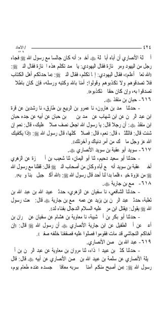 ‫/ اﻵﺣﺎد‬                                                                ‫٤٢٤‬
    ‫اﻟ ﺜﺎﻧ‬
‫ﺃﰊ ﳕﻠﺔ ﺍﻷﻧﺼﺎﺭﻱ ﺃﻥ ﺃﺑﺎﻩ ﺃﺑﺎ ﳕﻠﺔ ‪ ‬ﺃﺧﱪﻩ: ﺃﻧﻪ ﻛﺎﻥ ﺟﺎﻟﺴ‪‬ﺎ ﻣﻊ ﺭﺳﻮﻝ ﺍﷲ ‪ ‬ﻓﺠﺎﺀ‬
‫ﺭﺟﻞ ﻣﻦ ﺍﻟﻴﻬﻮﺩ ﻭﻣﺮ ﲜﻨﺎﺯﺓ ﻓﻘﺎﻝ ﺍﻟﻴﻬﻮﺩﻱ: ﻳﺎ ﳏﻤﺪ ﺗﻜﻠﻢ ﻫﺬﻩ ﺍﳉﻨﺎﺯﺓ ﻓﻘﺎﻝ ﺍﻟﻨﱯ ‪:‬‬
‫))ﺍﷲ ﺗﻌﺎﱃ ﺃﻋﻠﻢ((، ﻓﻘﺎﻝ ﺍﻟﻴﻬﻮﺩﻱ: ﺇ‪‬ﺎ ﺗﻜﻠﻢ، ﻓﻘﺎﻝ ﺍﻟﻨﱯ ‪)) :‬ﻣﺎ ﺣﺪﺛﻜﻢ ﺃﻫﻞ ﺍﻟﻜﺘﺎﺏ‬
‫ﻓﻼ ﺗﺼﺪﻗﻮﻫﻢ ﻭﻻ ﺗﻜﺬﺑﻮﻫﻢ ﻭﻗﻮﻟﻮﺍ: ﺃﻣﻨﺎ ﺑﺎﷲ ﻭﻛﺘﺒﻪ ﻭﺭﺳﻠﻪ، ﻓﺈﻥ ﻛﺎﻥ ﺑﺎﻃﻼ ﱂ‬
  ‫ﹰ‬
                                           ‫ﺗﺼﺪﻗﻮﺍ ﺑﻪ، ﻭﺇﻥ ﻛﺎﻥ ﺣﻘﹰﺎ ﱂ ﺗﻜﺬﺑﻮﻩ((.‬
                                                     ‫٦١٦- ﺣﺒﺎﻥ ﺑﻦ ﻣﻨﻘﺬ ‪.‬‬
‫- ﺣﺪﺛﻨﺎ ﳏﻤﺪ ﺑﻦ ﻫﺎﺭﻭﻥ، ﻧﺎ ﻋﻤﺮﻭ ﺑﻦ ﺍﻟﺮﺑﻴﻊ ﺑﻦ ﻃﺎﺭﻕ، ﻧﺎ ﺭﺷﺪﻳﻦ ﻋﻦ ﻗﺮﺓ‬
‫ﺍﺑﻦ ﻋﺒﺪ ﺍﻟﺮﲪﻦ ﻋﻦ ﺍﺑﻦ ﺷﻬﺎﺏ ﻋﻦ ﳏﻤﺪ ﺑﻦ ﳛﲕ ﺑﻦ ﺣﺒﺎﻥ ﻋﻦ ﺃﺑﻴﻪ ﻋﻦ ﺟﺪﻩ ﺣﺒﺎﻥ‬
‫ﺍﺑﻦ ﻣﻨﻘﺬ ‪ :‬ﺃﻥ ﺭﺟﻼ ﻗﺎﻝ: ﻳﺎ ﺭﺳﻮﻝ ﺍﷲ ﺍﺟﻌﻞ ﻧﺼﻒ ﺻﻼﰐ ﻋﻠﻴﻚ، ﻗﺎﻝ: ﻧﻌﻢ ﺇﻥ‬
                                                          ‫ﹰ‬
‫ﺷﺌﺖ ﻗﺎﻝ: ﻓﺎﻟﺜﻠﺜﲔ، ﻗﺎﻝ: ﻧﻌﻢ، ﻗﺎﻝ: ﻓﺼﻼﰐ ﻛﻠﻬﺎ، ﻗﺎﻝ ﺭﺳﻮﻝ ﺍﷲ ‪)) :‬ﺇﺫﺍ ﻳﻜﻔﻴﻚ‬
                                   ‫ﺍﷲ ﻋﺰ ﻭﺟﻞ ﻣﺎ ﳘﻚ ﻣﻦ ﺃﻣﺮ ﺩﻧﻴﺎﻙ ﻭﺁﺧﺮﺗﻚ((.‬
                                 ‫٧١٦- ﺳﻮﻳﺪ ﺃﺑﻮ ﻋﻘﺒﺔ ﺑﻦ ﺳﻮﻳﺪ ﺍﻷﻧﺼﺎﺭﻱ ‪.‬‬
‫- ﺣﺪﺛﻨﺎ ﺃﺑﻮ ﺳﻌﻴﺪ ﺩﺣﻴﻢ، ﺛﻨﺎ ﺃﺑﻮ ﺍﻟﻴﻤﺎﻥ، ﺛﻨﺎ ﺷﻌﻴﺐ ﺑﻦ ﺃﰊ ﲪﺰﺓ ﻋﻦ ﺍﻟﺰﻫﺮﻱ‬
‫ﺃﺧﱪﱐ ﻋﻘﺒﺔ ﺑﻦ ﺳﻮﻳﺪ ﺃﻧﻪ ﲰﻊ ﺃﺑﺎﻩ ﻭﻛﺎﻥ ﻣﻦ ﺃﺻﺤﺎﺏ ﺍﻟﻨﱯ ‪ ‬ﻗﺎﻝ: ﻗﻔﻠﻨﺎ ﻣﻊ ﺭﺳﻮﻝ ﺍﷲ‬
  ‫‪ ‬ﻣﻦ ﻏﺰﻭﺓ ﺧﻴﱪ، ﻓﻠﻤﺎ ﺑﺪﺍ ﻟﻨﺎ ﺃﺣﺪ ﻗﺎﻝ ﺭﺳﻮﻝ ﺍﷲ ‪)) :‬ﺍﷲ ﺃﻛﱪ ﺟﺒﻞ ﳛﺒﻨﺎ ﻭﳓﺒﻪ((.‬
                                                    ‫٨١٦- ﳎﻤﻊ ﺑﻦ ﺟﺎﺭﻳﺔ ‪.‬‬
‫- ﺣﺪﺛﻨﺎ ﺍﻟﺸﺎﻓﻌﻲ، ﻧﺎ ﺳﻔﻴﺎﻥ ﻋﻦ ﺍﻟﺰﻫﺮﻱ، ﺣﺪﺛﲏ ﻋﺒﻴﺪ ﺍﷲ ﺑﻦ ﻋﺒﺪ ﺍﷲ ﺑﻦ‬
‫ﺛﻌﻠﺒﺔ، ﺣﺪﺛﲏ ﻋﺒﺪ ﺍﻟﺮﲪﻦ ﺑﻦ ﻳﺰﻳﺪ ﻋﻦ ﻋﻤﻪ ﳎﻤﻊ ﺑﻦ ﺟﺎﺭﻳﺔ ‪ ‬ﻗﺎﻝ: ﲰﻌﺖ ﺭﺳﻮﻝ‬
                     ‫ﺍﷲ ‪ ‬ﻳﻘﻮﻝ: ))ﻳﻘﺘﻞ ﺍﺑﻦ ﻣﺮﱘ ﻋﻠﻴﻪ ﺍﻟﺴﻼﻡ ﺍﻟﺪﺟﺎﻝ ﺑﻔﻨﺎﺀ ﻟﺪ((.‬
‫- ﺣﺪﺛﻨﺎ ﺃﺑﻮ ﺑﻜﺮ ﺑﻦ ﺃﰊ ﺷﻴﺒﺔ، ﻧﺎ ﻣﻌﺎﻭﻳﺔ ﺑﻦ ﻫﺸﺎﻡ ﻋﻦ ﺳﻔﻴﺎﻥ ﻋﻦ ﲪﺮﺍﻥ ﺑﻦ‬
‫ﺃﻋﲔ ﻋﻦ ﺃﰊ ﺍﻟﻄﻔﻴﻞ ﻋﻦ ﺍﺑﻦ ﺟﺎﺭﻳﺔ ﺍﻷﻧﺼﺎﺭﻱ ‪ ‬ﺃﻥ ﺭﺳﻮﻝ ﺍﷲ ‪ ‬ﻗﺎﻝ: ))ﺇﻥ‬
               ‫ﺃﺧﺎﻛﻢ ﺍﻟﻨﺠﺎﺷﻲ ﻗﺪ ﻣﺎﺕ ﻓﻘﻮﻣﻮﺍ ﻓﺼﻠﻮﺍ ﻋﻠﻴﻪ ﻓﺼﻔﻔﻨﺎ ﺧﻠﻔﻪ ﺻﻔﲔ((.‬
                                           ‫٩١٦- ﻋﺒﺪ ﺍﷲ ﺑﻦ ﳏﺼﻦ ﺍﻷﻧﺼﺎﺭﻱ.‬
‫- ﺣﺪﺛﻨﺎ ﻛﺜﲑ ﺑﻦ ﻋﺒﻴﺪ ﺍﳊﺬﺍﺀ، ﺛﻨﺎ ﻣﺮﻭﺍﻥ ﺑﻦ ﻣﻌﺎﻭﻳﺔ ﻋﻦ ﻋﺒﺪ ﺍﻟﺮﲪﻦ ﺑﻦ ﺃﰊ‬
‫ﴰﻴﻠﺔ ﺍﻷﻧﺼﺎﺭﻱ ﻋﻦ ﺳﻠﻤﺔ ﺑﻦ ﻋﺒﻴﺪ ﺍﷲ ﺑﻦ ﳏﺼﻦ ﺍﻷﻧﺼﺎﺭﻱ ﻋﻦ ﺃﺑﻴﻪ ‪ ‬ﻗﺎﻝ: ﻗﺎﻝ‬
‫ﺭﺳﻮﻝ ﺍﷲ ‪)) :‬ﻣﻦ ﺃﺻﺒﺢ ﻣﻨﻜﻢ ﺁﻣﻨ‪‬ﺎ ﰲ ﺳﺮﺑﻪ ﻣﻌﺎﻓﹰﺎ ﰲ ﺟﺴﺪﻩ ﻋﻨﺪﻩ ﻃﻌﺎﻡ ﻳﻮﻡ،‬
 