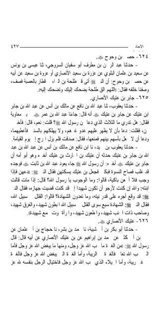 ‫٧٢٤‬                                                                ‫اﻵﺣﺎد‬
                                                                  ‫اﻟ ﺜﺎ /‬
                                               ‫٤٢٦- ﺣﺼﲔ ﺑﻦ ﻭﺣﻮﺡ ‪.‬‬
‫- ﺣﺪﺛﻨﺎ ﻋﺒﺪ ﺍﻟﺮﲪﻦ ﺑﻦ ﻣﻄﺮﻑ ﺃﺑﻮ ﺳﻔﻴﺎﻥ ﺍﻟﺴﺮﻭﺟﻲ، ﺛﻨﺎ ﻋﻴﺴﻰ ﺑﻦ ﻳﻮﻧﺲ‬
‫ﻋﻦ ﺳﻌﻴﺪ ﺑﻦ ﻋﺜﻤﺎﻥ ﺍﻟﺒﻠﻮﻱ ﻋﻦ ﻋﺰﺭﺓ ﺑﻦ ﺳﻌﻴﺪ ﺍﻷﻧﺼﺎﺭﻱ ﺃﻭ ﻋﺮﻭﺓ ﺑﻦ ﺳﻌﻴﺪ ﻋﻦ ﺃﺑﻴﻪ‬
‫ﻋﻦ ﺣﺼﲔ ﺑﻦ ﻭﺣﻮﺡ: ﺃﻥ ﺍﻟﻨﱯ ‪ ‬ﺃﺗﻰ ﻗﱪ ﻃﻠﺤﺔ ﺑﻦ ﺍﻟﱪﺍﺀ ﰲ ﻗﻄﺎﺭ ﺑﺎﻟﻌﺼﺒﺔ ﻓﺼﻒ،‬
                  ‫ﻭﺻﻔﻨﺎ ﺧﻠﻔﻪ ﻓﻘﺎﻝ: ))ﺍﻟﻠﻬﻢ ﺍﻟﻖ ﻃﻠﺤﺔ ﻳﻀﺤﻚ ﺇﻟﻴﻚ ﻭﺗﻀﺤﻚ ﺇﻟﻴﻪ((.‬
                                           ‫٥٢٦- ﺟﺎﺑﺮ ﺑﻦ ﻋﺘﻴﻚ ﺍﻷﻧﺼﺎﺭﻱ.‬
‫- ﺣﺪﺛﻨﺎ ﻳﻌﻘﻮﺏ، ﺛﻨﺎ ﻋﺒﺪ ﺍﷲ ﺑﻦ ﻧﺎﻓﻊ ﻋﻦ ﻣﺎﻟﻚ ﺑﻦ ﺃﻧﺲ ﻋﻦ ﻋﺒﺪ ﺍﷲ ﺑﻦ ﺟﺎﺑﺮ‬
‫ﺍﺑﻦ ﻋﺘﻴﻚ ﻋﻦ ﺟﺎﺑﺮ ﺑﻦ ﻋﺘﻴﻚ ‪ ‬ﺃﻧﻪ ﻗﺎﻝ: ﺟﺎﺀﻧﺎ ﻋﺒﺪ ﺍﷲ ﺑﻦ ﻋﻤﺮ ‪ ‬ﰲ ﺑﲏ ﻣﻌﺎﻭﻳﺔ‬
‫ﻓﻘﺎﻝ: ﻫﻞ ﺗﺪﺭﻱ ﻣﺎ ﺍﻟﺜﻼﺙ ﺍﻟﺬﻱ ﺩﻋﺎ ‪‬ﻦ ﺭﺳﻮﻝ ﺍﷲ ‪‬؟ ﻗﻠﺖ: ﻧﻌﻢ، ﻗﺎﻝ: ﻓﺄﺧﱪﱐ‬
‫‪‬ﻦ، ﻓﻘﻠﺖ: ﺩﻋﺎ ﺑﺄﻥ ﻻ ﻳﻈﻬﺮ ﻋﻠﻴﻬﻢ ﻋﺪﻭ ﻏﲑﻫﻢ، ﻭﻻ ﻳﻬﻠﻜﻬﻢ ﺑﺎﻟﺴﻨﲔ ﻓﺄﻋﻄﻴﻬﻤﺎ،‬
 ‫ﻭﺩﻋﺎ ﺃﻥ ﻻ ﳚﻌﻞ ﺑﺄﺳﻬﻢ ﺑﻴﻨﻬﻢ ﻓﻤﻨﻌﻬﺎ، ﻓﻘﺎﻝ: ﺻﺪﻗﺖ ﻓﻠﻢ ﻳﺰﻝ ﺍﳍﺮﺝ ﺇﱃ ﻳﻮﻡ ﺍﻟﻘﻴﺎﻣﺔ.‬
‫- ﺣﺪﺛﻨﺎ ﻳﻌﻘﻮﺏ ﺑﻦ ﲪﻴﺪ، ﻧﺎ ﺍﺑﻦ ﻧﺎﻓﻊ ﻋﻦ ﻣﺎﻟﻚ ﺑﻦ ﺃﻧﺲ ﻋﻦ ﻋﺒﺪ ﺍﷲ ﺑﻦ ﻋﺒﺪ‬
‫ﺍﷲ ﺑﻦ ﺟﺎﺑﺮ ﺑﻦ ﻋﺘﻴﻚ ﺣﺪﺛﻪ ﺃﻥ ﻋﺘﻴﻚ ﺑﻦ ﺍﳊﺎﺭﺙ ﺑﻦ ﻋﺘﻴﻚ ﺃﺧﱪﻩ ﻭﻫﻮ ﺃﺑﻮ ﺃﻣﻪ ﺃﻥ‬
‫ﺟﺎﺑﺮ ﺑﻦ ﻋﺘﻴﻚ ‪ ‬ﺃﺧﱪﻩ: ﺃﻥ ﺭﺳﻮﻝ ﺍﷲ ‪ ‬ﺟﺎﺀ ﻳﻌﻮﺩ ﻋﺒﺪ ﺍﷲ ﺑﻦ ﺛﺎﺑﺖ ‪ ‬ﻓﻮﺟﺪﻩ‬
‫ﻗﺪ ﻏﻠﺐ ﻓﺼﺎﺡ ﺍﻟﻨﺴﻮﺓ ﻓﺒﻜﲔ ﻓﺠﻌﻞ ﺑﻦ ﻋﺘﻴﻚ ﻳﺴﻜﺘﻬﻦ ﻓﻘﺎﻝ ﺍﻟﻨﱯ ‪)) :‬ﺩﻋﻬﻦ ﻓﺈﺫﺍ‬
‫ﻭﺟﺐ ﻓﻼ ﺃﲰﻌﻦ ﺑﺎﻛﻴﺔ، ﻗﺎﻟﻮﺍ: ﻭﻣﺎ ﺍﻟﻮﺟﻮﺏ ﻳﺎ ﺭﺳﻮﻝ ﺍﷲ؟ ﻗﺎﻝ: ﺇﺫﺍ ﻣﺎﺕ ﻗﺎﻟﺖ‬
‫ﺍﺑﻨﺘﻪ: ﻭﺍﷲ ﺇﻥ ﻛﻨﺖ ﻷﺭﺟﻮ ﺃﻥ ﺗﻜﻮﻥ ﺷﻬﻴﺪ‪‬ﺍ ﺇﱐ ﻗﺪ ﻛﻨﺖ ﻗﻀﻴﺖ ﺟﻬﺎﺯﻩ، ﻓﻘﺎﻝ ﺍﻟﻨﱯ‬
‫‪ :‬ﻗﺪ ﻭﻗﻊ ﺃﺟﺮﻩ ﻋﻠﻰ ﻗﺪﺭ ﻧﻴﺘﻪ، ﻭﻣﺎ ﺗﻌﺪﻭﻥ ﺍﻟﺸﻬﺎﺩﺓ؟ ﻗﺎﻟﻮﺍ: ﺍﻟﻘﺘﻞ ﰲ ﺳﺒﻴﻞ ﺍﷲ،‬
‫ﻓﻘﺎﻝ ﺍﻟﻨﱯ ‪ :‬ﺍﻟﺸﻬﺎﺩﺓ ﺳﺒﻊ ﺳﻮﻯ ﺍﻟﻘﺘﻞ ﰲ ﺳﺒﻴﻞ ﺍﷲ ﺍﳌﺒﻄﻮﻥ ﺷﻬﻴﺪ، ﻭﺍﻟﻐﺮﻕ ﺷﻬﻴﺪ،‬
           ‫ﻭﺻﺎﺣﺐ ﺫﺍﺕ ﺍﳉﻨﺐ ﺷﻬﻴﺪ، ﻭﺍﳌﻄﻌﻮﻥ ﺷﻬﻴﺪ، ﻭﺍﳌﺮﺃﺓ ﲤﻮﺕ ﲜﻤﻊ ﺷﻬﻴﺪﺓ((.‬
                                                ‫٦٢٦- ﻋﺘﻴﻚ ﺍﻷﻧﺼﺎﺭﻱ ‪.‬‬
‫- ﺣﺪﺛﻨﺎ ﺃﺑﻮ ﺑﻜﺮ ﺑﻦ ﺃﰊ ﺷﻴﺒﺔ، ﻧﺎ ﳏﻤﺪ ﺑﻦ ﺑﺸﺮ، ﻧﺎ ﺣﺠﺎﺝ ﺑﻦ ﺃﰊ ﻋﺜﻤﺎﻥ ﻋﻦ‬
‫ﳛﲕ ﺑﻦ ﺃﰊ ﻛﺜﲑ ﻋﻦ ﳏﻤﺪ ﺑﻦ ﺇﺑﺮﺍﻫﻴﻢ ﻋﻦ ﺑﻦ ﻋﺘﻴﻚ ﺍﻷﻧﺼﺎﺭﻱ ﻋﻦ ﺃﺑﻴﻪ ﻗﺎﻝ: ﻗﺎﻝ‬
‫ﺭﺳﻮﻝ ﺍﷲ ‪)) :‬ﻣﻦ ﺍﻟﻐﲑﺓ ﻣﺎ ﳛﺐ ﺍﷲ ﻋﺰ ﻭﺟﻞ، ﻭﻣﻨﻬﺎ ﻣﺎ ﻳﺒﻐﺾ ﺍﷲ ﻋﺰ ﻭﺟﻞ ﻓﺄﻣﺎ‬
‫ﺍﻟﱵ ﳛﺐ ﺍﷲ ﺗﻌﺎﱃ ﻓﺎﻟﻐﲑﺓ ﰲ ﺍﻟﺮﻳﺒﺔ، ﻭﺃﻣﺎ ﺍﻟﻐﲑﺓ ﺍﻟﱵ ﻳﺒﻐﺾ ﺍﷲ ﻋﺰ ﻭﺟﻞ ﻓﺎﻟﻐﲑﺓ‬
‫ﰲ ﻏﲑ ﺭﻳﺒﺔ، ﻭﺃﻣﺎ ﺍﳋﻴﻼﺀ ﺍﻟﺬﻱ ﳛﺐ ﺍﷲ ﻋﺰ ﻭﺟﻞ ﻓﺎﺧﺘﻴﺎﻝ ﺍﻟﺮﺟﻞ ﺑﻨﻔﺴﻪ ﷲ ﻋﺰ‬
 