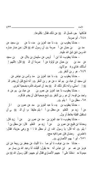 ‫٣٣٤‬                                                                     ‫اﻵﺣﺎد‬
                                                                       ‫اﻟ ﺜﺎ /‬
                           ‫ﻓﺬﻛﺘﻬﺎ ﲝﺠﺮ، ﻓﺴﺌﻞ ﺍﻟﻨﱯ ‪ ‬ﻋﻦ ﺫﻟﻚ ﻓﻘﺎﻝ: ))ﻛﻠﻮﻫﺎ((.‬
                                                               ‫٨٤٦- ﺃﺑﻮ ﺻﺮﻣﺔ.‬
‫- ﺣﺪﺛﻨﺎ ﻳﻌﻘﻮﺏ ﺑﻦ ﲪﻴﺪ، ﻧﺎ ﻋﺒﺪ ﺍﻟﻌﺰﻳﺰ ﺑﻦ ﳏﻤﺪ، ﻧﺎ ﻋﻦ ﳛﲕ ﺑﻦ ﺳﻌﻴﺪ ﻋﻦ‬
‫ﳏﻤﺪ ﺑﻦ ﳛﲕ ﺑﻦ ﺣﺒﺎﻥ ﻋﻦ ﺃﰊ ﺻﺮﻣﺔ ‪ ‬ﺃﻥ ﺭﺳﻮﻝ ﺍﷲ ‪ ‬ﻗﺎﻝ: ))ﻣﻦ ﺿﺎﺭ ﺿﺎﺭﻩ‬
                                                      ‫ﺍﷲ ﻭﻣﻦ ﺷﻖ ﺷﻖ ﺍﷲ ﻋﻠﻴﻪ((.‬
‫- ﺣﺪﺛﻨﺎ ﻳﻌﻘﻮﺏ، ﺛﻨﺎ ﺍﺑﻦ ﺃﰊ ﺃﻭﻳﺲ ﻋﻦ ﺳﻠﻴﻤﺎﻥ ﺑﻦ ﺑﻼﻝ ﻋﻦ ﳛﲕ ﺑﻦ ﺳﻌﻴﺪ‬
‫ﻋﻦ ﳏﻤﺪ ﺑﻦ ﳛﲕ ﺑﻦ ﺣﺒﺎﻥ ﻋﻦ ﻟﺆﻟﺆﺓ ﻋﻦ ﺃﰊ ﺻﺮﻣﺔ ﺃﻥ ﺍﻟﻨﱯ ‪ ‬ﻗﺎﻝ: ))ﺍﻟﻠﻬﻢ ﺇﱐ‬
                                                     ‫ﺃﺳﺄﻟﻚ ﻏﻨﺎﻱ ﻭﻏﲎ ﻣﻮﻻﻱ((.‬
                                                     ‫٩٤٦- ﻋﻮﳝﺮ ﺑﻦ ﺃﺷﻘﺮ ‪.‬‬
‫- ﺣﺪﺛﻨﺎ ﻳﻌﻘﻮﺏ ﺑﻦ ﲪﻴﺪ، ﻧﺎ ﻋﺒﺪ ﺍﻟﻌﺰﻳﺰ ﺑﻦ ﳏﻤﺪ ﻭﺃﻧﺲ ﺑﻦ ﻋﻴﺎﺽ ﻋﻦ ﳛﲕ‬
‫ﺍﺑﻦ ﺳﻌﻴﺪ ﺃﻥ ﻋﺒﺎﺩ ﺑﻦ ﲤﻴﻢ ﺃﺧﱪﻩ ﻋﻦ ﻋﻮﳝﺮ ﺑﻦ ﺃﺷﻘﺮ ‪ :‬ﺃﻧﻪ ﺫﺑﺢ ﻗﺒﻞ ﺃﻥ ﻳﻐﺪﻭ ﺍﻟﻨﱯ‬
      ‫‪ ‬ﺇﱃ ﺍﳌﺼﻠﻰ، ﻭﺃﻧﻪ ﺫﻛﺮ ﺫﻟﻚ ﺍﻟﻨﱯ ‪ ‬ﺑﻌﺪ ﺃﻥ ﺍﻧﺼﺮﻑ ﻓﺄﻣﺮﻩ ﺑﻀﺤﻴﺔ ﺃﺧﺮﻯ.‬
‫- ﺣﺪﺛﻨﺎ ﻳﻌﻘﻮﺏ، ﻧﺎ ﻋﺒﺪ ﺍﻟﻌﺰﻳﺰ ﻋﻦ ﻋﻤﺮﻭ ﺑﻦ ﳛﲕ ﻋﻦ ﻋﺒﺎﺩ ﺑﻦ ﲤﻴﻢ ﻋﻦ ﻏﲑ‬
            ‫ﻭﺍﺣﺪ ﻣﻦ ﻗﻮﻣﻪ: ﺃﻥ ﻋﻮﳝﺮ ﺑﻦ ﺃﺷﻘﺮ ‪ ‬ﺫﺑﺢ ﺿﺤﻴﺔ ﻗﺒﻞ ﺃﻥ ﻳﻐﺪﻭ ﻓﺬﻛﺮﻩ.‬
                                                   ‫٥٦- ﻣﻌﻘﻞ ﺑﻦ ﺃﰊ ﺍﳍﻴﺜﻢ ‪.‬‬
‫- ﺣﺪﺛﻨﺎ ﻳﻌﻘﻮﺏ ﺑﻦ ﲪﻴﺪ، ﻧﺎ ﻋﺒﺪ ﺍﻟﻌﺰﻳﺰ ﺑﻦ ﳏﻤﺪ ﻋﻦ ﻋﻤﺮﻭ ﺑﻦ ﳛﲕ ﺍﳌﺎﺯﱐ‬
‫ﻋﻦ ﺃﰊ ﺯﻳﺪ ﻣﻮﱃ ﺍﻟﺜﻌﻠﺒﻴﲔ ﻋﻦ ﻣﻌﻘﻞ ﺑﻦ ﺃﰊ ﺍﳍﻴﺜﻢ ﺣﻠﻴﻔﹰﺎ ﳍﻢ: ﺃﻥ ﺍﻟﻨﱯ ‪ ‬ﻰ ﺃﻥ‬
                                                      ‫ﺗﺴﺘﻘﺒﻞ ﺍﻟﻘﺒﻠﺔ ﺑﻐﺎﺋﻂ ﺃﻭ ﺑﻮﻝ.‬
‫- ﺣﺪﺛﻨﺎ ﻳﻌﻘﻮﺏ، ﻧﺎ ﻋﺒﺪ ﺍﻟﻌﺰﻳﺰ ﺑﻦ ﳏﻤﺪ ﻋﻦ ﻋﻤﺮﻭ ﺑﻦ ﳛﲕ ﻋﻦ ﺃﰊ ﺯﻳﺪ ﻗﺎﻝ:‬
‫ﻭﺣﺪﺛﻨﺎ ﺍﺑﻦ ﻓﻠﻴﺢ ﻋﻦ ﻋﻤﺮﻭ ﺑﻦ ﳛﲕ ﻋﻦ ﺃﰊ ﺯﻳﺪ ﻣﻮﱃ ﺍﻟﺜﻌﻠﺒﻴﲔ ﻗﺎﻝ: ﻋﻦ ﻣﻌﻘﻞ ﺑﻦ ﺃﰊ‬
‫ﺍﳍﻴﺜﻢ ‪ ‬ﺃﻧﻪ ﻗﺎﻝ: ﻳﺎ ﺭﺳﻮﻝ ﺍﷲ، ﺇﻥ ﺃﻡ ﻣﻌﻘﻞ ﻓﺎ‪‬ﺎ ﺍﳊﺞ ﻭﻫﻲ ﺣﺰﻳﻨﺔ، ﻓﻘﺎﻝ:‬
                                         ‫))ﺍﻋﺘﻤﺮﻱ ﰲ ﺭﻣﻀﺎﻥ ﻓﺈﻥ ﻋﻤﺮﺓ ﻓﻴﻪ ﺣﺞ((.‬
                                              ‫١٥٦- ﺃﺑﻮ ﺍﳉﻬﻴﻢ ﺍﻷﻧﺼﺎﺭﻱ ‪.‬‬
‫- ﺣﺪﺛﻨﺎ ﳏﻤﺪ ﺑﻦ ﻋﻮﻑ، ﻧﺎ ﺃﺑﻮ ﺻﺎﱀ، ﻧﺎ ﺍﻟﻠﻴﺚ ﻋﻦ ﺟﻌﻔﺮ ﺑﻦ ﺭﺑﻴﻌﺔ ﻋﻦ ﺍﺑﻦ‬
‫ﻫﺮﻣﺰ ﻋﻦ ﻋﻤﲑ ﻣﻮﱃ ﺍﺑﻦ ﻋﺒﺎﺱ ﺃﻧﻪ ﲰﻌﻪ ﻳﻘﻮﻝ: ﺃﻗﺒﻠﺖ ﺃﻧﺎ ﻭﻋﺒﺪ ﺍﷲ ﺑﻦ ﻳﺴﺎﺭ ﻣﻮﱃ‬
‫ﻣﻴﻤﻮﻧﺔ ﺣﱴ ﺩﺧﻠﻨﺎ ﻋﻠﻰ ﺃﰊ ﺟﻬﻴﻢ ﺍﻷﻧﺼﺎﺭﻱ ﻓﻘﺎﻝ ﺃﺑﻮ ﺟﻬﻴﻢ: ﺃﻗﺒﻞ ﺭﺳﻮﻝ ﺍﷲ ‪ ‬ﻣﻦ‬
 