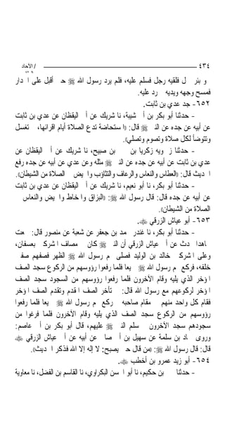 ‫/ اﻵﺣﺎد‬                                                                 ‫٤٣٤‬
    ‫اﻟ ﺜﺎﻧ‬
‫ﳓﻮ ﺑﺌﺮ ﲪﻞ ﻓﻠﻘﻴﻪ ﺭﺟﻞ ﻓﺴﻠﻢ ﻋﻠﻴﻪ، ﻓﻠﻢ ﻳﺮﺩ ﺭﺳﻮﻝ ﺍﷲ ‪ ‬ﺣﱴ ﺃﻗﺒﻞ ﻋﻠﻰ ﺍﳉﺪﺍﺭ‬
                                                   ‫ﻓﻤﺴﺢ ﻭﺟﻬﻪ ﻭﻳﺪﻳﻪ ﰒ ﺭﺩ ﻋﻠﻴﻪ.‬
                                                     ‫٢٥٦- ﺟﺪ ﻋﺪﻱ ﺑﻦ ﺛﺎﺑﺖ.‬
‫- ﺣﺪﺛﻨﺎ ﺃﺑﻮ ﺑﻜﺮ ﺑﻦ ﺃﰊ ﺷﻴﺒﺔ، ﻧﺎ ﺷﺮﻳﻚ ﻋﻦ ﺃﰊ ﺍﻟﻴﻘﻈﺎﻥ ﻋﻦ ﻋﺪﻱ ﺑﻦ ﺛﺎﺑﺖ‬
‫ﻋﻦ ﺃﺑﻴﻪ ﻋﻦ ﺟﺪﻩ ﻋﻦ ﺍﻟﻨﱯ ‪ ‬ﻗﺎﻝ: ))ﺍﳌﺴﺘﺤﺎﺿﺔ ﺗﺪﻉ ﺍﻟﺼﻼﺓ ﺃﻳﺎﻡ ﺍﻗﺮﺍﺋﻬﺎ، ﰒ ﺗﻐﺴﻞ‬
                                           ‫ﻭﺗﺘﻮﺿﺄ ﻟﻜﻞ ﺻﻼﺓ ﻭﺗﺼﻮﻡ ﻭﺗﺼﻠﻲ((.‬
‫- ﺣﺪﺛﻨﺎ ﺯﲪﻮﻳﻪ ﺯﻛﺮﻳﺎ ﺑﻦ ﳛﲕ ﺑﻦ ﺻﺒﻴﺢ، ﻧﺎ ﺷﺮﻳﻚ ﻋﻦ ﺃﰊ ﺍﻟﻴﻘﻈﺎﻥ ﻋﻦ‬
‫ﻋﺪﻱ ﺑﻦ ﺛﺎﺑﺖ ﻋﻦ ﺃﺑﻴﻪ ﻋﻦ ﺟﺪﻩ ﻋﻦ ﺍﻟﻨﱯ ‪ ‬ﻣﺜﻠﻪ ﻭﻋﻦ ﻋﺪﻱ ﻋﻦ ﺃﺑﻴﻪ ﻋﻦ ﺟﺪﻩ ﺭﻓﻊ‬
‫ﺍﳊﺪﻳﺚ ﻗﺎﻝ: ))ﺍﻟﻌﻄﺎﺱ ﻭﺍﻟﻨﻌﺎﺱ ﻭﺍﻟﺮﻋﺎﻑ ﻭﺍﻟﺘﺜﺎﺅﺏ ﻭﺍﳊﻴﺾ ﰲ ﺍﻟﺼﻼﺓ ﻣﻦ ﺍﻟﺸﻴﻄﺎﻥ((.‬
‫- ﺣﺪﺛﻨﺎ ﺃﺑﻮ ﺑﻜﺮ، ﻧﺎ ﺃﺑﻮ ﻧﻌﻴﻢ، ﻧﺎ ﺷﺮﻳﻚ ﻋﻦ ﺃﰊ ﺍﻟﻴﻘﻈﺎﻥ ﻋﻦ ﻋﺪﻱ ﺑﻦ ﺛﺎﺑﺖ‬
‫ﻋﻦ ﺃﺑﻴﻪ ﻋﻦ ﺟﺪﻩ ﻗﺎﻝ: ﻗﺎﻝ ﺭﺳﻮﻝ ﺍﷲ ‪)) :‬ﺍﻟﺒﺰﺍﻕ ﻭﺍﳌﺨﺎﻁ ﻭﺍﳊﻴﺾ ﻭﺍﻟﻨﻌﺎﺱ ﰲ‬
                                                            ‫ﺍﻟﺼﻼﺓ ﻣﻦ ﺍﻟﺸﻴﻄﺎﻥ((.‬
                                                   ‫٣٥٦- ﺃﺑﻮ ﻋﻴﺎﺵ ﺍﻟﺰﺭﻗﻲ ‪.‬‬
‫- ﺣﺪﺛﻨﺎ ﺃﺑﻮ ﺑﻜﺮ، ﻧﺎ ﻏﻨﺪﺭ ﳏﻤﺪ ﺑﻦ ﺟﻌﻔﺮ ﻋﻦ ﺷﻌﺒﺔ ﻋﻦ ﻣﻨﺼﻮﺭ ﻗﺎﻝ: ﲰﻌﺖ‬
‫ﳎﺎﻫﺪ‪‬ﺍ ﳛﺪﺙ ﻋﻦ ﺃﰊ ﻋﻴﺎﺵ ﺍﻟﺰﺭﻗﻲ ﺃﻥ ﺍﻟﻨﱯ ‪ ‬ﻛﺎﻥ ﰲ ﻣﺼﺎﻑ ﺍﳌﺸﺮﻛﲔ ﺑﻌﺴﻔﺎﻥ،‬
‫ﻭﻋﻠﻰ ﺍﳌﺸﺮﻛﲔ ﺧﺎﻟﺪ ﺑﻦ ﺍﻟﻮﻟﻴﺪ ﻓﺼﻠﻰ ‪‬ﻢ ﺭﺳﻮﻝ ﺍﷲ ‪ ‬ﺍﻟﻈﻬﺮ ﻓﺼﻔﻬﻢ ﺻﻔﲔ‬
‫ﺧﻠﻔﻪ، ﻓﺮﻛﻊ ‪‬ﻢ ﺭﺳﻮﻝ ﺍﷲ ‪ ‬ﲨﻴﻌ‪‬ﺎ ﻓﻠﻤﺎ ﺭﻓﻌﻮﺍ ﺭﺅﻭﺳﻬﻢ ﻣﻦ ﺍﻟﺮﻛﻮﻉ ﺳﺠﺪ ﺍﻟﺼﻒ‬
‫ﺍﳌﺆﺧﺮ ﺍﻟﺬﻱ ﻳﻠﻴﻪ ﻭﻗﺎﻡ ﺍﻵﺧﺮﻭﻥ ﻓﻠﻤﺎ ﺭﻓﻌﻮﺍ ﺭﺅﻭﺳﻬﻢ ﻣﻦ ﺍﻟﺴﺠﻮﺩ ﺳﺠﺪ ﺍﻟﺼﻒ‬
‫ﺍﳌﺆﺧﺮ ﻟﺮﻛﻮﻋﻬﻢ ﻣﻊ ﺭﺳﻮﻝ ﺍﷲ ﻗﺎﻝ: ﰒ ﺗﺄﺧﺮ ﺍﻟﺼﻒ ﺍﳌﻘﺪﻡ ﻭﺗﻘﺪﻡ ﺍﻟﺼﻒ ﺍﳌﺆﺧﺮ‬
‫ﻓﻘﺎﻡ ﻛﻞ ﻭﺍﺣﺪ ﻣﻨﻬﻢ ﰲ ﻣﻘﺎﻡ ﺻﺎﺣﺒﻪ ﰒ ﺭﻛﻊ ‪‬ﻢ ﺭﺳﻮﻝ ﺍﷲ ‪ ‬ﲨﻴﻌﺎ ﻓﻠﻤﺎ ﺭﻓﻌﻮﺍ‬
‫ﺭﺅﻭﺳﻬﻢ ﻣﻦ ﺍﻟﺮﻛﻮﻉ ﺳﺠﺪ ﺍﻟﺼﻒ ﺍﻟﺬﻱ ﻳﻠﻴﻪ ﻭﻗﺎﻡ ﺍﻵﺧﺮﻭﻥ ﻓﻠﻤﺎ ﻓﺮﻏﻮﺍ ﻣﻦ‬
‫ﺳﺠﻮﺩﻫﻢ ﺳﺠﺪ ﺍﻵﺧﺮﻭﻥ ﰒ ﺳﻠﻢ ﺍﻟﻨﱯ ‪ ‬ﻋﻠﻴﻬﻢ، ﻗﺎﻝ ﺃﺑﻮ ﺑﻜﺮ ﺑﻦ ﺃﰊ ﻋﺎﺻﻢ:‬
‫ﻭﺭﻭﻯ ﲪﺎﺩ ﺑﻦ ﺳﻠﻤﺔ ﻋﻦ ﺳﻬﻴﻞ ﺑﻦ ﺃﰊ ﺻﺎﱀ ﻋﻦ ﺃﺑﻴﻪ ﻋﻦ ﺃﰊ ﻋﻴﺎﺵ ﺍﻟﺰﺭﻗﻲ ‪‬‬
       ‫ﻗﺎﻝ: ﻗﺎﻝ ﺭﺳﻮﻝ ﺍﷲ ‪)) :‬ﻣﻦ ﻗﺎﻝ ﺣﲔ ﻳﺼﺒﺢ: ﻻ ﺇﻟﻪ ﺇﻻ ﺍﷲ ﻓﺬﻛﺮ ﺍﳊﺪﻳﺚ((.‬
                                          ‫٤٥٦- ﺃﺑﻮ ﺯﻳﺪ ﻋﻤﺮﻭ ﺑﻦ ﺃﺧﻄﺐ ‪.‬‬
‫- ﺣﺪﺛﻨﺎ ﳛﲕ ﺑﻦ ﺣﻜﻴﻢ، ﻧﺎ ﺃﺑﻮ ﺍﳊﺴﻦ ﺍﻟﺒﻜﺮﺍﻭﻱ، ﻧﺎ ﺍﻟﻘﺎﺳﻢ ﺑﻦ ﺍﻟﻔﻀﻞ، ﻧﺎ ﻣﻌﺎﻭﻳﺔ‬
 