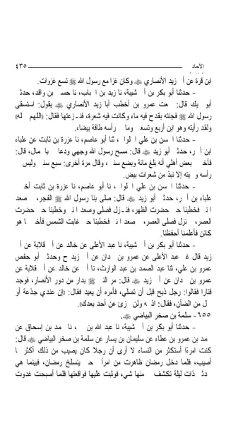 ‫٥٣٤‬                                                                  ‫اﻵﺣﺎد‬
                                                                    ‫اﻟ ﺜﺎ /‬
         ‫ﺍﺑﻦ ﻗﺮﺓ ﻋﻦ ﺃﰊ ﺯﻳﺪ ﺍﻷﻧﺼﺎﺭﻱ ‪ ‬ﻭﻛﺎﻥ ﻏﺰﺍ ﻣﻊ ﺭﺳﻮﻝ ﺍﷲ ‪ ‬ﺗﺴﻊ ﻏﺰﻭﺍﺕ.‬
‫- ﺣﺪﺛﻨﺎ ﺃﺑﻮ ﺑﻜﺮ ﺑﻦ ﺃﰊ ﺷﻴﺒﺔ، ﻧﺎ ﺯﻳﺪ ﺑﻦ ﺍﳊﺒﺎﺏ، ﻧﺎ ﺣﺴﲔ ﺑﻦ ﻭﺍﻗﺪ، ﺣﺪﺛﲏ‬
‫ﺃﺑﻮ ‪‬ﻴﻚ ﻗﺎﻝ: ﲰﻌﺖ ﻋﻤﺮﻭ ﺑﻦ ﺃﺧﻄﺐ ﺃﺑﺎ ﺯﻳﺪ ﺍﻷﻧﺼﺎﺭﻱ ‪ ‬ﻳﻘﻮﻝ: ﺍﺳﺘﺴﻘﻰ‬
‫ﺭﺳﻮﻝ ﺍﷲ ‪ ‬ﻓﺠﺌﺘﻪ ﺑﻘﺪﺡ ﻓﻴﻪ ﻣﺎﺀ ﻭﻛﺎﻧﺖ ﻓﻴﻪ ﺷﻌﺮﺓ، ﻓﻨـﺰﻋﺘﻬﺎ ﻓﻘﺎﻝ: ))ﺍﻟﻠﻬﻢ ﲨﻠﻪ((‬

                         ‫ﻭﻟﻘﺪ ﺭﺃﻳﺘﻪ ﻭﻫﻮ ﺍﺑﻦ ﺃﺭﺑﻊ ﻭﺗﺴﻌﲔ ﻭﻣﺎ ﰲ ﺭﺃﺳﻪ ﻃﺎﻗﺔ ﺑﻴﻀﺎﺀ.‬
‫- ﺣﺪﺛﻨﺎ ﺍﳊﺴﻦ ﺑﻦ ﻋﻠﻲ ﺍﳊﻠﻮﺍﱐ، ﺛﻨﺎ ﺃﺑﻮ ﻋﺎﺻﻢ، ﻧﺎ ﻋﺰﺭﺓ ﺑﻦ ﺛﺎﺑﺖ ﻋﻦ ﻋﻠﺒﺎﺀ‬
‫ﺍﺑﻦ ﺃﲪﺮ، ﺣﺪﺛﲏ ﺃﺑﻮ ﺯﻳﺪ ‪ ‬ﻗﺎﻝ: ﻣﺴﺢ ﺭﺳﻮﻝ ﺍﷲ ﻭﺟﻬﻲ ﻭﺩﻋﺎ ﱄ ﺑﺎﳉﻤﺎﻝ، ﻗﺎﻝ:‬
‫ﻓﺄﺧﱪﱐ ﺑﻌﺾ ﺃﻫﻠﻲ ﺃﻧﻪ ﺑﻠﻎ ﻣﺎﺋﺔ ﻭﺑﻀﻊ ﺳﻨﲔ، ﻭﻗﺎﻝ ﻣﺮﺓ ﺃﺧﺮﻯ: ﺳﺒﻊ ﺳﻨﲔ ﻭﻟﻴﺲ ﰲ‬
                                            ‫ﺭﺃﺳﻪ ﻭﳊﻴﺘﻪ ﺇﻻ ﻧﺒﺬ ﻣﻦ ﺷﻌﺮﺍﺕ ﺑﻴﺾ.‬
‫- ﺣﺪﺛﻨﺎ ﺍﳊﺴﻦ ﺑﻦ ﻋﻠﻲ ﺍﳊﻠﻮﺍﱐ، ﻧﺎ ﺃﺑﻮ ﻋﺎﺻﻢ، ﻧﺎ ﻋﺰﺭﺓ ﺑﻦ ﺛﺎﺑﺖ ﺃﺧﱪﱐ‬
‫ﻋﻠﺒﺎﺀ ﺑﻦ ﺃﲪﺮ، ﺣﺪﺛﲏ ﺃﺑﻮ ﺯﻳﺪ ‪ ‬ﻗﺎﻝ: ﺻﻠﻰ ﺑﻨﺎ ﺭﺳﻮﻝ ﺍﷲ ‪ ‬ﺍﻟﻔﺠﺮ، ﰒ ﺻﻌﺪ‬
‫ﺍﳌﻨﱪ ﻓﺨﻄﺒﻨﺎ ﺣﱴ ﺣﻀﺮﺕ ﺍﻟﻈﻬﺮ، ﻓﻨـﺰﻝ ﻓﺼﻠﻰ ﻭﺻﻌﺪ ﺍﳌﻨﱪ ﻭﺧﻄﺒﻨﺎ ﺣﱴ ﺣﻀﺮﺕ‬
‫ﺍﻟﻌﺼﺮ، ﰒ ﻧﺰﻝ ﻓﺼﻠﻰ ﺍﻟﻌﺼﺮ، ﰒ ﺻﻌﺪ ﺍﳌﻨﱪ ﻓﺨﻄﺒﻨﺎ ﺣﱴ ﻏﺎﺑﺖ ﺍﻟﺸﻤﺲ ﻓﺄﺧﱪ ﲟﺎ ﻫﻮ‬
                                                        ‫ﻛﺎﺋﻦ ﻓﺄﻋﻠﻤﻨﺎ ﺃﺣﻔﻈﻨﺎ.‬
‫- ﺣﺪﺛﻨﺎ ﺃﺑﻮ ﺑﻜﺮ ﺑﻦ ﺃﰊ ﺷﻴﺒﺔ، ﻧﺎ ﻋﺒﺪ ﺍﻷﻋﻠﻰ ﻋﻦ ﺧﺎﻟﺪ ﻋﻦ ﺃﰊ ﻗﻼﺑﺔ ﻋﻦ ﺃﰊ‬
‫ﺯﻳﺪ ﻗﺎﻝ ﻏﲑ ﻋﺒﺪ ﺍﻷﻋﻠﻰ ﻋﻦ ﻋﻤﺮﻭ ﺑﻦ ﲜﺪﺍﻥ ﻋﻦ ﺃﰊ ﺯﻳﺪ ﺡ ﻭﺣﺪﺛﲏ ﺃﺑﻮ ﺣﻔﺺ‬
‫ﻋﻤﺮﻭ ﺑﻦ ﻋﻠﻲ، ﺛﻨﺎ ﻋﺒﺪ ﺍﻟﺼﻤﺪ ﺑﻦ ﻋﺒﺪ ﺍﻟﻮﺍﺭﺙ، ﻧﺎ ﺃﰊ ﻋﻦ ﺧﺎﻟﺪ ﻋﻦ ﺃﰊ ﻗﻼﺑﺔ ﻋﻦ‬
‫ﻋﻤﺮﻭ ﺑﻦ ﲜﺪﺍﻥ ﻋﻦ ﺃﰊ ﺯﻳﺪ ‪ ‬ﻗﺎﻝ: ﻣﺮ ﺍﻟﻨﱯ ‪ ‬ﺑﺪﺍﺭ ﻣﻦ ﺩﻭﺭ ﺍﻷﻧﺼﺎﺭ، ﻓﻮﺟﺪ‬
‫ﻗﺘﺎﺭﺍ ﻓﻘﺎﻟﻮﺍ: ﺭﺟﻞ ﺫﺑﺢ ﻗﺒﻞ ﺃﻥ ﺗﺼﻠﻲ، ﻓﺄﻣﺮﻩ ﺃﻥ ﻳﻌﻴﺪ ﻓﻘﺎﻝ: ))ﺇﻥ ﻋﻨﺪﻱ ﺟﺬﻋﺔ ﺃﻭ‬
                          ‫ﲪﻞ ﻣﻦ ﺍﻟﻀﺄﻥ، ﻓﻘﺎﻝ: ﺍﺫﲝﻪ ﻭﻟﻦ ﲡﺰﺉ ﻋﻦ ﺃﺣﺪ ﺑﻌﺪﻙ((.‬
                                           ‫٥٥٦- ﺳﻠﻤﺔ ﺑﻦ ﺻﺨﺮ ﺍﻟﺒﻴﺎﺿﻲ ‪.‬‬
‫- ﺣﺪﺛﻨﺎ ﺃﺑﻮ ﺑﻜﺮ ﺑﻦ ﺃﰊ ﺷﻴﺒﺔ، ﻧﺎ ﻋﺒﺪ ﺍﷲ ﺑﻦ ﳕﲑ، ﻧﺎ ﳏﻤﺪ ﺑﻦ ﺇﺳﺤﺎﻕ ﻋﻦ‬
‫ﳏﻤﺪ ﺑﻦ ﻋﻤﺮﻭ ﺑﻦ ﻋﻄﺎﺀ ﻋﻦ ﺳﻠﻴﻤﺎﻥ ﺑﻦ ﻳﺴﺎﺭ ﻋﻦ ﺳﻠﻤﺔ ﺑﻦ ﺻﺨﺮ ﺍﻟﺒﻴﺎﺿﻲ ‪ ‬ﻗﺎﻝ:‬
‫ﻛﻨﺖ ﺍﻣﺮﺀًﺍ ﺃﺳﺘﻜﺜﺮ ﻣﻦ ﺍﻟﻨﺴﺎﺀ ﻻ ﺃﺭﻯ ﺃﻥ ﺭﺟﻼ ﻛﺎﻥ ﻳﺼﻴﺐ ﻣﻦ ﺫﻟﻚ ﺃﻛﺜﺮ ﳑﺎ‬
                                ‫ﹰ‬
‫ﺃﺻﻴﺐ، ﻓﻠﻤﺎ ﺩﺧﻞ ﺭﻣﻀﺎﻥ ﻇﺎﻫﺮﺕ ﻣﻦ ﺍﻣﺮﺃﰐ ﺣﱴ ﻳﻨﺴﻠﺦ ﺭﻣﻀﺎﻥ، ﻓﺒﻴﻨﻤﺎ ﻫﻲ‬
‫ﲢﺪﺛﲏ ﺫﺍﺕ ﻟﻴﻠﺔ ﺗﻜﺸﻒ ﱄ ﻣﻨﻬﺎ ﺷﻲﺀ ﻓﻮﺛﺒﺖ ﻋﻠﻴﻬﺎ ﻓﻮﺍﻗﻌﺘﻬﺎ ﻓﻠﻤﺎ ﺃﺻﺒﺤﺖ ﻏﺪﻭﺕ‬
 