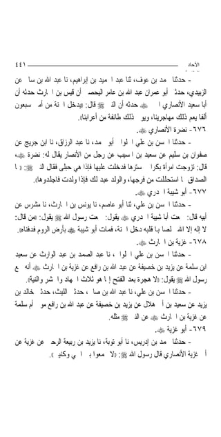 ‫١٤٤‬                                                                   ‫اﻵﺣﺎد‬
                                                                     ‫اﻟ ﺜﺎ /‬
‫- ﺣﺪﺛﻨﺎ ﳏﻤﺪ ﺑﻦ ﻋﻮﻑ، ﺛﻨﺎ ﻋﺒﺪ ﺍﳊﻤﻴﺪ ﺑﻦ ﺇﺑﺮﺍﻫﻴﻢ، ﻧﺎ ﻋﺒﺪ ﺍﷲ ﺑﻦ ﺳﺎﱂ ﻋﻦ‬
‫ﺍﻟﺰﺑﻴﺪﻱ، ﺣﺪﺛﲏ ﺃﺑﻮ ﻋﻤﺮﺍﻥ ﻋﺒﺪ ﺍﷲ ﺑﻦ ﻋﺎﻣﺮ ﺍﻟﻴﺤﺼﱯ ﺃﻥ ﻗﻴﺲ ﺑﻦ ﺍﳊﺎﺭﺙ ﺣﺪﺛﻪ ﺃﻥ‬
‫ﺃﺑﺎ ﺳﻌﻴﺪ ﺍﻷﻧﺼﺎﺭﻱ ﺍﳋﲑ ‪ ‬ﺣﺪﺛﻪ ﺃﻥ ﺍﻟﻨﱯ ‪ ‬ﻗﺎﻝ: ))ﻳﺪﺧﻞ ﺍﳉﻨﺔ ﻣﻦ ﺃﻣﱵ ﺳﺒﻌﻮﻥ‬
                           ‫ﺃﻟﻔﹰﺎ ﻳﻌﻢ ﺫﻟﻚ ﻣﻬﺎﺟﺮﻳﻨﺎ، ﻭﻳﻮﰲ ﺫﻟﻚ ﻃﺎﺋﻔﺔ ﻣﻦ ﺃﻋﺮﺍﺑﻨﺎ((.‬
                                                    ‫٦٧٦- ﻧﻀﺮﺓ ﺍﻷﻧﺼﺎﺭﻱ ‪.‬‬
‫- ﺣﺪﺛﻨﺎ ﺍﳊﺴﻦ ﺑﻦ ﻋﻠﻲ ﺍﳊﻠﻮﺍﱐ ﺃﺑﻮ ﳏﻤﺪ، ﻧﺎ ﻋﺒﺪ ﺍﻟﺮﺯﺍﻕ، ﻧﺎ ﺍﺑﻦ ﺟﺮﻳﺞ ﻋﻦ‬
‫ﺻﻔﻮﺍﻥ ﺑﻦ ﺳﻠﻴﻢ ﻋﻦ ﺳﻌﻴﺪ ﺑﻦ ﺍﳌﺴﻴﺐ ﻋﻦ ﺭﺟﻞ ﻣﻦ ﺍﻷﻧﺼﺎﺭ ﻳﻘﺎﻝ ﻟﻪ: ﻧﻀﺮﺓ ‪،‬‬
‫ﻗﺎﻝ: ﺗﺰﻭﺟﺖ ﺍﻣﺮﺃﺓ ﺑﻜﺮ‪‬ﺍ ﰲ ﺳﺘﺮﻫﺎ ﻓﺪﺧﻠﺖ ﻋﻠﻴﻬﺎ ﻓﺈﺫﺍ ﻫﻲ ﺣﺒﻠﻰ ﻓﻘﺎﻝ ﺍﻟﻨﱯ ‪)) :‬ﳍﺎ‬
          ‫ﺍﻟﺼﺪﺍﻕ ﲟﺎ ﺍﺳﺘﺤﻠﻠﺖ ﻣﻦ ﻓﺮﺟﻬﺎ، ﻭﺍﻟﻮﻟﺪ ﻋﺒﺪ ﻟﻚ ﻓﺈﺫﺍ ﻭﻟﺪﺕ ﻓﺎﺟﻠﺪﻭﻫﺎ((.‬
                                                   ‫٧٧٦- ﺃﺑﻮ ﺷﻴﺒﺔ ﺍﳋﺪﺭﻱ ‪.‬‬
‫- ﺣﺪﺛﻨﺎ ﺍﳊﺴﻦ ﺑﻦ ﻋﻠﻲ، ﺛﻨﺎ ﺃﺑﻮ ﻋﺎﺻﻢ، ﻧﺎ ﻳﻮﻧﺲ ﺑﻦ ﺍﳊﺎﺭﺙ، ﻧﺎ ﻣﺸﺮﺱ ﻋﻦ‬
‫ﺃﺑﻴﻪ ﻗﺎﻝ: ﲰﻌﺖ ﺃﺑﺎ ﺷﻴﺒﺔ ﺍﳋﺪﺭﻱ ‪ ‬ﻳﻘﻮﻝ: ﲰﻌﺖ ﺭﺳﻮﻝ ﺍﷲ ‪ ‬ﻳﻘﻮﻝ: ))ﻣﻦ ﻗﺎﻝ:‬
 ‫ﻻ ﺇﻟﻪ ﺇﻻ ﺍﷲ ﳐﻠﺼ‪‬ﺎ ﻬﺑﺎ ﻗﻠﺒﻪ ﺩﺧﻞ ﺍﳉﻨﺔ، ﻓﻤﺎﺕ ﺃﺑﻮ ﺷﻴﺒﺔ ‪ ‬ﺑﺄﺭﺽ ﺍﻟﺮﻭﻡ ﻓﺪﻓﻨﺎﻩ((.‬
                                                   ‫٨٧٦- ﻏﺰﻳﺔ ﺑﻦ ﺍﳊﺎﺭﺙ ‪.‬‬
‫- ﺣﺪﺛﻨﺎ ﺍﳊﺴﻦ ﺑﻦ ﻋﻠﻲ ﺍﳊﻠﻮﺍﱐ، ﻧﺎ ﻋﺒﺪ ﺍﻟﺼﻤﺪ ﺑﻦ ﻋﺒﺪ ﺍﻟﻮﺍﺭﺙ ﻋﻦ ﺳﻌﻴﺪ‬
‫ﺍﺑﻦ ﺳﻠﻤﺔ ﻋﻦ ﻳﺰﻳﺪ ﺑﻦ ﺧﺼﻴﻔﺔ ﻋﻦ ﻋﺒﺪ ﺍﷲ ﺑﻦ ﺭﺍﻓﻊ ﻋﻦ ﻏﺰﻳﺔ ﺑﻦ ﺍﳊﺎﺭﺙ ‪ ‬ﺃﻧﻪ ﲰﻊ‬
      ‫ﺭﺳﻮﻝ ﺍﷲ ‪ ‬ﻳﻘﻮﻝ: ))ﻻ ﻫﺠﺮﺓ ﺑﻌﺪ ﺍﻟﻔﺘﺢ ﺇﳕﺎ ﻫﻮ ﺛﻼﺙ ﺍﳉﻬﺎﺩ ﻭﺍﳊﺸﺮ ﻭﺍﻟﻨﻴﺔ((.‬
‫- ﺣﺪﺛﻨﺎ ﺍﳊﺴﻦ ﺑﻦ ﻋﻠﻲ، ﻧﺎ ﻋﺒﺪ ﺍﷲ ﺑﻦ ﺻﺎﱀ، ﺣﺪﺛﲏ ﺍﻟﻠﻴﺚ، ﺣﺪﺛﲏ ﺧﺎﻟﺪ ﺑﻦ‬
‫ﻳﺰﻳﺪ ﻋﻦ ﺳﻌﻴﺪ ﺑﻦ ﺃﰊ ﻫﻼﻝ ﻋﻦ ﻳﺰﻳﺪ ﺑﻦ ﺧﺼﻴﻔﺔ ﻋﻦ ﻋﺒﺪ ﺍﷲ ﺑﻦ ﺭﺍﻓﻊ ﻣﻮﱃ ﺃﻡ ﺳﻠﻤﺔ‬
                                         ‫ﻋﻦ ﻏﺰﻳﺔ ﺑﻦ ﺍﳊﺎﺭﺙ ‪ ‬ﻋﻦ ﺍﻟﻨﱯ ‪ ‬ﻣﺜﻠﻪ.‬
                                                          ‫٩٧٦- ﺃﺑﻮ ﻏﺰﻳﺔ ‪.‬‬
‫- ﺣﺪﺛﻨﺎ ﳏﻤﺪ ﺑﻦ ﺇﺩﺭﻳﺲ، ﻧﺎ ﺃﺑﻮ ﺗﻮﺑﺔ، ﻧﺎ ﻳﺰﻳﺪ ﺑﻦ ﺭﺑﻴﻌﺔ ﺍﻟﺮﺣﱯ ﻋﻦ ﻏﺰﻳﺔ ﻋﻦ‬
                 ‫ﺃﰊ ﻏﺰﻳﺔ ﺍﻷﻧﺼﺎﺭﻱ ﻗﺎﻝ ﺭﺳﻮﻝ ﺍﷲ ‪)) :‬ﻻ ﲡﻤﻌﻮﺍ ﺑﲔ ﺍﲰﻲ ﻭﻛﻨﻴﱵ((.‬
 