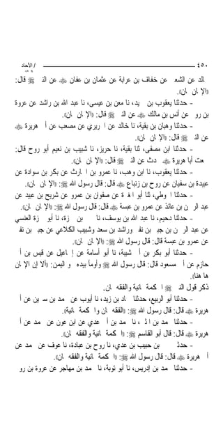 ‫/ اﻵﺣﺎد‬                                                                       ‫٠٥٤‬
    ‫اﻟ ﺜﺎﻧ‬
‫ﳎﺎﻟﺪ ﻋﻦ ﺍﻟﺸﻌﱯ ﻋﻦ ﺧﻔﺎﻑ ﺑﻦ ﻋﺮﺍﺑﺔ ﻋﻦ ﻋﺜﻤﺎﻥ ﺑﻦ ﻋﻔﺎﻥ ‪ ‬ﻋﻦ ﺍﻟﻨﱯ ‪ ‬ﻗﺎﻝ:‬
                                                                       ‫))ﺍﻹﳝﺎﻥ ﳝﺎﻥ((.‬
‫- ﺣﺪﺛﻨﺎ ﻳﻌﻘﻮﺏ ﺑﻦ ﲪﻴﺪ، ﻧﺎ ﻣﻌﻦ ﺑﻦ ﻋﻴﺴﻰ، ﻧﺎ ﻋﺒﺪ ﺍﷲ ﺑﻦ ﺭﺍﺷﺪ ﻋﻦ ﻋﺮﻭﺓ‬
                     ‫ﺑﻦ ﺭﻭﱘ ﻋﻦ ﺃﻧﺲ ﺑﻦ ﻣﺎﻟﻚ ‪ ‬ﻋﻦ ﺍﻟﻨﱯ ‪ ‬ﻗﺎﻝ: ))ﺍﻹﳝﺎﻥ ﳝﺎﻥ((.‬
‫- ﺣﺪﺛﻨﺎ ﻭﻫﺒﺎﻥ ﺑﻦ ﺑﻘﻴﺔ، ﻧﺎ ﺧﺎﻟﺪ ﻋﻦ ﺍﳉﺮﻳﺮﻱ ﻋﻦ ﻣﺼﻌﺐ ﻋﻦ ﺃﰊ ﻫﺮﻳﺮﺓ ‪‬‬
                                                     ‫ﻋﻦ ﺍﻟﻨﱯ ‪ ‬ﻗﺎﻝ: ))ﺍﻹﳝﺎﻥ ﳝﺎﻥ((.‬
‫- ﺣﺪﺛﻨﺎ ﺍﺑﻦ ﻣﺼﻔﻰ، ﺛﻨﺎ ﺑﻘﻴﺔ، ﻧﺎ ﺣﺮﻳﺰ، ﻧﺎ ﺷﺒﻴﺐ ﺑﻦ ﻧﻌﻴﻢ ﺃﺑﻮ ﺭﻭﺡ ﻗﺎﻝ:‬
                          ‫ﲰﻌﺖ ﺃﺑﺎ ﻫﺮﻳﺮﺓ ‪ ‬ﳛﺪﺙ ﻋﻦ ﺍﻟﻨﱯ ‪ ‬ﻗﺎﻝ: ))ﺍﻹﳝﺎﻥ ﳝﺎﻥ((.‬
‫- ﺣﺪﺛﻨﺎ ﻳﻌﻘﻮﺏ، ﻧﺎ ﺍﺑﻦ ﻭﻫﺐ، ﻧﺎ ﻋﻤﺮﻭ ﺑﻦ ﺍﳊﺎﺭﺙ ﻋﻦ ﺑﻜﺮ ﺑﻦ ﺳﻮﺍﺩﺓ ﻋﻦ‬
     ‫ﻋﺒﻴﺪﺓ ﺑﻦ ﺳﻔﻴﺎﻥ ﻋﻦ ﺭﻭﺡ ﺑﻦ ﺯﻧﺒﺎﻉ ‪ ‬ﻗﺎﻝ: ﻗﺎﻝ ﺭﺳﻮﻝ ﺍﷲ ‪)) :‬ﺍﻹﳝﺎﻥ ﳝﺎﻥ((.‬
‫- ﺣﺪﺛﻨﺎ ﺍﳊﻮﻃﻲ، ﺛﻨﺎ ﺃﺑﻮ ﺍﳌﻐﲑﺓ ﻋﻦ ﺻﻔﻮﺍﻥ ﺑﻦ ﻋﻤﺮﻭ ﻋﻦ ﺷﺮﻳﺢ ﺑﻦ ﻋﺒﻴﺪ ﻋﻦ‬
  ‫ﻋﺒﺪ ﺍﻟﺮﲪﻦ ﺑﻦ ﻋﺎﺋﺬ ﻋﻦ ﻋﻤﺮﻭ ﺑﻦ ﻋﺒﺴﺔ ‪ ‬ﻗﺎﻝ: ﻗﺎﻝ ﺭﺳﻮﻝ ﺍﷲ ‪)) :‬ﺍﻹﳝﺎﻥ ﳝﺎﻥ((.‬
‫- ﺣﺪﺛﻨﺎ ﺩﺣﻴﻢ، ﻧﺎ ﻋﺒﺪ ﺍﷲ ﺑﻦ ﻳﻮﺳﻒ، ﻧﺎ ﳛﲕ ﺑﻦ ﲪﺰﺓ، ﻧﺎ ﺃﺑﻮ ﲪﺰﺓ ﺍﻟﻌﻨﺴﻲ‬
‫ﻋﻦ ﻋﺒﺪ ﺍﻟﺮﲪﻦ ﺑﻦ ﺟﺒﲑ ﺑﻦ ﻧﻔﲑ ﻭﺭﺍﺷﺪ ﺑﻦ ﺳﻌﺪ ﻭﺷﺒﻴﺐ ﺍﻟﻜﻼﻋﻲ ﻋﻦ ﺟﺒﲑ ﺑﻦ ﻧﻔﲑ‬
                           ‫ﻋﻦ ﻋﻤﺮﻭ ﺑﻦ ﻋﺒﺴﺔ ﻗﺎﻝ: ﻗﺎﻝ ﺭﺳﻮﻝ ﺍﷲ ‪)) :‬ﺍﻹﳝﺎﻥ ﳝﺎﻥ((.‬
‫- ﺣﺪﺛﻨﺎ ﺃﺑﻮ ﺑﻜﺮ ﺑﻦ ﺃﰊ ﺷﻴﺒﺔ، ﻧﺎ ﺃﺑﻮ ﺃﺳﺎﻣﺔ ﻋﻦ ﺇﲰﺎﻋﻴﻞ ﻋﻦ ﻗﻴﺲ ﺑﻦ ﺃﰊ‬
‫ﺣﺎﺯﻡ ﻋﻦ ﺃﰊ ﻣﺴﻌﻮﺩ ﻗﺎﻝ: ﻗﺎﻝ ﺭﺳﻮﻝ ﺍﷲ ‪ ‬ﻭﺃﻭﻣﺄ ﺑﻴﺪﻩ ﳓﻮ ﺍﻟﻴﻤﻦ: ))ﺃﻻ ﺇﻥ ﺍﻹﳝﺎﻥ‬
                                                                             ‫ﻫﺎ ﻫﻨﺎ((.‬
                                        ‫ﺫﻛﺮ ﻗﻮﻝ ﺍﻟﻨﱯ ‪ ‬ﺍﳊﻜﻤﺔ ﳝﺎﻧﻴﺔ ﻭﺍﻟﻔﻘﻪ ﳝﺎﻥ.‬
‫- ﺣﺪﺛﻨﺎ ﺃﺑﻮ ﺍﻟﺮﺑﻴﻊ، ﺣﺪﺛﻨﺎ ﲪﺎﺩ ﺑﻦ ﺯﻳﺪ، ﻧﺎ ﺃﻳﻮﺏ ﻋﻦ ﳏﻤﺪ ﺑﻦ ﺳﲑﻳﻦ ﻋﻦ ﺃﰊ‬
                     ‫ﻫﺮﻳﺮﺓ ‪ ‬ﻗﺎﻝ: ﻗﺎﻝ ﺭﺳﻮﻝ ﺍﷲ ‪)) :‬ﺍﻟﻔﻘﻪ ﳝﺎﻥ ﻭﺍﳊﻜﻤﺔ ﳝﺎﻧﻴﺔ((.‬
‫- ﺣﺪﺛﻨﺎ ﳏﻤﺪ ﺑﻦ ﺍﳌﺜﲎ، ﻧﺎ ﳏﻤﺪ ﺑﻦ ﺃﰊ ﻋﺪﻱ ﻋﻦ ﺍﺑﻦ ﻋﻮﻥ ﻋﻦ ﳏﻤﺪ ﻋﻦ ﺃﰊ‬
                     ‫ﻫﺮﻳﺮﺓ ‪ ‬ﻗﺎﻝ: ﻗﺎﻝ ﺃﺑﻮ ﺍﻟﻘﺎﺳﻢ ‪)) :‬ﺍﳊﻜﻤﺔ ﳝﺎﻧﻴﺔ ﻭﺍﻟﻔﻘﻪ ﳝﺎﻥ((.‬
‫- ﺣﺪﺛﲏ ﳛﲕ ﺑﻦ ﺣﺒﻴﺐ ﺑﻦ ﻋﺪﻱ، ﻧﺎ ﺭﻭﺡ ﺑﻦ ﻋﺒﺎﺩﺓ، ﻧﺎ ﻋﻮﻑ ﻋﻦ ﳏﻤﺪ ﻋﻦ‬
                 ‫ﺃﰊ ﻫﺮﻳﺮﺓ ‪ ‬ﻗﺎﻝ: ﻗﺎﻝ ﺭﺳﻮﻝ ﺍﷲ ‪)) :‬ﺍﳊﻜﻤﺔ ﳝﺎﻧﻴﺔ ﻭﺍﻟﻔﻘﻪ ﳝﺎﻥ((.‬
‫- ﺣﺪﺛﻨﺎ ﳏﻤﺪ ﺑﻦ ﺇﺩﺭﻳﺲ، ﻧﺎ ﺃﺑﻮ ﺗﻮﺑﺔ، ﻧﺎ ﳏﻤﺪ ﺑﻦ ﻣﻬﺎﺟﺮ ﻋﻦ ﻋﺮﻭﺓ ﺑﻦ ﺭﻭﱘ‬
 