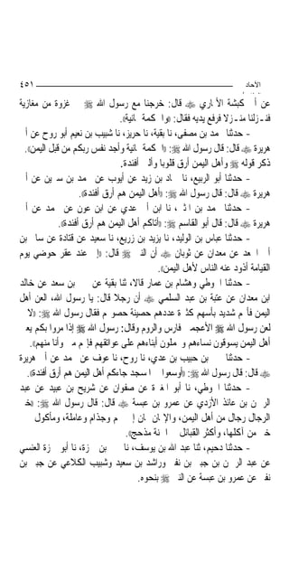 ‫١٥٤‬                                                                           ‫اﻵﺣﺎد‬
                                                                             ‫اﻟ ﺜﺎ /‬
‫ﻋﻦ ﺃﰊ ﻛﺒﺸﺔ ﺍﻷﳕﺎﺭﻱ ‪ ‬ﻗﺎﻝ: ﺧﺮﺟﻨﺎ ﻣﻊ ﺭﺳﻮﻝ ﺍﷲ ‪ ‬ﰲ ﻏﺰﻭﺓ ﻣﻦ ﻣﻐﺎﺯﻳﺔ‬
                                      ‫ﻓﻨـﺰﻟﻨﺎ ﻣﻨـﺰﻻ ﻓﺮﻓﻊ ﻳﺪﻳﻪ ﻓﻘﺎﻝ: ))ﻭﺍﳊﻜﻤﺔ ﳝﺎﻧﻴﺔ((.‬
                                                                        ‫ﹰ‬
‫- ﺣﺪﺛﻨﺎ ﳏﻤﺪ ﺑﻦ ﻣﺼﻔﻰ، ﻧﺎ ﺑﻘﻴﺔ، ﻧﺎ ﺣﺮﻳﺰ، ﻧﺎ ﺷﺒﻴﺐ ﺑﻦ ﻧﻌﻴﻢ ﺃﺑﻮ ﺭﻭﺡ ﻋﻦ ﺃﰊ‬
  ‫ﻫﺮﻳﺮﺓ ‪ ‬ﻗﺎﻝ: ﻗﺎﻝ ﺭﺳﻮﻝ ﺍﷲ ‪)) :‬ﺍﳊﻜﻤﺔ ﳝﺎﻧﻴﺔ ﻭﺃﺟﺪ ﻧﻔﺲ ﺭﺑﻜﻢ ﻣﻦ ﻗﺒﻞ ﺍﻟﻴﻤﻦ((.‬
                                      ‫ﺫﻛﺮ ﻗﻮﻟﻪ ‪ ‬ﻭﺃﻫﻞ ﺍﻟﻴﻤﻦ ﺃﺭﻕ ﻗﻠﻮﺑ‪‬ﺎ ﻭﺃﻟﲔ ﺃﻓﺌﺪﺓ.‬
‫- ﺣﺪﺛﻨﺎ ﺃﺑﻮ ﺍﻟﺮﺑﻴﻊ، ﻧﺎ ﲪﺎﺩ ﺑﻦ ﺯﻳﺪ ﻋﻦ ﺃﻳﻮﺏ ﻋﻦ ﳏﻤﺪ ﺑﻦ ﺳﲑﻳﻦ ﻋﻦ ﺃﰊ‬
                        ‫ﻫﺮﻳﺮﺓ ‪ ‬ﻗﺎﻝ: ﻗﺎﻝ ﺭﺳﻮﻝ ﺍﷲ ‪)) :‬ﺃﻫﻞ ﺍﻟﻴﻤﻦ ﻫﻢ ﺃﺭﻕ ﺃﻓﺌﺪﺓ((.‬
‫- ﺣﺪﺛﻨﺎ ﳏﻤﺪ ﺑﻦ ﺍﳌﺜﲎ، ﻧﺎ ﺍﺑﻦ ﺃﰊ ﻋﺪﻱ ﻋﻦ ﺍﺑﻦ ﻋﻮﻥ ﻋﻦ ﳏﻤﺪ ﻋﻦ ﺃﰊ‬
                ‫ﻫﺮﻳﺮﺓ ‪ ‬ﻗﺎﻝ: ﻗﺎﻝ ﺃﺑﻮ ﺍﻟﻘﺎﺳﻢ ‪)) :‬ﺃﺗﺎﻛﻢ ﺃﻫﻞ ﺍﻟﻴﻤﻦ ﻫﻢ ﺃﺭﻕ ﺃﻓﺌﺪﺓ((.‬
‫- ﺣﺪﺛﻨﺎ ﻋﺒﺎﺱ ﺑﻦ ﺍﻟﻮﻟﻴﺪ، ﻧﺎ ﻳﺰﻳﺪ ﺑﻦ ﺯﺭﻳﻊ، ﻧﺎ ﺳﻌﻴﺪ ﻋﻦ ﻗﺘﺎﺩﺓ ﻋﻦ ﺳﺎﱂ ﺑﻦ‬
‫ﺃﰊ ﺍﳉﻌﺪ ﻋﻦ ﻣﻌﺪﺍﻥ ﻋﻦ ﺛﻮﺑﺎﻥ ‪ ‬ﺃﻥ ﺍﻟﻨﱯ ‪ ‬ﻗﺎﻝ: ))ﺇﱐ ﻋﻨﺪ ﻋﻘﺮ ﺣﻮﺿﻲ ﻳﻮﻡ‬
                                                    ‫ﺍﻟﻘﻴﺎﻣﺔ ﺃﺫﻭﺩ ﻋﻨﻪ ﺍﻟﻨﺎﺱ ﻷﻫﻞ ﺍﻟﻴﻤﻦ((.‬
‫- ﺣﺪﺛﻨﺎ ﺍﳊﻮﻃﻲ ﻭﻫﺸﺎﻡ ﺑﻦ ﻋﻤﺎﺭ ﻗﺎﻻ، ﺛﻨﺎ ﺑﻘﻴﺔ ﻋﻦ ﲜﲑ ﺑﻦ ﺳﻌﺪ ﻋﻦ ﺧﺎﻟﺪ‬
‫ﺍﺑﻦ ﻣﻌﺪﺍﻥ ﻋﻦ ﻋﺘﺒﺔ ﺑﻦ ﻋﺒﺪ ﺍﻟﺴﻠﻤﻲ ‪ ‬ﺃﻥ ﺭﺟﻼ ﻗﺎﻝ: ﻳﺎ ﺭﺳﻮﻝ ﺍﷲ، ﺍﻟﻌﻦ ﺃﻫﻞ‬
                                    ‫ﹰ‬
‫ﺍﻟﻴﻤﻦ ﻓﺄ‪‬ﻢ ﺷﺪﻳﺪ ﺑﺄﺳﻬﻢ ﻛﺜﲑﺓ ﻋﺪﺩﻫﻢ ﺣﺼﻴﻨﺔ ﺣﺼﻮ‪‬ﻢ ﻓﻘﺎﻝ ﺭﺳﻮﻝ ﺍﷲ ‪)) :‬ﻻ ﰒ‬
‫ﻟﻌﻦ ﺭﺳﻮﻝ ﺍﷲ ‪ ‬ﺍﻷﻋﺠﻤﲔ ﻓﺎﺭﺱ ﻭﺍﻟﺮﻭﻡ ﻭﻗﺎﻝ: ﺭﺳﻮﻝ ﺍﷲ ‪ ‬ﺇﺫﺍ ﻣﺮﻭﺍ ﺑﻜﻢ ﻳﻌﲏ‬
     ‫ﺃﻫﻞ ﺍﻟﻴﻤﻦ ﻳﺴﻮﻗﻮﻥ ﻧﺴﺎﺀﻫﻢ ﻭﳛﻤﻠﻮﻥ ﺃﺑﻨﺎﺀﻫﻢ ﻋﻠﻰ ﻋﻮﺍﺗﻘﻬﻢ ﻓﺈ‪‬ﻢ ﻣﲏ ﻭﺃﻧﺎ ﻣﻨﻬﻢ((.‬
‫- ﺣﺪﺛﻨﺎ ﳛﲕ ﺑﻦ ﺣﺒﻴﺐ ﺑﻦ ﻋﺪﻱ، ﻧﺎ ﺭﻭﺡ، ﻧﺎ ﻋﻮﻑ ﻋﻦ ﳏﻤﺪ ﻋﻦ ﺃﰊ ﻫﺮﻳﺮﺓ‬
   ‫‪ ‬ﻗﺎﻝ: ﻗﺎﻝ ﺭﺳﻮﻝ ﺍﷲ ‪)) :‬ﺃﻭﺳﻌﻮﺍ ﰲ ﺍﳌﺴﺠﺪ ﺟﺎﺀﻛﻢ ﺃﻫﻞ ﺍﻟﻴﻤﻦ ﻫﻢ ﺃﺭﻕ ﺃﻓﺌﺪﺓ((.‬
‫- ﺣﺪﺛﻨﺎ ﺍﳊﻮﻃﻲ، ﻧﺎ ﺃﺑﻮ ﺍﳌﻐﲑﺓ ﻋﻦ ﺻﻔﻮﺍﻥ ﻋﻦ ﺷﺮﻳﺢ ﺑﻦ ﻋﺒﻴﺪ ﻋﻦ ﻋﺒﺪ‬
‫ﺍﻟﺮﲪﻦ ﺑﻦ ﻋﺎﺋﺬ ﺍﻷﺯﺩﻱ ﻋﻦ ﻋﻤﺮﻭ ﺑﻦ ﻋﺒﺴﺔ ‪ ‬ﻗﺎﻝ: ﻗﺎﻝ ﺭﺳﻮﻝ ﺍﷲ ‪)) :‬ﺧﲑ‬
‫ﺍﻟﺮﺟﺎﻝ ﺭﺟﺎﻝ ﻣﻦ ﺃﻫﻞ ﺍﻟﻴﻤﻦ، ﻭﺍﻹﳝﺎﻥ ﳝﺎﻥ ﺇﱃ ﳋﻢ ﻭﺟﺬﺍﻡ ﻭﻋﺎﻣﻠﺔ، ﻭﻣﺄﻛﻮﻝ ﲪﲑ‬
                                         ‫ﺧﲑ ﻣﻦ ﺁﻛﻠﻬﺎ، ﻭﺃﻛﺜﺮ ﺍﻟﻘﺒﺎﺋﻞ ﰲ ﺍﳉﻨﺔ ﻣﺬﺣﺞ((.‬
‫- ﺣﺪﺛﻨﺎ ﺩﺣﻴﻢ، ﺛﻨﺎ ﻋﺒﺪ ﺍﷲ ﺑﻦ ﻳﻮﺳﻒ، ﻧﺎ ﳛﲕ ﺑﻦ ﲪﺰﺓ، ﻧﺎ ﺃﺑﻮ ﲪﺰﺓ ﺍﻟﻌﻨﺴﻲ‬
‫ﻋﻦ ﻋﺒﺪ ﺍﻟﺮﲪﻦ ﺑﻦ ﺟﺒﲑ ﺑﻦ ﻧﻔﲑ ﻭﺭﺍﺷﺪ ﺑﻦ ﺳﻌﻴﺪ ﻭﺷﺒﻴﺐ ﺍﻟﻜﻼﻋﻲ ﻋﻦ ﺟﺒﲑ ﺑﻦ‬
                                              ‫ﻧﻔﲑ ﻋﻦ ﻋﻤﺮﻭ ﺑﻦ ﻋﺒﺴﺔ ﻋﻦ ﺍﻟﻨﱯ ‪ ‬ﺑﻨﺤﻮﻩ.‬
 