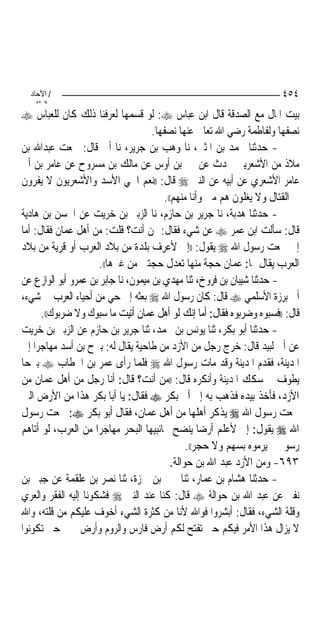 ‫/ اﻵﺣﺎد‬                                                              ‫٤٥٤‬
    ‫اﻟ ﺜﺎﻧ‬
‫ﺑﻴﺖ ﺍﳌﺎﻝ ﻣﻊ ﺍﻟﺼﺪﻗﺔ ﻗﺎﻝ ﺍﺑﻦ ﻋﺒﺎﺱ ‪ :‬ﻟﻮ ﻗﺴﻤﻬﺎ ﻟﻌﺮﻓﻨﺎ ﺫﻟﻚ ﻛﺎﻥ ﻟﻠﻌﺒﺎﺱ ‪‬‬
                                     ‫ﻧﺼﻔﻬﺎ ﻭﻟﻔﺎﻃﻤﺔ ﺭﺿﻲ ﺍﷲ ﺗﻌﺎﱃ ﻋﻨﻬﺎ ﻧﺼﻔﻬﺎ.‬
‫- ﺣﺪﺛﻨﺎ ﳏﻤﺪ ﺑﻦ ﺍﳌﺜﲎ، ﻧﺎ ﻭﻫﺐ ﺑﻦ ﺟﺮﻳﺮ، ﻧﺎ ﺃﰊ ﻗﺎﻝ: ﲰﻌﺖ ﻋﺒﺪﺍﷲ ﺑﻦ‬
‫ﻣﻼﺫ ﻣﻦ ﺍﻷﺷﻌﺮﻳﲔ ﳛﺪﺙ ﻋﻦ ﳕﲑ ﺑﻦ ﺃﻭﺱ ﻋﻦ ﻣﺎﻟﻚ ﺑﻦ ﻣﺴﺮﻭﺡ ﻋﻦ ﻋﺎﻣﺮ ﺑﻦ ﺃﰊ‬
‫ﻋﺎﻣﺮ ﺍﻷﺷﻌﺮﻱ ﻋﻦ ﺃﺑﻴﻪ ﻋﻦ ﺍﻟﻨﱯ ‪ ‬ﻗﺎﻝ: ))ﻧﻌﻢ ﺍﳊﻲ ﺍﻷﺳﺪ ﻭﺍﻷﺷﻌﺮﻳﻮﻥ ﻻ ﻳﻔﺮﻭﻥ‬
                                        ‫ﰲ ﺍﻟﻘﺘﺎﻝ ﻭﻻ ﻳﻐﻠﻮﻥ ﻫﻢ ﻣﲏ ﻭﺃﻧﺎ ﻣﻨﻬﻢ((.‬
‫- ﺣﺪﺛﻨﺎ ﻫﺪﺑﺔ، ﻧﺎ ﺟﺮﻳﺮ ﺑﻦ ﺣﺎﺯﻡ، ﻧﺎ ﺍﻟﺰﺑﲑ ﺑﻦ ﺧﺮﻳﺖ ﻋﻦ ﺍﳊﺴﻦ ﺑﻦ ﻫﺎﺩﻳﺔ‬
‫ﻗﺎﻝ: ﺳﺄﻟﺖ ﺍﺑﻦ ﻋﻤﺮ ‪ ‬ﻋﻦ ﺷﻲﺀ ﻓﻘﺎﻝ: ﳑﻦ ﺃﻧﺖ؟ ﻗﻠﺖ: ﻣﻦ ﺃﻫﻞ ﻋﻤﺎﻥ ﻓﻘﺎﻝ: ﺃﻣﺎ‬
‫ﺇﱐ ﲰﻌﺖ ﺭﺳﻮﻝ ﺍﷲ ‪ ‬ﻳﻘﻮﻝ: ))ﺇﱐ ﻷﻋﺮﻑ ﺑﻠﺪﺓ ﻣﻦ ﺑﻼﺩ ﺍﻟﻌﺮﺏ ﺃﻭ ﻗﺮﻳﺔ ﻣﻦ ﺑﻼﺩ‬
                      ‫ﺍﻟﻌﺮﺏ ﻳﻘﺎﻝ ﳍﺎ: ﻋﻤﺎﻥ ﺣﺠﺔ ﻣﻨﻬﺎ ﺗﻌﺪﻝ ﺣﺠﺘﲔ ﻣﻦ ﻏﲑﻫﺎ((.‬
‫- ﺣﺪﺛﻨﺎ ﺷﻴﺒﺎﻥ ﺑﻦ ﻓﺮﻭﺥ، ﺛﻨﺎ ﻣﻬﺪﻱ ﺑﻦ ﻣﻴﻤﻮﻥ، ﻧﺎ ﺟﺎﺑﺮ ﺑﻦ ﻋﻤﺮﻭ ﺃﺑﻮ ﺍﻟﻮﺍﺯﻉ ﻋﻦ‬
‫ﺃﰊ ﺑﺮﺯﺓ ﺍﻷﺳﻠﻤﻲ ‪ ‬ﻗﺎﻝ: ﻛﺎﻥ ﺭﺳﻮﻝ ﺍﷲ ‪ ‬ﺑﻌﺜﻪ ﺇﱃ ﺣﻲ ﻣﻦ ﺃﺣﻴﺎﺀ ﺍﻟﻌﺮﺏ ﰲ ﺷﻲﺀ،‬
      ‫ﻗﺎﻝ: ))ﻓﺴﺒﻮﻩ ﻭﺿﺮﺑﻮﻩ ﻓﻘﺎﻝ: ﺃﻣﺎ ﺇﻧﻚ ﻟﻮ ﺃﻫﻞ ﻋﻤﺎﻥ ﺃﺗﻴﺖ ﻣﺎ ﺳﺒﻮﻙ ﻭﻻ ﺿﺮﺑﻮﻙ((.‬
‫- ﺣﺪﺛﻨﺎ ﺃﺑﻮ ﺑﻜﺮ، ﺛﻨﺎ ﻳﻮﻧﺲ ﺑﻦ ﳏﻤﺪ، ﺛﻨﺎ ﺟﺮﻳﺮ ﺑﻦ ﺣﺎﺯﻡ ﻋﻦ ﺍﻟﺰﺑﲑ ﺑﻦ ﺧﺮﻳﺖ‬
‫ﻋﻦ ﺃﰊ ﻟﺒﻴﺪ ﻗﺎﻝ: ﺧﺮﺝ ﺭﺟﻞ ﻣﻦ ﺍﻷﺯﺩ ﻣﻦ ﻃﺎﺣﻴﺔ ﻳﻘﺎﻝ ﻟﻪ: ﺑﲑﺡ ﺑﻦ ﺃﺳﺪ ﻣﻬﺎﺟﺮ‪‬ﺍ ﺇﱃ‬
‫ﺍﳌﺪﻳﻨﺔ، ﻓﻘﺪﻡ ﺍﳌﺪﻳﻨﺔ ﻭﻗﺪ ﻣﺎﺕ ﺭﺳﻮﻝ ﺍﷲ ‪ ‬ﻓﻠﻤﺎ ﺭﺃﻯ ﻋﻤﺮ ﺑﻦ ﺍﳋﻄﺎﺏ ‪ ‬ﺑﲑﺣ‪‬ﺎ‬
‫ﻳﻄﻮﻑ ﰲ ﺳﻜﻚ ﺍﳌﺪﻳﻨﺔ ﻭﺃﻧﻜﺮﻩ ﻗﺎﻝ: ))ﻣﻦ ﺃﻧﺖ؟ ﻗﺎﻝ: ﺃﻧﺎ ﺭﺟﻞ ﻣﻦ ﺃﻫﻞ ﻋﻤﺎﻥ ﻣﻦ‬
‫ﺍﻷﺯﺩ، ﻓﺄﺧﺬ ﺑﻴﺪﻩ ﻓﺬﻫﺐ ﺑﻪ ﺇﱃ ﺃﰊ ﺑﻜﺮ ‪ ‬ﻓﻘﺎﻝ: ﻳﺎ ﺃﺑﺎ ﺑﻜﺮ ﻫﺬﺍ ﻣﻦ ﺍﻷﺭﺽ ﺍﻟﱵ‬
‫ﲰﻌﺖ ﺭﺳﻮﻝ ﺍﷲ ‪ ‬ﻳﺬﻛﺮ ﺃﻫﻠﻬﺎ ﻣﻦ ﺃﻫﻞ ﻋﻤﺎﻥ، ﻓﻘﺎﻝ ﺃﺑﻮ ﺑﻜﺮ ‪ :‬ﲰﻌﺖ ﺭﺳﻮﻝ‬
‫ﺍﷲ ‪ ‬ﻳﻘﻮﻝ: ﺇﱐ ﻷﻋﻠﻢ ﺃﺭﺿ‪‬ﺎ ﻳﻨﻀﺢ ﲜﺎﻧﺒﻴﻬﺎ ﺍﻟﺒﺤﺮ ﻣﻬﺎﺟﺮ‪‬ﺍ ﻣﻦ ﺍﻟﻌﺮﺏ، ﻟﻮ ﺃﺗﺎﻫﻢ‬
                                               ‫ﺭﺳﻮﱄ ﱂ ﻳﺮﻣﻮﻩ ﺑﺴﻬﻢ ﻭﻻ ﺣﺠﺮ((.‬
                                          ‫٣٩٦- ﻭﻣﻦ ﺍﻷﺯﺩ ﻋﺒﺪ ﺍﷲ ﺑﻦ ﺣﻮﺍﻟﺔ.‬
‫- ﺣﺪﺛﻨﺎ ﻫﺸﺎﻡ ﺑﻦ ﻋﻤﺎﺭ، ﺛﻨﺎ ﳛﲕ ﺑﻦ ﲪﺰﺓ، ﺛﻨﺎ ﻧﺼﺮ ﺑﻦ ﻋﻠﻘﻤﺔ ﻋﻦ ﺟﺒﲑ ﺑﻦ‬
‫ﻧﻔﲑ ﻋﻦ ﻋﺒﺪ ﺍﷲ ﺑﻦ ﺣﻮﺍﻟﺔ ‪ ‬ﻗﺎﻝ: ﻛﻨﺎ ﻋﻨﺪ ﺍﻟﻨﱯ ‪ ‬ﻓﺸﻜﻮﻧﺎ ﺇﻟﻴﻪ ﺍﻟﻔﻘﺮ ﻭﺍﻟﻌﺮﻱ‬
‫ﻭﻗﻠﺔ ﺍﻟﺸﻲﺀ، ﻓﻘﺎﻝ: ﺃﺑﺸﺮﻭﺍ ﻓﻮﺍﷲ ﻷﻧﺎ ﻣﻦ ﻛﺜﺮﺓ ﺍﻟﺸﻲﺀ ﺃﺧﻮﻑ ﻋﻠﻴﻜﻢ ﻣﻦ ﻗﻠﺘﻪ، ﻭﺍﷲ‬
‫ﻻ ﻳﺰﺍﻝ ﻫﺬﺍ ﺍﻷﻣﺮ ﻓﻴﻜﻢ ﺣﱴ ﺗﻔﺘﺢ ﻟﻜﻢ ﺃﺭﺽ ﻓﺎﺭﺱ ﻭﺍﻟﺮﻭﻡ ﻭﺃﺭﺽ ﲪﲑ ﺣﱴ ﺗﻜﻮﻧﻮﺍ‬
 