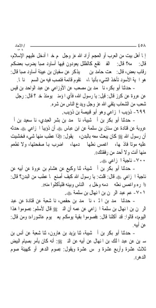 ‫/ اﻵﺣﺎد‬                                                                ‫٨٥٤‬
    ‫اﻟ ﺜﺎﻧ‬
‫ﺇﳕﺎ ﺃﻫﻞ ﺑﻴﺖ ﻣﻦ ﺍﻟﻌﺮﺏ ﺃﻭ ﺍﻟﻌﺠﻢ ﺃﺭﺍﺩ ﺍﷲ ﻋﺰ ﻭﺟﻞ ‪‬ﻢ ﺧﲑ‪‬ﺍ ﺃﺩﺧﻞ ﻋﻠﻴﻬﻢ ﺍﻹﺳﻼﻡ،‬
‫ﻗﺎﻝ: ﰒ ﻣﻪ؟ ﻗﺎﻝ: ﰒ ﺍﻟﻔﱳ ﺗﻘﻊ ﻛﺎﻟﻈﻠﻞ ﻳﻌﻮﺩﻭﻥ ﻓﻴﻬﺎ ﺃﺳﺎﻭﺩ ﺻﺒ‪‬ﺎ ﻳﻀﺮﺏ ﺑﻌﻀﻜﻢ‬
‫ﺭﻗﺎﺏ ﺑﻌﺾ، ﻗﺎﻝ: ﲰﻌﺖ ﺣﺎﻣﺪ ﺑﻦ ﳛﲕ ﻳﺬﻛﺮ ﻋﻦ ﺳﻔﻴﺎﻥ ﺑﻦ ﻋﻴﻴﻨﺔ ﺃﺳﺎﻭﺩ ﺻﺒ‪‬ﺎ ﻗﺎﻝ:‬
   ‫ﻫﻮ ﺍﳊﻴﺔ ﺍﻷﺳﻮﺩ ﺗﺄﺧﺬ ﺍﻟﺸﻲﺀ ﺑﺄﻧﻴﺎ‪‬ﺎ، ﰒ ﺗﻘﻮﻡ ﻗﺎﺋﻤﺔ ﻓﺘﺼﺐ ﻓﻴﻪ ﻣﻦ ﺍﻟﺴﻢ ﰲ ﻧﺎ‪‬ﺎ.‬
‫- ﺣﺪﺛﻨﺎ ﺃﺑﻮ ﺑﻜﺮ، ﻧﺎ ﳏﻤﺪ ﺑﻦ ﻣﺼﻌﺐ ﻋﻦ ﺍﻷﻭﺯﺍﻋﻲ ﻋﻦ ﻋﺒﺪ ﺍﻟﻮﺍﺣﺪ ﺑﻦ ﻗﻴﺲ‬
‫ﻋﻦ ﻋﺮﻭﺓ ﻋﻦ ﻛﺮﺯ ﻗﺎﻝ: ﻗﻴﻞ: ﻳﺎ ﺭﺳﻮﻝ ﺍﷲ، ﻓﺄﻱ ﺍﳌﺆﻣﻨﲔ ﻳﻮﻣﺌﺬ ﺧﲑ؟ ﻗﺎﻝ: ﺭﺟﻞ ﰲ‬
                         ‫ﺷﻌﺐ ﻣﻦ ﺍﻟﺸﻌﺎﺏ ﻳﺘﻘﻲ ﺍﷲ ﻋﺰ ﻭﺟﻞ ﻭﻳﺪﻉ ﺍﻟﻨﺎﺱ ﻣﻦ ﺷﺮﻩ.‬
                                ‫٩٩٦- ﺫﺅﻳﺐ ﺍﳋﺰﺍﻋﻲ ﻭﻫﻮ ﺃﺑﻮ ﻗﺒﻴﺼﺔ ﺑﻦ ﺫﺅﻳﺐ.‬
‫- ﺣﺪﺛﻨﺎ ﺃﺑﻮ ﺑﻜﺮ ﺑﻦ ﺃﰊ ﺷﻴﺒﺔ، ﻧﺎ ﳏﻤﺪ ﺑﻦ ﺑﺸﺮ ﺍﻟﻌﺒﺪﻱ، ﻧﺎ ﺳﻌﻴﺪ ﺑﻦ ﺃﰊ‬
‫ﻋﺮﻭﺑﺔ ﻋﻦ ﻗﺘﺎﺩﺓ ﻋﻦ ﺳﻨﺎﻥ ﺑﻦ ﺳﻠﻤﺔ ﻋﻦ ﺍﺑﻦ ﻋﺒﺎﺱ ‪ ‬ﺃﻥ ﺫﺅﻳﺒ‪‬ﺎ ﺍﳋﺰﺍﻋﻲ ‪ ‬ﺣﺪﺛﻪ‬
‫ﺃﻥ ﺭﺳﻮﻝ ﺍﷲ ‪ ‬ﻛﺎﻥ ﻳﺒﻌﺚ ﻣﻌﻪ ﺑﺎﻟﺒﺪﻥ، ﰒ ﻳﻘﻮﻝ: ))ﺇﺫﺍ ﻋﻄﺐ ﻣﻨﻬﺎ ﺷﻲﺀ ﻓﺨﺸﻴﺖ‬
‫ﻋﻠﻴﻪ ﻣﻮﺗ‪‬ﺎ ﻓﺎﺫﲝﻬﺎ، ﰒ ﺍﻏﻤﺲ ﻧﻌﻠﻬﺎ ﰲ ﺩﻣﻬﺎ، ﰒ ﺍﺿﺮﺏ ﻬﺑﺎ ﺻﻔﺤﺘﻬﺎ، ﻭﻻ ﺗﻄﻌﻢ‬
                                                  ‫ﻣﻨﻬﺎ ﺃﻧﺖ ﻭﻻ ﺃﺣﺪ ﻣﻦ ﺭﻓﻘﺘﻚ((.‬
                                                      ‫٠٠٧- ﻧﺎﺟﻴﺔ ﺍﳋﺰﺍﻋﻲ ‪.‬‬
‫- ﺣﺪﺛﻨﺎ ﺃﺑﻮ ﺑﻜﺮ ﺑﻦ ﺃﰊ ﺷﻴﺒﺔ، ﺛﻨﺎ ﻭﻛﻴﻊ ﻋﻦ ﻫﺸﺎﻡ ﺑﻦ ﻋﺮﻭﺓ ﻋﻦ ﺃﺑﻴﻪ ﻋﻦ‬
‫ﻧﺎﺟﻴﺔ ﺍﳋﺰﺍﻋﻲ ‪ ‬ﻗﺎﻝ: ﻗﻠﺖ: ﻳﺎ ﺭﺳﻮﻝ ﺍﷲ ﻛﻴﻒ ﺃﺻﻨﻊ ﲟﺎ ﻋﻄﺐ ﻣﻦ ﺍﻟﺒﺪﻥ؟ ﻗﺎﻝ:‬
                  ‫))ﺍﳓﺮﻩ ﻭﺍﻏﻤﺲ ﻧﻌﻠﻪ ﰲ ﺩﻣﻪ ﻭﺧﻞ ﺑﲔ ﺍﻟﻨﺎﺱ ﻭﺑﻴﻨﻪ ﻓﻠﻴﺄﻛﻠﻮﺍ ﻣﻨﻪ((.‬
                                 ‫١٠٧- ﻋﻢ ﻋﺒﺪ ﺍﻟﺮﲪﻦ ﺑﻦ ﺍﳌﻨﻬﺎﻝ ﺑﻦ ﺳﻠﻤﺔ ‪.‬‬
‫- ﺣﺪﺛﻨﺎ ﳏﻤﺪ ﺑﻦ ﺍﳌﺜﲎ، ﻧﺎ ﳏﻤﺪ ﺑﻦ ﺣﻔﺺ، ﻧﺎ ﺷﻌﺒﺔ ﻋﻦ ﻗﺘﺎﺩﺓ ﻋﻦ ﻋﺒﺪ‬
‫ﺍﻟﺮﲪﻦ ﺑﻦ ﺍﳌﻨﻬﺎﻝ ﺑﻦ ﺳﻠﻤﺔ ﺍﳋﺰﺍﻋﻲ ﻋﻦ ﻋﻤﻪ ﺃﻥ ﺍﻟﻨﱯ ‪ ‬ﻗﺎﻝ ﻷﺳﻠﻢ: ))ﺻﻮﻣﻮﺍ ﻫﺬﺍ‬
‫ﺍﻟﻴﻮﻡ((، ﻗﺎﻟﻮﺍ: ﻗﺪ ﺃﻛﻠﻨﺎ ﻗﺎﻝ: ))ﻓﺼﻮﻣﻮﺍ ﺑﻘﻴﺔ ﻳﻮﻣﻜﻢ ﻳﻌﲏ ﻳﻮﻡ ﻋﺎﺷﻮﺭﺍﺀ(( ﻭﻣﻦ ﻗﺎﻝ:‬
                                                                     ‫ﻋﻦ ﺃﺑﻴﻪ.‬
‫- ﺣﺪﺛﻨﺎ ﺃﺑﻮ ﺑﻜﺮ ﺑﻦ ﺃﰊ ﺷﻴﺒﺔ، ﺛﻨﺎ ﻳﺰﻳﺪ ﺑﻦ ﻫﺎﺭﻭﻥ، ﺛﻨﺎ ﺷﻌﺒﺔ ﻋﻦ ﺃﻧﺲ ﺑﻦ‬
‫ﺳﲑﻳﻦ ﻋﻦ ﻋﺒﺪ ﺍﳌﻠﻚ ﺑﻦ ﺍﳌﻨﻬﺎﻝ ﻋﻦ ﺃﺑﻴﻪ ﻋﻦ ﺍﻟﻨﱯ ‪ :‬ﺃﻧﻪ ﻛﺎﻥ ﻳﺄﻣﺮ ﺑﺼﻴﺎﻡ ﺍﻟﺒﻴﺾ‬
‫ﺛﻼﺙ ﻋﺸﺮﺓ ﻭﺃﺭﺑﻊ ﻋﺸﺮﺓ ﻭﲬﺲ ﻋﺸﺮﺓ ﻭﻳﻘﻮﻝ: ))ﺻﻮﻡ ﺍﻟﺪﻫﺮ ﺃﻭ ﻛﻬﻴﺌﺔ ﺻﻮﻡ‬
                                                                      ‫ﺍﻟﺪﻫﺮ((.‬
 