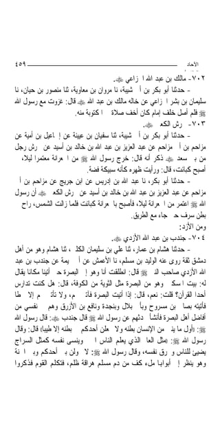 ‫٩٥٤‬                                                                ‫اﻵﺣﺎد‬
                                                                  ‫اﻟ ﺜﺎ /‬
                                         ‫٢٠٧- ﻣﺎﻟﻚ ﺑﻦ ﻋﺒﺪ ﺍﷲ ﺍﳋﺰﺍﻋﻲ ‪.‬‬
‫- ﺣﺪﺛﻨﺎ ﺃﺑﻮ ﺑﻜﺮ ﺑﻦ ﺃﰊ ﺷﻴﺒﺔ، ﻧﺎ ﻣﺮﻭﺍﻥ ﺑﻦ ﻣﻌﺎﻭﻳﺔ، ﺛﻨﺎ ﻣﻨﺼﻮﺭ ﺑﻦ ﺣﻴﺎﻥ، ﻧﺎ‬
‫ﺳﻠﻴﻤﺎﻥ ﺑﻦ ﺑﺸﺮ ﺍﳋﺰﺍﻋﻲ ﻋﻦ ﺧﺎﻟﻪ ﻣﺎﻟﻚ ﺑﻦ ﻋﺒﺪ ﺍﷲ ‪ ‬ﻗﺎﻝ: ﻏﺰﻭﺕ ﻣﻊ ﺭﺳﻮﻝ ﺍﷲ‬
                         ‫‪ ‬ﻓﻠﻢ ﺃﺻﻞ ﺧﻠﻒ ﺇﻣﺎﻡ ﻛﺎﻥ ﺃﺧﻒ ﺻﻼﺓ ﰲ ﺍﳌﻜﺘﻮﺑﺔ ﻣﻨﻪ.‬
                                                   ‫٣٠٧- ﳏﺮﺵ ﺍﻟﻜﻌﱯ ‪.‬‬
‫- ﺣﺪﺛﻨﺎ ﺃﺑﻮ ﺑﻜﺮ ﺑﻦ ﺃﰊ ﺷﻴﺒﺔ، ﺛﻨﺎ ﺳﻔﻴﺎﻥ ﺑﻦ ﻋﻴﻴﻨﺔ ﻋﻦ ﺇﲰﺎﻋﻴﻞ ﺑﻦ ﺃﻣﻴﺔ ﻋﻦ‬
‫ﻣﺰﺍﺣﻢ ﺑﻦ ﺃﰊ ﻣﺰﺍﺣﻢ ﻋﻦ ﻋﺒﺪ ﺍﻟﻌﺰﻳﺰ ﺑﻦ ﻋﺒﺪ ﺍﷲ ﺑﻦ ﺧﺎﻟﺪ ﺑﻦ ﺃﺳﻴﺪ ﻋﻦ ﳏﺮﺵ ﺭﺟﻞ‬
‫ﻣﻦ ﺑﲏ ﺳﻌﺪ ‪ ‬ﺫﻛﺮ ﺃﻧﻪ ﻗﺎﻝ: ﺧﺮﺝ ﺭﺳﻮﻝ ﺍﷲ ‪ ‬ﻣﻦ ﺍﳉﻌﺮﺍﻧﺔ ﻣﻌﺘﻤﺮ‪‬ﺍ ﻟﻴﻼﹰ، ﰒ‬
                              ‫ﺃﺻﺒﺢ ﻛﺒﺎﺋﺖ، ﻗﺎﻝ: ﻭﺭﺃﻳﺖ ﻇﻬﺮﻩ ﻛﺄﻧﻪ ﺳﺒﻴﻜﺔ ﻓﻀﺔ.‬
‫- ﺣﺪﺛﻨﺎ ﺃﺑﻮ ﺑﻜﺮ، ﻧﺎ ﻋﺒﺪ ﺍﷲ ﺑﻦ ﺇﺩﺭﻳﺲ ﻋﻦ ﺍﺑﻦ ﺟﺮﻳﺞ ﻋﻦ ﻣﺰﺍﺣﻢ ﺑﻦ ﺃﰊ‬
‫ﻣﺰﺍﺣﻢ ﻋﻦ ﻋﺒﺪ ﺍﻟﻌﺰﻳﺰ ﺑﻦ ﻋﺒﺪ ﺍﷲ ﺑﻦ ﺧﺎﻟﺪ ﺑﻦ ﺃﺳﻴﺪ ﻋﻦ ﳏﺮﺵ ﺍﻟﻜﻌﱯ ‪ ‬ﺃﻥ ﺭﺳﻮﻝ‬
‫ﺍﷲ ‪ ‬ﺍﻋﺘﻤﺮ ﻣﻦ ﺍﳉﻌﺮﺍﻧﺔ ﻟﻴﻼﹰ، ﻓﺄﺻﺒﺢ ﺑﺎﳉﻌﺮﺍﻧﺔ ﻛﺒﺎﺋﺖ ﻓﻠﻤﺎ ﺯﺍﻟﺖ ﺍﻟﺸﻤﺲ، ﺭﺍﺡ ﰲ‬
                                               ‫ﺑﻄﻦ ﺳﺮﻑ ﺣﱴ ﺟﺎﺀ ﻣﻊ ﺍﻟﻄﺮﻳﻖ.‬
                                                                  ‫ﻭﻣﻦ ﺍﻷﺯﺩ:‬
                                        ‫٤٠٧- ﺟﻨﺪﺏ ﺑﻦ ﻋﺒﺪ ﺍﷲ ﺍﻷﺯﺩﻱ ‪.‬‬
‫- ﺣﺪﺛﻨﺎ ﻫﺸﺎﻡ ﺑﻦ ﻋﻤﺎﺭ، ﺛﻨﺎ ﻋﻠﻲ ﺑﻦ ﺳﻠﻴﻤﺎﻥ ﺍﻟﻜﻠﱯ، ﺛﻨﺎ ﻫﺸﺎﻡ ﻭﻫﻮ ﻣﻦ ﺃﻫﻞ‬
‫ﺩﻣﺸﻖ ﺛﻘﺔ ﺭﻭﻯ ﻋﻨﻪ ﺍﻟﻮﻟﻴﺪ ﺑﻦ ﻣﺴﻠﻢ، ﻧﺎ ﺍﻷﻋﻤﺶ ﻋﻦ ﺃﰊ ﲤﻴﻤﺔ ﻋﻦ ﺟﻨﺪﺏ ﺑﻦ ﻋﺒﺪ‬
‫ﺍﷲ ﺍﻷﺯﺩﻱ ﺻﺎﺣﺐ ﺍﻟﻨﱯ ‪ ‬ﻗﺎﻝ: ﺍﻧﻄﻠﻘﺖ ﺃﻧﺎ ﻭﻫﻮ ﺇﱃ ﺍﻟﺒﺼﺮﺓ ﺣﱴ ﺃﺗﻴﻨﺎ ﻣﻜﺎﻧ‪‬ﺎ ﻳﻘﺎﻝ‬
‫ﻟﻪ: ﺑﻴﺖ ﺍﳌﺴﻜﲔ ﻭﻫﻮ ﻣﻦ ﺍﻟﺒﺼﺮﺓ ﻣﺜﻞ ﺍﻟﺜﻮﻳﺔ ﻣﻦ ﺍﻟﻜﻮﻓﺔ، ﻗﺎﻝ: ﻫﻞ ﻛﻨﺖ ﺗﺪﺍﺭﺱ‬
‫ﺃﺣﺪﺍ ﺍﻟﻘﺮﺁﻥ؟ ﻗﻠﺖ: ﻧﻌﻢ، ﻗﺎﻝ: ﺇﺫﺍ ﺃﺗﻴﺖ ﺍﻟﺒﺼﺮﺓ ﻓﺂﺗﲏ ‪‬ﻢ، ﻭﻻ ﺗﺄﺗﲏ ‪‬ﻢ ﺇﻻ ﴰﻄﹰﺎ‬
‫ﻓﺄﺗﻴﺘﻪ ﺑﺼﺎﱀ ﺑﻦ ﻣﺴﺮﻭﺡ ﻭﺑﺄﰊ ﺑﻼﻝ ﻭﺑﻨﺠﺪﺓ ﻭﻧﺎﻓﻊ ﺑﻦ ﺍﻷﺯﺭﻕ ﻭﻫﻢ ﰲ ﻧﻔﺴﻲ ﻣﻦ‬
‫ﺃﻓﺎﺿﻞ ﺃﻫﻞ ﺍﻟﺒﺼﺮﺓ ﻓﺄﻧﺸﺄ ﳛﺪﺛﻬﻢ ﻋﻦ ﺭﺳﻮﻝ ﺍﷲ ‪ ‬ﻗﺎﻝ ﺟﻨﺪﺏ ‪ :‬ﻗﺎﻝ ﺭﺳﻮﻝ ﺍﷲ‬
‫‪)) :‬ﺃﻭﻝ ﻣﺎ ﻳﻨﱳ ﻣﻦ ﺍﻹﻧﺴﺎﻥ ﺑﻄﻨﻪ ﻭﻻ ﳚﻌﻠﻦ ﺃﺣﺪﻛﻢ ﰲ ﺑﻄﻨﻪ ﺇﻻ ﻃﻴﺒﺎ(( ﻗﺎﻝ: ﻭﻗﺎﻝ‬
‫ﺭﺳﻮﻝ ﺍﷲ ‪)) :‬ﻣﺜﻞ ﺍﻟﻌﺎﱂ ﺍﻟﺬﻱ ﻳﻌﻠﻢ ﺍﻟﻨﺎﺱ ﺍﳋﲑ ﻭﻳﻨﺴﻰ ﻧﻔﺴﻪ ﻛﻤﺜﻞ ﺍﻟﺴﺮﺍﺝ‬
‫ﻳﻀﻴﺊ ﻟﻠﻨﺎﺱ ﻭﳛﺮﻕ ﻧﻔﺴﻪ، ﻭﻗﺎﻝ ﺭﺳﻮﻝ ﺍﷲ ‪ :‬ﻻ ﳛﻮﻟﻦ ﺑﲔ ﺃﺣﺪﻛﻢ ﻭﺑﲔ ﺍﳉﻨﺔ‬
‫ﻭﻫﻮ ﻳﻨﻈﺮ ﺇﱃ ﺃﺑﻮﺍﻬﺑﺎ ﻣﻞﺀ ﻛﻒ ﻣﻦ ﺩﻡ ﻣﺴﻠﻢ ﻫﺮﺍﻗﺔ ﻇﻠﻢ، ﻓﺘﻜﻠﻢ ﺍﻟﻘﻮﻡ ﻓﺬﻛﺮﻭﺍ‬
 