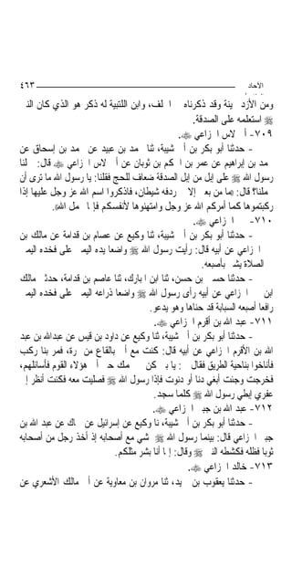 ‫٣٦٤‬                                                                 ‫اﻵﺣﺎد‬
                                                                   ‫اﻟ ﺜﺎ /‬
‫ﻭﻣﻦ ﺍﻷﺯﺩ ﲝﻴﻨﺔ ﻭﻗﺪ ﺫﻛﺮﻧﺎﻩ ﰲ ﺍﳊﻠﻒ، ﻭﺍﺑﻦ ﺍﻟﻠﺘﺒﻴﺔ ﻟﻪ ﺫﻛﺮ ﻫﻮ ﺍﻟﺬﻱ ﻛﺎﻥ ﺍﻟﻨﱯ‬
                                                    ‫‪ ‬ﺍﺳﺘﻌﻠﻤﻪ ﻋﻠﻰ ﺍﻟﺼﺪﻗﺔ.‬
                                                ‫٩٠٧- ﺃﰊ ﻻﺱ ﺍﳋﺰﺍﻋﻲ ‪.‬‬
‫- ﺣﺪﺛﻨﺎ ﺃﺑﻮ ﺑﻜﺮ ﺑﻦ ﺃﰊ ﺷﻴﺒﺔ، ﺛﻨﺎ ﳏﻤﺪ ﺑﻦ ﻋﺒﻴﺪ ﻋﻦ ﳏﻤﺪ ﺑﻦ ﺇﺳﺤﺎﻕ ﻋﻦ‬
‫ﳏﻤﺪ ﺑﻦ ﺇﺑﺮﺍﻫﻴﻢ ﻋﻦ ﻋﻤﺮ ﺑﻦ ﺍﳊﻜﻢ ﺑﻦ ﺛﻮﺑﺎﻥ ﻋﻦ ﺃﰊ ﻻﺱ ﺍﳋﺰﺍﻋﻲ ‪ ‬ﻗﺎﻝ: ﲪﻠﻨﺎ‬
‫ﺭﺳﻮﻝ ﺍﷲ ‪ ‬ﻋﻠﻰ ﺇﺑﻞ ﻣﻦ ﺇﺑﻞ ﺍﻟﺼﺪﻗﺔ ﺿﻌﺎﻑ ﻟﻠﺤﺞ ﻓﻘﻠﻨﺎ: ﻳﺎ ﺭﺳﻮﻝ ﺍﷲ ﻣﺎ ﺗﺮﻯ ﺃﻥ‬
‫ﲢﻤﻠﻨﺎ؟ ﻗﺎﻝ: ))ﻣﺎ ﻣﻦ ﺑﻌﲑ ﺇﻻ ﰲ ﺭﺩﻓﻪ ﺷﻴﻄﺎﻥ، ﻓﺎﺫﻛﺮﻭﺍ ﺍﺳﻢ ﺍﷲ ﻋﺰ ﻭﺟﻞ ﻋﻠﻴﻬﺎ ﺇﺫﺍ‬
          ‫ﺭﻛﺒﺘﻤﻮﻫﺎ ﻛﻤﺎ ﺃﻣﺮﻛﻢ ﺍﷲ ﻋﺰ ﻭﺟﻞ ﻭﺍﻣﺘﻬﻨﻮﻫﺎ ﻷﻧﻔﺴﻜﻢ ﻓﺈﳕﺎ ﳛﻤﻞ ﺍﷲ((.‬
                                                     ‫٠١٧- ﳕﲑ ﺍﳋﺰﺍﻋﻲ ‪.‬‬
‫- ﺣﺪﺛﻨﺎ ﺃﺑﻮ ﺑﻜﺮ ﺑﻦ ﺃﰊ ﺷﻴﺒﺔ، ﺛﻨﺎ ﻭﻛﻴﻊ ﻋﻦ ﻋﺼﺎﻡ ﺑﻦ ﻗﺪﺍﻣﺔ ﻋﻦ ﻣﺎﻟﻚ ﺑﻦ‬
‫ﳕﲑ ﺍﳋﺰﺍﻋﻲ ﻋﻦ ﺃﺑﻴﻪ ﻗﺎﻝ: ﺭﺃﻳﺖ ﺭﺳﻮﻝ ﺍﷲ ‪ ‬ﻭﺍﺿﻌ‪‬ﺎ ﻳﺪﻩ ﺍﻟﻴﻤﲎ ﻋﻠﻰ ﻓﺨﺪﻩ ﺍﻟﻴﻤﲎ‬
                                                       ‫ﰲ ﺍﻟﺼﻼﺓ ﻳﺸﲑ ﺑﺄﺻﺒﻌﻪ.‬
‫- ﺣﺪﺛﻨﺎ ﺣﺴﲔ ﺑﻦ ﺣﺴﻦ، ﺛﻨﺎ ﺍﺑﻦ ﺍﳌﺒﺎﺭﻙ، ﺛﻨﺎ ﻋﺎﺻﻢ ﺑﻦ ﻗﺪﺍﻣﺔ، ﺣﺪﺛﲏ ﻣﺎﻟﻚ‬
‫ﺍﺑﻦ ﳕﲑ ﺍﳋﺰﺍﻋﻲ ﻋﻦ ﺃﺑﻴﻪ ﺭﺃﻯ ﺭﺳﻮﻝ ﺍﷲ ‪ ‬ﻭﺍﺿﻌ‪‬ﺎ ﺫﺭﺍﻋﻪ ﺍﻟﻴﻤﲎ ﻋﻠﻰ ﻓﺨﺪﻩ ﺍﻟﻴﻤﲎ‬
                                     ‫ﺭﺍﻓﻌ‪‬ﺎ ﺃﺻﺒﻌﻪ ﺍﻟﺴﺒﺎﺑﺔ ﻗﺪ ﺣﻨﺎﻫﺎ ﻭﻫﻮ ﻳﺪﻋﻮ.‬
                                       ‫١١٧- ﻋﺒﺪ ﺍﷲ ﺑﻦ ﺃﻗﺮﻡ ﺍﳋﺰﺍﻋﻲ ‪.‬‬
‫- ﺣﺪﺛﻨﺎ ﺃﺑﻮ ﺑﻜﺮ ﺑﻦ ﺃﰊ ﺷﻴﺒﺔ، ﺛﻨﺎ ﻭﻛﻴﻊ ﻋﻦ ﺩﺍﻭﺩ ﺑﻦ ﻗﻴﺲ ﻋﻦ ﻋﺒﺪﺍﷲ ﺑﻦ ﻋﺒﺪ‬
‫ﺍﷲ ﺑﻦ ﺍﻷﻗﺮﻡ ﺍﳋﺰﺍﻋﻲ ﻋﻦ ﺃﺑﻴﻪ ﻗﺎﻝ: ﻛﻨﺖ ﻣﻊ ﺃﰊ ﺑﺎﻟﻘﺎﻉ ﻣﻦ ﳕﺮﺓ، ﻓﻤﺮ ﺑﻨﺎ ﺭﻛﺐ‬
‫ﻓﺄﻧﺎﺧﻮﺍ ﺑﻨﺎﺣﻴﺔ ﺍﻟﻄﺮﻳﻖ ﻓﻘﺎﻝ ﱄ: ﻳﺎ ﺑﲏ ﻛﻦ ﰲ ‪‬ﻤﻚ ﺣﱴ ﺃﰐ ﻫﺆﻻﺀ ﺍﻟﻘﻮﻡ ﻓﺄﺳﺎﺋﻠﻬﻢ،‬
‫ﻓﺨﺮﺟﺖ ﻭﺟﺌﺖ ﺃﺑﻐﻲ ﺩﻧﺎ ﺃﻭ ﺩﻧﻮﺕ ﻓﺈﺫﺍ ﺭﺳﻮﻝ ﺍﷲ ‪ ‬ﻓﺼﻠﻴﺖ ﻣﻌﻪ ﻓﻜﻨﺖ ﺃﻧﻈﺮ ﺇﱃ‬
                                       ‫ﻋﻔﺮﻱ ﺇﺑﻄﻲ ﺭﺳﻮﻝ ﺍﷲ ‪ ‬ﻛﻠﻤﺎ ﺳﺠﺪ.‬
                                       ‫٢١٧- ﻋﺒﺪ ﺍﷲ ﺑﻦ ﺟﺒﲑ ﺍﳋﺰﺍﻋﻲ ‪.‬‬
‫- ﺣﺪﺛﻨﺎ ﺃﺑﻮ ﺑﻜﺮ ﺑﻦ ﺃﰊ ﺷﻴﺒﺔ، ﻧﺎ ﻭﻛﻴﻊ ﻋﻦ ﺇﺳﺮﺍﺋﻴﻞ ﻋﻦ ﲰﺎﻙ ﻋﻦ ﻋﺒﺪ ﺍﷲ ﺑﻦ‬
‫ﺟﺒﲑ ﺍﳋﺰﺍﻋﻲ ﻗﺎﻝ: ﺑﻴﻨﻤﺎ ﺭﺳﻮﻝ ﺍﷲ ‪ ‬ﳝﺸﻲ ﻣﻊ ﺃﺻﺤﺎﺑﻪ ﺇﺫ ﺃﺧﺬ ﺭﺟﻞ ﻣﻦ ﺃﺻﺤﺎﺑﻪ‬
                            ‫ﺛﻮﺑ‪‬ﺎ ﻓﻈﻠﻪ ﻓﻜﺸﻄﻪ ﺍﻟﻨﱯ ‪ ‬ﻭﻗﺎﻝ: ﺇﳕﺎ ﺃﻧﺎ ﺑﺸﺮ ﻣﺜﻠﻜﻢ.‬
                                                   ‫٣١٧- ﺧﺎﻟﺪ ﺍﳋﺰﺍﻋﻲ ‪.‬‬
‫- ﺣﺪﺛﻨﺎ ﻳﻌﻘﻮﺏ ﺑﻦ ﲪﻴﺪ، ﺛﻨﺎ ﻣﺮﻭﺍﻥ ﺑﻦ ﻣﻌﺎﻭﻳﺔ ﻋﻦ ﺃﰊ ﻣﺎﻟﻚ ﺍﻷﺷﻌﺮﻱ ﻋﻦ‬
 