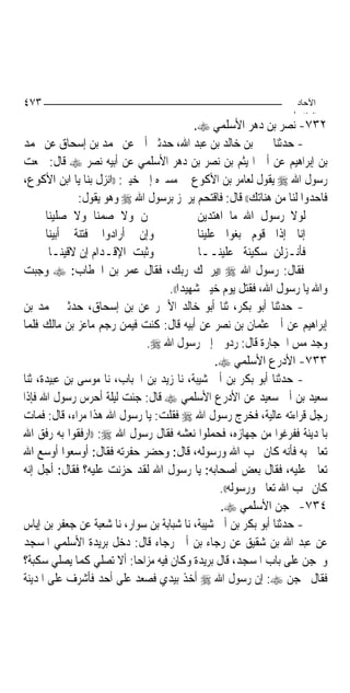 ‫٣٧٤‬                                                                ‫اﻵﺣﺎد‬
                                                                  ‫اﻟ ﺜﺎ /‬
                                            ‫٢٣٧- ﻧﺼﺮ ﺑﻦ ﺩﻫﺮ ﺍﻷﺳﻠﻤﻲ ‪.‬‬
‫- ﺣﺪﺛﻨﺎ ﳛﲕ ﺑﻦ ﺧﺎﻟﺪ ﺑﻦ ﻋﺒﺪ ﺍﷲ، ﺣﺪﺛﲏ ﺃﰊ ﻋﻦ ﳏﻤﺪ ﺑﻦ ﺇﺳﺤﺎﻕ ﻋﻦ ﳏﻤﺪ‬
‫ﺑﻦ ﺇﺑﺮﺍﻫﻴﻢ ﻋﻦ ﺃﰊ ﺍﳍﻴﺜﻢ ﺑﻦ ﻧﺼﺮ ﺑﻦ ﺩﻫﺮ ﺍﻷﺳﻠﻤﻲ ﻋﻦ ﺃﺑﻴﻪ ﻧﺼﺮ ‪ ‬ﻗﺎﻝ: ﲰﻌﺖ‬
‫ﺭﺳﻮﻝ ﺍﷲ ‪ ‬ﻳﻘﻮﻝ ﻟﻌﺎﻣﺮ ﺑﻦ ﺍﻷﻛﻮﻉ ﰲ ﻣﺴﲑﻩ ﺇﱃ ﺧﻴﱪ: ))ﺍﻧﺰﻝ ﺑﻨﺎ ﻳﺎ ﺍﺑﻦ ﺍﻷﻛﻮﻉ،‬
              ‫ﻓﺎﺣﺪﻭﺍ ﻟﻨﺎ ﻣﻦ ﻫﻨﺎﺗﻚ(( ﻗﺎﻝ: ﻓﺎﻗﺘﺤﻢ ﻳﺮﲡﺰ ﺑﺮﺳﻮﻝ ﺍﷲ ‪ ‬ﻭﻫﻮ ﻳﻘﻮﻝ:‬
      ‫ﳓﻦ ﻭﻻ ﺻﻤﻨﺎ ﻭﻻ ﺻﻠﻴﻨﺎ‬                    ‫ﻟﻮﻻ ﺭﺳﻮﻝ ﺍﷲ ﻣﺎ ﺍﻫﺘﺪﻳﻦ‬
      ‫ﻭﺇﻥ ﺃﺭﺍﺩﻭﺍ ﻓﺘﻨﺔ ﺃﺑﻴﻨﺎ‬                  ‫ﺇﻧﺎ ﺇﺫﺍ ﻗﻮﻡ ﺑﻐﻮﺍ ﻋﻠﻴﻨﺎ‬
       ‫ﻭﺛﺒﺖ ﺍﻹﻗـﺪﺍﻡ ﺇﻥ ﻻﻗﻴﻨـﺎ‬                ‫ﻓﺄﻧـﺰﻟﻦ ﺳﻜﻴﻨﺔ ﻋﻠﻴﻨــﺎ‬
‫ﻓﻘﺎﻝ: ﺭﺳﻮﻝ ﺍﷲ ‪)) ‬ﻳﺮﲪﻚ ﺭﺑﻚ، ﻓﻘﺎﻝ ﻋﻤﺮ ﺑﻦ ﺍﳋﻄﺎﺏ: ‪ ‬ﻭﺟﺒﺖ‬
                                    ‫ﻭﺍﷲ ﻳﺎ ﺭﺳﻮﻝ ﺍﷲ، ﻓﻘﺘﻞ ﻳﻮﻡ ﺧﻴﱪ ﺷﻬﻴﺪ‪‬ﺍ((.‬
‫- ﺣﺪﺛﻨﺎ ﺃﺑﻮ ﺑﻜﺮ، ﺛﻨﺎ ﺃﺑﻮ ﺧﺎﻟﺪ ﺍﻷﲪﺮ ﻋﻦ ﺑﻦ ﺇﺳﺤﺎﻕ، ﺣﺪﺛﲏ ﳏﻤﺪ ﺑﻦ‬
‫ﺇﺑﺮﺍﻫﻴﻢ ﻋﻦ ﺃﰊ ﻋﺜﻤﺎﻥ ﺑﻦ ﻧﺼﺮ ﻋﻦ ﺃﺑﻴﻪ ﻗﺎﻝ: ﻛﻨﺖ ﻓﻴﻤﻦ ﺭﺟﻢ ﻣﺎﻋﺰ ﺑﻦ ﻣﺎﻟﻚ ﻓﻠﻤﺎ‬
                               ‫ﻭﺟﺪ ﻣﺲ ﺍﳊﺠﺎﺭﺓ ﻗﺎﻝ: ﺭﺩﻭﱐ ﺇﱃ ﺭﺳﻮﻝ ﺍﷲ ‪.‬‬
                                                  ‫٣٣٧- ﺍﻷﺩﺭﻉ ﺍﻷﺳﻠﻤﻲ ‪.‬‬
‫- ﺣﺪﺛﻨﺎ ﺃﺑﻮ ﺑﻜﺮ ﺑﻦ ﺃﰊ ﺷﻴﺒﺔ، ﻧﺎ ﺯﻳﺪ ﺑﻦ ﺍﳊﺒﺎﺏ، ﻧﺎ ﻣﻮﺳﻰ ﺑﻦ ﻋﺒﻴﺪﺓ، ﺛﻨﺎ‬
‫ﺳﻌﻴﺪ ﺑﻦ ﺃﰊ ﺳﻌﻴﺪ ﻋﻦ ﺍﻷﺩﺭﻉ ﺍﻷﺳﻠﻤﻲ ‪ ‬ﻗﺎﻝ: ﺟﺌﺖ ﻟﻴﻠﺔ ﺃﺣﺮﺱ ﺭﺳﻮﻝ ﺍﷲ ﻓﺈﺫﺍ‬
‫ﺭﺟﻞ ﻗﺮﺍﺀﺗﻪ ﻋﺎﻟﻴﺔ، ﻓﺨﺮﺝ ﺭﺳﻮﻝ ﺍﷲ ‪ ‬ﻓﻘﻠﺖ: ﻳﺎ ﺭﺳﻮﻝ ﺍﷲ ﻫﺬﺍ ﻣﺮﺍﺀ، ﻗﺎﻝ: ﻓﻤﺎﺕ‬
‫ﺑﺎﳌﺪﻳﻨﺔ ﻓﻔﺮﻏﻮﺍ ﻣﻦ ﺟﻬﺎﺯﻩ، ﻓﺤﻤﻠﻮﺍ ﻧﻌﺸﻪ ﻓﻘﺎﻝ ﺭﺳﻮﻝ ﺍﷲ ‪)) :‬ﺍﺭﻓﻘﻮﺍ ﺑﻪ ﺭﻓﻖ ﺍﷲ‬
‫ﺗﻌﺎﱃ ﺑﻪ ﻓﺄﻧﻪ ﻛﺎﻥ ﳛﺐ ﺍﷲ ﻭﺭﺳﻮﻟﻪ، ﻗﺎﻝ: ﻭﺣﻀﺮ ﺣﻔﺮﺗﻪ ﻓﻘﺎﻝ: ﺃﻭﺳﻌﻮﺍ ﺃﻭﺳﻊ ﺍﷲ‬
‫ﺗﻌﺎﱃ ﻋﻠﻴﻪ، ﻓﻘﺎﻝ ﺑﻌﺾ ﺃﺻﺤﺎﺑﻪ: ﻳﺎ ﺭﺳﻮﻝ ﺍﷲ ﻟﻘﺪ ﺣﺰﻧﺖ ﻋﻠﻴﻪ؟ ﻓﻘﺎﻝ: ﺃﺟﻞ ﺇﻧﻪ‬
                                                   ‫ﻛﺎﻥ ﳛﺐ ﺍﷲ ﺗﻌﺎﱃ ﻭﺭﺳﻮﻟﻪ((.‬
                                                   ‫٤٣٧- ﳏﺠﻦ ﺍﻷﺳﻠﻤﻲ ‪.‬‬
‫- ﺣﺪﺛﻨﺎ ﺃﺑﻮ ﺑﻜﺮ ﺑﻦ ﺃﰊ ﺷﻴﺒﺔ، ﻧﺎ ﺷﺒﺎﺑﺔ ﺑﻦ ﺳﻮﺍﺭ، ﻧﺎ ﺷﻌﺒﺔ ﻋﻦ ﺟﻌﻔﺮ ﺑﻦ ﺇﻳﺎﺱ‬
‫ﻋﻦ ﻋﺒﺪ ﺍﷲ ﺑﻦ ﺷﻘﻴﻖ ﻋﻦ ﺭﺟﺎﺀ ﺑﻦ ﺃﰊ ﺭﺟﺎﺀ ﻗﺎﻝ: ﺩﺧﻞ ﺑﺮﻳﺪﺓ ﺍﻷﺳﻠﻤﻲ ﺍﳌﺴﺠﺪ‬
‫ﻭﳏﺠﻦ ﻋﻠﻰ ﺑﺎﺏ ﺍﳌﺴﺠﺪ، ﻗﺎﻝ ﺑﺮﻳﺪﺓ ﻭﻛﺎﻥ ﻓﻴﻪ ﻣﺰﺍﺣ‪‬ﺎ: ﺃﻻ ﺗﺼﻠﻲ ﻛﻤﺎ ﻳﺼﻠﻲ ﺳﻜﺒﺔ؟‬
‫ﻓﻘﺎﻝ ﳏﺠﻦ ‪ :‬ﺇﻥ ﺭﺳﻮﻝ ﺍﷲ ‪ ‬ﺃﺧﺬ ﺑﻴﺪﻱ ﻓﺼﻌﺪ ﻋﻠﻰ ﺃﺣﺪ ﻓﺄﺷﺮﻑ ﻋﻠﻰ ﺍﳌﺪﻳﻨﺔ‬
 