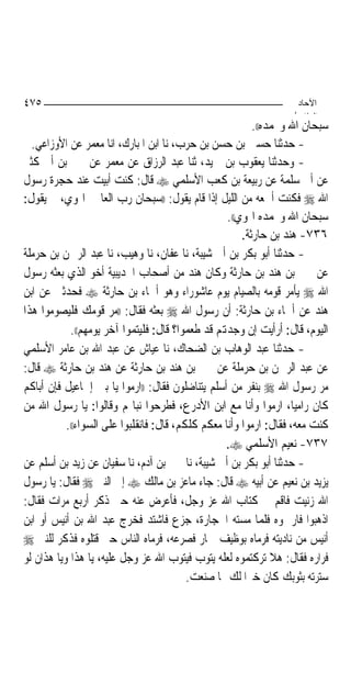 ‫٥٧٤‬                                                                ‫اﻵﺣﺎد‬
                                                                  ‫اﻟ ﺜﺎ /‬
                                                          ‫ﺳﺒﺤﺎﻥ ﺍﷲ ﻭﲝﻤﺪﻩ((.‬
  ‫- ﺣﺪﺛﻨﺎ ﺣﺴﲔ ﺑﻦ ﺣﺴﻦ ﺑﻦ ﺣﺮﺏ، ﻧﺎ ﺍﺑﻦ ﺍﳌﺒﺎﺭﻙ، ﺍﻧﺎ ﻣﻌﻤﺮ ﻋﻦ ﺍﻷﻭﺯﺍﻋﻲ.‬
‫- ﻭﺣﺪﺛﻨﺎ ﻳﻌﻘﻮﺏ ﺑﻦ ﲪﻴﺪ، ﺛﻨﺎ ﻋﺒﺪ ﺍﻟﺮﺯﺍﻕ ﻋﻦ ﻣﻌﻤﺮ ﻋﻦ ﳛﲕ ﺑﻦ ﺃﰊ ﻛﺜﲑ‬
‫ﻋﻦ ﺃﰊ ﺳﻠﻤﺔ ﻋﻦ ﺭﺑﻴﻌﺔ ﺑﻦ ﻛﻌﺐ ﺍﻷﺳﻠﻤﻲ ‪ ‬ﻗﺎﻝ: ﻛﻨﺖ ﺃﺑﻴﺖ ﻋﻨﺪ ﺣﺠﺮﺓ ﺭﺳﻮﻝ‬
‫ﺍﷲ ‪ ‬ﻓﻜﻨﺖ ﺃﲰﻌﻪ ﻣﻦ ﺍﻟﻠﻴﻞ ﺇﺫﺍ ﻗﺎﻡ ﻳﻘﻮﻝ: ))ﺳﺒﺤﺎﻥ ﺭﺏ ﺍﻟﻌﺎﳌﲔ ﺍﳍﻮﻱ، ﰒ ﻳﻘﻮﻝ:‬
                                                   ‫ﺳﺒﺤﺎﻥ ﺍﷲ ﻭﲝﻤﺪﻩ ﺍﳍﻮﻱ((.‬
                                                       ‫٦٣٧- ﻫﻨﺪ ﺑﻦ ﺣﺎﺭﺛﺔ.‬
‫- ﺣﺪﺛﻨﺎ ﺃﺑﻮ ﺑﻜﺮ ﺑﻦ ﺃﰊ ﺷﻴﺒﺔ، ﻧﺎ ﻋﻔﺎﻥ، ﻧﺎ ﻭﻫﻴﺐ، ﻧﺎ ﻋﺒﺪ ﺍﻟﺮﲪﻦ ﺑﻦ ﺣﺮﻣﻠﺔ‬
‫ﻋﻦ ﳛﲕ ﺑﻦ ﻫﻨﺪ ﺑﻦ ﺣﺎﺭﺛﺔ ﻭﻛﺎﻥ ﻫﻨﺪ ﻣﻦ ﺃﺻﺤﺎﺏ ﺍﳊﺪﻳﺒﻴﺔ ﺃﺧﻮ ﺍﻟﺬﻱ ﺑﻌﺜﻪ ﺭﺳﻮﻝ‬
‫ﺍﷲ ‪ ‬ﻳﺄﻣﺮ ﻗﻮﻣﻪ ﺑﺎﻟﺼﻴﺎﻡ ﻳﻮﻡ ﻋﺎﺷﻮﺭﺍﺀ ﻭﻫﻮ ﺃﲰﺎﺀ ﺑﻦ ﺣﺎﺭﺛﺔ ‪ ‬ﻓﺤﺪﺛﲏ ﻋﻦ ﺍﺑﻦ‬
‫ﻫﻨﺪ ﻋﻦ ﺃﲰﺎﺀ ﺑﻦ ﺣﺎﺭﺛﺔ: ﺃﻥ ﺭﺳﻮﻝ ﺍﷲ ‪ ‬ﺑﻌﺜﻪ ﻓﻘﺎﻝ: ))ﻣﺮ ﻗﻮﻣﻚ ﻓﻠﻴﺼﻮﻣﻮﺍ ﻫﺬﺍ‬
            ‫ﺍﻟﻴﻮﻡ، ﻗﺎﻝ: ﺃﺭﺃﻳﺖ ﺇﻥ ﻭﺟﺪﻬﺗﻢ ﻗﺪ ﻃﻌﻤﻮﺍ؟ ﻗﺎﻝ: ﻓﻠﻴﺘﻤﻮﺍ ﺁﺧﺮ ﻳﻮﻣﻬﻢ((.‬
‫- ﺣﺪﺛﻨﺎ ﻋﺒﺪ ﺍﻟﻮﻫﺎﺏ ﺑﻦ ﺍﻟﻀﺤﺎﻙ، ﻧﺎ ﻋﻴﺎﺵ ﻋﻦ ﻋﺒﺪ ﺍﷲ ﺑﻦ ﻋﺎﻣﺮ ﺍﻷﺳﻠﻤﻲ‬
‫ﻋﻦ ﻋﺒﺪ ﺍﻟﺮﲪﻦ ﺑﻦ ﺣﺮﻣﻠﺔ ﻋﻦ ﳛﲕ ﺑﻦ ﻫﻨﺪ ﺑﻦ ﺣﺎﺭﺛﺔ ﻋﻦ ﻫﻨﺪ ﺑﻦ ﺣﺎﺭﺛﺔ ‪ ‬ﻗﺎﻝ:‬
‫ﻣﺮ ﺭﺳﻮﻝ ﺍﷲ ‪ ‬ﺑﻨﻔﺮ ﻣﻦ ﺃﺳﻠﻢ ﻳﺘﻨﺎﺿﻠﻮﻥ ﻓﻘﺎﻝ: ))ﺍﺭﻣﻮﺍ ﻳﺎ ﺑﲏ ﺇﲰﺎﻋﻴﻞ ﻓﺈﻥ ﺃﺑﺎﻛﻢ‬
‫ﻛﺎﻥ ﺭﺍﻣﻴ‪‬ﺎ، ﺍﺭﻣﻮﺍ ﻭﺃﻧﺎ ﻣﻊ ﺍﺑﻦ ﺍﻷﺩﺭﻉ، ﻓﻄﺮﺣﻮﺍ ﻧﺒﺎﳍﻢ ﻭﻗﺎﻟﻮﺍ: ﻳﺎ ﺭﺳﻮﻝ ﺍﷲ ﻣﻦ‬
           ‫ﻛﻨﺖ ﻣﻌﻪ، ﻓﻘﺎﻝ: ﺍﺭﻣﻮﺍ ﻭﺃﻧﺎ ﻣﻌﻜﻢ ﻛﻠﻜﻢ، ﻗﺎﻝ: ﻓﺎﻧﻘﻠﺒﻮﺍ ﻋﻠﻰ ﺍﻟﺴﻮﺍﺀ((.‬
                                                   ‫٧٣٧- ﻧﻌﻴﻢ ﺍﻷﺳﻠﻤﻲ ‪.‬‬
‫- ﺣﺪﺛﻨﺎ ﺃﺑﻮ ﺑﻜﺮ ﺑﻦ ﺃﰊ ﺷﻴﺒﺔ، ﻧﺎ ﳛﲕ ﺑﻦ ﺁﺩﻡ، ﻧﺎ ﺳﻔﻴﺎﻥ ﻋﻦ ﺯﻳﺪ ﺑﻦ ﺃﺳﻠﻢ ﻋﻦ‬
‫ﻳﺰﻳﺪ ﺑﻦ ﻧﻌﻴﻢ ﻋﻦ ﺃﺑﻴﻪ ‪ ‬ﻗﺎﻝ: ﺟﺎﺀ ﻣﺎﻋﺰ ﺑﻦ ﻣﺎﻟﻚ ‪ ‬ﺇﱃ ﺍﻟﻨﱯ ‪ ‬ﻓﻘﺎﻝ: ﻳﺎ ﺭﺳﻮﻝ‬
‫ﺍﷲ ﺯﻧﻴﺖ ﻓﺎﻗﻢ ﰲ ﻛﺘﺎﺏ ﺍﷲ ﻋﺰ ﻭﺟﻞ، ﻓﺄﻋﺮﺽ ﻋﻨﻪ ﺣﱴ ﺫﻛﺮ ﺃﺭﺑﻊ ﻣﺮﺍﺕ ﻓﻘﺎﻝ:‬
‫ﺍﺫﻫﺒﻮﺍ ﻓﺎﺭﲨﻮﻩ ﻓﻠﻤﺎ ﻣﺴﺘﻪ ﺍﳊﺠﺎﺭﺓ، ﺟﺰﻉ ﻓﺎﺷﺘﺪ ﻓﺨﺮﺝ ﻋﺒﺪ ﺍﷲ ﺑﻦ ﺃﻧﻴﺲ ﺃﻭ ﺍﺑﻦ‬
‫ﺃﻧﻴﺲ ﻣﻦ ﻧﺎﺩﻳﺘﻪ ﻓﺮﻣﺎﻩ ﺑﻮﻇﻴﻒ ﲪﺎﺭ ﻓﺼﺮﻋﻪ، ﻓﺮﻣﺎﻩ ﺍﻟﻨﺎﺱ ﺣﱴ ﻗﺘﻠﻮﻩ ﻓﺬﻛﺮ ﻟﻠﻨﱯ ‪‬‬
‫ﻓﺮﺍﺭﻩ ﻓﻘﺎﻝ: ﻫﻼ ﺗﺮﻛﺘﻤﻮﻩ ﻟﻌﻠﻪ ﻳﺘﻮﺏ ﻓﻴﺘﻮﺏ ﺍﷲ ﻋﺰ ﻭﺟﻞ ﻋﻠﻴﻪ، ﻳﺎ ﻫﺬﺍ ﻭﻳﺎ ﻫﺬﺍﻥ ﻟﻮ‬
                                          ‫ﺳﺘﺮﺗﻪ ﺑﺜﻮﺑﻚ ﻛﺎﻥ ﺧﲑ‪‬ﺍ ﻟﻚ ﳑﺎ ﺻﻨﻌﺖ.‬
 