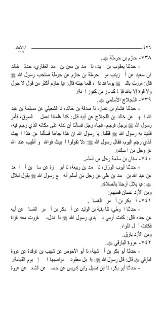 ‫/ اﻵﺣﺎد‬                                                              ‫٦٧٤‬
    ‫اﻟ ﺜﺎﻧ‬
                                                ‫٨٣٧- ﺣﺎﺯﻡ ﺑﻦ ﺣﺮﻣﻠﺔ ‪.‬‬
‫- ﺣﺪﺛﻨﺎ ﻳﻌﻘﻮﺏ ﺑﻦ ﲪﻴﺪ، ﻧﺎ ﳏﻤﺪ ﺑﻦ ﻣﻌﻦ ﺑﻦ ﳏﻤﺪ ﺍﻟﻐﻔﺎﺭﻱ، ﺣﺪﺛﲏ ﺧﺎﻟﺪ‬
‫ﺍﺑﻦ ﺳﻌﻴﺪ ﻋﻦ ﺃﰊ ﺯﻳﻨﺐ ﻣﻮﱃ ﺣﺮﻣﻠﺔ ﺑﻦ ﺣﺎﺯﻡ ﻋﻦ ﺣﺮﻣﻠﺔ ﺻﺎﺣﺐ ﺭﺳﻮﻝ ﺍﷲ ‪‬‬
‫ﻗﺎﻝ: ﻣﺮﺭﺕ ﺑﺎﻟﻨﱯ ‪ ‬ﻳﻮﻣ‪‬ﺎ ﻓﺪﻋﺎﱐ، ﻓﻠﻤﺎ ﺟﺌﺘﻪ ﻗﺎﻝ: ))ﻳﺎ ﺣﺎﺯﻡ ﺃﻛﺜﺮ ﻣﻦ ﻗﻮﻝ ﻻ ﺣﻮﻝ‬
                                  ‫ﻭﻻ ﻗﻮﺓ ﺇﻻ ﺑﺎﷲ ﻓﺈ‪‬ﺎ ﻛﻨـﺰ ﻣﻦ ﻛﻨﻮﺯ ﺍﳉﻨﺔ((.‬
                                              ‫٩٣٧- ﺍﻟﻠﺠﻼﺝ ﺍﻷﺳﻠﻤﻲ ‪.‬‬
‫- ﺣﺪﺛﻨﺎ ﻫﺸﺎﻡ ﺑﻦ ﻋﻤﺎﺭ، ﻧﺎ ﺻﺪﻗﺔ ﺑﻦ ﺧﺎﻟﺪ، ﻧﺎ ﺍﻟﺸﻌﻴﺜﻲ ﻋﻦ ﻣﺴﻠﻤﺔ ﺑﻦ ﻋﺒﺪ‬
‫ﺍﷲ ﺍﳉﻬﲏ ﻋﻦ ﺧﺎﻟﺪ ﺑﻦ ﺍﻟﻠﺠﻼﺝ ﻋﻦ ﺃﺑﻴﻪ ﻗﺎﻝ: ﻛﻨﺎ ﻏﻠﻤﺎﻧ‪‬ﺎ ﻧﻌﻤﻞ ﰲ ﺍﻟﺴﻮﻕ، ﻓﺄﻣﺮ‬
‫ﺭﺳﻮﻝ ﺍﷲ ‪ ‬ﺑﺮﺟﻞ ﻓﺮﺟﻢ، ﻓﺠﺎﺀ ﺭﺟﻞ ﻓﺴﺄﻟﻨﺎ ﺃﻥ ﻧﺪﻟﻪ ﻋﻠﻰ ﻣﻜﺎﻧﻪ ﺍﻟﺬﻱ ﺭﺟﻢ ﻓﻴﻪ،‬
‫ﻓﺄﺗﻴﻨﺎ ﺑﻪ ﺭﺳﻮﻝ ﺍﷲ ‪ ‬ﻓﻘﻠﻨﺎ: ﻳﺎ ﺭﺳﻮﻝ ﺍﷲ ﺇﻥ ﻫﺬﺍ ﺟﺎﺀﻧﺎ ﻓﺴﺄﻟﻨﺎ ﻋﻦ ﻫﺬﺍ ﺍﳋﺒﻴﺚ‬
‫ﺍﻟﺬﻱ ﺭﺟﻢ ﺍﻟﻴﻮﻡ، ﻓﻘﺎﻝ ﺭﺳﻮﻝ ﺍﷲ ‪)) :‬ﻻ ﺗﻘﻮﻟﻮﺍ ﺍﳋﺒﻴﺚ ﻓﻮﺍﷲ ﳍﻮ ﺃﻃﻴﺐ ﻋﻨﺪ ﺍﷲ‬
                                                        ‫ﻋﺰ ﻭﺟﻞ ﻣﻦ ﺍﳌﺴﻚ((.‬
                                       ‫٠٤٧- ﺳﻨﺎﻥ ﺑﻦ ﺳﻠﻤﺔ ﺭﺟﻞ ﻣﻦ ﺃﺳﻠﻢ.‬
‫- ﺣﺪﺛﻨﺎ ﺃﻳﻮﺏ ﺍﻟﻮﺯﺍﻥ، ﻧﺎ ﳏﻤﺪ ﺑﻦ ﺭﺑﻴﻌﺔ، ﻧﺎ ﺃﺑﻮ ﲪﺰﺓ ﻋﻦ ﺳﺎﱂ ﺑﻦ ﺃﰊ ﺍﳉﻌﺪ‬
‫ﻋﻦ ﻋﺒﺪ ﺍﷲ ﺑﻦ ﳏﻤﺪ ﺑﻦ ﻋﻠﻲ ﻋﻦ ﺭﺟﻞ ﻣﻦ ﺃﺳﻠﻢ ﺃﻧﻪ ﲰﻊ ﺭﺳﻮﻝ ﺍﷲ ‪ ‬ﻳﻘﻮﻝ ﻟﺒﻼﻝ‬
                                                ‫‪)) :‬ﻳﺎ ﺑﻼﻝ ﺃﺭﺣﻨﺎ ﺑﺎﻟﺼﻼﺓ((.‬
                                                     ‫ﻭﻣﻦ ﺍﻷﺯﺩ ﻏﺴﺎﻥ ﻓﻤﻨﻬﻢ:‬
                                          ‫١٤٧- ﺃﰊ ﺑﻜﺮ ﺑﻦ ﺃﰊ ﻣﺮﱘ ﺍﻟﻐﺴﺎﱐ.‬
‫- ﺣﺪﺛﻨﺎ ﺍﳊﻮﻃﻲ، ﺛﻨﺎ ﺑﻘﻴﺔ ﺑﻦ ﺍﻟﻮﻟﻴﺪ ﻋﻦ ﺃﰊ ﺑﻜﺮ ﺑﻦ ﺃﰊ ﻣﺮﱘ ﺍﻟﻐﺴﺎﱐ ﻋﻦ ﺃﺑﻴﻪ‬
‫ﻋﻦ ﺟﺪﻩ ﻗﺎﻝ: ﻛﻨﺖ ﺃﺭﻣﻲ ﺑﲔ ﻳﺪﻱ ﺭﺳﻮﻝ ﺍﷲ ‪ ‬ﺑﺎﳉﻨﺪﻝ، ﰒ ﻏﺰﻭﺕ ﻣﻌﻪ ﻏﺰﺍﺓ‬
                                                            ‫ﻓﻜﻨﺖ ﺃﲪﻞ ﺍﻟﻠﻮﺍﺀ.‬
                                                             ‫ﻭﻣﻦ ﺍﻷﺯﺩ ﺑﺎﺭﻕ.‬
                                                    ‫٢٤٧- ﻋﺮﻭﺓ ﺍﻟﺒﺎﺭﻗﻲ ‪.‬‬
‫- ﺣﺪﺛﻨﺎ ﺃﺑﻮ ﺑﻜﺮ ﺑﻦ ﺃﰊ ﺷﻴﺒﺔ، ﻧﺎ ﺃﺑﻮ ﺍﻷﺣﻮﺹ ﻋﻦ ﺷﺒﻴﺐ ﺑﻦ ﻏﺮﻗﺪﺓ ﻋﻦ ﻋﺮﻭﺓ‬
‫ﺍﻟﺒﺎﺭﻗﻲ ‪ ‬ﻗﺎﻝ: ﻗﺎﻝ ﺭﺳﻮﻝ ﺍﷲ ‪)) :‬ﺍﳋﻴﻞ ﻣﻌﻘﻮﺩ ﰲ ﻧﻮﺍﺻﻴﻬﺎ ﺍﳋﲑ ﺇﱃ ﻳﻮﻡ ﺍﻟﻘﻴﺎﻣﺔ((.‬
‫- ﺣﺪﺛﻨﺎ ﺃﺑﻮ ﺑﻜﺮ، ﻧﺎ ﺍﺑﻦ ﻓﻀﻴﻞ ﻭﺍﺑﻦ ﺇﺩﺭﻳﺲ ﻋﻦ ﺣﺼﲔ ﻋﻦ ﺍﻟﺸﻌﱯ ﻋﻦ ﻋﺮﻭﺓ‬
 