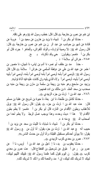 ‫/ اﻵﺣﺎد‬                                                                ‫٢٩٤‬
    ‫اﻟ ﺜﺎﻧ‬
       ‫ﺍﺑﻦ ﻏﻨﻢ ﻋﻦ ﻋﻤﺮﻭ ﺑﻦ ﺧﺎﺭﺟﺔ ‪ ‬ﻗﺎﻝ: ﻗﺎﻝ: ﺧﻄﺐ ﺭﺳﻮﻝ ﺍﷲ ‪ ‬ﻭﻫﻮ ﻋﻠﻰ ﻧﺎﻗﺘﻪ.‬
‫- ﺣﺪﺛﻨﺎ ﺃﺑﻮ ﺑﻜﺮ ﺑﻦ ﺃﰊ ﺷﻴﺒﺔ، ﻧﺎ ﻳﺰﻳﺪ ﺑﻦ ﻫﺎﺭﻭﻥ ﻋﻦ ﺳﻌﻴﺪ ﺑﻦ ﺃﰊ ﻋﺮﻭﺑﺔ ﻋﻦ‬
‫ﻗﺘﺎﺩﺓ ﻋﻦ ﺷﻬﺮ ﺑﻦ ﺣﻮﺷﺐ ﻋﻦ ﻋﺒﺪ ﺍﻟﺮﲪﻦ ﺑﻦ ﻏﻨﻢ ﻋﻦ ﻋﻤﺮﻭ ﺑﻦ ﺧﺎﺭﺟﺔ ‪ ‬ﻗﺎﻝ:‬
‫ﻗﺎﻝ ﺭﺳﻮﻝ ﺍﷲ ‪)) :‬ﻻ ﻭﺻﻴﺔ ﻟﻮﺍﺭﺙ، ﻭﺍﻟﻮﻟﺪ ﻟﻠﻔﺮﺍﺵ، ﻭﻟﻠﻌﺎﻫﺮ ﺍﳊﺠﺮ((، ﻗﺎﻝ ﺃﺑﻮ‬
                          ‫ﺑﻜﺮ ﺑﻦ ﺃﰊ ﻋﺎﺻﻢ: ﻭﻳﻘﻮﻟﻮﻥ: ﲨﺤﻲ ﻭﻗﺪ ﺫﻛﺮﻧﺎﻩ ﰲ ﺑﲏ ﲨﺢ.‬
                                                 ‫٥٨٧- ﺧﺮﺍﺵ ﺃﺑﻮ ﺳﻼﻣﺔ ﺍﳉﻨﱯ.‬
‫- ﺣﺪﺛﲏ ﳏﻤﺪ ﺑﻦ ﺧﻠﻒ ﺃﺑﻮ ﻧﺼﺮ، ﻧﺎ ﺁﺩﻡ ﺑﻦ ﺇﻳﺎﺱ، ﻧﺎ ﺷﻴﺒﺎﻥ، ﻧﺎ ﻣﻨﺼﻮﺭ ﺑﻦ‬
‫ﺍﳌﻌﺘﻤﺮ ﻋﻦ ﻋﺒﻴﺪ ﺍﷲ ﺑﻦ ﻋﻠﻲ ﻋﻦ ﻋﺮﻓﻄﺔ ﺍﻟﺴﻠﻤﻲ ﻋﻦ ﺧﺮﺍﺵ ﺃﰊ ﺳﻼﻣﺔ ‪ ‬ﻗﺎﻝ: ﻗﺎﻝ‬
‫ﺭﺳﻮﻝ ﺍﷲ ‪)) :‬ﺃﻭﺻﻲ ﺍﻣﺮﺃ ﺑﺄﻣﻪ ﺃﻭﺻﻲ ﺍﻣﺮﺃ ﺑﺄﻣﻪ ﺃﻭﺻﻲ ﺍﻣﺮﺃ ﺑﺄﻣﻪ، ﺃﻭﺻﻲ ﺍﻣﺮﺃ ﺑﺄﺑﻴﻪ‬
     ‫ﺃﻭﺻﻲ ﺍﻣﺮﺃ ﺑﺄﺑﻴﻪ، ﺃﻭﺻﻲ ﺍﻣﺮﺃ ﲟﻮﻻﻩ ﺍﻟﺬﻱ ﻳﻠﻴﻪ ﻭﺇﻥ ﻛﺎﻧﺖ ﻋﻠﻴﻪ ﻓﻴﻪ ﺃﺫﺍﺓ ﺗﺆﺫﻳﻪ((.‬
‫ﻭﺯﺑﻴﺪ ﻣﻦ ﻣﺬﺣﺞ ﻭﻫﻮ ﻣﻨﺒﻪ ﺑﻦ ﺭﺑﻴﻌﺔ ﺑﻦ ﺳﻠﻤﺔ ﺑﻦ ﻣﺎﺯﻥ ﺑﻦ ﺭﺑﻴﻌﺔ ﺑﻦ ﻣﻨﺒﻪ ﺑﻦ‬
                                 ‫ﺻﻌﺪﺏ ﺑﻦ ﺳﻌﺪ ﺍﻟﻌﺸﲑﺓ ﺑﻦ ﻣﺎﻟﻚ ﺑﻦ ﺍﺩﺩ ﻓﻤﻨﻬﻢ:‬
                                 ‫٦٨٧- ﻋﺒﺪ ﺍﷲ ﺑﻦ ﺍﳊﺎﺭﺙ ﺑﻦ ﺟﺰﺀ ﺍﻟﺰﺑﻴﺪﻱ ‪.‬‬
‫- ﺣﺪﺛﻨﺎ ﻛﺎﻣﻞ ﺑﻦ ﻃﻠﺤﺔ، ﻧﺎ ﺍﺑﻦ ﳍﻴﻌﺔ، ﻧﺎ ﺣﻴﻮﺓ ﺑﻦ ﺷﺮﻳﺢ ﻋﻦ ﻋﻘﺒﺔ ﺑﻦ ﻣﺴﻠﻢ‬
‫ﻗﺎﻝ: ﲰﻌﺖ ﻋﺒﺪ ﺍﷲ ﺑﻦ ﺍﳊﺎﺭﺙ ﺑﻦ ﺟﺰﺀ ‪ ‬ﻳﻘﻮﻝ: ﻗﺎﻝ ﺭﺳﻮﻝ ﺍﷲ ‪)) :‬ﻭﻳﻞ‬
‫ﻟﻸﻋﻘﺎﺏ ﻭﺑﻄﻮﻥ ﺍﻷﻗﺪﺍﻡ ﻣﻦ ﺍﻟﻨﺎﺭ((، ﻗﺎﻝ ﺃﺑﻮ ﺑﻜﺮ ﺑﻦ ﺃﰊ ﻋﺎﺻﻢ: ﻻ ﻳﻌﻠﻢ ﺑﻄﻮﻥ‬
‫ﺍﻷﻗﺪﺍﻡ ﺇﻻ ﰲ ﻫﺬﺍ ﺍﳊﺪﻳﺚ ﻭﺣﺪﻩ، ﻭﻫﺬﺍ ﻳﻮﺟﺐ ﻏﺴﻞ ﺍﻟﺮﺟﻠﲔ ﻭﻻ ﻳﻌﻠﻢ ﺃﺣﺪ‪‬ﺍ ﻣﻦ‬
                                                   ‫ﺃﺻﺤﺎﺏ ﺍﻟﻨﱯ ‪ ‬ﲰﻊ ﻣﻨﻪ ﻏﲑﻩ.‬
‫- ﺣﺪﺛﻨﺎ ﺃﺑﻮ ﺑﻜﺮ ﺑﻦ ﺃﰊ ﺷﻴﺒﺔ، ﻧﺎ ﺷﺒﺎﺑﺔ، ﻧﺎ ﺍﻟﻠﻴﺚ ﺑﻦ ﺳﻌﺪ ﻋﻦ ﻳﺰﻳﺪ ﺑﻦ ﺃﰊ‬
‫ﺣﺒﻴﺐ ﺃﻧﻪ ﲰﻊ ﻋﺒﺪ ﺍﷲ ﺑﻦ ﺍﳊﺎﺭﺙ ﺑﻦ ﺟﺰﺀ ﻳﻘﻮﻝ: ﺃﻧﺎ ﺃﻭﻝ ﻣﻦ ﲰﻊ ﺭﺳﻮﻝ ﺍﷲ ‪‬‬
              ‫ﻳﻘﻮﻝ: ))ﻻ ﻳﺒﻮﻟﻦ ﺃﺣﺪﻛﻢ ﻣﺴﺘﻘﺒﻞ ﺍﻟﻘﺒﻠﺔ، ﻭﺃﻧﺎ ﺃﻭﻝ ﻣﻦ ﺣﺪﺙ ﺍﻟﻨﺎﺱ ﺑﻪ((.‬
                                      ‫٧٨٧- ﻋﻤﺮﻭ ﺑﻦ ﻣﻌﺪﻱ ﻛﺮﺏ ﺍﻟﺰﺑﻴﺪﻱ ‪.‬‬
‫- ﺣﺪﺛﻨﺎ ﻳﻌﻘﻮﺏ ﺑﻦ ﲪﻴﺪ، ﻧﺎ ﺇﲰﺎﻋﻴﻞ ﺑﻦ ﻋﺒﺪ ﺍﷲ ﺑﻦ ﺃﰊ ﺃﻭﻳﺲ، ﻧﺎ ﺃﰊ ﻋﻦ‬
‫ﻋﻤﺮﻭ ﺑﻦ ﴰﺮ ﻋﻦ ﺃﰊ ﻃﻮﻕ ﻋﻦ ﺷﺮﺣﺒﻴﻞ ﺑﻦ ﺍﻟﻘﻌﻘﺎﻉ ﻗﺎﻝ: ﲰﻌﺖ ﻋﻤﺮﻭ ﺑﻦ ﻣﻌﺪﻱ‬
‫ﻛﺮﺏ ‪ ‬ﻳﻘﻮﻝ: ﳓﻦ ﺍﻟﻴﻮﻡ ﻧﻘﻮﻝ ﻛﻤﺎ ﻋﻠﻤﻨﺎ ﺭﺳﻮﻝ ﺍﷲ ‪)) :‬ﻟﺒﻴﻚ ﺍﻟﻠﻬﻢ ﻟﺒﻴﻚ،‬
            ‫ﻟﺒﻴﻚ ﻻ ﺷﺮﻳﻚ ﻟﻚ ﻟﺒﻴﻚ، ﺇﻥ ﺍﳊﻤﺪ ﻭﺍﻟﻨﻌﻤﺔ ﻟﻚ ﻭﺍﳌﻠﻚ ﻻ ﺷﺮﻳﻚ ﻟﻚ((.‬
 